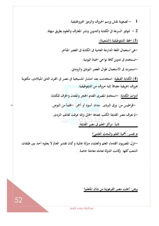 ‫ﻛﻮم‬‫دوت‬‫ﻣﺬﻛﺮة‬
52
1-‫اﳍﲑوﻏﻠﻴﻔﻴﺔ‬ ‫واﻟﺮﻣﻮز‬ ‫اﳊﺮوف‬ ‫ورﺳﻢ‬ ‫ﻧﻘﺶ‬ ‫ﻟﺼﻌﻮﺑﺔ‬.
2-‫ا‬ ‫وﻧﺸﺮ‬ ‫واﻟﺘﺪوﻳﻦ‬ ‫اﻟﻜﺘﺎﺑﺔ‬ ‫ﰱ‬ ‫اﻟﺴﺮﻋﺔ‬ ‫ﻟﺘﻮﻓﲑ‬‫ﺳﻬﻠﺔ‬ ‫ﻳﻖ‬‫ﺮ‬‫ﺑﻄ‬ ‫واﻟﻌﻠﻮم‬ ‫ﳌﻌﺎرف‬.
)3(‫اﻟﺪﳝﻮﻃﻴﻘﻴﺔ‬ ‫اﳋﻂ‬)‫اﻟﺸﻌﺒﻴﺔ‬:(
-‫اﳌﺘﺄﺧﺮ‬ ‫اﻟﻌﺼﺮ‬ ‫ﰱ‬ ‫اﻟﻜﺘﺎﺑﺔ‬ ‫ﰱ‬ ‫اﻟﻌﺎﻣﻴﺔ‬ ‫اﻟﺪارﺟﺔ‬ ‫اﻟﻠﻐﺔ‬ ‫اﺳﺘﻌﻤﺎل‬ ‫ﻫﻰ‬.
-‫اﻟﻴﻮﻣﻴﺔ‬ ‫اﳊﻴﺎة‬ ‫ﻧﻮاﺣﻰ‬ ‫ﻛﺎﻓﺔ‬‫ﺗﺪوﻳﻦ‬ ‫ﰱ‬ ‫ﺗﺴﺘﺨﺪم‬.
-‫واﻟﺮوﻣﺎﱏ‬ ‫ﱏ‬ ‫اﻟﻴﻮ‬ ‫اﻟﻌﺼﺮ‬ ‫ﻃﻮال‬ ‫اﻻﺳﺘﻌﻤﺎل‬ ‫ﰱ‬ ‫اﺳﺘﻤﺮت‬.
)4(‫اﻟﻘﺒﻄﻴﺔ‬ ‫اﻟﻜﺘﺎﺑﺔ‬:‫ـﺎ‬‫ﺸ‬‫اﻧﺘ‬ ‫ـﺪ‬‫ﻌ‬‫ﺑ‬ ‫اﺳﺘﺨﺪﻣﺖ‬‫ـﺔ‬‫ﺑ‬‫ﻣﻜﺘﻮ‬ ،‫ـﻴﻼدى‬‫ﳌ‬‫ا‬ ‫ـﺎﱏ‬‫ﺜ‬‫اﻟ‬ ‫ـﺮن‬‫ﻘ‬‫اﻟ‬ ‫ﰱ‬ ‫ـﺮ‬‫ﺼ‬‫ﻣ‬ ‫ﰱ‬ ‫ـﻴﺤﻴﺔ‬‫ﺴ‬‫اﳌ‬ ‫ر‬
‫اﻟﺪﳝﻮﻃﻴﻘﻴﺔ‬ ‫ﻣﻦ‬ ‫ﺣﺮوف‬ ‫إﻟﻴﻪ‬ ً‫ﺎ‬‫ﻣﻀﺎﻓ‬ ‫ﻳﻘﻴﺔ‬‫ﺮ‬‫إﻏ‬ ‫ﲝﺮوف‬.
‫اﻟﻜﺘﺎﺑﺔ‬ ‫أدوات‬:-‫ﻟﻠﻜﺘﺎﺑﺔ‬ ‫اﳋﺰف‬‫و‬ ‫واﳌﻌﺪن‬ ‫اﳊﺠﺮ‬ ‫اﻟﻘﺪﱘ‬ ‫اﳌﺼﺮى‬ ‫اﺳﺘﺨﺪم‬.
-‫ﻣﻦ‬ ‫اﻃﻴﺲ‬‫ﺮ‬‫ﻗ‬:‫اﻟﱪدى‬ ‫ورق‬.‫ﻣﺪاد‬:‫أﲪﺮ‬ ‫أو‬ ‫أﺳﻮد‬.-‫اﻟﺒﻮص‬ ‫ﻣﻦ‬ ً‫ﺎ‬‫ﻗﻠﻤ‬.-
-‫اﻟﻘﺪ‬ ‫ﻣﺼﺮ‬ ‫ﺗﻌﺮف‬ ‫ﱂ‬‫اﻟﱪدى‬ ‫ﻟﻔﺎﺋﻒ‬ ‫ﻋﺮﻓﺖ‬ ‫وإﳕﺎ‬ ‫اﳊﺎﱃ‬ ‫ﲟﻌﻨﺎﻫﺎ‬ ‫اﻟﻜﺘﺐ‬ ‫ﳝﺔ‬.
ً‫ﺎ‬‫ﻧﻴ‬:‫اﻟﻘﺪﳝﺔ‬ ‫ﻣﺼﺮ‬ ‫ﰱ‬ ‫اﻟﻌﻠﻢ‬ ‫اﻛﺰ‬‫ﺮ‬‫ﻣ‬:
‫ﺗﻔﺴﺮ‬ ‫ﰈ‬:‫اﻟﻌﻠﻤﻰ؟‬ ‫واﻟﺒﺤﺚ‬ ‫اﻟﻌﻠﻢ‬ ‫أﳘﻴﺔ‬
-‫ـﺔ‬‫ﻴ‬‫ﻋﺎﻟ‬ ‫ـﺔ‬‫ﻟ‬‫ﻣﻨﺰ‬ ‫ـﺎء‬‫ﻤ‬‫واﻟﻌﻠ‬ ‫اﻟﻌﻠﻢ‬ ‫اﻟﻘﺪﻣﺎء‬ ‫ﻳﻮن‬‫ﺮ‬‫اﳌﺼ‬ ‫اﻧﺰل‬.‫ـﺎت‬‫ﻘ‬‫ﻃﺒ‬ ‫ـﲔ‬‫ﺑ‬ ‫ـﺪ‬‫ﺣ‬‫أ‬ ‫ـﻮﻩ‬‫ﻠ‬‫ﻳﻌ‬ ‫ﻻ‬ ‫ـﺎﱂ‬‫ﻌ‬‫اﻟ‬ ‫ـﺪﻳﺮ‬‫ﻘ‬‫ﺗ‬ ‫ـﺎن‬‫ﻛ‬‫و‬
‫ﻛﻠﻬﺎ‬‫اﻟﺸﻌﺐ‬.‫اﻟﺪوﻟﺔ‬ ‫ﻛﺎﻧﺖ‬‫و‬‫ﺧﺎﺻﺔ‬ ‫ﻣﻌﺎﻣﻠﺔ‬ ‫ﺗﻌﺎﻣﻠﻪ‬.
‫ﺑﺮﻫﻦ‬:‫اﳌﺘﻌﻠﻢ؟‬ ‫ﺷﺄن‬ ‫ﻣﻦ‬ ‫اﻟﻔﺮﻋﻮﻧﻴﺔ‬ ‫ﻣﺼﺮ‬ ‫أﻋﻠﺖ‬
 