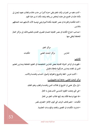 ‫ﻛﻮم‬‫دوت‬‫ﻣﺬﻛﺮة‬
53
-‫إﱃ‬ ‫ـﻞ‬‫ﺼ‬‫ﻟﻴ‬ ‫ـﺪ‬‫ﻬ‬‫ﳚﺘ‬ ‫ـﺐ‬‫ﻟ‬‫واﻟﻄﺎ‬ ‫ـﻪ‬‫ﺑ‬‫ﻃﻼ‬ ‫ـﺐ‬‫ﻧ‬‫ﺟﺎ‬ ‫ـﻦ‬‫ﻣ‬ ً‫ا‬‫ـﲑ‬‫ﺒ‬‫ﻛ‬ً‫ﺎ‬‫ـ‬‫ﻣ‬‫ا‬‫ﱰ‬‫اﺣ‬ ‫ـﻰ‬‫ﻘ‬‫ﻳﻠ‬ ‫ـﻢ‬‫ﻠ‬‫اﳌﻌ‬ ‫ﻛﺎن‬‫و‬ ‫اﺋﺐ‬‫ﺮ‬‫اﻟﻀ‬ ‫ﻣﻦ‬ ‫ﺗﻌﻔﻴﻪ‬ ‫ﻛﺎﻧﺖ‬
‫اﻟﻘﻮم‬ ‫ﻋﻠﻴﺔ‬ ‫ﺑﲔ‬ ‫ﻟﻪ‬ ‫ﻣﻜﺎن‬ ‫وإﳚﺎد‬ ‫واﻗﻌﻪ‬ ‫ﻣﻦ‬ ‫ﻟﻴﺘﺨﻠﺺ‬ ‫ﻣﻌﻠﻤﻪ‬ ‫ﻣﺜﻞ‬ ‫ﺘﻤﻊ‬ ‫ا‬ ‫ﰱ‬ ‫ﻋﺎﻟﻴﻪ‬ ‫ﻣﻜﺎﻧﺔ‬.
-‫ا‬‫ﺮ‬‫ـ‬‫ـ‬‫ﻘ‬‫واﻟ‬ ‫ـﺔ‬‫ـ‬‫ﺑ‬‫ﻟﻠﻜﺘﺎ‬ ‫ـﺎن‬‫ـ‬‫ﻛ‬‫ـﺎﻗﻬﻢ‬‫ـ‬‫ﺤ‬‫اﻟﺘ‬ ‫ـﺪ‬‫ـ‬‫ﻨ‬‫ﻋ‬ ‫ـﺎﺋﻬﻢ‬‫ـ‬‫ﻨ‬‫ﻷﺑ‬ ‫ء‬ ‫اﻵ‬ ‫ـﻴﺔ‬‫ـ‬‫ﺻ‬‫ﺗﻮ‬ ‫ـﻰ‬‫ـ‬‫ﻫ‬‫و‬ ‫ـﲑة‬‫ـ‬‫ﺒ‬‫ﻛ‬‫ـﺔ‬‫ـ‬‫ﻧ‬‫ﻣﻜﺎ‬ ‫ـﺔ‬‫ـ‬‫ﳝ‬‫اﻟﻘﺪ‬ ‫ـﺮ‬‫ـ‬‫ﺼ‬‫ﻣ‬ ‫ﰱ‬ ‫ءة‬
‫ﳌﺪارس‬.
-‫ـﺎﱂ‬‫ـ‬‫ﻌ‬‫اﻟ‬ ‫ـﺰ‬‫ـ‬‫ﻛ‬‫ا‬‫ﺮ‬‫ﻣ‬ ‫إﱃ‬ ‫ـﻪ‬‫ـ‬‫ﲡ‬‫ﻓﺎ‬ ‫ـﻴﻢ‬‫ـ‬‫ﻠ‬‫ﻟﺘﻌ‬ ‫ـﺪﱘ‬‫ـ‬‫ﻘ‬‫اﻟ‬ ‫ـﺮى‬‫ـ‬‫ﺼ‬‫اﳌ‬ ‫ـﺎم‬‫ـ‬‫ﻤ‬‫اﻫﺘ‬ ‫ـﺔ‬‫ـ‬‫ﳝ‬‫اﻟﻘﺪ‬ ‫ـﺮ‬‫ـ‬‫ﺼ‬‫ﻣ‬ ‫ﰱ‬ ‫ـﺔ‬‫ـ‬‫ﺑ‬‫اﻟﻜﺘﺎ‬ ‫اع‬‫ﱰ‬‫ـ‬‫ـ‬‫ﺧ‬‫ا‬ ‫ـﺎﺣﺐ‬‫ـ‬‫ﺻ‬
‫ﻣﻨﻬﺎ‬ ‫ﻟﻴﺘﻠﻘﻰ‬ ‫اﳌﺨﺘﻠﻔﺔ‬.
‫اﻟﻌﻠﻢ‬ ‫اﻛﺰ‬‫ﺮ‬‫ﻣ‬
‫اﻟﻌﻠﻤﻰ‬ ‫اﻟﺒﺤﺚ‬ ‫اﻛﺰ‬‫ﺮ‬‫ﻣ‬ ‫اﳌﺪارس‬‫اﳌﻜﺘﺒﺎت‬
‫اﳌﺪارس‬:
-‫ـﻴﻢ‬‫ـ‬‫ﻠ‬‫ﻟﺘﻌ‬ ‫ـﺪارس‬‫ـ‬‫ﻣ‬‫و‬ ‫ـﺔ‬‫ـ‬‫ﻔ‬‫اﳌﺨﺘﻠ‬ ‫ـﻮم‬‫ـ‬‫ﻠ‬‫اﻟﻌ‬ ‫ﰱ‬ ‫ـﺔ‬‫ـ‬‫ﺼ‬‫اﳌﺘﺨﺼ‬ ‫ـﺪارس‬‫ـ‬‫ﳌ‬‫ا‬ ‫ـﺾ‬‫ـ‬‫ﻌ‬‫ﺑ‬ ‫ـﺔ‬‫ـ‬‫ﳝ‬‫اﻟﻘﺪ‬ ‫ـﺔ‬‫ـ‬‫ﻟ‬‫اﻟﺪو‬ ‫ـﺮ‬‫ـ‬‫ﺧ‬‫أوا‬ ‫ﰱ‬ ‫ـﺮت‬‫ـ‬‫ﻬ‬‫ﻇ‬
‫ﳉﻴﺶ‬ ‫ﻣﻠﺤﻘﺔ‬ ‫ﻳﺔ‬‫ﺮ‬‫ﻋﺴﻜ‬ ‫وﻣﺪارس‬ ‫اﳌﻌﺎﺑﺪ‬ ‫ﰱ‬ ‫اﻟﺪﻳﻦ‬.
-‫ﺗﺪرس‬ ‫ﻛﺎﻧﺖ‬:‫واﻷدب‬ ‫واﳍﻨﺪﺳﺔ‬ ‫اﳊﺴﺎب‬ ‫وأﺻﻮل‬ ‫اﻓﻴﺎ‬‫ﺮ‬‫واﳉﻐ‬ ‫اﻟﺘﺎرﻳﺦ‬‫و‬ ‫اﻟﻠﻐﺔ‬.
‫اﻟﻌﻠﻤﻰ‬ ‫اﻟﺒﺤﺚ‬ ‫اﻛﺰ‬‫ﺮ‬‫ﻣ‬:‫أون‬ ‫ﺟﺎﻣﻌﺔ‬)‫ﻫﻠﻴ‬‫ﻮﺑﻮﻟﻴﺲ‬(
-‫اﻟﻔﻠﻚ‬ ‫وﻋﻠﻢ‬ ‫اﻟﻄﺐ‬‫و‬ ‫واﳍﻨﺪﺳﺔ‬ ‫اﻟﺪﻳﻦ‬ ‫ﳎﺎﻻت‬ ‫ﰱ‬ ‫اﻟﺘﺎرﻳﺦ‬ ‫ﰱ‬ ‫ﻋﻠﻤﻰ‬ ‫ﻛﺰ‬‫ﻣﺮ‬ ‫أول‬.
-‫اﻟﻌﺎﱂ‬ ‫ﺑﻪ‬ ‫ﻳﻌﻤﻞ‬ ‫اﻟﺬى‬ ‫اﻟﺸﻤﺴﻰ‬ ‫اﻟﺘﻘﻮﱘ‬ ‫وﺿﻌﺖ‬ ‫اﻟﱴ‬ ‫ﻫﻰ‬.
-‫اﻟﻌﺎﱂ‬ ‫ﻣﻦ‬ ‫اﻟﻌﻠﻢ‬ ‫ﻃﻼب‬ ‫إﻟﻴﻬﺎ‬ ‫ﻳﻔﺪ‬ ‫ﻓﻜﺎن‬ ‫واﺳﻌﺔ‬ ‫ﺷﻬﺮة‬ ‫ﳍﺎ‬.
‫اﳌﻜﺘﺒﺎت‬:-‫ﳌﺼﺮ‬ ‫اﳊﻀﺎرى‬ ‫اﻹﳒﺎز‬ ‫ﲢﻮى‬ ‫اﻟﱴ‬ ‫اﻟﱪدى‬ ‫ﻟﻔﺎﺋﻒ‬ ‫ﺗﻀﻢ‬.
-‫اﳌﻜﺘﺒﺎت‬ ‫اﻧﺘﺸﺮت‬‫اﻟﺘﻌﻠﻴﻤﻴﺔ‬ ‫واﳌﺆﺳﺴﺎت‬ ‫واﳌﻌﺎﺑﺪ‬ ‫اﻟﻘﺼﻮر‬ ‫ﰱ‬.
 