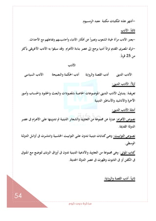 ‫ﻛﻮم‬‫دوت‬‫ﻣﺬﻛﺮة‬
54
-‫اﻟﺮﻣﺴﻴﻮم‬ ‫ﻣﻌﺒﺪ‬ ‫ﻣﻜﺘﺒﺔ‬ ‫اﳌﻜﺘﺒﺎت‬ ‫ﻫﺬﻩ‬ ‫أﺷﻬﺮ‬.
ً‫ﺎ‬‫ﻟﺜ‬:‫اﻷدب‬
-‫اﻷﺣﺪاث‬ ‫ﻣﻊ‬ ‫وﺗﻔﺎﻋﻠﻬﻢ‬ ‫وأﺣﺎﺳﻴﺴﻬﻢ‬ ‫ء‬ ‫اﻷد‬ ‫أﻓﻜﺎر‬ ‫ﻋﻦ‬ ً‫ا‬‫ﲑ‬‫وﺗﻌﺒ‬ ‫اﻟﺸﻌﻮب‬ ‫ﳊﻴﺎة‬ ‫ﻣﺮآة‬ ‫اﻷدب‬ ‫ﻳﻌﺘﱪ‬.
-‫ﺑﻪ‬ ‫ﺳﺒﻘﻮا‬ ‫وﻗﺪ‬ ‫ام‬‫ﺮ‬‫اﻷﻫ‬ ‫ﺑﻨﺎءة‬ ‫ﻋﺼﺮ‬ ‫إﱃ‬ ‫ﻳﺮﺟﻊ‬ ‫أدﺑﻴﺎ‬ ً ‫ا‬‫ﺮ‬‫ﺗ‬ ‫اﻟﻘﺪﱘ‬ ‫اﳌﺼﺮى‬ ‫ﺗﺮك‬‫ﻛﺜﺮ‬ ‫ﻳﻘﻰ‬‫ﺮ‬‫اﻷﻏ‬ ‫اﻷدب‬
‫ﻣﻦ‬25ً ‫ﻗﺮ‬.
‫اﻷدب‬
‫اﻟﺴﻴﺎﺳﻰ‬ ‫اﻷدب‬ ‫واﻟﻨﺼﻴﺤﺔ‬ ‫اﳊﻜﻤﺔ‬ ‫أدب‬ ‫اﻟﺮواﻳﺔ‬‫و‬ ‫اﻟﻘﺼﺔ‬ ‫أدب‬ ‫اﻟﺪﻳﲎ‬ ‫اﻷدب‬
ً‫ﻻ‬‫أو‬:‫اﻟﺪﻳﲎ‬ ‫اﻷدب‬:
‫ـﺔ‬‫ـ‬‫ﻔ‬‫ﺗﻌﺮﻳ‬:‫ـﻮ‬‫ـ‬‫ﺒ‬‫ﳌﻌ‬ ‫ـﺔ‬‫ـ‬‫ﺻ‬‫اﳋﺎ‬ ‫ـﻮﻋﺎت‬‫ـ‬‫ﺿ‬‫اﳌﻮ‬ ‫ـﺪﻳﲎ‬‫ـ‬‫ﻟ‬‫ا‬ ‫اﻷدب‬ ‫ـﺎول‬‫ـ‬‫ﻨ‬‫ﻳﺘ‬‫ـﻮر‬‫ـ‬‫ﻣ‬‫وأ‬ ‫ـﺎب‬‫ـ‬‫ﺴ‬‫واﳊ‬ ‫ـﻮد‬‫ـ‬‫ﻠ‬‫واﳋ‬ ‫ـﺚ‬‫ـ‬‫ﻌ‬‫اﻟﺒ‬‫و‬ ‫دات‬
‫اﻟﺪﻳﻨﻴﺔ‬ ‫واﻷﺳﺎﻃﲑ‬ ‫ﺷﻴﺪ‬ ‫واﻷ‬ ‫اﻵﺧﺮة‬
‫اﻟﺪﻳﲎ‬ ‫اﻷدب‬ ‫أﻣﺜﻠﺔ‬:
‫ام‬‫ﺮ‬‫اﻷﻫ‬ ‫ﻧﺼﻮص‬:‫ـﺮ‬‫ﺼ‬‫ﻋ‬ ‫ﰱ‬ ‫ام‬‫ﺮ‬‫ـ‬‫ﻫ‬‫اﻷ‬ ‫ـﻰ‬‫ﻠ‬‫ﻋ‬ ‫ـﺪوﻳﻨﻬﺎ‬‫ﺗ‬ ‫ﰎ‬ ‫ـﺔ‬‫ﻴ‬‫اﻟﺪﻳﻨ‬ ‫ـﻌﺎﺋﺮ‬‫ﺸ‬‫واﻟ‬ ‫اﻟﺘﻌﺎوﻳﺬ‬ ‫ﻣﻦ‬ ‫ﳎﻤﻮﻋﺔ‬ ‫ﻋﻦ‬ ‫ﻋﺒﺎرة‬
‫اﻟﻘﺪﳝﺔ‬ ‫اﻟﺪوﻟﺔ‬.
‫ـﺖ‬‫ـ‬‫ﻴ‬‫اﺑ‬‫ﻮ‬‫اﻟﺘ‬ ‫ـﻮص‬‫ـ‬‫ﺼ‬‫ﻧ‬:‫واﻧﺘ‬ ‫ـﺒﻴﺔ‬‫ـ‬‫ﺸ‬‫اﳋ‬ ‫ـﺖ‬‫ـ‬‫ﻴ‬‫اﻟﺘﻮاﺑ‬ ‫ـﻰ‬‫ـ‬‫ﻠ‬‫ﻋ‬ ‫ـﺪون‬‫ـ‬‫ﺗ‬ ‫ـﺔ‬‫ـ‬‫ﻴ‬‫دﻳﻨ‬ ‫ت‬ ‫ـﺎ‬‫ـ‬‫ﺘ‬‫ﻛ‬‫ـﻰ‬‫ـ‬‫ﻫ‬‫و‬‫ـﺔ‬‫ـ‬‫ﻟ‬‫اﻟﺪو‬ ‫ـﻞ‬‫ـ‬‫ﺋ‬‫ا‬‫و‬‫أ‬ ‫ﰱ‬ ‫ـﺮت‬‫ـ‬‫ﺸ‬
‫اﻟﻮﺳﻄﻰ‬.
‫اﳌﻮﺗﻰ‬ ‫ﻛﺘﺎب‬:‫ـﻮﰱ‬‫ﺘ‬‫اﳌ‬ ‫ـﻊ‬‫ﻣ‬ ‫ـﻊ‬‫ﺿ‬‫ﻟﺘﻮ‬ ‫اﻟﱪدى‬ ‫اق‬‫ر‬‫أو‬ ‫ﰱ‬ ‫ﺗﺪون‬ ‫اﻟﺪﻳﻨﻴﺔ‬ ‫واﻷدﻋﻴﺔ‬ ‫اﻟﺘﻌﺎوﻳﺬ‬ ‫ﻣﻦ‬ ‫ﳎﻤﻮﻋﺔ‬ ‫وﻫﻰ‬
‫اﳊﺪﻳﺜﺔ‬ ‫اﻟﺪوﻟﺔ‬ ‫ﻋﺼﺮ‬ ‫ﰱ‬ ‫وﻇﻬﺮت‬ ‫اﻟﺘﺎﺑﻮت‬ ‫ﰱ‬ ‫أو‬ ‫اﻟﻜﻔﻦ‬ ‫ﰱ‬.
ً‫ﺎ‬‫ﻧﻴ‬:‫واﻟﺮواﻳﺔ‬ ‫اﻟﻘﺼﺔ‬ ‫أدب‬:
 