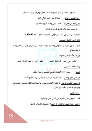 ‫ﻛﻮم‬‫دوت‬‫ﻣﺬﻛﺮة‬
55
-‫اﻓ‬‫ﺮ‬‫وﺧ‬ ‫ﺣﻘﻴﻘﻴﺔ‬ ‫ﻗﺼﺼﺎ‬ ‫اﻟﻔﺮﻋﻮﻧﻴﺔ‬ ‫ﻣﺼﺮ‬ ‫ﰱ‬ ‫اﻟﻘﺼﺔ‬ ‫ﺗﻨﺎوﻟﺖ‬‫أﻫﺪاﻓﻬﺎ‬ ‫وﺗﻨﻮﻋﺖ‬ ‫ﻴﺔ‬.
-‫اﳋﻴﺎﻟﻴﺔ‬ ‫اﻟﻘﺼﺺ‬ ‫ﻣﻦ‬:‫اﻟﺘﺎﺋﻪ‬ ‫اﳌﻼح‬ ‫وﻗﺼﺔ‬ ‫اﻷﺧﻮﻳﻦ‬ ‫ﻗﺼﺔ‬.
-‫اﳊﻘﻴﻘﻴﺔ‬ ‫اﻟﻘﺼﺺ‬ ‫ﻣﻦ‬:‫اﻟﻔﺼﻴﺢ‬ ‫اﻟﻘﺮوى‬ ‫وﻗﺼﺔ‬ ‫ﺳﻨﻮﻫﻰ‬ ‫ﻗﺼﺔ‬.
-‫اﻣﺎ‬‫ر‬‫اﻟﺪ‬ ‫ﻣﻌﺮﻓﺔ‬ ‫ﰱ‬ ‫ﻳﻖ‬‫ﺮ‬‫اﻷﻏ‬ ‫ﺑﻼد‬ ‫ﻣﺼﺮ‬ ‫ﺳﺒﻘﺖ‬ ‫وﻗﺪ‬.
-‫وﻫﻰ‬ ‫ﲤﺜﻴﻠﻴﺔ‬ ‫اﻣﺎ‬‫ر‬‫د‬ ‫أول‬ ‫ﻣﺼﺮ‬ ‫ﰱ‬ ‫وﻇﻬﺮت‬)‫اﳌﻨﻔﻴﺔ‬ ‫اﻣﺎ‬‫ر‬‫اﻟﺪ‬(‫ﻋﺎم‬3400‫ق‬.‫م‬.
ً‫ﺎ‬‫ﻟﺜ‬:‫أ‬‫واﻟﻨﺼﻴﺤﺔ‬ ‫اﳊﻜﻤﺔ‬ ‫دب‬:
‫ـﺔ‬‫ـ‬‫ﻔ‬‫ﺗﻌﺮﻳ‬:‫ـﺎ‬‫ـ‬‫ﺻ‬‫و‬ ‫ـﻼل‬‫ـ‬‫ﺧ‬ ‫ـﻦ‬‫ـ‬‫ﻣ‬ ‫ـﻞ‬‫ـ‬‫ﻴ‬‫ﺟ‬ ‫إﱃ‬ ‫ـﻞ‬‫ـ‬‫ﻴ‬‫ﺟ‬ ‫ـﻦ‬‫ـ‬‫ﻣ‬ ‫ـﺎة‬‫ـ‬‫ﻴ‬‫اﳊ‬ ‫ـﺪ‬‫ـ‬‫ﻋ‬‫وﻗﻮا‬ ‫ـﺪ‬‫ـ‬‫ﻴ‬‫واﻟﺘﻘﺎﻟ‬ ‫ـﻰ‬‫ـ‬‫ﺣ‬‫اﻟﺮو‬ ‫اث‬‫ﱰ‬‫ـ‬‫ـ‬‫ﻟ‬‫ا‬ ‫ـﻞ‬‫ـ‬‫ﻘ‬‫ﻧ‬ ‫ـﺎول‬‫ـ‬‫ﻨ‬‫ﻳﺘ‬
‫وﻧﺼﺎﺋﺢ‬ ‫وﺣﻜﻢ‬.
‫اﻟﻘﺪﳝﺔ‬ ‫ﻣﺼﺮ‬ ‫ﺣﻜﻤﺎء‬ ‫أﻫﻢ‬ ‫ﻣﻦ‬:
-‫اﳊﻜﻴﻢ‬)‫ﺣﺘﺐ‬ ‫ﺑﺘﺎح‬(‫اﻟﻘﺪﳝﺔ‬ ‫اﻟﺪوﻟﺔ‬ ‫ﰱ‬.–‫اﳊﻜﻴﻢ‬)‫أﱏ‬(‫اﳊﺪﻳﺜﺔ‬ ‫اﻟﺪوﻟﺔ‬ ‫ﻋﺼﺮ‬ ‫ﰱ‬.
ً‫ﺎ‬‫اﺑﻌ‬‫ر‬:‫اﻟﺴﻴﺎﺳﻰ‬ ‫اﻷدب‬:
‫ﺗﻌﺮﻳﻔﺔ‬:‫اﳌﻠﻚ‬ ‫وأﻋﻤﺎل‬ ‫اﻟﺴﻴﺎﺳﻰ‬ ‫اﻟﻮﺿﻊ‬ ‫ﰱ‬ ‫ء‬ ‫اﻷد‬ ‫اء‬‫ر‬‫آ‬ ‫ﻳﺘﻨﺎول‬.
‫اﻟﻨﺼﺮ‬‫و‬ ‫اﻟﻌﺰة‬ ‫ﻋﺼﻮر‬ ‫ﰱ‬:‫ء‬ ‫واﻷد‬ ‫اء‬‫ﺮ‬‫اﻟﺸﻌ‬ ‫ﻣﻦ‬ ‫وﺗﻘﺪﻳﺮ‬ ‫ﻣﺪح‬ ‫ﻣﻮﺿﻊ‬ ‫اﻟﻔﺮﻋﻮن‬ ‫ﻛﺎن‬.
‫ـﻰ‬‫ـ‬‫ﺿ‬‫اﻟﻔﻮ‬‫و‬ ‫ـﻢ‬‫ـ‬‫ﻠ‬‫اﻟﻈ‬ ‫ـﻮر‬‫ـ‬‫ﺼ‬‫ﻋ‬ ‫ﰱ‬:‫رة‬ ‫ـﻚ‬‫ـ‬‫ﻠ‬‫ﻟﻠﻤ‬ ‫ـﺤﲔ‬‫ـ‬‫ﺻ‬ ‫ـﺎﱂ‬‫ـ‬‫ﻈ‬‫اﳌ‬ ‫ـﻚ‬‫ـ‬‫ﻠ‬‫ﺗ‬ ‫ـﺔ‬‫ـ‬‫ﻬ‬‫ﻣﻮاﺟ‬ ‫ﰱ‬ ‫ـﻢ‬‫ـ‬‫ﻫ‬‫دور‬ ‫ء‬ ‫اﻷد‬ ‫ـﻞ‬‫ـ‬‫ﻔ‬‫ﻳﻐ‬ ‫ﻻ‬
‫أﺧﺮ‬ ‫رة‬ ‫اﺳﺘﻜﺎﻧﺘﻪ‬‫و‬ ‫ﺿﻌﻔﻪ‬ ‫وﻣﻬﺎﲨﲔ‬‫ى‬.
ً‫ﺎ‬‫اﺑﻌ‬‫ر‬:‫اﻟﻌﻠﻮم‬
‫واﻟﺘﺠﺮﺑﺔ‬ ‫اﳋﱪة‬ ‫أﺳﺎس‬ ‫ﻋﻠﻰ‬ ‫اﻟﻘﺪﳝﺔ‬ ‫ﻣﺼﺮ‬ ‫ﰱ‬ ‫اﻟﻌﻠﻮم‬ ‫ﻗﺎﻣﺖ‬.
‫ﺗﻔﺴﺮ‬ ‫ﰈ‬:‫اﻟﻌﻠﻮم‬ ‫ﰱ‬ ‫اﻟﻘﺪﻣﺎء‬ ‫ﻳﻮن‬‫ﺮ‬‫اﳌﺼ‬ ‫غ‬‫ﻧﺒﻮ‬‫اﻟﻜﻮن‬ ‫اﻛﺘﺸﺎف‬ ‫ﰱ‬ ‫ﻟﺮﻏﺒﺘﻬﻢ‬ ‫؟‬.
 