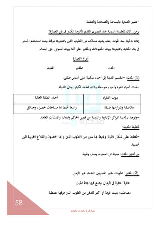 ‫ﻛﻮم‬‫دوت‬‫ﻣﺬﻛﺮة‬
58
-‫اﻟﻌﻈﻤﺔ‬‫و‬ ‫اﻟﻀﺨﺎﻣﺔ‬‫و‬ ‫ﻟﺒﺴﺎﻃﺔ‬ ‫اﻟﻌﻤﺎرة‬ ‫ﺗﺘﻤﻴﺰ‬.
‫ﺑﺮﻫﻦ‬:‫اﻟﻌﻤﺎرة؟‬ ‫ﻓﻦ‬ ‫ﰱ‬ ‫اﻟﻜﺒﲑ‬ ‫ﺛﲑﻫﺎ‬ ‫اﻟﻘﺪﱘ‬ ‫اﳌﺼﺮى‬ ‫ﻋﻨﺪ‬ ‫اﻟﺪﻳﻨﻴﺔ‬ ‫ﻟﻠﻌﻘﻴﺪة‬ ‫ﻛﺎن‬
‫ـﺮ‬‫ﺠ‬‫اﳊ‬ ‫ـﺘﺨﺪم‬‫ﺳ‬‫ا‬ ‫ـﺎ‬‫ﻤ‬‫ﺑﻴﻨ‬ ‫ﻣﺆﻗﺘﺔ‬ ‫ﻋﺘﺒﺎرﻫﺎ‬ ‫اﻟﻠﱭ‬ ‫اﻟﻄﻮب‬ ‫ﻣﻦ‬ ‫ﻣﺴﺎﻛﻨﻪ‬ ‫ﻳﺸﻴﺪ‬ ‫ﺟﻌﻠﻪ‬ ‫اﳌﻮت‬ ‫ﺑﻌﺪ‬ ‫ﳊﻴﺎة‬ ‫إﳝﺎﻧﻪ‬
‫اﳌﻌﺎﺑﺪ‬ ‫ﺑﻨﺎء‬ ‫ﰱ‬‫اﻟﺒﻌﺚ‬ ‫ﺣﱴ‬ ‫ﻟﻠﻤﻮﺗﻰ‬ ‫ﺑﻴﻮت‬ ‫ﺎ‬ ‫أ‬ ‫ﻋﻠﻰ‬ ‫واﳌﻘﺎﺑﺮ‬ ‫اﳌﻌﺒﻮدات‬ ‫ﺑﻴﻮت‬ ‫ﻋﺘﺒﺎرﻫﺎ‬.
‫اﻟﻌﻤﺎرة‬ ‫أﻧﻮاع‬
‫اﳌﻌﺎﺑﺪ‬ ‫اﳌﻘﺎﺑﺮ‬ ‫اﳌﺪن‬
)1(‫اﳌﺪن‬:-‫ﻃﺒﻘﻰ‬ ‫أﺳﺎس‬ ‫ﻋﻠﻰ‬ ‫ﺳﻜﻨﻴﺔ‬ ‫أﺣﻴﺎء‬ ‫إﱃ‬ ‫اﳌﺪﻳﻨﺔ‬ ‫ﺗﻨﻘﺴﻢ‬.
-‫ا‬ ‫رﺟﺎل‬ ‫ﻟﻜﺒﺎر‬ ‫ﻓﺨﻤﺔ‬ ‫ﻟﺜﺔ‬ ‫و‬ ‫ﻣﺘﻮﺳﻄﺔ‬ ‫وأﺣﻴﺎء‬ ‫ﻓﻘﲑة‬ ‫أﺣﻴﺎء‬ ‫ﻫﻨﺎك‬‫ﻟﺪوﻟﺔ‬.
‫اء‬‫ﺮ‬‫اﻟﻔﻘ‬ ‫ﺑﻴﻮت‬‫اﻟﻌﺎﻟﻴﺔ‬ ‫اﻟﻄﺒﻘﺔ‬ ‫أﺣﻴﺎء‬
‫ﺿﻴﻘﺔ‬ ‫وﺷﻮارﻋﻬﺎ‬ ‫ﻣﺘﻼﺻﻘﺔ‬‫وﺣﺪاﺋﻖ‬ ‫اء‬‫ﺮ‬‫ﺧﻀ‬ ‫ﻣﺴﺎﺣﺎت‬ ‫ﺎ‬ ‫ﲢﻴﻂ‬ ‫اﺳﻌﺔ‬‫و‬
-‫اﻟﻌﺎﻣﺔ‬ ‫واﳌﻨﺸﺂت‬ ‫واﳌﻌﺎﺑﺪ‬ ‫اﳊﺎﻛﻢ‬ ‫ﻗﺼﺮ‬ ‫ﻣﻦ‬ ‫اﻟﺪﻳﻨﻴﺔ‬‫و‬ ‫اﻹدارﻳﺔ‬ ‫اﻛﺰ‬‫ﺮ‬‫اﳌ‬ ‫ﳌﺪﻳﻨﺔ‬ ‫وﺗﻮﺟﺪ‬.
‫اﳌﺪﻳﻨﺔ‬ ‫ﲣﻄﻴﻂ‬:
-‫ـﺮة‬‫ـ‬‫ﺋ‬‫دا‬ ‫ـﻜﻞ‬‫ـ‬‫ﺷ‬ ‫ـﻰ‬‫ـ‬‫ﻠ‬‫ﻋ‬ ‫ـﻂ‬‫ـ‬‫ﻄ‬‫ﲣ‬.‫ـﱭ‬‫ـ‬‫ﻠ‬‫اﻟ‬ ‫ـﻮب‬‫ـ‬‫ﻄ‬‫اﻟ‬ ‫ـﻦ‬‫ـ‬‫ﻣ‬ ‫ـﻮر‬‫ـ‬‫ﺳ‬ ‫ـﺎ‬‫ـ‬ ‫ـﻴﻂ‬‫ـ‬‫ﳛ‬‫و‬.‫اﳊ‬ ‫ـﺎ‬‫ـ‬ ‫و‬‫ـﱴ‬‫ـ‬‫ﻟ‬‫ا‬ ‫ـﺔ‬‫ـ‬‫ﻴ‬‫ﺑ‬‫ﺮ‬‫اﳊ‬ ‫ـﻼع‬‫ـ‬‫ﻘ‬‫واﻟ‬ ‫ـﻮن‬‫ـ‬‫ﺼ‬
‫ﲢﻤﻴﻬﺎ‬.
‫اﳌﺪن‬ ‫أﺷﻬﺮ‬ ‫ﻣﻦ‬:‫وﻃﻴﺒﺔ‬ ‫وﻣﻨﻒ‬ ‫ﻧﺔ‬‫ر‬‫اﻟﻌﻤﺎ‬ ‫ﺗﻞ‬ ‫ﻣﺪﻳﻨﺔ‬.
)2(‫اﳌﻘﺎﺑﺮ‬:‫اﻟﺰﻣﻦ‬ ‫ﻋﱪ‬ ‫اﻟﻘﺪﻣﺎء‬ ‫اﳌﺼﺮﻳﲔ‬ ‫ﻣﻘﺎﺑﺮ‬ ‫ﺗﻄﻮرت‬.
‫ﺣﻔﺮة‬:‫اﳌﻴﺖ‬ ‫ﺟﺜﺔ‬ ‫ﻓﻴﻬﺎ‬ ‫ﺗﻮﺿﻊ‬ ‫اﻟﺮﻣﺎل‬ ‫ﰱ‬ ‫ﺣﻔﺮة‬.
‫ﻣﺼﺎﻃﺐ‬:‫ﻣﺼﻄﺒﺔ‬ ‫ﻓﻮﻗﻬﺎ‬ ‫اﻟﻠﱭ‬ ‫اﻟﻄﻮب‬ ‫ﻣﻦ‬ ‫ﻟﻠﺪﻓﻦ‬ ‫أﻛﺜﺮ‬ ‫أو‬ ‫ﻏﺮﻓﺔ‬ ‫ﺑﻨﻴﺖ‬.
 