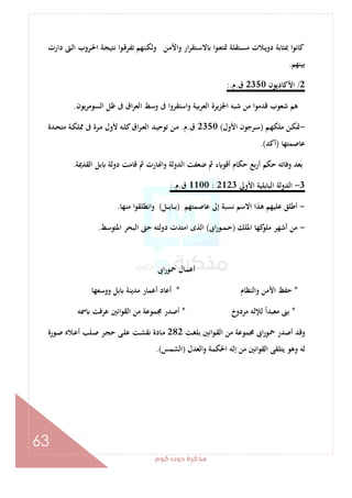 ‫ﻛﻮم‬‫دوت‬‫ﻣﺬﻛﺮة‬
63
‫دارت‬ ‫ـﱴ‬‫ﻟ‬‫ا‬ ‫ـﺮوب‬‫ﳊ‬‫ا‬ ‫ـﺔ‬‫ﺠ‬‫ﻧﺘﻴ‬ ‫ـﻮا‬‫ﻗ‬‫ﺗﻔﺮ‬ ‫ـﻨﻬﻢ‬‫ﻜ‬‫وﻟ‬ ‫ـﻦ‬‫ﻣ‬‫واﻷ‬ ‫ار‬‫ﺮ‬‫ـﺘﻘ‬‫ﺳ‬‫ﻻ‬ ‫ا‬‫ﻮ‬‫ـ‬‫ﻌ‬‫ﲤﺘ‬ ‫ـﺘﻘﻠﺔ‬‫ﺴ‬‫ﻣ‬ ‫ـﻼت‬‫ﻳ‬‫دو‬ ‫ﲟﺜﺎﺑﺔ‬ ‫ﻛﺎﻧﻮا‬
‫ﺑﻴﻨﻬﻢ‬.
2/‫اﻷﻛﺎدﻳﻮن‬2350‫ق‬.‫م‬:.
‫اﺳﺘﻘﺮ‬‫و‬ ‫ﺑﻴﺔ‬‫ﺮ‬‫اﻟﻌ‬ ‫اﳉﺰﻳﺮة‬ ‫ﺷﺒﻪ‬ ‫ﻣﻦ‬ ‫ﻗﺪﻣﻮا‬ ‫ﺷﻌﻮب‬ ‫ﻫﻢ‬‫اﻟﺴﻮﻣﺮﻳﻮن‬ ‫ﻇﻞ‬ ‫ﰱ‬ ‫اق‬‫ﺮ‬‫اﻟﻌ‬ ‫وﺳﻂ‬ ‫ﰱ‬ ‫وا‬.
-‫ـﻢ‬‫ـ‬‫ﻬ‬‫ﻣﻠﻜ‬ ‫ـﻦ‬‫ـ‬‫ﻜ‬‫ﲤ‬)‫اﻷول‬ ‫ـﺮﺟﻮن‬‫ـ‬‫ﺳ‬(2350‫ق‬.‫م‬.‫ـﺪة‬‫ـ‬‫ﺤ‬‫ﻣﺘ‬ ‫ـﺔ‬‫ـ‬‫ﻜ‬‫ﳑﻠ‬ ‫ﰱ‬ ‫ـﺮة‬‫ـ‬‫ﻣ‬ ‫ﻷول‬ ‫ـﻪ‬‫ـ‬‫ﻠ‬‫ﻛ‬‫اق‬‫ﺮ‬‫ـ‬‫ـ‬‫ﻌ‬‫اﻟ‬ ‫ـﺪ‬‫ـ‬‫ﻴ‬‫ﺗﻮﺣ‬ ‫ـﻦ‬‫ـ‬‫ﻣ‬
‫ﻋﺎﺻﻤﺘﻬﺎ‬)‫أﻛﺪ‬.(
‫اﻟﻘﺪﳝﺔ‬ ‫ﺑﻞ‬ ‫دوﻟﺔ‬ ‫ﻗﺎﻣﺖ‬ ‫ﰒ‬ ‫ﺎرت‬ ‫وا‬ ‫اﻟﺪوﻟﺔ‬ ‫ﺿﻌﻔﺖ‬ ‫ﰒ‬ ‫ء‬ ‫أﻗﻮ‬ ‫ﺣﻜﺎم‬ ‫ﺑﻊ‬‫ر‬‫أ‬ ‫ﺣﻜﻢ‬ ‫وﻓﺎﺗﻪ‬ ‫ﺑﻌﺪ‬.
3-‫اﻷوﱃ‬ ‫اﻟﺒﺎﺑﻠﻴﺔ‬ ‫اﻟﺪوﻟﺔ‬2123:1100‫ق‬.‫م‬:.
-‫ﻋﺎﺻﻤﺘﻬﻢ‬ ‫إﱃ‬ ‫ﻧﺴﺒﺔ‬ ‫اﻻﺳﻢ‬ ‫ﻫﺬا‬ ‫ﻋﻠﻴﻬﻢ‬ ‫أﻃﻠﻖ‬)‫ـﻞ‬‫ـ‬‫ـ‬‫ﺑ‬‫ـﺎ‬‫ـ‬‫ـ‬‫ﺑ‬(‫ﻣﻨﻬﺎ‬ ‫ا‬‫ﻮ‬‫واﻧﻄﻠﻘ‬.
-‫اﳌﻠﻚ‬ ‫ﻛﻬﺎ‬‫ﻣﻠﻮ‬ ‫أﺷﻬﺮ‬ ‫ﻣﻦ‬)‫اﰉ‬‫ر‬‫ـﻮ‬‫ـ‬‫ﻤ‬‫ـ‬‫ﺣ‬(‫اﳌﺘﻮﺳﻂ‬ ‫اﻟﺒﺤﺮ‬ ‫ﺣﱴ‬ ‫دوﻟﺘﻪ‬ ‫اﻣﺘﺪت‬ ‫اﻟﺬى‬.
‫اﰉ‬‫ر‬‫ﲪﻮ‬ ‫أﻋﻤﺎل‬
*‫واﻟﻨﻈﺎم‬ ‫اﻷﻣﻦ‬ ‫ﺣﻔﻆ‬*‫ووﺳﻌﻬﺎ‬ ‫ﺑﻞ‬ ‫ﻣﺪﻳﻨﺔ‬ ‫أﻋﻤﺎر‬ ‫أﻋﺎد‬
*‫ﻟﻺ‬ ً‫ا‬‫ﻣﻌﺒﺪ‬ ‫ﺑﲎ‬‫ﻣﺮدوخ‬ ‫ﻟﻪ‬*‫ﲰﻪ‬ ‫ﻋﺮﻓﺖ‬ ‫اﻧﲔ‬‫ﻮ‬‫اﻟﻘ‬ ‫ﻣﻦ‬ ‫ﳎﻤﻮﻋﺔ‬ ‫أﺻﺪر‬
‫ـﺖ‬‫ﻐ‬‫ﺑﻠ‬ ‫ـﻮاﻧﲔ‬‫ﻘ‬‫اﻟ‬ ‫ﻣﻦ‬ ‫ﳎﻤﻮﻋﺔ‬ ‫اﰉ‬‫ر‬‫ﲪﻮ‬ ‫أﺻﺪر‬ ‫وﻗﺪ‬282‫ـﻮرة‬‫ﺻ‬ ‫ـﻼﻩ‬‫ﻋ‬‫أ‬ ‫ـﻠﺐ‬‫ﺻ‬ ‫ـﺮ‬‫ﺠ‬‫ﺣ‬ ‫ـﻰ‬‫ﻠ‬‫ﻋ‬ ‫ـﺖ‬‫ﺸ‬‫ﻧﻘ‬ ‫ـﺎدة‬‫ﻣ‬
‫اﻟﻌﺪل‬‫و‬ ‫اﳊﻜﻤﺔ‬ ‫إﻟﻪ‬ ‫ﻣﻦ‬ ‫اﻟﻘﻮاﻧﲔ‬ ‫ﻳﺘﻠﻘﻰ‬ ‫وﻫﻮ‬ ‫ﻟﻪ‬)‫اﻟﺸﻤﺲ‬.(
 