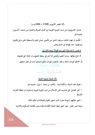 ‫ﻛﻮم‬‫دوت‬‫ﻣﺬﻛﺮة‬
64
)2(‫اﻷﺷﻮرى‬ ‫اﻟﻌﺼﺮ‬)1100–604‫ق‬.‫م‬(.
‫ـ‬‫ـ‬‫ـ‬‫ـ‬‫ﺷ‬ ‫ـﻦ‬‫ـ‬‫ـ‬‫ـ‬‫ﻣ‬ ‫ﻳﻮن‬‫ر‬‫ـﻮ‬‫ـ‬‫ـ‬‫ـ‬‫ﺷ‬‫اﻷ‬ ‫ـﺎﺟﺮ‬‫ـ‬‫ـ‬‫ـ‬‫ﻫ‬‫ـﺔ‬‫ـ‬‫ـ‬‫ـ‬‫ﻨ‬‫ﻣﺪﻳ‬ ‫ـﻦ‬‫ـ‬‫ـ‬‫ـ‬‫ﻣ‬ ‫ـﺬوا‬‫ـ‬‫ـ‬‫ـ‬‫ﲣ‬‫وا‬ ‫اق‬‫ﺮ‬‫ـ‬‫ـ‬‫ـ‬‫ـ‬‫ﻌ‬‫اﻟ‬ ‫ـﺎل‬‫ـ‬‫ـ‬‫ـ‬‫ﴰ‬ ‫إﱃ‬ ‫ـﺔ‬‫ـ‬‫ـ‬‫ـ‬‫ﻴ‬‫ﺑ‬‫ﺮ‬‫اﻟﻌ‬ ‫ـﺮة‬‫ـ‬‫ـ‬‫ـ‬‫ﻳ‬‫ﺰ‬‫اﳉ‬ ‫ﺒﻪ‬)‫ـﻮر‬‫ـ‬‫ـ‬‫ـ‬‫ـ‬‫ـ‬‫ـ‬‫ﺷ‬‫أ‬(
‫ﳍﻢ‬ ‫ﻋﺎﺻﻤﺔ‬
-‫ـﻮا‬‫ـ‬‫ـ‬‫ﻧ‬‫ﻛﻮ‬‫و‬ ‫ـﻞ‬‫ـ‬‫ـ‬‫ﺑ‬ ‫ـﻰ‬‫ـ‬‫ـ‬‫ﻠ‬‫ﻋ‬ ‫ـﻴﻄﺮة‬‫ـ‬‫ـ‬‫ﺴ‬‫واﻟ‬ ‫ـﻮى‬‫ـ‬‫ـ‬‫ﻗ‬ ‫ـﻴﺶ‬‫ـ‬‫ـ‬‫ﺟ‬ ‫ـﻮﻳﻦ‬‫ـ‬‫ـ‬‫ﻜ‬‫ﺗ‬ ‫ـﻦ‬‫ـ‬‫ـ‬‫ﻣ‬ ‫ـﺎﱏ‬‫ـ‬‫ـ‬‫ﺜ‬‫اﻟ‬ ‫ـﺮﺟﻮن‬‫ـ‬‫ـ‬‫ﺳ‬ ‫ـﻚ‬‫ـ‬‫ـ‬‫ﻠ‬‫اﳌ‬ ‫ـﺪ‬‫ـ‬‫ـ‬‫ﻬ‬‫ﻋ‬ ‫ﰱ‬ ‫ـﻮا‬‫ـ‬‫ـ‬‫ﻨ‬‫ﲤﻜ‬
‫وﻣﺼﺮ‬ ‫اﻟﺸﺎم‬ ‫إﱃ‬ ‫ﻧﻔﻮذﻫﺎ‬ ‫اﻣﺘﺪ‬ ‫ﻳﺔ‬‫ر‬‫اﻃﻮ‬‫ﱪ‬‫إﻣ‬.
‫ﺗﻔﺴﺮ‬ ‫ﰈ‬:‫إﱃ‬ ‫ذﻟﻚ‬ ‫ﻳﺮﺟﻊ‬ ‫ﻃﻮﻳﻼ؟‬ ‫زﻣﻨﺎ‬ ‫أﺷﻮر‬ ‫دوﻟﺔ‬ ‫ﺗﺪم‬ ‫ﱂ‬:
1‫ﻓﺘﺤﻮﻫﺎ‬ ‫اﻟﱴ‬ ‫اﻟﺒﻼد‬ ‫ﰱ‬ ‫اﻟﺸﻌﻮب‬ ‫ﺳﺨﻂ‬ ‫إﱃ‬ ‫أدى‬ ‫ﳑﺎ‬ ‫اﻟﺘﺪﻣﲑ‬‫و‬ ‫اﻟﻌﻨﻒ‬ ‫ﺳﻴﺎﺳﺔ‬ ‫ﻛﻬﺎ‬‫ﻣﻠﻮ‬ ‫اﺛﺒﺎع‬ ‫ـ‬.
2‫دوﻟﺘﻬﻢ‬ ‫ﻴﺎر‬ ‫إ‬ ‫إﱃ‬ ‫أدت‬ ‫ﺿﺪﻫﻢ‬ ‫ﻣﺘﻜﺮرة‬ ‫ات‬‫ر‬‫ﺑﺜﻮ‬ ‫اﻟﺸﻌﻮب‬ ‫ﻗﻴﺎم‬ ‫و‬ ‫اﻟﺒﻼد‬ ‫ﻟﺜﺮوات‬ ‫أﳘﺎﳍﻢ‬ ‫ـ‬.
)3(‫اﳊﺪﻳﺜﺔ‬ ‫اﻟﺒﺎﺑﻠﻴﺔ‬ ‫اﻟﺪوﻟﺔ‬
-‫ـ‬‫ﺑ‬ ‫اﻟﺪوﻟﺔ‬ ‫ﻫﺬﻩ‬ ‫ﺗﻌﺮف‬)‫ـﻴﺔ‬‫ـ‬‫ﻧ‬‫ـﻠﺪا‬‫ـ‬‫ﻜ‬‫اﻟ‬(‫ﻣﺪﻳﻨﺔ‬ ‫ﻣﻦ‬ ‫ا‬‫و‬‫واﲣﺬ‬)‫ﺑﻞ‬(‫ﳍﻢ‬ ‫ﻋﺎﺻﻤﺔ‬.
-‫ات‬‫ﺮ‬‫ـ‬‫ـ‬‫ﻔ‬‫اﻟ‬ ‫ـﺔ‬‫ـ‬‫ﻘ‬‫ﻣﻨﻄ‬ ‫ﰱ‬ ‫ـﺘﻘﺮت‬‫ـ‬‫ﺳ‬‫وا‬ ‫ـﺔ‬‫ـ‬‫ﻴ‬‫ﺑ‬‫ﺮ‬‫اﻟﻌ‬ ‫ـﺮة‬‫ـ‬‫ﻳ‬‫اﳉﺰ‬ ‫ـﺒﻪ‬‫ـ‬‫ﺷ‬ ‫ـﻦ‬‫ـ‬‫ﻣ‬ ‫ـﻼم‬‫ـ‬‫ﺳ‬‫اﻹ‬ ‫ـﻞ‬‫ـ‬‫ﺒ‬‫ﻗ‬ ‫ـﺎﺟﺮت‬‫ـ‬‫ﻫ‬ ‫ـﱴ‬‫ـ‬‫ﻟ‬‫ا‬ ‫ـﻞ‬‫ـ‬‫ﺋ‬‫اﻟﻘﺒﺎ‬ ‫ـﺮ‬‫ـ‬‫ﺧ‬‫آ‬
‫اﻷوﺳﻂ‬.
-‫ﻛﻬﻢ‬‫ﻣﻠﻮ‬ ‫أﺷﻬﺮ‬) :‫ﻧﺼﺮ‬ ‫ﻧﺒﻮﺧﺬ‬(‫اﻟﺒﻼد‬ ‫ﺣﻜﻢ‬ ‫ﰱ‬ ‫واﻟﺼﻼﺑﺔ‬ ‫ﻟﻘﻮة‬ ‫اﺷﺘﻬﺮ‬ ‫اﻟﺬى‬.
‫اﻟﺜﺎﱏ‬ ‫ﻧﺼﺮ‬ ‫ﻧﺒﻮﺧﺬ‬:‫اﻟﻌﺴ‬ ‫ﺑﻜﻔﺎءﺗﻪ‬ ‫ﻳﺘﻤﻴﺰ‬ ‫ﻛﺎن‬‫و‬ ‫اﻟﻜﻠﺪاﻧﻴﺔ‬ ‫اﻟﺪوﻟﺔ‬ ‫ﻣﻠﻮك‬ ‫أﺷﻬﺮ‬ ‫ﻳﻌﺘﱪ‬‫ﻳﺔ‬‫ر‬‫واﻹدا‬ ‫ﻜﺮﻳﺔ‬.
 