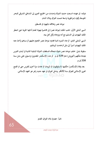 ‫ﻛﻮم‬‫دوت‬‫ﻣﺬﻛﺮة‬
65
‫ـﻪ‬‫ـ‬‫ﺘ‬‫دوﻟ‬:‫ـﺮ‬‫ـ‬‫ﺤ‬‫ﻟﻠﺒ‬ ‫ـﺮﻗﻰ‬‫ـ‬‫ﺸ‬‫اﻟ‬ ‫ـﺎﻃﺊ‬‫ـ‬‫ﺸ‬‫اﻟ‬ ‫إﱃ‬ ‫ـﺮﰉ‬‫ـ‬‫ﻌ‬‫اﻟ‬ ‫ـﻴﺞ‬‫ـ‬‫ﻠ‬‫اﳋ‬ ‫ـﻦ‬‫ـ‬‫ﻣ‬ ‫ـﺪت‬‫ـ‬‫ﺘ‬‫واﻣ‬ ‫ـﺔ‬‫ـ‬‫ﻟ‬‫اﻟﺪو‬ ‫ـﺪود‬‫ـ‬‫ﺣ‬ ‫ـﻌﺖ‬‫ـ‬‫ﺴ‬‫اﺗ‬ ‫ـﺪﻩ‬‫ـ‬‫ﻬ‬‫ﻋ‬ ‫ﰱ‬
‫اﻟﺸﺎم‬ ‫وﺑﻼد‬ ‫اق‬‫ﺮ‬‫اﻟﻌ‬ ‫ﺿﻤﺖ‬ ‫واﺳﻌﺔ‬ ‫ﻳﺔ‬‫ر‬‫إﻣﱪاﻃﻮ‬ ‫ﻛﻮن‬‫و‬ ‫اﳌﺘﻮﺳﻂ‬.
‫ﻓﻠﺴﻄﲔ‬ ‫ﰱ‬ ‫ﻟﻴﻬﻮد‬ ‫وﻋﻼﻗﺘﻪ‬ ‫ﻧﺼﺮ‬ ‫ﻧﺒﻮﺧﺬ‬
‫اﻷول‬ ‫اﻟﺒﺎﺑﻠﻰ‬ ‫اﻟﺴﱮ‬:‫اﳌﻠﻚ‬ ‫ذﻫﺐ‬)‫ﻧﺼﺮ‬ ‫ﻧﺒﻮﺧﺬ‬(‫أداﺋ‬ ‫ـﺪم‬‫ﻌ‬‫ﻟ‬ ‫ـﻮذا‬‫ﻬ‬‫ﻳ‬ ‫ـﺮة‬‫ﺻ‬‫ﳏﺎ‬ ‫إﱃ‬‫ـﻄﺮ‬‫ﺿ‬‫ا‬ ‫ـﱴ‬‫ﺣ‬ ‫ـﺔ‬‫ﻳ‬‫ﺰ‬‫اﳉ‬ ‫ـﺎ‬‫ﻬ‬
‫ﺑﻴﺘﻪ‬ ‫أﻫﻞ‬ ‫ﻛﻞ‬‫و‬ ‫وزوﺟﺎﺗﻪ‬ ‫أﻣﻪ‬ ‫ﻣﻊ‬ ‫اﻟﺘﺴﻠﻴﻢ‬ ‫إﱃ‬ ‫اﻟﻴﻬﻮدى‬ ‫اﳌﻠﻚ‬.
‫ـﺎﱏ‬‫ـ‬‫ﺜ‬‫اﻟ‬ ‫ـﺎﺑﻠﻰ‬‫ـ‬‫ﺒ‬‫اﻟ‬ ‫ـﱮ‬‫ـ‬‫ﺴ‬‫اﻟ‬:‫ـﻪ‬‫ـ‬‫ﻌ‬‫ﻣ‬ ‫ـﺬ‬‫ـ‬‫ﺧ‬‫أ‬‫و‬ ‫ـﺒﺎﻫﻢ‬‫ـ‬‫ﺳ‬ ‫ﰒ‬ ‫ـﻴﻬﻢ‬‫ـ‬‫ﻠ‬‫ﻋ‬ ‫ـﻮم‬‫ـ‬‫ﺠ‬‫اﳍ‬ ‫ـﺮ‬‫ـ‬‫ﺼ‬‫ﻧ‬ ‫ـﺬ‬‫ـ‬‫ﺧ‬‫ﻧﺒﻮ‬ ‫ـﺎود‬‫ـ‬‫ﻌ‬‫ﻓ‬ ‫ـﺔ‬‫ـ‬‫ﻴ‬‫ﻧ‬ ‫ـﺮد‬‫ـ‬‫ﻤ‬‫اﻟﺘ‬ ‫ـﺎد‬‫ـ‬‫ﻋ‬ ‫ﰒ‬
‫أورﺷﻠﻴﻢ‬ ‫ﻫﺪﻣﺖ‬ ‫ﰒ‬ ‫ﺑﻞ‬ ‫إﱃ‬ ً‫ا‬‫ﲑ‬‫أﺳ‬ ‫اﻟﻴﻬﻮدى‬ ‫اﳌﻠﻚ‬.
‫ـﻞ‬‫ـ‬‫ﺑ‬ ‫ـﻘﻮط‬‫ـ‬‫ﺳ‬:‫ـ‬‫ـ‬‫ﻟ‬‫اﻟﺪو‬ ‫ـﻘﻄﺖ‬‫ـ‬‫ﺴ‬‫ﻓ‬ ‫ـﻌﺎف‬‫ـ‬‫ﺿ‬ ‫ـﻮك‬‫ـ‬‫ﻠ‬‫ﻣ‬ ‫ـﺮ‬‫ـ‬‫ﺼ‬‫ﻧ‬ ‫ـﺬ‬‫ـ‬‫ﺧ‬‫ﻧﺒﻮ‬ ‫ـﻒ‬‫ـ‬‫ﻠ‬‫ﺧ‬‫ـﺮس‬‫ـ‬‫ﻔ‬‫اﻟ‬ ‫ـﺪى‬‫ـ‬‫ﻳ‬‫أ‬ ‫ﰱ‬ ‫ـﺔ‬‫ـ‬‫ﻴ‬‫اﻟﺜﺎﻧ‬ ‫ـﺔ‬‫ـ‬‫ﻴ‬‫اﻟﺒﺎﺑﻠ‬ ‫ﺔ‬
‫ـﻢ‬‫ـ‬‫ﻬ‬‫ﻣﻠﻜ‬ ‫ـﺎدة‬‫ﻴ‬‫ﺑﻘ‬)‫ـﻮروش‬‫ـ‬‫ﻛ‬(‫ـﺎم‬‫ـ‬‫ﻋ‬539‫ق‬.‫م‬.‫ـﺎء‬‫ـ‬‫ﺟ‬ ‫ﰒ‬)‫ـﺪوﱏ‬‫ـ‬‫ﻘ‬‫اﳌ‬ ‫ـﻜﻨﺪر‬‫ﺳ‬‫اﻹ‬(‫ـﻨﺔ‬‫ـ‬‫ﺳ‬ ‫ـﻞ‬‫ـ‬‫ﺑ‬ ‫ـﻰ‬‫ـ‬‫ﻠ‬‫ﻋ‬ ‫ـﺘﻮﱃ‬‫ـ‬‫ﺳ‬‫ا‬‫و‬
330‫ق‬.‫م‬.
‫وﻓﺎة‬ ‫ﺑﻌﺪ‬)‫اﻹﺳﻜﻨﺪر‬(‫ﺣﻜﻤﻬﺎ‬)‫اﻟﺴﻠﻮﻗﻴﻮن‬(‫ـﺘﺢ‬‫ﻔ‬‫اﻟ‬ ‫ﰎ‬ ‫ـﱴ‬‫ﺣ‬ ‫ـﺮس‬‫ﻔ‬‫ﻟﻠ‬ ‫أﺧﺮى‬ ‫ﻣﺮة‬ ‫ﻋﺎدت‬ ‫ﰒ‬ ‫اﻟﺮوﻣﺎن‬ ‫ﰒ‬
‫ﺳﻨﺔ‬ ‫اق‬‫ﺮ‬‫ﻟﻠﻌ‬ ‫اﻹﺳﻼﻣﻰ‬ ‫اﻟﻌﺮﰉ‬632‫م‬.‫اق‬‫ﺮ‬‫اﻟﻌ‬ ‫ودﺧﻞ‬‫اﻹﺳﻼﻣﻰ‬ ‫اﻟﻌﻬﺪ‬ ‫ﻫﻮ‬ ‫اﻫﺮ‬‫ز‬ ‫ﺟﺪﻳﺪ‬ ‫ﻋﻬﺪ‬ ‫ﰱ‬.
ً‫ﺎ‬‫ﻧﻴ‬:‫اﻟﻘﺪﱘ‬ ‫اق‬‫ﺮ‬‫اﻟﻌ‬ ‫ﺑﻼد‬ ‫ﺣﻀﺎرة‬
 