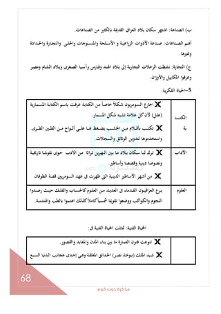 ‫ﻛﻮم‬‫دوت‬‫ﻣﺬﻛﺮة‬
68
‫ب‬(‫اﻟﺼﻨﺎﻋﺔ‬:‫اﻟﺼﻨﺎﻋﺎت‬ ‫ﻣﻦ‬ ‫ﻟﻜﺜﲑ‬ ‫اﻟﻘﺪﳝﺔ‬ ‫اق‬‫ﺮ‬‫اﻟﻌ‬ ‫ﺑﻼد‬ ‫ﺳﻜﺎن‬ ‫اﺷﺘﻬﺮ‬.
‫ـﻨﺎﻋﺎت‬‫ـ‬‫ـ‬‫ﺼ‬‫اﻟ‬ ‫ـﻢ‬‫ـ‬‫ـ‬‫ﻫ‬‫أ‬:‫ـﺪادة‬‫ـ‬‫ـ‬‫ﳊ‬‫وا‬ ‫ـﺎرة‬‫ـ‬‫ـ‬‫ﺠ‬‫واﻟﻨ‬ ‫ـﻰ‬‫ـ‬‫ـ‬‫ﻠ‬‫واﳊ‬ ‫ـﻮﺟﺎت‬‫ـ‬‫ـ‬‫ﺴ‬‫واﳌﻨ‬ ‫ـﻠﺤﺔ‬‫ـ‬‫ـ‬‫ﺳ‬‫اﻷ‬ ‫و‬ ‫ـﺔ‬‫ـ‬‫ـ‬‫ﻴ‬‫اﻋ‬‫ر‬‫اﻟﺰ‬ ‫اﻷدوات‬ ‫ـﻨﺎﻋﺔ‬‫ـ‬‫ـ‬‫ﺻ‬
‫وﻏﲑﻫﺎ‬.
‫ج‬(‫اﻟﺘﺠﺎرة‬:‫ـﺎرس‬‫ﻓ‬‫و‬ ‫ـﺪ‬‫ﻨ‬‫اﳍ‬ ‫ـﻼد‬‫ﺑ‬ ‫إﱃ‬ ‫ﻳﺔ‬‫ر‬‫اﻟﺘﺠﺎ‬ ‫اﻟﺮﺣﻼت‬ ‫ﻧﺸﻄﺖ‬‫ـﺮ‬‫ﺼ‬‫وﻣ‬ ‫ـﺎم‬‫ﺸ‬‫اﻟ‬ ‫ـﻼد‬‫ﺑ‬‫و‬ ‫ـﻐﺮى‬‫ﺼ‬‫اﻟ‬ ‫ـﻴﺎ‬‫ﺳ‬‫وآ‬
‫ان‬‫ز‬‫واﻷو‬ ‫اﳌﻜﺎﻳﻴﻞ‬ ‫ا‬‫ﻮ‬‫وﻋﺮﻓ‬.
5-‫ﻳﺔ‬‫ﺮ‬‫اﻟﻔﻜ‬ ‫اﳊﻴﺎة‬:
‫ـﺎ‬‫ـ‬‫ـ‬‫ـ‬‫ـ‬‫ـ‬‫ـ‬‫ـ‬‫ـ‬‫ﺘ‬‫اﻟﻜ‬
‫ﺑﺔ‬
‫ﻳﺔ‬‫ر‬‫ـﻤﺎ‬‫ﺴ‬‫اﳌ‬ ‫ـﺔ‬‫ﺑ‬‫اﻟﻜﺘﺎ‬ ‫ـﻢ‬‫ﺳ‬ ‫ـﺖ‬‫ﻓ‬‫ﻋﺮ‬ ‫ـﺔ‬‫ﺑ‬‫اﻟﻜﺘﺎ‬ ‫ـﻦ‬‫ﻣ‬ ً‫ﺎ‬‫ـ‬‫ﺻ‬‫ﺧﺎ‬ ً‫ﻼ‬‫ـﻜ‬‫ﺷ‬ ‫ﻳﻮن‬‫ﺮ‬‫ـﻮﻣ‬‫ﺴ‬‫اﻟ‬ ‫ع‬‫اﺧﱰ‬
)‫ﻋﻠﻞ‬(‫اﳌﺴﻤﺎر‬ ‫ﺷﻜﻞ‬ ‫ﺗﺸﺒﻪ‬ ‫ﻋﻼﻣﺔ‬ ‫ﻛﻞ‬‫ﻷن‬.
‫ـﺮى‬‫ـ‬‫ـ‬‫ـ‬‫ﻄ‬‫اﻟ‬ ‫ـﲔ‬‫ـ‬‫ـ‬‫ـ‬‫ﻄ‬‫اﻟ‬ ‫ـﻦ‬‫ـ‬‫ـ‬‫ـ‬‫ﻣ‬ ‫ـﻮاح‬‫ـ‬‫ـ‬‫ـ‬‫ﻟ‬‫أ‬ ‫ـﻰ‬‫ـ‬‫ـ‬‫ـ‬‫ﻠ‬‫ﻋ‬ ‫ـﺎ‬‫ـ‬‫ـ‬‫ـ‬ ‫ـﻐﻂ‬‫ـ‬‫ـ‬‫ـ‬‫ﻀ‬‫ﻳ‬ ‫ـﺐ‬‫ـ‬‫ـ‬‫ـ‬‫ﺸ‬‫اﳋ‬ ‫ـﻦ‬‫ـ‬‫ـ‬‫ـ‬‫ﻣ‬ ‫ـﻼم‬‫ـ‬‫ـ‬‫ـ‬‫ﻗ‬ ‫ـﺐ‬‫ـ‬‫ـ‬‫ـ‬‫ﺘ‬‫ﺗﻜ‬.
‫اﺳﺘﺨﺪ‬‫و‬‫واﻟﺴﺠﻼت‬ ‫ﺋﻖ‬ ‫اﻟﻮ‬ ‫ﻟﺘﺪوﻳﻦ‬ ‫ﻣﻮﻫﺎ‬.
‫اﻵداب‬‫ـﺔ‬‫ـ‬‫ﻴ‬‫رﳜ‬ ‫ـﺎ‬‫ـ‬‫ﺷ‬‫ﻧﻘﻮ‬ ‫ـﻮى‬‫ـ‬‫ﺣ‬ ‫اﻷدب‬ ‫ـﻦ‬‫ـ‬‫ﻣ‬ ‫ا‬‫ﺮ‬‫ـ‬‫ـ‬‫ﺗ‬ ‫ﻳﻦ‬‫ﺮ‬‫ـ‬‫ـ‬‫ﻬ‬‫اﻟﻨ‬ ‫ـﲔ‬‫ـ‬‫ﺑ‬ ‫ـﺎ‬‫ـ‬‫ﻣ‬ ‫ـﻼد‬‫ـ‬‫ﺑ‬ ‫ـﻜﺎن‬‫ـ‬‫ﺳ‬ ‫ـﺎ‬‫ـ‬‫ﻨ‬‫ﻟ‬ ‫ـﺮك‬‫ـ‬‫ﺗ‬
‫وأﺳﺎﻃﲑ‬ ‫وﻗﺼﺼﺎ‬ ‫دﻳﻨﻴﺔ‬ ‫وﻧﺼﻮﺻﺎ‬.
‫اﻟﻄﻮﻓﺎن‬ ‫ﻗﺼﺔ‬ ‫ﻳﲔ‬‫ﺮ‬‫اﻟﺴﻮﻣ‬ ‫ﻋﻬﺪ‬ ‫ﰱ‬ ‫ﻇﻬﺮت‬ ‫اﻟﱴ‬ ‫اﻟﺪﻳﻨﻴﺔ‬ ‫اﻷﺳﺎﻃﲑ‬ ‫أﺷﻬﺮ‬ ‫ﻣﻦ‬
‫اﻟﻌﻠﻮم‬‫ـﻮم‬‫ـ‬‫ﻠ‬‫اﻟﻌ‬ ‫ـﻦ‬‫ـ‬‫ﻣ‬ ‫ـﺪ‬‫ـ‬‫ﻳ‬‫اﻟﻌﺪ‬ ‫ﰱ‬ ‫ـﺪﻣﺎء‬‫ـ‬‫ﻘ‬‫اﻟ‬ ‫ـﻮن‬‫ـ‬‫ﻴ‬‫اﻗ‬‫ﺮ‬‫اﻟﻌ‬ ‫ع‬‫ـﺮ‬‫ـ‬‫ﺑ‬‫ـﺪوا‬‫ـ‬‫ﺻ‬‫ر‬ ‫ـﺚ‬‫ـ‬‫ﻴ‬‫ﺣ‬ ‫ـﻚ‬‫ـ‬‫ﻠ‬‫واﻟﻔ‬ ‫ـﺎب‬‫ـ‬‫ﺴ‬‫ﻛﺎﳊ‬
‫واﳍﻨﺪﺳﺔ‬ ‫ﻟﻄﺐ‬ ‫ا‬‫ﻮ‬‫اﻫﺘﻤ‬ ‫ﻛﺬﻟﻚ‬ً‫ﻼ‬‫ﻛﺎﻣ‬ً‫ﺎ‬‫ﴰﺴﻴ‬ ‫ﺗﻘﻮﳝﺎ‬ ‫ووﺿﻌﻮا‬ ‫واﻟﻜﻮاﻛﺐ‬ ‫اﻟﻨﺠﻮم‬.
‫اﻟﻔﻨﻴﺔ‬ ‫اﳊﻴﺎة‬:‫ﰱ‬ ‫اﻟﻔﻨﻴﺔ‬ ‫اﳊﻴﺎة‬ ‫ﲤﺜﻠﺖ‬:
‫واﻟﻘﺼﻮر‬ ‫واﳌﻌﺎﺑﺪ‬ ‫اﳌﺪن‬ ‫ﺑﻨﺎء‬ ‫ﺑﲔ‬ ‫ﻣﺎ‬ ‫اﻟﻌﻤﺎرة‬ ‫ﻓﻨﻮن‬ ‫ﺗﻨﻮﻋﺖ‬.
‫ـﻚ‬‫ـ‬‫ﻠ‬‫اﳌ‬ ‫ـﻴﺪ‬‫ـ‬‫ﺷ‬)‫ﻧ‬‫ـﺮ‬‫ـ‬‫ﺼ‬‫ﻧ‬ ‫ـﺬ‬‫ـ‬‫ﺧ‬‫ﺒﻮ‬(‫ـﺒﻊ‬‫ـ‬‫ﺴ‬‫اﻟ‬ ‫ـﺪﻧﻴﺎ‬‫ـ‬‫ﻟ‬‫ا‬ ‫ـﺐ‬‫ـ‬‫ﺋ‬‫ﻋﺠﺎ‬ ‫ـﺪى‬‫ـ‬‫ﺣ‬‫إ‬ ‫ـﻰ‬‫ـ‬‫ﻫ‬‫و‬ ‫ـﺔ‬‫ـ‬‫ﻘ‬‫اﳌﻌﻠ‬ ‫ـﺪاﺋﻖ‬‫ـ‬‫ﳊ‬‫ا‬
 