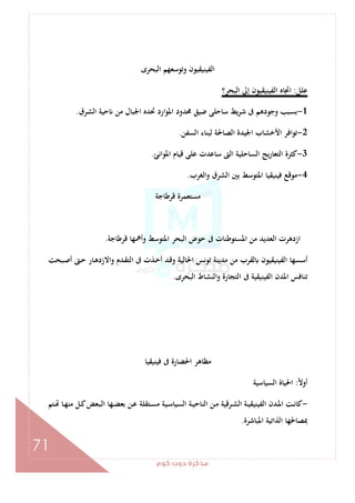 ‫ﻛﻮم‬‫دوت‬‫ﻣﺬﻛﺮة‬
71
‫اﻟﺒﺤﺮى‬ ‫وﺗﻮﺳﻌﻬﻢ‬ ‫اﻟﻔﻴﻨﻴﻘﻴﻮن‬
‫ﻋﻠﻞ‬:‫اﻟﺒﺤﺮ؟‬ ‫إﱃ‬ ‫اﻟﻔﻴﻨﻴﻘﻴﻮن‬ ‫اﲡﺎﻩ‬
1-‫ا‬‫ﻮ‬‫اﳌ‬ ‫ﳏﺪود‬ ‫ﺿﻴﻖ‬ ‫ﺳﺎﺣﻠﻰ‬ ‫ﻳﻂ‬‫ﺮ‬‫ﺷ‬ ‫ﰱ‬ ‫وﺟﻮدﻫﻢ‬ ‫ﺑﺴﺒﺐ‬‫اﻟﺸﺮق‬ ‫ﺣﻴﺔ‬ ‫ﻣﻦ‬ ‫اﳉﺒﺎل‬ ‫ﲢﺪﻩ‬ ‫رد‬.
2-‫اﻟﺴﻔﻦ‬ ‫ﻟﺒﻨﺎء‬ ‫اﻟﺼﺎﳊﺔ‬ ‫اﳉﻴﺪة‬ ‫اﻷﺧﺸﺎب‬ ‫ﺗﻮاﻓﺮ‬.
3-‫اﳌﻮاﻧﺊ‬ ‫ﻗﻴﺎم‬ ‫ﻋﻠﻰ‬ ‫ﺳﺎﻋﺪت‬ ‫اﻟﱴ‬ ‫اﻟﺴﺎﺣﻠﻴﺔ‬ ‫ﻳﺞ‬‫ر‬‫اﻟﺘﻌﺎ‬ ‫ﻛﺜﺮة‬.
4-‫واﻟﻐﺮب‬ ‫اﻟﺸﺮق‬ ‫ﺑﲔ‬ ‫اﳌﺘﻮﺳﻂ‬ ‫ﻓﻴﻨﻴﻘﻴﺎ‬ ‫ﻣﻮﻗﻊ‬.
‫ﻗﺮﻃﺎﺟﺔ‬ ‫ﻣﺴﺘﻌﻤﺮة‬
‫ﻗﺮﻃﺎﺟﺔ‬ ‫وأﳘﻬﺎ‬ ‫اﳌﺘﻮﺳﻂ‬ ‫اﻟﺒﺤﺮ‬ ‫ﺣﻮض‬ ‫ﰱ‬ ‫اﳌﺴﺘﻮﻃﻨﺎت‬ ‫ﻣﻦ‬ ‫اﻟﻌﺪﻳﺪ‬ ‫ازدﻫﺮت‬.
‫أﺳﺴ‬‫ـﺒﺤﺖ‬‫ﺻ‬‫أ‬ ‫ـﱴ‬‫ﺣ‬ ‫ـﺎر‬‫ﻫ‬‫واﻻزد‬ ‫ـﺪم‬‫ﻘ‬‫اﻟﺘ‬ ‫ﰱ‬ ‫ـﺬت‬‫ﺧ‬‫أ‬ ‫ـﺪ‬‫ﻗ‬‫و‬ ‫اﳊﺎﻟﻴﺔ‬ ‫ﺗﻮﻧﺲ‬ ‫ﻣﺪﻳﻨﺔ‬ ‫ﻣﻦ‬ ‫ﻟﻘﺮب‬ ‫اﻟﻔﻴﻨﻴﻘﻴﻮن‬ ‫ﻬﺎ‬
‫اﻟﺒﺤﺮى‬ ‫اﻟﻨﺸﺎط‬‫و‬ ‫اﻟﺘﺠﺎرة‬ ‫ﰱ‬ ‫اﻟﻔﻴﻨﻴﻘﻴﺔ‬ ‫اﳌﺪن‬ ‫ﺗﻨﺎﻓﺲ‬.
‫ﻓﻴﻨﻴﻘﻴﺎ‬ ‫ﰱ‬ ‫اﳊﻀﺎرة‬ ‫ﻣﻈﺎﻫﺮ‬
ً‫ﻻ‬‫أو‬:‫اﻟﺴﻴﺎﺳﻴﺔ‬ ‫اﳊﻴﺎة‬
-‫ـﻞ‬‫ـ‬‫ﻛ‬‫ـﺒﻌﺾ‬‫ـ‬‫ﻟ‬‫ا‬ ‫ـﻬﺎ‬‫ـ‬‫ﻀ‬‫ﺑﻌ‬ ‫ـﻦ‬‫ـ‬‫ﻋ‬ ‫ـﺘﻘﻠﺔ‬‫ـ‬‫ﺴ‬‫ﻣ‬ ‫ـﻴﺔ‬‫ـ‬‫ﺳ‬‫اﻟﺴﻴﺎ‬ ‫ـﺔ‬‫ـ‬‫ﻴ‬‫اﻟﻨﺎﺣ‬ ‫ـﻦ‬‫ـ‬‫ﻣ‬ ‫ـﺮﻗﻴﺔ‬‫ـ‬‫ﺸ‬‫اﻟ‬ ‫ـﺔ‬‫ـ‬‫ﻴ‬‫اﻟﻔﻴﻨﻴﻘ‬ ‫ـﺪن‬‫ـ‬‫ﳌ‬‫ا‬ ‫ـﺖ‬‫ـ‬‫ﻧ‬‫ﻛﺎ‬‫ـﺘﻢ‬‫ـ‬ ‫ـﺎ‬‫ـ‬‫ﻬ‬‫ﻣﻨ‬
‫اﳌﺒﺎﺷﺮة‬ ‫اﻟﺬاﺗﻴﺔ‬ ‫ﲟﺼﺎﳊﻬﺎ‬.
 