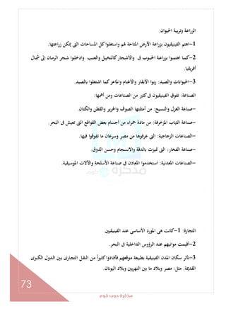 ‫ﻛﻮم‬‫دوت‬‫ﻣﺬﻛﺮة‬
73
‫اﳊﻴﻮان‬ ‫ﺑﻴﺔ‬‫ﺮ‬‫وﺗ‬ ‫اﻋﺔ‬‫ر‬‫اﻟﺰ‬:
1-‫وا‬ ‫ﳍﻢ‬ ‫اﳌﺘﺎﺣﺔ‬ ‫اﻷرض‬ ‫اﻋﺔ‬‫ر‬‫ﺑﺰ‬ ‫اﻟﻔﻴﻨﻴﻘﻴﻮن‬ ‫اﻫﺘﻢ‬‫اﻋﺘﻬﺎ‬‫ر‬‫ز‬ ‫ﳝﻜﻦ‬ ‫اﻟﱴ‬ ‫اﳌﺴﺎﺣﺎت‬ ‫ﻛﻞ‬‫ا‬‫ﻮ‬‫ﺳﺘﻐﻠ‬.
2-‫ـﺎل‬‫ـ‬‫ﴰ‬ ‫إﱃ‬ ‫ـﺎن‬‫ـ‬‫ﻣ‬‫اﻟﺮ‬ ‫ـﺠﺮ‬‫ـ‬‫ﺷ‬ ‫ـﻮا‬‫ـ‬‫ﻠ‬‫وادﺧ‬ ‫ـﺐ‬‫ـ‬‫ﻨ‬‫واﻟﻌ‬ ‫ـﻞ‬‫ـ‬‫ﻴ‬‫ﻛﺎﻟﻨﺨ‬‫ـﺠﺎر‬‫ـ‬‫ﺷ‬‫واﻷ‬ ‫ﰱ‬ ‫ـﻮب‬‫ـ‬‫ﺒ‬‫اﳊ‬ ‫ـﺔ‬‫ـ‬‫ﻋ‬‫ا‬‫ر‬‫ﺑﺰ‬ ‫ا‬‫ﻮ‬‫ـ‬‫ـ‬‫ﻤ‬‫اﻫﺘ‬ ‫ـﺎ‬‫ـ‬‫ﻤ‬‫ﻛ‬
‫ﻳﻘﻴﺎ‬‫ﺮ‬‫أﻓ‬.
3-‫واﻟﺼﻴﺪ‬ ‫ت‬ ‫ا‬‫ﻮ‬‫اﳊﻴ‬:‫ﻟﺼﻴﺪ‬ ‫اﺷﺘﻐﻠﻮا‬ ‫ﻛﻤﺎ‬‫واﳌﺎﻋﺰ‬ ‫واﻷﻏﻨﺎم‬ ‫اﻷﺑﻘﺎر‬ ‫ا‬‫ﻮ‬‫ﺑ‬‫ر‬.
‫اﻟﺼﻨﺎﻋﺔ‬:‫أﳘﻬﺎ‬ ‫وﻣﻦ‬ ‫اﻟﺼﻨﺎﻋﺎت‬ ‫ﻣﻦ‬ ‫ﻛﺜﲑ‬‫ﰱ‬ ‫اﻟﻔﻴﻨﻴﻘﻴﻮن‬ ‫ﺗﻔﻮق‬:
-‫واﻟﻨﺴﻴﺞ‬ ‫اﻟﻐﺰل‬ ‫ﺻﻨﺎﻋﺔ‬:‫واﻟﻜﺘﺎن‬ ‫واﻟﻘﻄﻦ‬ ‫اﳊﺮﻳﺮ‬‫و‬ ‫اﻟﺼﻮف‬ ‫أﻣﺜﻠﺘﻬﺎ‬ ‫ﻣﻦ‬.
-‫اﳌﺰﺧﺮﻓﺔ‬ ‫اﻟﺜﻴﺎب‬ ‫ﺻﻨﺎﻋﺔ‬:‫اﻟﺒﺤﺮ‬ ‫ﰱ‬ ‫ﺗﻌﻴﺶ‬ ‫اﻟﱴ‬ ‫اﻟﻘﻮاﻗﻊ‬ ‫ﺑﻌﺾ‬ ‫أﺟﺴﺎم‬ ‫ﻣﻦ‬ ‫اء‬‫ﺮ‬‫ﲪ‬ ‫ﻣﺎدة‬ ‫ﻣﻦ‬.
-‫اﻟﺰﺟﺎﺟﻴﺔ‬ ‫اﻟﺼﻨﺎﻋﺎت‬:‫ﻓﻴﻬﺎ‬ ‫ﺗﻔﻮﻗﻮا‬ ‫ﻣﺎ‬ ‫وﺳﺮﻋﺎن‬ ‫ﻣﺼﺮ‬ ‫ﻣﻦ‬ ‫ﻋﺮﻓﻮﻫﺎ‬ ‫اﻟﱴ‬.
-‫اﻟﻔﺨﺎر‬ ‫ﺻﻨﺎﻋﺔ‬:‫اﻟﺬ‬ ‫وﺣﺴﻦ‬ ‫واﻻﻧﺴﺠﺎم‬ ‫ﻟﺪﻗﺔ‬ ‫ﲤﻴﺰت‬ ‫اﻟﱴ‬‫وق‬.
-‫اﳌﻌﺪﻧﻴﺔ‬ ‫اﻟﺼﻨﺎﻋﺎت‬:‫اﳌﻮﺳﻴﻘﻴﺔ‬ ‫اﻵﻻت‬‫و‬ ‫اﻷﺳﻠﺤﺔ‬ ‫ﺻﻨﺎﻋﺔ‬ ‫ﰱ‬ ‫اﳌﻌﺎدن‬ ‫ا‬‫ﻮ‬‫اﺳﺘﺨﺪﻣ‬.
‫اﻟﺘﺠﺎرة‬:1-‫اﻟﻔﻴﻨﻴﻘﻴﲔ‬ ‫ﻋﻨﺪ‬ ‫اﻷﺳﺎﺳﻰ‬ ‫اﳌﻮرد‬ ‫ﻫﻰ‬ ‫ﻛﺎﻧﺖ‬.
2-‫اﻟﺒﺤﺮ‬ ‫ﰱ‬ ‫اﻟﺪاﺧﻠﻴﺔ‬ ‫اﻟﺮؤوس‬ ‫ﻋﻨﺪ‬ ‫ﻣﻮاﻧﻴﻬﻢ‬ ‫أﻗﻴﻤﺖ‬.
3-‫ا‬ ‫ـﲔ‬‫ﺑ‬ ‫ـﺎرى‬‫ﺠ‬‫اﻟﺘ‬ ‫ـﻞ‬‫ﻘ‬‫اﻟﻨ‬ ‫ـﻦ‬‫ﻣ‬ ً‫ا‬‫ﲑ‬‫ـ‬‫ﺜ‬‫ﻛ‬‫ـﺎدوا‬‫ﻓ‬‫ﻓﺄ‬ ‫ـﻮﻗﻌﻬﻢ‬‫ﻣ‬ ‫ﺑﻄﺒﻴﻌﺔ‬ ‫اﻟﻔﻴﻨﻴﻘﻴﺔ‬ ‫اﳌﺪن‬ ‫ﺳﻜﺎن‬ ‫ﺛﺮ‬‫ـﱪى‬‫ﻜ‬‫اﻟ‬ ‫ـﺪول‬‫ﻟ‬
‫اﻟﻘﺪﳝﺔ‬.‫ﻣﺜﻞ‬:‫ن‬ ‫اﻟﻴﻮ‬ ‫وﺑﻼد‬ ‫ﻳﲔ‬‫ﺮ‬‫اﻟﻨﻬ‬ ‫ﺑﲔ‬ ‫ﻣﺎ‬ ‫وﺑﻼد‬ ‫ﻣﺼﺮ‬.
 