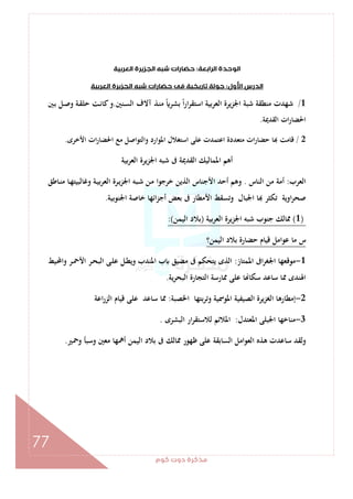 ‫ﻛﻮم‬‫دوت‬‫ﻣﺬﻛﺮة‬
77
‫اﻟﺮاﺑﻌﺔ‬‫اﻟﻮﺣﺪة‬:‫اﻟﻌﺮﺑﻴﺔ‬‫اﻟﺠﺰﻳﺮة‬‫ﺷﺒﻪ‬‫ﺣﻀﺎرات‬
‫اﻷول‬‫اﻟﺪرس‬:‫اﻟﻌﺮﺑﻴﺔ‬‫اﻟﺠﺰﻳﺮة‬ ‫ﺷﺒﻪ‬‫ﺣﻀﺎرات‬‫ﻓﻰ‬‫ﺗﺎرﻳﺨﻴﺔ‬‫ﺟﻮﻟﺔ‬
1/‫ـﻨﲔ‬‫ﺴ‬‫اﻟ‬ ‫آﻻف‬ ‫ـﺬ‬‫ﻨ‬‫ﻣ‬ ً ‫ﺑﺸﺮ‬ ً‫ا‬‫ر‬‫ا‬‫ﺮ‬‫اﺳﺘﻘ‬ ‫اﻟﻌﺮﺑﻴﺔ‬ ‫اﳉﺰﻳﺮة‬ ‫ﺷﺒﺔ‬ ‫ﻣﻨﻄﻘﺔ‬ ‫ﺷﻬﺪت‬.‫ـﺖ‬‫ﻧ‬‫ﻛﺎ‬‫و‬‫ـﻞ‬‫ﺻ‬‫و‬ ‫ـﺔ‬‫ﻘ‬‫ﺣﻠ‬‫ـﲔ‬‫ﺑ‬
‫اﻟﻘﺪﳝﺔ‬ ‫ات‬‫ر‬‫اﳊﻀﺎ‬.
2/‫اﻷﺧﺮى‬ ‫ات‬‫ر‬‫اﳊﻀﺎ‬ ‫ﻣﻊ‬ ‫واﻟﺘﻮاﺻﻞ‬ ‫اﳌﻮارد‬ ‫اﺳﺘﻐﻼل‬ ‫ﻋﻠﻰ‬ ‫اﻋﺘﻤﺪت‬ ‫ﻣﺘﻌﺪدة‬ ‫ات‬‫ر‬‫ﺣﻀﺎ‬ ‫ﺎ‬ ‫ﻗﺎﻣﺖ‬.
‫ﺑﻴﺔ‬‫ﺮ‬‫اﻟﻌ‬ ‫اﳉﺰﻳﺮة‬ ‫ﺷﺒﻪ‬ ‫ﰱ‬ ‫اﻟﻘﺪﳝﺔ‬ ‫اﳌﻤﺎﻟﻴﻚ‬ ‫أﻫﻢ‬
‫اﻟﻌﺮب‬:‫اﻟﻨﺎس‬ ‫ﻣﻦ‬ ‫أﻣﺔ‬.‫ـ‬‫ﻴ‬‫ﺑ‬‫ﺮ‬‫اﻟﻌ‬ ‫ـﺮة‬‫ﻳ‬‫اﳉﺰ‬ ‫ـﺒﻪ‬‫ﺷ‬ ‫ـﻦ‬‫ﻣ‬ ‫ﺧﺮﺟﻮا‬ ‫اﻟﺬﻳﻦ‬ ‫اﻷﺟﻨﺎس‬ ‫أﺣﺪ‬ ‫وﻫﻢ‬‫ـﺎﻃﻖ‬‫ﻨ‬‫ﻣ‬ ‫ـﺎ‬‫ﻬ‬‫وﻏﺎﻟﺒﻴﺘ‬ ‫ﺔ‬
‫اﳉﻨﻮﺑﻴﺔ‬ ‫ﺧﺎﺻﺔ‬ ‫اﺋﻬﺎ‬‫ﺰ‬‫أﺟ‬ ‫ﺑﻌﺾ‬ ‫ﰱ‬ ‫اﻷﻣﻄﺎر‬ ‫وﺗﺴﻘﻂ‬ ‫اﳉﺒﺎل‬ ‫ﺎ‬ ‫ﺗﻜﺜﺮ‬ ‫اوﻳﺔ‬‫ﺮ‬‫ﺻﺤ‬.
)1(‫ﺑﻴﺔ‬‫ﺮ‬‫اﻟﻌ‬ ‫اﳉﺰﻳﺮة‬ ‫ﺷﺒﻪ‬ ‫ﺟﻨﻮب‬ ‫ﳑﺎﻟﻚ‬)‫اﻟﻴﻤﻦ‬ ‫ﺑﻼد‬:(
‫اﻟﻴﻤﻦ؟‬ ‫ﺑﻼد‬ ‫ﺣﻀﺎرة‬ ‫ﻗﻴﺎم‬ ‫ﻋﻮاﻣﻞ‬ ‫ﻣﺎ‬ ‫س‬
1-‫اﳌﻤﺘﺎز‬ ‫اﰱ‬‫ﺮ‬‫اﳉﻐ‬ ‫ﻣﻮﻗﻌﻬﺎ‬:‫ـ‬‫ﶈ‬‫وا‬ ‫ـﺮ‬‫ﲪ‬‫اﻷ‬ ‫ـﺮ‬‫ﺤ‬‫اﻟﺒ‬ ‫ـﻰ‬‫ﻠ‬‫ﻋ‬ ‫ـﻞ‬‫ﻄ‬‫وﻳ‬ ‫اﳌﻨﺪب‬ ‫ب‬ ‫ﻣﻀﻴﻖ‬ ‫ﰱ‬ ‫ﻳﺘﺤﻜﻢ‬ ‫اﻟﺬى‬‫ﻴﻂ‬
‫ﻳﺔ‬‫ﺮ‬‫اﻟﺒﺤ‬ ‫اﻟﺘﺠﺎرة‬ ‫ﳑﺎرﺳﺔ‬ ‫ﻋﻠﻰ‬ ‫ﺎ‬ ‫ﺳﻜﺎ‬ ‫ﺳﺎﻋﺪ‬ ‫ﳑﺎ‬ ‫اﳍﻨﺪى‬.
2-‫اﳋﺼﺒﺔ‬ ‫وﺗﺮﺑﺘﻬﺎ‬ ‫اﳌﻮﲰﻴﺔ‬ ‫اﻟﺼﻴﻔﻴﺔ‬ ‫اﻟﻐﺰﻳﺮة‬ ‫إﻣﻄﺎرﻫﺎ‬:‫اﻋﺔ‬‫ر‬‫اﻟﺰ‬ ‫ﻗﻴﺎم‬ ‫ﻋﻠﻰ‬ ‫ﺳﺎﻋﺪ‬ ‫ﳑﺎ‬
3-‫اﳌﻌﺘﺪل‬ ‫اﳉﺒﻠﻰ‬ ‫ﻣﻨﺎﺧﻬﺎ‬:‫اﻟﺒﺸﺮى‬ ‫ار‬‫ﺮ‬‫ﻟﻼﺳﺘﻘ‬ ‫اﳌﻼﺋﻢ‬.
‫ﻣﻌﲔ‬ ‫أﳘﻬﺎ‬ ‫اﻟﻴﻤﻦ‬ ‫ﺑﻼد‬ ‫ﰱ‬ ‫ﳑﺎﻟﻚ‬ ‫ﻇﻬﻮر‬ ‫ﻋﻠﻰ‬ ‫اﻟﺴﺎﺑﻘﺔ‬ ‫اﻟﻌﻮاﻣﻞ‬ ‫ﻫﺬﻩ‬ ‫ﺳﺎﻋﺪت‬ ‫وﻟﻘﺪ‬‫وﲪﲑ‬ ‫وﺳﺒﺄ‬.
 