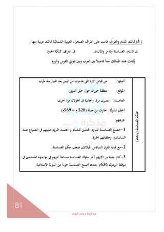 ‫ﻛﻮم‬‫دوت‬‫ﻣﺬﻛﺮة‬
81
)3(‫اق‬‫ﺮ‬‫واﻟﻌ‬ ‫اﻟﺸﺎم‬ ‫ﳑﺎﻟﻚ‬:‫ﻣﻨﻬﺎ‬ ‫ﻋﺮﺑﻴﺔ‬ ‫ﳑﺎﻟﻚ‬ ‫اﻟﺸﻤﺎﻟﻴﺔ‬ ‫ﺑﻴﺔ‬‫ﺮ‬‫اﻟﻌ‬ ‫اء‬‫ﺮ‬‫اﻟﺼﺤ‬ ‫اف‬‫ﺮ‬‫أﻃ‬ ‫ﻋﻠﻰ‬ ‫ﻗﺎﻣﺖ‬:
‫اﻟﺸﺎم‬ ‫ﰱ‬:‫واﻷﻧﺒﺎط‬ ‫وﺗﺪﻣﺮ‬ ‫اﻟﻐﺴﺎﺳﻨﺔ‬.‫اق‬‫ﺮ‬‫اﻟﻌ‬ ‫ﰱ‬:‫اﳊﲑة‬ ‫ﳑﻠﻜﺔ‬.
‫اﳌﻤ‬ ‫ﻫﺬﻩ‬ ‫ﻛﺎﻧﺖ‬‫و‬‫واﻟﺮوم‬ ‫اﻟﻔﺮس‬ ‫دوﻟﱴ‬ ‫وﺑﲔ‬ ‫اﻟﻌﺮب‬ ‫ﺑﲔ‬ ً‫ﻼ‬‫ﻓﺎﺻ‬ ً‫ا‬‫ﺣﺪ‬ ‫ﺎﻟﻚ‬
‫اﻟﻐﺴﺎﺳﻨﺔ‬‫ﳑﻠﻜﺔ‬)‫ﻟﺸﺎم‬(
‫أﺻﻠﻬﺎ‬:‫ﻣﺄرب‬ ‫ﺳﺪ‬ ‫ﻴﺎر‬ ‫ا‬ ‫ﺑﻌﺪ‬ ‫اﻟﻴﻤﻦ‬ ‫ﻣﻦ‬ ‫ﻫﺎﺟﺮت‬ ‫اﻟﱴ‬ ‫اﻷزد‬ ‫ﻗﺒﺎﺋﻞ‬ ‫ﻣﻦ‬
‫اﳌﻮﻗﻊ‬:‫اﻟﺪروز‬ ‫ﺟﺒﻞ‬ ‫ﺣﻮل‬ ‫ان‬‫ر‬‫ﺣﻮ‬ ‫ﻣﻨﻄﻘﺔ‬.
‫اﻟﻌﺎﺻﻤﺔ‬:‫أﺧﺮى‬ ‫ﻣﺮة‬ ‫اﳉﻮﻻن‬ ‫ﰱ‬ ‫اﳉﺎﺑﻴﺔ‬‫و‬ ،‫ﻣﺮة‬ ‫ﺑﺼﺮى‬.
‫اﳌﻠﻮك‬ ‫أﻋﻈﻢ‬:‫ﺟﺒﻠﺔ‬ ‫ﺑﻦ‬ ‫اﳊﺎرث‬)528‫م‬–569‫م‬.(
‫رﳜﻬﻢ‬:
1-‫ـﺎم‬‫ـ‬‫ـ‬‫ﺸ‬‫ﻟﻠ‬ ‫ـﲔ‬‫ـ‬‫ـ‬‫ﻠ‬‫اﶈﺘ‬ ‫ـﺮوم‬‫ـ‬‫ـ‬‫ﻠ‬‫ﻟ‬ ‫ـﻨﺔ‬‫ـ‬‫ـ‬‫ﺳ‬‫اﻟﻐﺴﺎ‬ ‫ـﻊ‬‫ـ‬‫ـ‬‫ﻀ‬‫ﺧ‬.‫ـﺪ‬‫ـ‬‫ـ‬‫ﺿ‬ ‫اع‬‫ﺮ‬‫ـ‬‫ـ‬‫ـ‬‫ﺼ‬‫اﻟ‬ ‫ﰱ‬ ‫ـﻴﻬﻢ‬‫ـ‬‫ـ‬‫ﻠ‬‫ﻋ‬ ‫ـﺮوم‬‫ـ‬‫ـ‬‫ﻟ‬‫ا‬ ‫ـﺪ‬‫ـ‬‫ـ‬‫ﻤ‬‫اﻋﺘ‬ ‫و‬
‫اﳊﲑة‬ ‫وﺣﻠﻔﺎﺋﻬﻢ‬ ‫اﻟﺴﺎﺳﺎﻧﻴﲔ‬.
2-‫اﻟﻐﺴﺎﺳﻨﺔ‬ ‫ﺣﻜﻢ‬ ‫ﺿﻌﻒ‬ ‫اﳌﻴﻼدى‬ ‫اﻟﺴﺎدس‬ ‫اﻟﻘﺮن‬ ‫ﺎﻳﺔ‬ ‫ﻣﻊ‬.
3-‫اﳌ‬ ‫ـﺔ‬‫ﻬ‬‫ﻣﻮاﺟ‬ ‫ﰱ‬ ‫ـﺮوم‬‫ﻠ‬‫ﻟ‬ ً‫ا‬‫ـﺎﻧﺪ‬‫ﺴ‬‫ﻣ‬ ‫اﻟﻐﺴﺎﺳﻨﺔ‬ ‫ﻣﻠﻮك‬ ‫آﺧﺮ‬ ‫اﻻﻳﻬﻢ‬ ‫ﺑﻦ‬ ‫ﺟﺒﻠﺔ‬ ‫ﻛﺎن‬‫ﰱ‬ ‫ـﻠﻤﲔ‬‫ﺴ‬
‫اﻟﲑﻣﻮك‬ ‫ﻣﻮﻗﻌﺔ‬636‫م‬.‫اﻹﺳﻼﻣﻴﺔ‬ ‫اﻟﺪوﻟﺔ‬ ‫ﻣﻦ‬ ً‫ا‬‫ﺟﺰء‬ ‫اﻟﻐﺴﺎﺳﻨﺔ‬ ‫أﺻﺒﺢ‬ ‫ﺑﻌﺪﻫﺎ‬.
 