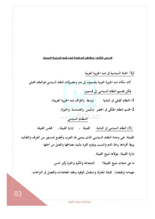 ‫ﻛﻮم‬‫دوت‬‫ﻣﺬﻛﺮة‬
83
‫اﻟﺜﺎﻧﻰ‬‫اﻟﺪرس‬:‫اﻟﻌﺮﺑﻴﺔ‬‫اﻟﺠﺰﻳﺮة‬‫ﺷﺒﻪ‬‫ﻓﻰ‬‫اﻟﺤﻀﺎرة‬‫ﻣﻈﺎﻫﺮ‬
ً‫ﻻ‬‫أو‬:‫اﻟﻌﺮﺑﻴﺔ‬ ‫اﳉﺰﻳﺮة‬ ‫ﺷﺒﻪ‬ ‫ﰱ‬ ‫اﻟﺴﻴﺎﺳﻴﺔ‬ ‫اﳊﻴﺎة‬
‫اﻟﻘﺒﻠﻰ‬ ‫ﻫﻮاﻟﻨﻈﺎم‬ ‫اﻟﺴﻴﺎﺳﻰ‬ ‫اﻟﻨﻈﺎم‬ ‫ﻛﺎن‬‫وﺣﻀﺮو‬ ‫ﺑﺪو‬ ‫إﱃ‬ ‫ﻳﻨﻘﺴﻤﻮن‬ ‫ﺑﻴﺔ‬‫ﺮ‬‫اﻟﻌ‬ ‫ﻳﺮة‬‫ﺰ‬‫اﳉ‬ ‫ﺷﺒﻪ‬ ‫ﺳﻜﺎن‬ ‫ﻛﺎن‬.
‫ﻗﺴﻤﲔ‬ ‫إﱃ‬ ‫اﻟﺴﻴﺎﺳﻰ‬ ‫اﻟﻨﻈﺎم‬ ‫ﺗﻘﺴﻴﻢ‬ ‫ﳝﻜﻦ‬:
1-‫اﻟﺒﺎدﻳﺔ‬ ‫ﰱ‬ ‫اﻟﻘﺒﻠﻰ‬ ‫اﻟﻨﻈﺎم‬)‫اﻟﻌﺮﺑﻴﺔ‬ ‫اﳉﺰﻳﺮة‬ ‫ﺷﺒﻪ‬ ‫اف‬‫ﺮ‬‫وأﻃ‬ ‫وﺳﻂ‬.(
2-‫اﳊﻀﺮ‬ ‫ﰱ‬ ‫اﳌﻠﻜﻰ‬ ‫اﻟﻨﻈﺎم‬ ‫ﻗﺴﻢ‬)‫واﳊﲑة‬ ‫اﻟﻐﺴﺎﺳﻨﺔ‬‫و‬ ‫ﻟﻴﻤﻦ‬.(
‫اﻟﺴﻴﺎﺳﻰ‬ ‫ـﺎم‬‫ـ‬‫ـ‬‫ﻈ‬‫ـ‬‫ـ‬‫ـ‬‫ـ‬‫ﻨ‬‫اﻟ‬
)1(‫اﻟﺒﺎدﻳﺔ‬ ‫ﰱ‬ ‫اﻟﺴﻴﺎﺳﻰ‬ ‫اﻟﻨﻈﺎم‬:‫اﻟﻘﺒﻴﻠﺔ‬ ‫ﳎﻠﺲ‬ ، ‫اﻟﻘﺒﻴﻠﺔ‬ ‫إدارة‬ ، ‫اﻟﻘﺒﻴﻠﺔ‬.
‫ـﺔ‬‫ـ‬‫ﻠ‬‫اﻟﻘﺒﻴ‬:‫ا‬ ‫ـﺪة‬‫ـ‬‫ﺣ‬‫و‬ ‫ـﻰ‬‫ـ‬‫ﻫ‬‫ـﺪ‬‫ـ‬‫ﻴ‬‫واﻟﺘﻘﺎﻟ‬ ‫ـﺮف‬‫ـ‬‫ﻌ‬‫اﻟ‬ ‫ـﻦ‬‫ـ‬‫ﻣ‬ ‫ـﺘﻮر‬‫ـ‬‫ﺳ‬‫ﻟﺪ‬ ‫ـﻊ‬‫ـ‬‫ﻀ‬‫وﲣ‬ ‫ـﺮب‬‫ـ‬‫ﻌ‬‫اﻟ‬ ‫ـﺎ‬‫ـ‬‫ﳍ‬ ‫ـﻰ‬‫ـ‬‫ﻤ‬‫ﻳﻨﺘ‬ ‫ـﺬى‬‫ـ‬‫ﻟ‬‫ا‬ ‫ـﻰ‬‫ـ‬‫ﺳ‬‫اﻟﺴﻴﺎ‬ ‫ـﺎم‬‫ـ‬‫ﻈ‬‫ﻟﻨ‬
‫أﺟﻠﻬﺎ‬ ‫ﻣﻦ‬ ‫واﻟﻌﻤﻞ‬ ‫ﻣﺼﺎﳊﻬﺎ‬ ‫ﺑﺘﺄﻳﻴﺪ‬ ‫اﻟﻔﺮد‬ ‫وﻳﻠﺘﺰم‬ ‫واﻟﻨﺴﺐ‬ ‫اﻟﺪم‬ ‫ط‬ ‫ر‬ ‫ادﻫﺎ‬‫ﺮ‬‫أﻓ‬ ‫ﺑﻂ‬‫ﺮ‬‫ﻳ‬.
‫اﻟﻘﺒﻴﻠﺔ‬ ‫إدارة‬:‫اﻟﻘﺒﻴﻠﺔ‬ ‫ﺷﻴﺦ‬ ‫ﻳﺘﻮﻻﻫﺎ‬.
‫اﻟﺴﻦ‬ ‫ﻛﱪ‬‫و‬ ‫واﳋﱪة‬ ‫واﻟﻜﺮم‬ ‫اﻟﺸﺠﺎﻋﺔ‬ ‫اﻟﻘﺒﻴﻠﺔ؟‬ ‫ﺷﻴﺦ‬ ‫ﺻﻔﺎت‬ ‫ﻫﻰ‬ ‫ﻣﺎ‬.
‫ﻣﻬﻤﺎﻣﻪ‬)‫وﻇﻴﻔﺘﻪ‬:(‫اﻋﺎت‬‫ﺰ‬‫اﻟﻨ‬ ‫ﰱ‬ ‫واﻟﻔﺼﻞ‬ ‫اﳌﻌﺎﻫﺪات‬ ‫وﻋﻘﺪ‬ ‫اﻟﻮﻓﻮد‬ ‫واﺳﺘﻘﺒﺎل‬ ‫اﳌﻌﺎرك‬ ‫ﻗﻴﺎدة‬.
 