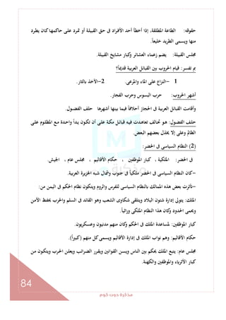 ‫ﻛﻮم‬‫دوت‬‫ﻣﺬﻛﺮة‬
84
‫ﺣﻘﻮﻗﻪ‬:‫ـﺮد‬‫ﻄ‬‫ﻳ‬ ‫ـﺎن‬‫ﻛ‬‫ـﺎ‬‫ﻬ‬‫ﺣﺎﻛﻤ‬ ‫ـﻰ‬‫ﻠ‬‫ﻋ‬ ‫ـﺮد‬‫ﲤ‬ ‫أو‬ ‫ـﺔ‬‫ﻠ‬‫اﻟﻘﺒﻴ‬ ‫ـﻖ‬‫ﺣ‬ ‫ﰱ‬ ‫اد‬‫ﺮ‬‫ـ‬‫ﻓ‬‫اﻷ‬ ‫أﺣﺪ‬ ‫أﺧﻄﺄ‬ ‫إذا‬ ،‫اﳌﻄﻠﻘﺔ‬ ‫اﻟﻄﺎﻋﺔ‬
ً‫ﺎ‬‫ﺧﻠﻴﻌ‬ ‫ﻳﺪ‬‫ﺮ‬‫اﻟﻄ‬ ‫وﻳﺴﻤﻰ‬ ‫ﻣﻨﻬﺎ‬.
‫اﻟﻘﺒﻴﻠﺔ‬ ‫ﳎﻠﺲ‬:‫اﻟﻘﺒﻴﻠﺔ‬ ‫ﻣﺸﺎﻳﺦ‬ ‫ﻛﺒﺎر‬‫و‬ ‫اﻟﻌﺸﺎﺋﺮ‬ ‫زﻋﻤﺎء‬ ‫ﻳﻀﻢ‬.
‫ﺗﻔﺴﺮ‬ ‫ﰈ‬:‫ا‬ ‫ﻗﻴﺎم‬‫؟‬ً‫ﺎ‬‫ﻗﺪﳝ‬ ‫ﺑﻴﺔ‬‫ﺮ‬‫اﻟﻌ‬ ‫اﻟﻘﺒﺎﺋﻞ‬ ‫ﺑﲔ‬ ‫ﳊﺮوب‬
1-‫واﳌﺮﻋﻰ‬ ‫اﳌﺎء‬ ‫ﻋﻠﻰ‬ ‫اع‬‫ﺰ‬‫اﻟﻨ‬.2-‫ﻟﺜﺎر‬ ‫اﻷﺧﺬ‬.
‫اﳊﺮوب‬ ‫أﺷﻬﺮ‬:‫اﻟﻔﺠﺎر‬ ‫وﺣﺮب‬ ‫اﻟﺒﺴﻮس‬ ‫ﺣﺮب‬.
‫ـﻮل‬‫ـ‬‫ـ‬‫ﻀ‬‫اﻟﻔ‬ ‫ﺣﻠﻒ‬ ‫أﺷﻬﺮﻫﺎ‬ ‫ﺑﻴﻨﻬﺎ‬ ‫ﻓﻴﻤﺎ‬ ً‫ﺎ‬‫أﺣﻼﻓ‬ ‫اﳊﺠﺎز‬ ‫ﰱ‬ ‫اﻟﻌﺮﺑﻴﺔ‬ ‫اﻟﻘﺒﺎﺋﻞ‬ ‫وأﻗﺎﻣﺖ‬.
‫ـﻮل‬‫ـ‬‫ﻀ‬‫اﻟﻔ‬ ‫ـﻒ‬‫ـ‬‫ﻠ‬‫ﺣ‬:‫ﻗ‬ ‫ـﻪ‬‫ـ‬‫ﻴ‬‫ﻓ‬ ‫ـﺪت‬‫ـ‬‫ﻫ‬‫ﺗﻌﺎ‬ ‫ـﺎﻟﻒ‬‫ـ‬‫ﲢ‬ ‫ـﻮ‬‫ـ‬‫ﻫ‬‫ـﻰ‬‫ـ‬‫ﻠ‬‫ﻋ‬ ‫ـﻮم‬‫ـ‬‫ﻠ‬‫اﳌﻈ‬ ‫ـﻊ‬‫ـ‬‫ﻣ‬ ‫ـﺪة‬‫ـ‬‫ﺣ‬‫وا‬ ً‫ا‬‫ـﺪ‬‫ـ‬‫ﻳ‬ ‫ـﻮن‬‫ـ‬‫ﻜ‬‫ﺗ‬ ‫أن‬ ‫ـﻰ‬‫ـ‬‫ﻠ‬‫ﻋ‬ ‫ـﺔ‬‫ـ‬‫ﻜ‬‫ﻣ‬ ‫ـﻞ‬‫ـ‬‫ﺋ‬‫ﺒﺎ‬
‫اﻟﺒﻌﺾ‬ ‫ﺑﻌﻀﻬﻢ‬ ‫ﳜﺬل‬ ‫إﻻ‬ ‫وﻋﻠﻰ‬ ‫اﻟﻈﺎﱂ‬.
)2(‫اﳊﻀﺮ‬ ‫ﰱ‬ ‫اﻟﺴﻴﺎﺳﻰ‬ ‫اﻟﻨﻈﺎم‬:
‫اﳊﻀﺮ‬ ‫ﰱ‬:‫اﳉﻴﺶ‬ ، ‫ﻋﺎم‬ ‫ﳎﻠﺲ‬ ، ‫اﻷﻗﺎﻟﻴﻢ‬ ‫ﺣﻜﺎم‬ ، ‫اﳌﻮﻇﻔﲔ‬ ‫ﻛﺒﺎر‬ ، ‫اﳌﻠﻜﻴﺔ‬.
-‫اﳉﺰﻳﺮ‬ ‫ﺷﺒﻪ‬ ‫وﴰﺎل‬ ‫ﺟﻨﻮب‬ ‫ﰱ‬ ً‫ﺎ‬‫ﻣﻠﻜﻴ‬ ‫اﳊﻀﺮ‬ ‫ﰱ‬ ‫اﻟﺴﻴﺎﺳﻰ‬ ‫اﻟﻨﻈﺎم‬ ‫ﻛﺎن‬‫اﻟﻌﺮﺑﻴﺔ‬ ‫ة‬.
-‫ﻣﻦ‬ ‫اﻟﻴﻤﻦ‬ ‫ﰱ‬ ‫اﳊﻜﻢ‬ ‫ﻧﻈﺎم‬ ‫وﻳﺘﻜﻮن‬ ‫واﻟﺮوم‬ ‫ﻟﻠﻔﺮس‬ ‫اﻟﺴﻴﺎﺳﻰ‬ ‫ﻟﻨﻈﺎم‬ ‫اﳌﻤﺎﻟﻚ‬ ‫ﻫﺬﻩ‬ ‫ﺑﻌﺾ‬ ‫ﺛﺮت‬:
‫اﳌﻠﻚ‬:‫ـﻦ‬‫ﻣ‬‫اﻷ‬ ‫ـﻆ‬‫ﻔ‬‫ﳛ‬ ‫واﳊﺮب‬ ‫اﻟﺴﻠﻢ‬ ‫ﰱ‬ ‫اﻟﻘﺎﺋﺪ‬ ‫وﻫﻮ‬ ‫اﻟﺸﻌﺐ‬ ‫ﺷﻜﺎوى‬ ‫وﻳﺘﻠﻘﻰ‬ ‫اﻟﺒﻼد‬ ‫ﺷﺌﻮن‬ ‫إدارة‬ ‫ﻳﺘﻮﱃ‬
ً‫ﺎ‬‫اﺛﻴ‬‫ر‬‫و‬ ‫اﳌﻠﻜﻰ‬ ‫اﻟﻨﻈﺎم‬ ‫ﻫﺬا‬ ‫ﻛﺎن‬‫و‬ ‫اﳊﺪود‬ ‫وﳛﻤﻰ‬.
‫اﳌﻮﻇﻔﲔ‬ ‫ﻛﺒﺎر‬:‫اﳌﻠﻚ‬ ‫ﳌﺴﺎﻋﺪة‬‫وﻋﺴﻜﺮﻳﻮن‬ ‫ﻣﺪﻧﻴﻮن‬ ‫ﻣﻨﻬﻢ‬ ‫ﻛﺎن‬‫و‬ ‫اﳊﻜﻢ‬ ‫ﰱ‬.
‫اﻷﻗﺎﻟﻴﻢ‬ ‫ﺣﻜﺎم‬:‫ﻣﻨﻬﻢ‬ ‫ﻛﻞ‬‫وﻳﺴﻤﻰ‬ ‫اﻷﻗﺎﻟﻴﻢ‬ ‫إدارة‬ ‫ﰱ‬ ‫اﳌﻠﻚ‬ ‫ﻧﻮاب‬ ‫وﻫﻢ‬)ً‫ا‬‫ﲑ‬‫ﻛﺒ‬.(
‫ﻋﺎم‬ ‫ﳎﻠﺲ‬:‫ـﻦ‬‫ﻣ‬ ‫ـﻮن‬‫ﻜ‬‫وﻳﺘ‬ ‫ـﺮب‬‫ﳊ‬‫ا‬ ‫ـﻦ‬‫ﻠ‬‫وﻳﻌ‬ ‫اﺋﺐ‬‫ﺮ‬‫ـ‬‫ﻀ‬‫اﻟ‬ ‫ـﺮر‬‫ﻘ‬‫وﻳ‬ ‫ـﻮاﻧﲔ‬‫ﻘ‬‫اﻟ‬ ‫ـﻦ‬‫ﺴ‬‫وﻳ‬ ‫اﻟﻨﺎس‬ ‫ﺑﲔ‬ ‫ﳛﻜﻢ‬ ‫اﳌﻠﻚ‬ ‫ﻳﺘﺒﻊ‬
‫واﻟﻜﻬﻨﺔ‬ ‫واﳌﻮﻇﻔﲔ‬ ‫ء‬ ‫اﻷﺛﺮ‬ ‫ﻛﺒﺎر‬.
 