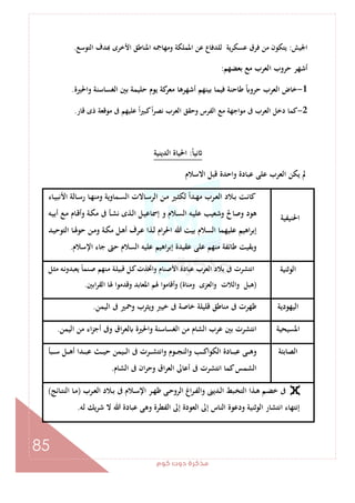 ‫ﻛﻮم‬‫دوت‬‫ﻣﺬﻛﺮة‬
85
‫اﳉﻴﺶ‬:‫ﻟ‬ ‫ﻋﺴﻜﺮﻳﺔ‬ ‫ﻓﺮق‬ ‫ﻣﻦ‬ ‫ﻳﺘﻜﻮن‬‫اﻟﺘﻮﺳﻊ‬ ‫ﺪف‬ ‫اﻷﺧﺮى‬ ‫اﳌﻨﺎﻃﻖ‬ ‫وﻣﻬﺎﲨﻪ‬ ‫اﳌﻤﻠﻜﺔ‬ ‫ﻋﻦ‬ ‫ﻠﺪﻓﺎع‬.
‫ﺑﻌﻀﻬﻢ‬ ‫ﻣﻊ‬ ‫اﻟﻌﺮب‬ ‫ﺣﺮوب‬ ‫أﺷﻬﺮ‬:
1-‫واﳊﲑة‬ ‫اﻟﻐﺴﺎﺳﻨﺔ‬ ‫ﺑﲔ‬ ‫ﺣﻠﻴﻤﺔ‬ ‫ﻳﻮم‬ ‫ﻛﺔ‬‫ﻣﻌﺮ‬ ‫أﺷﻬﺮﻫﺎ‬ ‫ﺑﻴﻨﻬﻢ‬ ‫ﻓﻴﻤﺎ‬ ‫ﻃﺎﺣﻨﺔ‬ ً ‫ﺣﺮو‬ ‫اﻟﻌﺮب‬ ‫ﺧﺎض‬.
2-‫ﻗﺎر‬ ‫ذى‬ ‫ﻣﻮﻗﻌﺔ‬ ‫ﰱ‬ ‫ﻋﻠﻴﻬﻢ‬ ً‫ا‬‫ﲑ‬‫ﻛﺒ‬ً‫ا‬‫ﺮ‬‫ﻧﺼ‬ ‫اﻟﻌﺮب‬ ‫وﺣﻘﻖ‬ ‫اﻟﻔﺮس‬ ‫ﻣﻊ‬ ‫ﻣﻮاﺟﻬﺔ‬ ‫ﰱ‬ ‫اﻟﻌﺮب‬ ‫دﺧﻞ‬ ‫ﻛﻤﺎ‬.
ً‫ﺎ‬‫ﻧﻴ‬:‫اﳊﻴﺎ‬‫اﻟﺪﻳﻨﻴﺔ‬ ‫ة‬
‫اﻻﺳﻼم‬ ‫ﻗﺒﻞ‬ ‫واﺣﺪة‬ ‫ﻋﺒﺎدة‬ ‫ﻋﻠﻰ‬ ‫اﻟﻌﺮب‬ ‫ﻳﻜﻦ‬ ‫ﱂ‬
‫اﳊﻨﻴﻔﻴﺔ‬
‫ـﺎء‬‫ـ‬‫ﻴ‬‫اﻷﻧﺒ‬ ‫ـﺎﻟﺔ‬‫ـ‬‫ﺳ‬‫ر‬ ‫ـﺎ‬‫ـ‬‫ﻬ‬‫وﻣﻨ‬ ‫ـﻤﺎوﻳﺔ‬‫ـ‬‫ﺴ‬‫اﻟ‬ ‫ـﺎﻻت‬‫ـ‬‫ﺳ‬‫اﻟﺮ‬ ‫ـﻦ‬‫ـ‬‫ﻣ‬ ‫ـﲑ‬‫ـ‬‫ﺜ‬‫ﻟﻜ‬ ً‫ا‬‫ـﺪ‬‫ـ‬‫ﻬ‬‫ﻣ‬ ‫ـﺮب‬‫ـ‬‫ﻌ‬‫اﻟ‬ ‫ـﻼد‬‫ـ‬‫ﺑ‬ ‫ـﺖ‬‫ـ‬‫ﻧ‬‫ﻛﺎ‬
‫ـﻪ‬‫ﻴ‬‫أﺑ‬ ‫ـﻊ‬‫ﻣ‬ ‫ـﺎم‬‫ﻗ‬‫وأ‬ ‫ـﺔ‬‫ﻜ‬‫ﻣ‬ ‫ﰱ‬ ‫ـﺄ‬‫ﺸ‬‫ﻧ‬ ‫ـﺬى‬‫ﻟ‬‫ا‬ ‫ـﻞ‬‫ﻴ‬‫إﲰﺎﻋ‬ ‫و‬ ‫ـﻼم‬‫ﺴ‬‫اﻟ‬ ‫ـﻪ‬‫ﻴ‬‫ﻋﻠ‬ ‫وﺷﻌﻴﺐ‬ ‫وﺻﺎﱀ‬ ‫ﻫﻮد‬
‫ـﺔ‬‫ﻜ‬‫ﻣ‬ ‫ـﻞ‬‫ﻫ‬‫أ‬ ‫ـﺮف‬‫ﻋ‬ ‫ـﺬا‬‫ﻟ‬ ‫ام‬‫ﺮ‬‫اﳊ‬ ‫ﷲ‬ ‫ﺑﻴﺖ‬ ‫اﻟﺴﻼم‬ ‫ﻋﻠﻴﻬﻤﺎ‬ ‫اﻫﻴﻢ‬‫ﺮ‬‫إﺑ‬‫ـﺪ‬‫ﻴ‬‫اﻟﺘﻮﺣ‬ ‫ـﺎ‬‫ﳍ‬‫ﺣﻮ‬ ‫ـﻦ‬‫ﻣ‬‫و‬
‫اﻹﺳﻼم‬ ‫ﺟﺎء‬ ‫ﺣﱴ‬ ‫اﻟﺴﻼم‬ ‫ﻋﻠﻴﻪ‬ ‫اﻫﻴﻢ‬‫ﺮ‬‫إﺑ‬ ‫ﻋﻘﻴﺪة‬ ‫ﻋﻠﻰ‬ ‫ﻣﻨﻬﻢ‬ ‫ﻃﺎﺋﻔﺔ‬ ‫وﺑﻘﻴﺖ‬.
‫اﻟﻮﺛﻨﻴﺔ‬‫ـﻞ‬‫ﺜ‬‫ﻣ‬ ‫ـﻪ‬‫ﻧ‬‫ﻳﻌﺒﺪو‬ ً‫ﺎ‬‫ـﻨﻤ‬‫ﺻ‬ ‫ـﻨﻬﻢ‬‫ﻣ‬ ‫ـﺔ‬‫ﻠ‬‫ﻗﺒﻴ‬ ‫ـﻞ‬‫ﻛ‬‫واﲣﺬت‬ ‫اﻷﺻﻨﺎم‬ ‫ﻋﺒﺎدة‬ ‫اﻟﻌﺮب‬ ‫ﺑﻼد‬ ‫ﰱ‬ ‫اﻧﺘﺸﺮت‬
)‫وﻣﻨﺎة‬ ‫واﻟﻌﺰى‬ ‫واﻟﻼت‬ ‫ﻫﺒﻞ‬(‫اﺑﲔ‬‫ﺮ‬‫اﻟﻘ‬ ‫ﳍﺎ‬ ‫وﻗﺪﻣﻮا‬ ‫اﳌﻌﺎﺑﺪ‬ ‫ﳍﻢ‬ ‫وأﻗﺎﻣﻮا‬.
‫اﻟﻴﻬﻮدﻳﺔ‬‫ﻣﻨ‬ ‫ﰱ‬ ‫ﻇﻬﺮت‬‫اﻟﻴﻤﻦ‬ ‫ﰱ‬ ‫وﲪﲑ‬ ‫وﻳﺜﺮب‬ ‫ﺧﻴﱪ‬ ‫ﰱ‬ ‫ﺧﺎﺻﺔ‬ ‫ﻗﻠﻴﻠﺔ‬ ‫ﺎﻃﻖ‬.
‫اﳌﺴﻴﺤﻴﺔ‬‫اﻟﻴﻤﻦ‬ ‫ﻣﻦ‬ ‫اء‬‫ﺰ‬‫أﺟ‬ ‫وﰱ‬ ‫اق‬‫ﺮ‬‫ﻟﻌ‬ ‫واﳊﲑة‬ ‫اﻟﻐﺴﺎﺳﻨﺔ‬ ‫ﻣﻦ‬ ‫اﻟﺸﺎم‬ ‫ﻋﺮب‬ ‫ﺑﲔ‬ ‫اﻧﺘﺸﺮت‬.
‫اﻟﺼﺎﺑﺌﺔ‬‫ـﺒﺄ‬‫ـ‬‫ـ‬‫ـ‬‫ﺳ‬ ‫ـﻞ‬‫ـ‬‫ـ‬‫ـ‬‫ﻫ‬‫أ‬ ‫ـﺪا‬‫ـ‬‫ـ‬‫ـ‬‫ﺒ‬‫ﻋ‬ ‫ـﺚ‬‫ـ‬‫ـ‬‫ـ‬‫ﻴ‬‫ﺣ‬ ‫ـﻴﻤﻦ‬‫ـ‬‫ـ‬‫ـ‬‫ﻟ‬‫ا‬ ‫ﰱ‬ ‫ـﺮت‬‫ـ‬‫ـ‬‫ـ‬‫ﺸ‬‫واﻧﺘ‬ ‫ـﻮم‬‫ـ‬‫ـ‬‫ـ‬‫ﺠ‬‫واﻟﻨ‬ ‫ـﺐ‬‫ـ‬‫ـ‬‫ـ‬‫ﻛ‬‫اﻟﻜﻮا‬ ‫ـﺎدة‬‫ـ‬‫ـ‬‫ـ‬‫ﺒ‬‫ﻋ‬ ‫ـﻰ‬‫ـ‬‫ـ‬‫ﻫ‬‫و‬
‫اﻟﺸﺎم‬ ‫ﰱ‬ ‫ان‬‫ﺮ‬‫وﺣ‬ ‫اق‬‫ﺮ‬‫اﻟﻌ‬ ‫أﻋﺎﱃ‬ ‫ﰱ‬ ‫اﻧﺘﺸﺮت‬ ‫ﻛﻤﺎ‬‫اﻟﺸﻤﺲ‬.
‫ـﺬا‬‫ـ‬‫ﻫ‬ ‫ـﻢ‬‫ـ‬‫ﻀ‬‫ﺧ‬ ‫ﰱ‬‫ـﺮب‬‫ـ‬‫ﻌ‬‫اﻟ‬ ‫ـﻼد‬‫ـ‬‫ﺑ‬ ‫ﰱ‬ ‫ـﻼم‬‫ـ‬‫ﺳ‬‫اﻹ‬ ‫ـﺮ‬‫ـ‬‫ﻬ‬‫ﻇ‬ ‫ـﻰ‬‫ـ‬‫ﺣ‬‫اﻟﺮو‬ ‫اغ‬‫ﺮ‬‫ـ‬‫ـ‬‫ﻔ‬‫واﻟ‬ ‫ـﺪﻳﲎ‬‫ـ‬‫ﻟ‬‫ا‬ ‫ـﺒﻂ‬‫ـ‬‫ﺨ‬‫اﻟﺘ‬)‫ـﺎﺋﺞ‬‫ـ‬‫ﺘ‬‫اﻟﻨ‬ ‫ـﺎ‬‫ـ‬‫ﻣ‬(
‫ﻟﻪ‬ ‫ﺷﺮﻳﻚ‬ ‫ﻻ‬ ‫ﷲ‬ ‫ﻋﺒﺎدة‬ ‫وﻫﻰ‬ ‫اﻟﻔﻄﺮة‬ ‫إﱃ‬ ‫اﻟﻌﻮدة‬ ‫إﱃ‬ ‫اﻟﻨﺎس‬ ‫ودﻋﻮة‬ ‫اﻟﻮﺛﻨﻴﺔ‬ ‫اﻧﺘﺸﺎر‬ ‫إﻧﺘﻬﺎء‬.
 