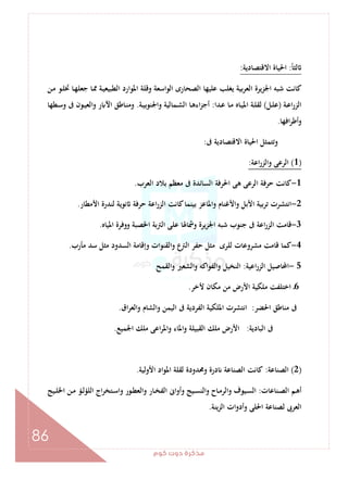 ‫ﻛﻮم‬‫دوت‬‫ﻣﺬﻛﺮة‬
86
ً‫ﺎ‬‫ﻟﺜ‬:‫اﻻﻗﺘﺼﺎدﻳﺔ‬ ‫اﳊﻴﺎة‬:
‫ـ‬‫ﳑ‬ ‫ـﺔ‬‫ﻴ‬‫اﻟﻄﺒﻴﻌ‬ ‫اﳌﻮارد‬ ‫وﻗﻠﺔ‬ ‫اﻟﻮاﺳﻌﺔ‬ ‫اﻟﺼﺤﺎرى‬ ‫ﻋﻠﻴﻬﺎ‬ ‫ﻳﻐﻠﺐ‬ ‫ﺑﻴﺔ‬‫ﺮ‬‫اﻟﻌ‬ ‫اﳉﺰﻳﺮة‬ ‫ﺷﺒﻪ‬ ‫ﻛﺎﻧﺖ‬‫ـﻦ‬‫ﻣ‬ ‫ـﻮ‬‫ﻠ‬‫ﲣ‬ ‫ـﺎ‬‫ﻬ‬‫ﺟﻌﻠ‬ ‫ﺎ‬
‫ـﺔ‬‫ﻋ‬‫ا‬‫ر‬‫اﻟﺰ‬)‫ـﻞ‬‫ـ‬‫ﻠ‬‫ﻋ‬(‫ـﺪا‬‫ـ‬‫ﻋ‬ ‫ـﺎ‬‫ـ‬‫ﻣ‬ ‫ـﺎﻩ‬‫ـ‬‫ﻴ‬‫اﳌ‬ ‫ـﺔ‬‫ـ‬‫ﻠ‬‫ﻟﻘ‬:‫ـﺔ‬‫ـ‬‫ﻴ‬‫واﳉﻨﻮﺑ‬ ‫ـﻤﺎﻟﻴﺔ‬‫ـ‬‫ﺸ‬‫اﻟ‬ ‫ـﺎ‬‫ﻫ‬‫اء‬‫ﺰ‬‫أﺟ‬.‫ـﻄﻬﺎ‬‫ـ‬‫ﺳ‬‫و‬ ‫ﰱ‬ ‫ـﻮن‬‫ـ‬‫ﻴ‬‫اﻟﻌ‬‫و‬ ‫ر‬ ‫اﻵ‬ ‫ـﺎﻃﻖ‬‫ـ‬‫ﻨ‬‫وﻣ‬
‫اﻓﻬﺎ‬‫ﺮ‬‫وأﻃ‬.
‫ﰱ‬ ‫اﻻﻗﺘﺼﺎدﻳﺔ‬ ‫اﳊﻴﺎة‬ ‫وﺗﺘﻤﺜﻞ‬:
)1(‫اﻋﺔ‬‫ر‬‫واﻟﺰ‬ ‫اﻟﺮﻋﻰ‬:
1-‫اﻟﻌﺮب‬ ‫ﺑﻼد‬ ‫ﻣﻌﻈﻢ‬ ‫ﰱ‬ ‫اﻟﺴﺎﺋﺪة‬ ‫اﳊﺮﻓﺔ‬ ‫ﻫﻰ‬ ‫اﻟﺮﻋﻰ‬ ‫ﺣﺮﻓﺔ‬ ‫ﻛﺎﻧﺖ‬.
2-‫اﻷﺑﻞ‬ ‫ﺗﺮﺑﻴﺔ‬ ‫اﻧﺘﺸﺮت‬‫اﻷﻣﻄﺎر‬ ‫ﻟﻨﺪرة‬ ‫ﻧﻮﻳﺔ‬ ‫ﺣﺮﻓﺔ‬ ‫اﻋﺔ‬‫ر‬‫اﻟﺰ‬ ‫ﻛﺎﻧﺖ‬‫ﺑﻴﻨﻤﺎ‬ ‫واﳌﺎﻋﺰ‬ ‫واﻷﻏﻨﺎم‬.
3-‫اﳌﻴﺎﻩ‬ ‫ووﻓﺮة‬ ‫اﳋﺼﺒﺔ‬ ‫اﻟﱰﺑﺔ‬ ‫ﻋﻠﻰ‬ ‫وﴰﺎﳍﺎ‬ ‫اﳉﺰﻳﺮة‬ ‫ﺷﺒﻪ‬ ‫ﺟﻨﻮب‬ ‫ﰱ‬ ‫اﻋﺔ‬‫ر‬‫اﻟﺰ‬ ‫ﻗﺎﻣﺖ‬.
4-‫ﻣﺄرب‬ ‫ﺳﺪ‬ ‫ﻣﺜﻞ‬ ‫اﻟﺴﺪود‬ ‫وإﻗﺎﻣﺔ‬ ‫واﻟﻘﻨﻮات‬ ‫ع‬‫اﻟﱰ‬ ‫ﺣﻔﺮ‬ ‫ﻣﺜﻞ‬ ‫ﻟﻠﺮى‬ ‫ﻣﺸﺮوﻋﺎت‬ ‫ﻗﺎﻣﺖ‬ ‫ﻛﻤﺎ‬.
5-‫اﻋﻴﺔ‬‫ر‬‫اﻟﺰ‬ ‫اﶈﺎﺻﻴﻞ‬:‫واﻟﺸﻌ‬ ‫واﻟﻔﻮاﻛﻪ‬ ‫اﻟﻨﺨﻴﻞ‬‫اﻟﻘﻤﺢ‬‫و‬ ‫ﲑ‬
6‫ﻷﺧﺮ‬ ‫ﻣﻜﺎن‬ ‫ﻣﻦ‬ ‫اﻷرض‬ ‫ﻣﻠﻜﻴﺔ‬ ‫اﺧﺘﻠﻔﺖ‬ ‫ـ‬.
‫اﳊﻀﺮ‬ ‫ﻣﻨﺎﻃﻖ‬ ‫ﰱ‬:‫اق‬‫ﺮ‬‫اﻟﻌ‬‫و‬ ‫واﻟﺸﺎم‬ ‫اﻟﻴﻤﻦ‬ ‫ﰱ‬ ‫اﻟﻔﺮدﻳﺔ‬ ‫اﳌﻠﻜﻴﺔ‬ ‫اﻧﺘﺸﺮت‬.
‫اﻟﺒﺎدﻳﺔ‬ ‫ﰱ‬:‫اﳉﻤﻴﻊ‬ ‫ﻣﻠﻚ‬ ‫اﻋﻰ‬‫ﺮ‬‫واﳌ‬ ‫اﳌﺎء‬‫و‬ ‫اﻟﻘﺒﻴﻠﺔ‬ ‫ﻣﻠﻚ‬ ‫اﻷرض‬.
)2(‫اﻟﺼﻨﺎﻋﺔ‬:‫اﻷوﻟﻴﺔ‬ ‫اﳌﻮاد‬ ‫ﻟﻘﻠﺔ‬ ‫وﳏﺪودة‬ ‫درة‬ ‫اﻟﺼﻨﺎﻋﺔ‬ ‫ﻛﺎﻧﺖ‬.
‫ـ‬‫ـ‬‫ﺼ‬‫اﻟ‬ ‫ـﻢ‬‫ـ‬‫ﻫ‬‫أ‬‫ﻨﺎﻋﺎت‬:‫ـﻴﺞ‬‫ـ‬‫ﻠ‬‫اﳋ‬ ‫ـﻦ‬‫ـ‬‫ﻣ‬ ‫ـﺆ‬‫ـ‬‫ﻟ‬‫اﻟﻠﺆ‬ ‫اج‬‫ﺮ‬‫ـﺘﺨ‬‫ـ‬‫ﺳ‬‫وا‬ ‫ـﻮر‬‫ـ‬‫ﻄ‬‫واﻟﻌ‬ ‫ـﺎر‬‫ـ‬‫ﺨ‬‫اﻟﻔ‬ ‫وأواﱏ‬ ‫ـﻴﺞ‬‫ـ‬‫ﺴ‬‫اﻟﻨ‬‫و‬ ‫ـﺎح‬‫ـ‬‫ﻣ‬‫واﻟﺮ‬ ‫ـﻴﻮف‬‫ـ‬‫ﺴ‬‫اﻟ‬
‫ﻳﻨﺔ‬‫ﺰ‬‫اﻟ‬ ‫ات‬‫و‬‫وأد‬ ‫اﳊﻠﻰ‬ ‫ﻟﺼﻨﺎﻋﺔ‬ ‫اﻟﻌﺮﰉ‬.
 