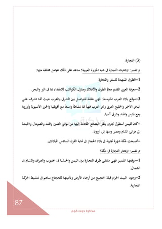 ‫ﻛﻮم‬‫دوت‬‫ﻣﺬﻛﺮة‬
87
)3(‫اﻟﺘﺠﺎرة‬:
‫ﺗﻔﺴﺮ‬ ‫ﰈ‬:‫ﺑﻴﺔ‬‫ﺮ‬‫اﻟﻌ‬ ‫ﻳﺮة‬‫ﺰ‬‫اﳉ‬ ‫ﺷﺒﻪ‬ ‫ﰱ‬ ‫اﻟﺘﺠﺎرة‬ ‫ازدﻫﺮت‬‫ﻣﻨﻬﺎ‬ ‫ﳐﺘﻠﻔﺔ‬ ‫ﻋﻮاﻣﻞ‬ ‫ذﻟﻚ‬ ‫ﻋﻠﻰ‬ ‫ﺳﺎﻋﺪ‬ ‫؟‬:
1-‫واﻟﺘﺠﺎرة‬ ‫ﻟﻠﺴﻔﺮ‬ ‫اﳌﻤﻬﺪة‬ ‫اﻟﻄﺮق‬.
2-‫اﻟﻌﺮﰉ‬ ‫ﻣﻌﺮﻓﺔ‬‫واﻟﺒﺤﺮ‬ ‫اﻟﱪ‬ ‫ﰱ‬ ‫ﺎ‬ ‫ﻟﻼﻫﺘﺪاء‬ ‫اﻟﻜﻮاﻛﺐ‬ ‫وﻣﻨﺎزل‬ ‫واﻷﻓﻼك‬ ‫اﻟﻄﺮق‬ ‫ﻣﻌﺎﱂ‬ ‫اﻟﻘﺪﱘ‬.
3-‫ـﻂ‬‫ﺳ‬‫اﳌﺘﻮ‬ ‫ـﺮب‬‫ﻌ‬‫اﻟ‬ ‫ـﻼد‬‫ﺑ‬ ‫ـﻊ‬‫ﻗ‬‫ﻣﻮ‬:‫ـﻰ‬‫ـ‬‫ﻠ‬‫ﻋ‬ ‫ـﺮف‬‫ﺸ‬‫ﺗ‬ ‫ـﺎ‬ ‫أ‬ ‫ـﺚ‬‫ﻴ‬‫ﺣ‬ ‫ـﺮب‬‫ـ‬‫ﻐ‬‫واﻟ‬ ‫ـﺮق‬‫ﺸ‬‫اﻟ‬ ‫ـﲔ‬‫ﺑ‬ ‫ـﻞ‬‫ﺻ‬‫ﻟﻠﺘﻮا‬ ‫ـﺔ‬‫ﻘ‬‫ﺣﻠ‬ ‫ـﻰ‬‫ـ‬‫ﻬ‬‫ﻓ‬
‫وأورو‬ ‫ـﻴﻮﻳﺔ‬‫ﺳ‬‫اﻷ‬ ‫ـﺰر‬‫ﳉ‬‫وا‬ ‫ـﺎ‬‫ﻴ‬‫ﻳﻘ‬‫ﺮ‬‫أﻓ‬ ‫ـﻊ‬‫ﻣ‬ ً‫ﺎ‬‫ـﻌ‬‫ﺳ‬‫وا‬ ً‫ﺎ‬‫ـﺎﻃ‬‫ﺸ‬‫ﻧ‬ ‫ـﺎ‬‫ﳍ‬ ‫ﻓﻬﻴﺄ‬ ‫اﻟﻌﺮب‬ ‫وﲝﺮ‬ ‫اﻟﻌﺮﰉ‬ ‫واﳋﻠﻴﺞ‬ ‫اﻷﲪﺮ‬ ‫اﻟﺒﺤﺮ‬
‫ﻓﺎر‬ ‫وﻣﻊ‬‫آﺳﻴﺎ‬ ‫وﺷﺮق‬ ‫واﳍﻨﺪ‬ ‫س‬.
-‫واﳊﺒﺸﺔ‬ ‫واﻟﺼﻮﻣﺎل‬ ‫واﳍﻨﺪ‬ ‫اﻟﺼﲔ‬ ‫اﻧﺊ‬‫ﻮ‬‫ﻣ‬ ‫ﻣﻦ‬ ‫إﻟﻴﻬﺎ‬ ‫اﻟﻘﺎدﻣﺔ‬ ‫اﻟﺒﻀﺎﺋﻊ‬ ‫ﻳﻨﻘﻞ‬ ‫ﲡﺎرى‬ ‫أﺳﻄﻮل‬ ‫ﻟﻠﻴﻤﻦ‬ ‫ﻛﺎن‬
‫أورو‬ ‫إﱃ‬ ‫وﻣﻨﻬﺎ‬ ‫وﻣﺼﺮ‬ ‫اﻟﺸﺎم‬ ‫ﻣﻮاﻧﺊ‬ ‫إﱃ‬.
-‫اﳌﻴﻼدى‬ ‫اﻟﺴﺎدس‬ ‫اﻟﻘﺮن‬ ‫ﺎﻳﺔ‬ ‫ﰱ‬ ‫اﳊﺠﺎز‬ ‫ﺑﻼد‬ ‫ﰱ‬ ‫ﲡﺎرﻳﺔ‬ ‫ﺷﻬﺮة‬ ‫ﳌﻜﺔ‬ ‫أﺻﺒﺤﺖ‬.
‫ﺗﻔﺴﺮ‬ ‫ﰈ‬:‫ﻣﻜﺔ؟‬ ‫ﰱ‬ ‫اﻟﺘﺠﺎرة‬ ‫ازدﻫﺎر‬
1-‫ﻣﻮﻗ‬‫ﰱ‬ ‫ـﺎم‬‫ـ‬‫ﺸ‬‫واﻟ‬ ‫اق‬‫ﺮ‬‫ـ‬‫ـ‬‫ﻌ‬‫واﻟ‬ ‫ـﻮب‬‫ـ‬‫ﻨ‬‫اﳉ‬ ‫ﰱ‬ ‫ـﺔ‬‫ـ‬‫ﺸ‬‫واﳊﺒ‬ ‫ـﻴﻤﻦ‬‫ـ‬‫ﻟ‬‫ا‬ ‫ـﲔ‬‫ـ‬‫ﺑ‬ ‫ـﺎرة‬‫ـ‬‫ﺠ‬‫اﻟﺘ‬ ‫ـﺮق‬‫ـ‬‫ﻃ‬ ‫ـﻰ‬‫ـ‬‫ﻘ‬‫ﻣﻠﺘ‬ ‫ـﻰ‬‫ـ‬‫ﻬ‬‫ﻓ‬ ‫ـﺰ‬‫ـ‬‫ﻴ‬‫اﳌﺘﻤ‬ ‫ـﺎ‬‫ـ‬‫ﻬ‬‫ﻌ‬
‫اﻟﺸﻤﺎل‬.
2-‫ـﺔ‬‫ﻛ‬‫اﳊﺮ‬ ‫ـﻴﻂ‬‫ﺸ‬‫ﺗﻨ‬ ‫ﰱ‬ ‫ـﺎﻫﻢ‬‫ﺳ‬ ‫ـﺎج‬‫ﺠ‬‫ﻟﻠﺤ‬ ‫ـﺎ‬‫ﻬ‬‫ﻣﻴﻨ‬ ‫و‬ ‫اﻷرض‬ ‫ـﺎء‬‫ﺟ‬‫أر‬ ‫ـﻦ‬‫ﻣ‬ ‫ـﻴﺞ‬‫ﺠ‬‫اﳊ‬ ‫ﻗﺒﻠﺔ‬ ‫ام‬‫ﺮ‬‫اﳊ‬ ‫اﻟﺒﻴﺖ‬ ‫وﺟﻮد‬
‫ﻳﺔ‬‫ر‬‫اﻟﺘﺠﺎ‬.
 