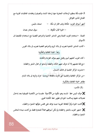 ‫ﻛﻮم‬‫دوت‬‫ﻣﺬﻛﺮة‬
88
3-‫ﻣﻨﻬﺎ‬ ‫ﻳﺔ‬‫ر‬‫اﻟﺘﺠﺎ‬ ‫اﻟﺮﺣﻼت‬ ‫ﺑﺘﻨﻈﻴﻢ‬ ‫ﻣﻜﺔ‬ ‫ﻗﻴﺎم‬)‫واﻟﺼﻴﻒ‬ ‫اﻟﺸﺘﺎء‬ ‫رﺣﻠﺘﺎ‬(‫اﺗﻔﺎﻗ‬ ‫ـﺪت‬‫ﻘ‬‫وﻋ‬‫ـﻊ‬‫ﻣ‬ ‫ـﺔ‬‫ﻳ‬‫ر‬‫ﲡﺎ‬ ‫ـﺎت‬‫ﻴ‬
‫اﻟﻘﻮاﻓﻞ‬ ‫ﻟﺘﺄﻣﲔ‬ ‫اﻟﻘﺒﺎﺋﻞ‬.
‫اﻟﻌﺮب‬ ‫أﺳﻮاق‬ ‫أﺷﻬﺮ‬:‫ﻣﻜﺔ‬ ‫ﰱ‬ ‫ﺎز‬ ‫ا‬ ‫وذى‬ ‫ﻋﻜﺎظ‬.-‫ﻟﻴﻤﻦ‬ ‫ﺻﻨﻌﺎء‬.
-‫اﻟﻜﻮﻓﺔ‬ ‫ﴰﺎل‬ ‫اﳊﲑة‬.-‫ﺑﻌﻤﺎن‬ ‫ﺻﺤﺎر‬ ‫ﺳﻮق‬
‫اﻟﻌﻤﻠﺔ‬.-‫ـﻊ‬‫ﻣ‬ ‫ـﻴﺔ‬‫ﻀ‬‫اﻟﻔ‬ ‫اﻫﻢ‬‫ر‬‫ـﺪ‬‫ﻟ‬‫وا‬ ‫اﻟﺬﻫﺒﻴﺔ‬ ‫ﻧﲑ‬ ‫اﻟﺪ‬ ‫وﻫﻰ‬ ‫اﻟﻌﻤﻠﺔ‬ ‫اﻟﻌﺮب‬ ‫اﺳﺘﺨﺪم‬‫ﰱ‬ ‫ـﺔ‬‫ﻀ‬‫اﳌﻘﺎﻳ‬ ‫ـﺘﺨﺪام‬‫ﺳ‬‫ا‬
‫اﻷﺳﻮاق‬.
-‫اﻟﻔﺮس‬ ‫ﺑﻼد‬ ‫ﰱ‬ ‫ﺗﻀﺮب‬ ‫اﻟﻔﻀﻴﺔ‬ ‫اﻫﻢ‬‫ر‬‫واﻟﺪ‬ ‫اﻟﺮوم‬ ‫ﺑﻼد‬ ‫ﰱ‬ ‫ﺗﻀﺮب‬ ‫اﻟﺬﻫﺒﻴﺔ‬ ‫ﻧﲑ‬ ‫اﻟﺪ‬ ‫ﻛﺎﻧﺖ‬.
ً‫ﺎ‬‫اﺑﻌ‬‫ر‬:‫ﻳﺔ‬‫ﺮ‬‫واﻟﻔﻜ‬ ‫اﻟﺜﻘﺎﻓﻴﺔ‬ ‫اﳊﻴﺎة‬
-‫واﻟﻜﺘﺎﺑﺔ‬ ‫اءة‬‫ﺮ‬‫اﻟﻘ‬ ‫ﻳﻌﺮف‬ ‫ﻣﻨﻬﻢ‬ ‫وﻗﻠﻴﻞ‬ ‫أﻣﻴﲔ‬ ‫أﻏﻠﺒﻬﻢ‬ ‫اﻟﻌﺮب‬ ‫ﻛﺎن‬.
-‫ﰱ‬ ‫أﺑﺪﻋﻮا‬‫و‬ ‫واﻟﻔﻄﻨﺔ‬ ‫اﻟﺬﻛﺎء‬ ‫ﻋﻨﻬﻢ‬ ‫ﻋﺮف‬ ‫أﻧﻪ‬ ‫إﻻ‬ ‫ﺗﻌﻠﻤﻬﻢ‬ ‫ﻗﻠﺔ‬ ‫ﻣﻊ‬‫اﳋﻄﺎﺑﺔ‬‫و‬ ‫اﻟﺸﻌﺮ‬ ‫ﳎﺎل‬.
-‫اﻟﺸﻤﺎل‬ ‫ﳑﺎﻟﻚ‬ ‫ﰱ‬ ‫اﻟﻌﻠﻤﻴﺔ‬ ‫اﻛﺰ‬‫ﺮ‬‫اﳌ‬ ‫اﻧﺘﺸﺮت‬.
-‫اﻟﺮوﻣﺎﻧﻴﺔ‬ ‫ﻟﺜﻘﺎﻓﺔ‬ ‫ﺛﺮت‬ ‫اﻟﱴ‬ ‫اﻟﻌﻠﻤﻴﺔ‬‫و‬ ‫اﻟﺜﻘﺎﻓﻴﺔ‬ ‫اﻛﺰ‬‫ﺮ‬‫اﳌ‬ ‫ﻣﻦ‬:‫اﻟﺸﺎم‬ ‫ﺑﻼد‬ ‫ﰱ‬ ‫واﻟﺮﻫﺎ‬ ‫ان‬‫ﺮ‬‫ﺣ‬.
‫ﻳﺔ‬‫ﺮ‬‫واﻟﻔﻜ‬ ‫اﻟﺜﻘﺎﻓﻴﺔ‬ ‫اﳊﻴﺎة‬ ‫ﻣﻈﺎﻫﺮ‬:
)1(‫اﻷدب‬:
‫ﻣﻦ‬ ‫ﻣﻜﻮن‬ ‫وﻫﻮ‬ ‫اﳌﺴﻨﺪ‬ ‫ﺧﻂ‬ ‫اﻟﻴﻤﻦ‬ ‫ﻋﺮف‬29‫اﻷﲜ‬ ‫ـﻦ‬‫ﻣ‬ ‫ـﺔ‬‫ﺴ‬‫ﻣﻘﺘﺒ‬ ً‫ﺎ‬‫ﺣﺮﻓ‬‫ـﺎل‬‫ﺧ‬‫إد‬ ‫ـﺪ‬‫ﻌ‬‫ﺑ‬ ‫ـﺔ‬‫ﻴ‬‫اﻟﻔﻴﻨﻴﻘ‬ ‫ـﺔ‬‫ﻳ‬‫ﺪ‬
‫اﻟﻌﺮﰉ‬ ‫اﻟﻜﺘﺎﺑﺔ‬ ‫ﺧﻂ‬ ‫ﺗﻄﻮﻳﺮ‬ ‫ﰱ‬ ‫اﳊﲑة‬ ‫وﺳﺎﳘﺖ‬ ‫ﻋﻠﻴﻬﺎ‬ ‫ﺗﻌﺪﻳﻼت‬.
‫اﳋﻄﺒﺎء‬‫و‬ ‫اء‬‫ﺮ‬‫اﻟﺸﻌ‬ ‫ﻛﻬﺎ‬‫ﻣﻠﻮ‬ ‫ﳎﻠﺲ‬ ‫ﻋﻠﻰ‬ ‫ﺗﻮاﻓﺪ‬ ‫ﺣﻴﺚ‬ ‫اﻟﻌﺮﺑﻴﺔ‬ ‫ﻟﻠﺜﻘﺎﻓﺔ‬ ً‫ا‬‫ﺰ‬‫ﻛ‬‫ﻣﺮ‬ ‫اﳊﲑة‬ ‫ﻛﺎﻧﺖ‬.
‫ـﺎﻓﺲ‬‫ﻨ‬‫ﻟﺘ‬ ‫ـﺪا‬‫ﻴ‬‫ﻣ‬ ‫ـﺖ‬‫ﻧ‬‫ﻛﺎ‬‫ـﻞ‬‫ﺑ‬ ‫ـﻂ‬‫ﻘ‬‫ﻓ‬ ‫ـﺎرة‬‫ﺠ‬‫ﻟﻠﺘ‬ ً‫ﻻ‬‫ـﺎ‬‫ﳎ‬ ‫أﺳﻮاﻗﻬﻢ‬ ‫ﺗﻜﻦ‬ ‫وﱂ‬ ‫واﳋﻄﺎﺑﺔ‬ ‫ﻟﺸﻌﺮ‬ ‫اﻟﻌﺮب‬ ‫اﺷﺘﻬﺮ‬
‫ا‬‫ﺮ‬‫اﻟﺸﻌ‬‫اﳋﻄﺒﺎء‬‫و‬ ‫ء‬.
 