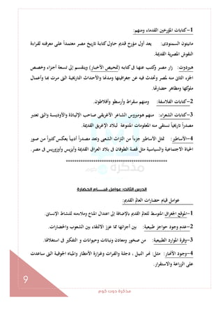 ‫ﻛﻮم‬‫دوت‬‫ﻣﺬﻛﺮة‬
9
1-‫وﻣﻨﻬﻢ‬ ‫اﻟﻘﺪﻣﺎء‬ ‫اﳌﺆرﺧﲔ‬ ‫ت‬ ‫ﻛﺘﺎ‬:
‫اﻟﺴﻤﻨﻮدى‬ ‫ﻣﺎﻧﻴﺘﻮن‬:‫اءة‬‫ﺮ‬‫ـ‬‫ﻘ‬‫ﻟ‬ ‫ـﻪ‬‫ﺘ‬‫ﻣﻌﺮﻓ‬ ‫ـﻰ‬‫ﻠ‬‫ﻋ‬ ً‫ا‬‫ـﺪ‬‫ﻤ‬‫ﻣﻌﺘ‬ ‫ـﺮ‬‫ﺼ‬‫ﻣ‬ ‫ـﺦ‬‫ﻳ‬‫ر‬ ‫ـﺔ‬‫ﺑ‬‫ﻛﺘﺎ‬‫ـﺎول‬‫ﺣ‬ ‫ـﺪﱘ‬‫ﻗ‬ ‫ـﺆرخ‬‫ﻣ‬ ‫أول‬ ‫ﻳﻌﺪ‬
‫اﻟﻘﺪﳝﺔ‬ ‫ﻳﺔ‬‫ﺮ‬‫اﳌﺼ‬ ‫اﻟﻨﻘﻮش‬.
‫ـﲑدوت‬‫ـ‬‫ﻫ‬:‫ﻛﺘﺎ‬‫ﰱ‬ ‫ـﺎ‬‫ـ‬‫ﻬ‬‫ﻋﻨ‬ ‫ـﺐ‬‫ـ‬‫ﺘ‬‫ﻛ‬‫و‬ ‫ـﺮ‬‫ـ‬‫ﺼ‬‫ﻣ‬ ‫ار‬‫ز‬‫ـﻪ‬‫ـ‬‫ﺑ‬)‫ـﺎر‬‫ـ‬‫ﺒ‬‫اﻷﺧ‬ ‫ـﻴﺺ‬‫ـ‬‫ﺤ‬‫ﲤ‬(‫ـﺺ‬‫ـ‬‫ﺼ‬‫وﺧ‬ ‫اء‬‫ﺰ‬‫ـ‬‫ـ‬‫ﺟ‬‫أ‬ ‫ـﻌﺔ‬‫ـ‬‫ﺴ‬‫ﺗ‬ ‫إﱃ‬ ‫ـﻢ‬‫ـ‬‫ﺴ‬‫وﻳﻨﻘ‬
‫ـﺎل‬‫ﻤ‬‫وأﻋ‬ ‫ـﺎ‬ ‫ـﺮت‬‫ﻣ‬ ‫ـﱴ‬‫ﻟ‬‫ا‬ ‫ـﺔ‬‫ﻴ‬‫اﻟﺘﺎرﳜ‬ ‫ـﺪاث‬‫ﺣ‬‫واﻷ‬ ‫ﺎ‬ ‫ـﺪ‬‫ﻣ‬‫و‬ ‫اﻓﻴﺘﻬﺎ‬‫ﺮ‬‫ﺟﻐ‬ ‫ﻋﻦ‬ ‫ﻓﻴﻪ‬ ‫وﲢﺪث‬ ‫ﳌﺼﺮ‬ ‫ﻣﻨﻪ‬ ‫اﻟﺜﺎﱏ‬ ‫اﳉﺰء‬
‫ﺎ‬ ‫ﺣﻀﺎر‬ ‫وﻣﻈﺎﻫﺮ‬ ‫ﻛﻬﺎ‬‫ﻣﻠﻮ‬.
2-‫اﻟﻔﻼﺳﻔﺔ‬ ‫ت‬ ‫ﻛﺘﺎ‬:‫وأﻓﻼﻃﻮن‬ ‫أرﺳﻄﻮ‬‫و‬ ‫اط‬‫ﺮ‬‫ﺳﻘ‬ ‫وﻣﻨﻬﻢ‬.
3-‫اء‬‫ﺮ‬‫اﻟﺸﻌ‬ ‫ت‬ ‫ﻛﺘﺎ‬:‫اﻷﻏ‬ ‫ـﺎﻋﺮ‬‫ﺸ‬‫اﻟ‬ ‫ـﻮﻣﲑوس‬‫ﻫ‬ ‫ـﻨﻬﻢ‬‫ﻣ‬‫ـﱪ‬‫ﺘ‬‫ﺗﻌ‬ ‫ـﱴ‬‫ﻟ‬‫وا‬ ‫ـﺔ‬‫ﺴ‬‫واﻷودﻳ‬ ‫ـﺎذة‬‫ﻴ‬‫اﻹﻟ‬ ‫ـﺎﺣﺐ‬‫ﺻ‬ ‫ـﻰ‬‫ﻘ‬‫ﺮﻳ‬
‫اﻟﻘﺪﳝﺔ‬ ‫ﻳﻖ‬‫ﺮ‬‫اﻹﻏ‬ ‫ﻟﺒﻼد‬ ‫اﳌﺘﻨﻮﻋﺔ‬ ‫اﳌﻌﻠﻮﻣﺎت‬ ‫ﻣﻨﻪ‬ ‫ﻧﺴﺘﻘﻰ‬ ً‫ﺎ‬‫رﳜﻴ‬ ً‫ا‬‫ر‬‫ﻣﺼﺪ‬.
4-‫اﻷﺳﺎﻃﲑ‬:‫ـﻮر‬‫ﺻ‬ ‫ـﻦ‬‫ﻣ‬ ً‫ا‬‫ﲑ‬‫ـ‬‫ﺜ‬‫ﻛ‬‫ـﺲ‬‫ﻜ‬‫ﻳﻌ‬ ً‫ﺎ‬‫ـ‬‫ﻴ‬‫أدﺑ‬ ً‫ا‬‫ر‬‫ـﺪ‬‫ﺼ‬‫ﻣ‬ ‫وﺗﻌﺪ‬ ‫اﻟﺸﻌﱮ‬ ‫اث‬‫ﱰ‬‫اﻟ‬ ‫ﻣﻦ‬ ً‫ا‬‫ﺟﺰء‬ ‫اﻷﺳﺎﻃﲑ‬ ‫ﲤﺜﻞ‬
‫اﻟﻌﺮ‬ ‫ﺑﻼد‬ ‫ﰱ‬ ‫اﻟﻄﻮﻓﺎن‬ ‫ﻗﺼﺔ‬ ‫ﻣﺜﻞ‬ ‫واﻟﺴﻴﺎﺳﻴﺔ‬ ‫اﻻﺟﺘﻤﺎﻋﻴﺔ‬ ‫اﳊﻴﺎة‬‫ﻣﺼﺮ‬ ‫ﰱ‬ ‫وأوزورﻳﺲ‬ ‫ﻳﺲ‬‫ﺰ‬‫وأﻳ‬ ‫اﻟﻘﺪﳝﺔ‬ ‫اق‬.
************************************************
‫اﻟﺜﺎﻟﺚ‬ ‫اﻟﺪرس‬:‫اﻟﺤﻀﺎرة‬‫ﻗﻴـــــــﺎم‬‫ﻋﻮاﻣﻞ‬
‫اﻟﻘﺪﱘ‬ ‫اﻟﻌﺎﱂ‬ ‫ات‬‫ر‬‫ﺣﻀﺎ‬ ‫ﻗﻴﺎم‬ ‫ﻋﻮاﻣﻞ‬:
1-‫اﰱ‬‫ﺮ‬‫اﳉﻐ‬ ‫اﳌﻮﻗﻊ‬:‫وﻣﻼء‬ ‫اﳌﻨﺎخ‬ ‫اﻋﺘﺪال‬ ‫إﱃ‬ ‫ﻹﺿﺎﻓﺔ‬ ‫اﻟﻘﺪﱘ‬ ‫ﻟﻠﻌﺎﱂ‬ ‫اﳌﺘﻮﺳﻂ‬‫اﻹﻧﺴﺎﱏ‬ ‫ﻟﻠﻨﺸﺎط‬ ‫ﻣﺘﻪ‬.
2-‫ﻃﺒﻴﻌﻴﺔ‬ ‫ﺣﻮاﺟﺰ‬ ‫وﺟﻮد‬ ‫ﻋﺪم‬:‫ات‬‫ر‬‫واﳊﻀﺎ‬ ‫اﻟﺸﻌﻮب‬ ‫ﺑﲔ‬ ‫اﻻﻟﺘﻘﺎء‬ ‫ﻋﺰز‬ ‫ﳑﺎ‬ ‫اﺋﻬﺎ‬‫ﺰ‬‫أﺟ‬ ‫ﺑﲔ‬.
3-‫اﻟﻄﺒﻴﻌﻴﺔ‬ ‫اﳌﻮارد‬ ‫وﻓﺮة‬:‫اﺳﺘﻐﻼﳍﺎ‬ ‫ﰱ‬ ‫اﻟﺘﻔﻜﲑ‬ ‫و‬ ‫ت‬ ‫وﺣﻴﻮا‬ ‫ت‬ ‫وﻧﺒﺎ‬ ‫وﻣﻌﺎدن‬ ‫ﺻﺨﻮر‬ ‫ﻣﻦ‬.
4-‫ـﺎر‬‫ـ‬ ‫اﻷ‬ ‫ـﻮد‬‫ﺟ‬‫و‬:‫ـﻞ‬‫ـ‬‫ﺜ‬‫ﻣ‬:‫اﳉ‬ ‫ـﺎﻩ‬‫ـ‬‫ﻴ‬‫واﳌ‬ ‫ـﺎر‬‫ـ‬‫ﻄ‬‫اﻷﻣ‬ ‫ارة‬‫ﺰ‬‫ـ‬‫ـ‬‫ﻏ‬‫و‬ ‫ات‬‫ﺮ‬‫ـ‬‫ﻔ‬‫واﻟ‬ ‫ـﺔ‬‫ـ‬‫ﻠ‬‫دﺟ‬ ، ‫ـﻞ‬‫ـ‬‫ﻴ‬‫اﻟﻨ‬ ‫ـﺮ‬‫ـ‬‫ـﺎﻋﺪت‬‫ـ‬‫ﺳ‬ ‫ـﱴ‬‫ـ‬‫ﻟ‬‫ا‬ ‫ـﺔ‬‫ـ‬‫ﻴ‬‫ﻮﻓ‬
‫ار‬‫ﺮ‬‫اﻻﺳﺘﻘ‬‫و‬ ‫اﻋﺔ‬‫ر‬‫اﻟﺰ‬ ‫ﻋﻠﻰ‬.
 