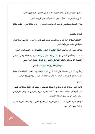 ‫ﻛﻮم‬‫دوت‬‫ﻣﺬﻛﺮة‬
92
-‫وﺗﺴﻘﻰ‬ ‫اﳉﺮح‬ ‫ﻓﺘﻀﻤﺪ‬ ‫اﳌﻌﺎرك‬ ‫ﰱ‬ ‫ﺗﺸﺎرك‬ ً ‫أﺣﻴﺎ‬ ‫ﻛﺎﻧﺖ‬‫اﳊﺮب‬ ‫ﻃﺒﻮل‬ ‫ع‬‫وﺗﻘﺮ‬ ‫ﺑﲔ‬‫ر‬‫اﶈﺎ‬
‫اﻟﻌﺮب‬ ‫ﻧﺴﺎء‬ ‫أﺷﻬﺮ‬:‫اﻟﻌﺮب‬ ‫ﺑﻼد‬ ‫ﰱ‬ ‫ﻋﺎﻟﻴﺔ‬ ‫ﲟﻜﺎﻧﺔ‬ ‫اﻟﻨﺴﺎء‬ ‫ﺑﻌﺾ‬ ‫ﺣﻈﻴﺖ‬.
‫أﻣﺜﺎل‬:‫ـﺔ‬‫ﻜ‬‫ﻣﻠ‬ ‫ـﻴﺲ‬‫ﻘ‬‫ﺑﻠ‬ ‫ـ‬ ‫ـﺪﻣﺮ‬‫ﺗ‬ ‫ـﺔ‬‫ﻜ‬‫ﻣﻠ‬ ‫ـﺎ‬‫ﻴ‬‫زﻧﻮﺑ‬ ‫ـ‬ ‫ـﺎرة‬‫ﺠ‬‫اﻟﺘ‬ ‫ـﺖ‬‫ﺳ‬‫ﻣﺎر‬ ‫اﻟﱴ‬ ‫ﻋﻨﻬﺎ‬ ‫ﷲ‬ ‫رﺿﻰ‬ ‫ﺧﺪﳚﺔ‬ ‫اﻟﺴﻴﺪة‬
‫ﺳﺒﺄ‬.
‫واﻟﺘﻘﺎﻟﻴﺪ‬ ‫اﻟﻌﺎدات‬:
-‫ﻓ‬ ‫ـﺔ‬‫ـ‬‫ﻴ‬‫اﻟﺪﻳﻨ‬ ‫ـﺪات‬‫ـ‬‫ﻘ‬‫ﳌﻌﺘ‬ ‫ـﺮب‬‫ـ‬‫ﻌ‬‫اﻟ‬ ‫ـﺪ‬‫ـ‬‫ﻨ‬‫ﻋ‬ ‫ـﺎدات‬‫ـ‬‫ﻌ‬‫اﻟ‬ ‫ـﺖ‬‫ـ‬‫ﻄ‬‫ارﺗﺒ‬‫ـﻮى‬‫ـ‬‫ﻘ‬‫اﻟ‬ ‫ـﺪرة‬‫ـ‬‫ﻗ‬‫و‬ ‫ـﻴﻢ‬‫ـ‬‫ﺠ‬‫واﻟﺘﻨ‬ ‫ـﺤﺮ‬‫ـ‬‫ﺴ‬‫ﻟ‬ ‫ـﻮن‬‫ـ‬‫ﻨ‬‫ﻳﺆﻣ‬ ‫ـﻢ‬‫ـ‬‫ﻬ‬
‫اﻟﺸﺮ‬ ‫وأﺑﻌﺎد‬ ‫اﳋﲑ‬ ‫ﺟﻠﺐ‬ ‫ﻋﻠﻰ‬ ‫اﳋﻔﻴﺔ‬.
‫ﺣﺴﻨﺔ‬ ‫ﺻﻔﺎت‬:‫اﻟﺼﱪ‬‫و‬ ‫ﻟﻠﺬل‬ ‫ورﻓﻀﻬﻢ‬ ‫ﻟﻠﺤﺮﻳﺔ‬ ‫وﻋﺸﻘﻬﻢ‬ ‫واﻟﻌﻔﻮ‬ ‫واﻟﺸﺠﺎﻋﺔ‬ ‫ﻟﻌﻬﺪ‬ ‫اﻟﻮﻓﺎء‬‫و‬ ‫اﻟﻜﺮم‬.
‫ـﻴﺌﺔ‬‫ـ‬‫ﺳ‬ ‫ـﻔﺎت‬‫ـ‬‫ﺻ‬:‫ـﻞ‬‫ـ‬‫ﻓ‬‫اﻟﻘﻮا‬ ‫ـﺮق‬‫ـ‬‫ﻃ‬ ‫ـﻊ‬‫ـ‬‫ﻄ‬‫ﻗ‬ ‫ـﺎدة‬‫ـ‬‫ﻋ‬ ‫ـﻨﻬﻢ‬‫ـ‬‫ﻴ‬‫ﺑ‬ ‫ـﺎﻋﺖ‬‫ـ‬‫ﺷ‬‫و‬ ‫ـﺮ‬‫ـ‬‫ﺴ‬‫اﳌﻴ‬ ‫ـﺐ‬‫ـ‬‫ﻌ‬‫وﻟ‬ ‫ـﺮ‬‫ـ‬‫ﻤ‬‫اﳋ‬ ‫ـﻨﻬﻢ‬‫ـ‬‫ﻣ‬ ‫ـﺒﻌﺾ‬‫ـ‬‫ﻟ‬‫ا‬ ‫ـﻦ‬‫ـ‬‫ﻣ‬‫أد‬
‫و‬ ‫ﻟﺜﺄر‬ ‫اﻷﺧﺬ‬‫و‬ ‫اﻟﻌﺼﺒﻴﺔ‬‫و‬‫ﻋﻠﻴﻬﻦ‬ ‫اﻟﺒﻨﲔ‬ ‫وﺗﻔﻀﻴﻞ‬ ‫اﻟﺒﻨﺎت‬ ‫ووأد‬ ‫واﻟﻈﻠﻢ‬ ‫اﺣﺶ‬‫ﻮ‬‫اﻟﻔ‬ ‫اﻧﺘﺸﺎر‬.
‫اﻷﺧﺮى‬ ‫ات‬‫ر‬‫اﳊﻀﺎ‬ ‫ﻣﻊ‬ ‫اﳊﻀﺎرى‬ ‫اﻟﺘﻮاﺻﻞ‬
‫ـﲑة‬‫ـ‬‫ـ‬‫ﳊ‬‫ا‬ ‫ـﺔ‬‫ـ‬‫ـ‬‫ﺻ‬‫ﺧﺎ‬ ً‫ﺎ‬‫ـﺪﳝ‬‫ـ‬‫ـ‬‫ﻗ‬ ‫ـﺔ‬‫ـ‬‫ـ‬‫ﻴ‬‫اﻟﻌﺎﳌ‬ ‫ات‬‫ر‬‫ـﺎ‬‫ـ‬‫ـ‬‫ﻀ‬‫ﳊ‬ ‫ـﻠﺖ‬‫ـ‬‫ـ‬‫ﺼ‬‫اﺗ‬ ‫ـﻞ‬‫ـ‬‫ـ‬‫ﺑ‬ ‫ـﻬﺎ‬‫ـ‬‫ـ‬‫ﺴ‬‫ﻧﻔ‬ ‫ـﻰ‬‫ـ‬‫ـ‬‫ﻠ‬‫ﻋ‬ ‫ـﺔ‬‫ـ‬‫ـ‬‫ﻘ‬‫ﻣﻨﻐﻠ‬ ‫ـﺮب‬‫ـ‬‫ـ‬‫ﻌ‬‫اﻟ‬ ‫ـﻼد‬‫ـ‬‫ـ‬‫ﺑ‬ ‫ـﻦ‬‫ـ‬‫ـ‬‫ﻜ‬‫ﺗ‬ ‫ﱂ‬
‫اﻟﻌﺮب‬ ‫ﺑﻼد‬ ‫إﱃ‬ ‫واﻟﺮوم‬ ‫اﻟﻔﺮس‬ ‫ات‬‫ر‬‫ﺣﻀﺎ‬ ‫ﻣﻦ‬ ‫أﻟﻮان‬ ‫ﻣﻨﻪ‬ ‫ﻋﱪت‬ ً‫ا‬‫ﺮ‬‫ﺟﺴ‬ ‫ﻛﺎﻧﺖ‬‫اﻟﱴ‬ ‫اﻟﻐﺴﺎﺳﻨﺔ‬‫و‬.
‫اﻟ‬‫ﻴﻤﻦ‬:
‫ﰱ‬ ‫ـﻴﻢ‬‫ﻘ‬‫ﺗ‬ ‫ـﺖ‬‫ﻧ‬‫ﻛﺎ‬‫ـﺔ‬‫ﻴ‬‫ﳝﻨ‬ ‫ـﺔ‬‫ﺒ‬‫ﳉﺎﻟ‬ ‫ر‬ ‫آ‬ ‫ـﺪت‬‫ﺟ‬‫وو‬ ‫ـﺔ‬‫ﻴ‬‫اﻟﻔﺮﻋﻮﻧ‬ ‫ـﺎرة‬‫ﻀ‬‫اﳊ‬ ‫ـﻊ‬‫ﻣ‬ ‫ـﺔ‬‫ﻳ‬‫ﻗﻮ‬ ‫ـﺔ‬‫ﻳ‬‫ر‬‫ﲡﺎ‬ ‫ـﺎت‬‫ﻗ‬‫ﻋﻼ‬ ‫ـﻴﻤﻦ‬‫ﻟ‬‫ا‬ ‫أﻗﺎﻣﺖ‬
‫ﰱ‬ ‫ـﺔ‬‫ـ‬‫ﻴ‬‫ﻳﻘ‬‫ﺮ‬‫اﻷﻓ‬ ‫اﺣﻞ‬‫ﻮ‬‫ـ‬‫ـ‬‫ﺴ‬‫ﻟ‬ ‫ـﲔ‬‫ـ‬‫ﻤ‬‫اﳌﻘﻴ‬ ‫ـﻊ‬‫ـ‬‫ﻣ‬ ‫ـﻴﻤﻦ‬‫ـ‬‫ﻟ‬‫ا‬ ‫ـﻮاﺣﻞ‬‫ـ‬‫ﺳ‬ ‫ـﻜﺎن‬‫ـ‬‫ﺳ‬ ‫ـﺪﻣﺞ‬‫ـ‬‫ﻧ‬‫ا‬ ‫ـﺎ‬‫ـ‬‫ﻤ‬‫ﻛ‬‫ـﺔ‬‫ـ‬‫ﳌ‬‫اﻟﺒﻄﺎ‬ ‫ـﻢ‬‫ـ‬‫ﻜ‬‫ﺣ‬ ‫م‬ ‫أ‬ ‫ـﺮ‬‫ـ‬‫ﺼ‬‫ﻣ‬
‫واﳌﺼﺎﻫﺮة‬ ‫اﻟﺘﺠﺎرة‬ ‫ﺧﻼل‬ ‫ﻣﻦ‬ ‫واﻟﺼﻮﻣﺎل‬ ‫اﳊﺒﺸﺔ‬.
‫ـﺮﰉ‬‫ﻌ‬‫اﻟ‬ ‫ـﻴﺞ‬‫ﻠ‬‫اﳋ‬ ‫ـﻮاﺣﻞ‬‫ﺳ‬:‫ا‬ ‫ـﻞ‬‫ﺋ‬‫اﻟﻘﺒﺎ‬ ‫ـﻠﺖ‬‫ـ‬‫ﺼ‬‫اﺗ‬‫ـﺮس‬‫ـ‬‫ﻔ‬‫واﻟ‬ ‫ـﺔ‬‫ﻴ‬‫ﺑ‬‫ﺮ‬‫اﻟﻐ‬ ‫ـﺪ‬‫ﻨ‬‫اﳍ‬ ‫اﺣﻞ‬‫ﻮ‬‫ـ‬‫ـ‬‫ﺴ‬‫ﺑ‬ ‫ـﺮﰉ‬‫ﻌ‬‫اﻟ‬ ‫ـﻴﺞ‬‫ﻠ‬‫اﳋ‬ ‫ـﻰ‬‫ـ‬‫ﻠ‬‫ﻋ‬ ‫ـﺔ‬‫ﻴ‬‫ﺑ‬‫ﺮ‬‫ﻟﻌ‬
‫ﻢ‬ ‫ﺛﺮوا‬ ‫و‬ ‫ﻋﻨﻬﻢ‬ ‫ﻓﺄﺧﺬوا‬.
 