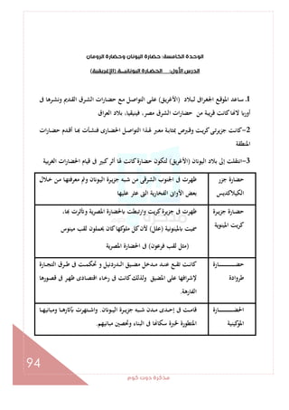 ‫ﻛﻮم‬‫دوت‬‫ﻣﺬﻛﺮة‬
94
‫اﻟﺨﺎﻣﺴﺔ‬‫اﻟﻮﺣﺪة‬:‫وﺣﻀﺎ‬‫اﻟﻴﻮﻧﺎن‬‫ﺣﻀﺎرة‬‫اﻟﺮوﻣﺎن‬‫رة‬
‫اﻷول‬‫اﻟﺪرس‬:‫اﻟﻴﻮﻧﺎﻧﻴـــﺔ‬‫اﻟﺤﻀـﺎرة‬)‫اﻹﻏﺮﻳﻘﻴﺔ‬(
1‫ـﺒﻼد‬‫ﻟ‬ ‫اﰱ‬‫ﺮ‬‫ـ‬‫ﻐ‬‫اﳉ‬ ‫ـﻊ‬‫ﻗ‬‫اﳌﻮ‬ ‫ـﺎﻋﺪ‬‫ﺳ‬ ‫ـ‬)‫ـﻖ‬‫ﻳ‬‫اﻷﻏﺮ‬(‫ﰱ‬ ‫ـﺮﻫﺎ‬‫ﺸ‬‫وﻧ‬ ‫ـﺪﱘ‬‫ﻘ‬‫اﻟ‬ ‫ـﺮق‬‫ﺸ‬‫اﻟ‬ ‫ات‬‫ر‬‫ـﺎ‬‫ﻀ‬‫ﺣ‬ ‫ـﻊ‬‫ﻣ‬ ‫ـﻞ‬‫ﺻ‬‫اﻟﺘﻮا‬ ‫ـﻰ‬‫ﻠ‬‫ﻋ‬
‫اق‬‫ﺮ‬‫اﻟﻌ‬ ‫ﺑﻼد‬ ،‫ﻓﻴﻨﻴﻘﻴﺎ‬ ،‫ﻣﺼﺮ‬ ‫اﻟﺸﺮق‬ ‫ات‬‫ر‬‫ﺣﻀﺎ‬ ‫ﻣﻦ‬ ‫ﻳﺒﺔ‬‫ﺮ‬‫ﻗ‬ ‫ﻛﺎﻧﺖ‬‫ﺎ‬ ‫ﻻ‬ ‫أور‬
2-‫ـ‬‫ـ‬‫ﳍ‬ ‫ـﱪ‬‫ـ‬‫ﻌ‬‫ﻣ‬ ‫ـﺔ‬‫ـ‬‫ﺑ‬‫ﲟﺜﺎ‬ ‫ـﱪص‬‫ـ‬‫ﻗ‬‫و‬ ‫ـﺖ‬‫ـ‬‫ﻳ‬‫ﺮ‬‫ﻛ‬‫ـﻰ‬‫ـ‬‫ﺗ‬‫ﺟﺰﻳﺮ‬ ‫ـﺖ‬‫ـ‬‫ﻧ‬‫ﻛﺎ‬‫ات‬‫ر‬‫ـﺎ‬‫ـ‬‫ﻀ‬‫ﺣ‬ ‫ـﺪم‬‫ـ‬‫ﻗ‬‫أ‬ ‫ـﺎ‬‫ـ‬ ‫ـﺄت‬‫ـ‬‫ﺸ‬‫ﻓﻨ‬ ‫ـﺎرى‬‫ـ‬‫ﻀ‬‫اﳊ‬ ‫ـﻞ‬‫ـ‬‫ﺻ‬‫اﻟﺘﻮا‬ ‫ﺬا‬
‫اﳌﻨﻄﻘﺔ‬
3-‫ن‬ ‫اﻟﻴﻮ‬ ‫ﺑﻼد‬ ‫إﱃ‬ ‫اﻧﺘﻘﻠﺖ‬)‫اﻷﻏﺮﻳﻖ‬(‫ﺑﻴﺔ‬‫ﺮ‬‫اﻟﻐ‬ ‫ات‬‫ر‬‫اﳊﻀﺎ‬ ‫ﻗﻴﺎم‬ ‫ﰱ‬ ‫ﻛﺒﲑ‬‫أﺛﺮ‬ ‫ﳍﺎ‬ ‫ﻛﺎﻧﺖ‬‫ﺣﻀﺎرة‬ ‫ﻟﺘﻜﻮن‬
‫ﺟﺰر‬ ‫ﺣﻀﺎرة‬
‫اﻟﻜﻴﻼﻛﺪﻳﺲ‬
‫ـﻼل‬‫ﺧ‬ ‫ـﻦ‬‫ﻣ‬ ‫ـﺎ‬‫ﻬ‬‫ﻣﻌﺮﻓﺘ‬ ‫وﰎ‬ ‫ن‬ ‫ـﻮ‬‫ﻴ‬‫اﻟ‬ ‫ـﺮة‬‫ﻳ‬‫ﺰ‬‫ﺟ‬ ‫ـﺒﻪ‬‫ﺷ‬ ‫ﻣﻦ‬ ‫اﻟﺸﺮﻗﻰ‬ ‫اﳉﻨﻮب‬ ‫ﰱ‬ ‫ﻇﻬﺮت‬
‫ﻋ‬ ‫اﻟﱴ‬ ‫اﻟﻔﺨﺎرﻳﺔ‬ ‫اﻷواﱏ‬ ‫ﺑﻌﺾ‬‫ﻋﻠﻴﻬﺎ‬ ‫ﺜﺮ‬
‫ـﺮة‬‫ـ‬‫ﻳ‬‫ﺰ‬‫ﺟ‬ ‫ـﺎرة‬‫ـ‬‫ﻀ‬‫ﺣ‬
‫اﳌﻴﻨﻮﻳﺔ‬ ‫ﻳﺖ‬‫ﺮ‬‫ﻛ‬
،‫ﺎ‬ ‫ﺛﺮت‬ ‫و‬ ‫ﻳﺔ‬‫ﺮ‬‫اﳌﺼ‬ ‫ﳊﻀﺎرة‬ ‫ﺗﺒﻄﺖ‬‫ر‬‫وا‬ ‫ﻳﺖ‬‫ﺮ‬‫ﻛ‬‫ﻳﺮة‬‫ﺰ‬‫ﺟ‬ ‫ﰱ‬ ‫ﻇﻬﺮت‬
‫ﳌﻴﻨﻮﻧﻴﺔ‬ ‫ﲰﻴﺖ‬)‫ﻋﻠﻞ‬(‫ﻣﻴﻨﻮس‬ ‫ﻟﻘﺐ‬ ‫ﳛﻤﻠﻮن‬ ‫ﻛﺎن‬‫ﻛﻬﺎ‬‫ﻣﻠﻮ‬ ‫ﻛﻞ‬‫ﻷن‬
)‫ﻓﺮﻋﻮن‬ ‫ﻟﻘﺐ‬ ‫ﻣﺜﻞ‬(‫اﳌﺼﺮﻳﺔ‬ ‫اﳊﻀﺎرة‬ ‫ﰱ‬
‫ـﺎرة‬‫ـ‬‫ـ‬‫ـ‬‫ـ‬‫ـ‬‫ـ‬‫ـ‬‫ـ‬‫ـ‬‫ـ‬‫ـ‬‫ـ‬‫ـ‬‫ـ‬‫ـ‬‫ـ‬‫ـ‬‫ـ‬‫ـ‬‫ـ‬‫ـ‬‫ـ‬‫ـ‬‫ـ‬‫ـ‬‫ـ‬‫ﻀ‬‫ﺣ‬
‫ﻃﺮوادة‬
‫ـﺮق‬‫ـ‬‫ـ‬‫ﻃ‬ ‫ﰱ‬ ‫ـﺖ‬‫ـ‬‫ـ‬‫ﻤ‬‫ﲢﻜ‬ ‫و‬ ‫ـﺪردﻧﻴﻞ‬‫ـ‬‫ـ‬‫ﻟ‬‫ا‬ ‫ـﻴﻖ‬‫ـ‬‫ـ‬‫ﻀ‬‫ﻣ‬ ‫ـﺪﺧﻞ‬‫ـ‬‫ـ‬‫ﻣ‬ ‫ـﺪ‬‫ـ‬‫ـ‬‫ﻨ‬‫ﻋ‬ ‫ـﻊ‬‫ـ‬‫ـ‬‫ﻘ‬‫ﺗ‬ ‫ـﺖ‬‫ـ‬‫ـ‬‫ﻧ‬‫ﻛﺎ‬‫ـﺎرة‬‫ـ‬‫ـ‬‫ﺠ‬‫اﻟﺘ‬
‫ـﻮرﻫﺎ‬‫ﺼ‬‫ﻗ‬ ‫ﰱ‬ ‫ـﺮ‬‫ﻬ‬‫ﻇ‬ ‫ـﺎدى‬‫ﺼ‬‫اﻗﺘ‬ ‫ـﺎء‬‫ﺧ‬‫ر‬ ‫ﰱ‬ ‫ﻛﺎﻧﺖ‬‫وﻟﺬﻟﻚ‬ ‫اﳌﻀﻴﻖ‬ ‫ﻋﻠﻰ‬ ‫اﻓﻬﺎ‬‫ﺮ‬‫ﻹﺷ‬
‫اﻟﻔﺎرﻫﺔ‬.
‫ـﺎرة‬‫ـ‬‫ـ‬‫ـ‬‫ـ‬‫ـ‬‫ـ‬‫ـ‬‫ـ‬‫ـ‬‫ـ‬‫ـ‬‫ـ‬‫ـ‬‫ـ‬‫ـ‬‫ـ‬‫ـ‬‫ـ‬‫ـ‬‫ـ‬‫ـ‬‫ـ‬‫ـ‬‫ﻀ‬‫اﳊ‬
‫ﻛﻴﻨﻴﺔ‬‫اﳌﻮ‬
‫ن‬ ‫ـﻮ‬‫ـ‬‫ـ‬‫ﻴ‬‫اﻟ‬ ‫ـﺮة‬‫ـ‬‫ـ‬‫ﻳ‬‫ﺟﺰ‬ ‫ـﺒﻪ‬‫ـ‬‫ـ‬‫ﺷ‬ ‫ـﺪن‬‫ـ‬‫ـ‬‫ﻣ‬ ‫ـﺪى‬‫ـ‬‫ـ‬‫ﺣ‬‫إ‬ ‫ﰱ‬ ‫ـﺖ‬‫ـ‬‫ـ‬‫ﻣ‬‫ﻗﺎ‬.‫ـﺎ‬‫ـ‬‫ـ‬‫ﻬ‬‫وﻣﺒﺎﻧﻴ‬ ‫ـﺎ‬‫ـ‬‫ـ‬‫ﻫ‬‫ر‬ ‫ـﺘﻬﺮت‬‫ـ‬‫ـ‬‫ﺷ‬‫وا‬
‫ﻣﺒﺎﻧﻴﻬﻢ‬ ‫وﲢﺼﲔ‬ ‫اﻟﺒﻨﺎء‬ ‫ﰱ‬ ‫ﺎ‬ ‫ﺳﻜﺎ‬ ‫ﳋﱪة‬ ‫اﳌﺘﻄﻮرة‬.
 