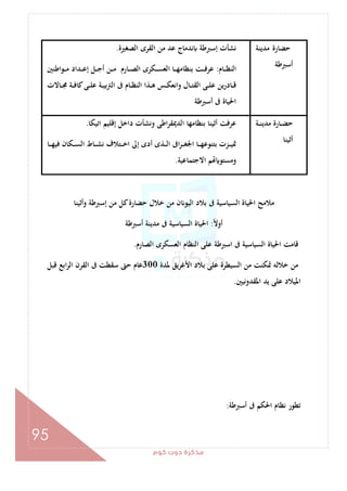 ‫ﻛﻮم‬‫دوت‬‫ﻣﺬﻛﺮة‬
95
‫ﻣﺪﻳﻨﺔ‬ ‫ﺣﻀﺎرة‬
‫أﺳﱪﻃﺔ‬
‫ﻣ‬ ‫ﻋﺪ‬ ‫ﻧﺪﻣﺎج‬ ‫إﺳﱪﻃﺔ‬ ‫ﻧﺸﺄت‬‫اﻟﺼﻐﲑة‬ ‫اﻟﻘﺮى‬ ‫ﻦ‬.
‫ـﺎم‬‫ـ‬‫ـ‬‫ﻈ‬‫اﻟﻨ‬:‫ـﻮاﻃﻨﲔ‬‫ـ‬‫ـ‬‫ﻣ‬ ‫ـﺪاد‬‫ـ‬‫ـ‬‫ﻋ‬‫إ‬ ‫ـﻞ‬‫ـ‬‫ـ‬‫ﺟ‬‫أ‬ ‫ـﻦ‬‫ـ‬‫ـ‬‫ﻣ‬ ‫ـﺎرم‬‫ـ‬‫ـ‬‫ﺼ‬‫اﻟ‬ ‫ـﻜﺮى‬‫ـ‬‫ـ‬‫ﺴ‬‫اﻟﻌ‬ ‫ـﺎ‬‫ـ‬‫ـ‬‫ﻬ‬‫ﺑﻨﻈﺎﻣ‬ ‫ـﺖ‬‫ـ‬‫ـ‬‫ﻓ‬‫ﻋﺮ‬
‫ـﺎﻻت‬‫ـ‬‫ـ‬‫ﳎ‬ ‫ـﺔ‬‫ـ‬‫ـ‬‫ﻓ‬‫ﻛﺎ‬‫ـﻰ‬‫ـ‬‫ـ‬‫ﻠ‬‫ﻋ‬ ‫ـﺔ‬‫ـ‬‫ـ‬‫ﻴ‬‫اﻟﱰﺑ‬ ‫ﰱ‬ ‫ـﺎم‬‫ـ‬‫ـ‬‫ﻈ‬‫اﻟﻨ‬ ‫ـﺬا‬‫ـ‬‫ـ‬‫ﻫ‬ ‫ـﺲ‬‫ـ‬‫ـ‬‫ﻜ‬‫اﻧﻌ‬‫و‬ ‫ـﺎل‬‫ـ‬‫ـ‬‫ﺘ‬‫اﻟﻘ‬ ‫ـﻰ‬‫ـ‬‫ـ‬‫ﻠ‬‫ﻋ‬ ‫ﻳﻦ‬‫ر‬‫ـﺎد‬‫ـ‬‫ـ‬‫ﻗ‬
‫أﺳﱪﻃﺔ‬ ‫ﰱ‬ ‫اﳊﻴﺎة‬
‫ـﺔ‬‫ـ‬‫ـ‬‫ﻨ‬‫ﻣﺪﻳ‬ ‫ـﺎرة‬‫ـ‬‫ـ‬‫ﻀ‬‫ﺣ‬
‫أﺛﻴﻨﺎ‬
‫اﺗﻴﻜﺎ‬ ‫إﻗﻠﻴﻢ‬ ‫داﺧﻞ‬ ‫وﻧﺸﺄت‬ ‫اﻃﻰ‬‫ﺮ‬‫اﻟﺪﳝﻘ‬ ‫ﺑﻨﻈﺎﻣﻬﺎ‬ ‫أﺛﻴﻨﺎ‬ ‫ﻋﺮﻓﺖ‬.
‫ـﺬى‬‫ـ‬‫ـ‬‫ﻟ‬‫ا‬ ‫اﰱ‬‫ﺮ‬‫ـ‬‫ـ‬‫ـ‬‫ﻐ‬‫اﳉ‬ ‫ـﺎ‬‫ـ‬‫ـ‬‫ﻬ‬‫ﺑﺘﻨﻮﻋ‬ ‫ـﺰت‬‫ـ‬‫ـ‬‫ﻴ‬‫ﲤ‬‫ـﺎ‬‫ـ‬‫ـ‬‫ﻬ‬‫ﻓﻴ‬ ‫ـﻜﺎن‬‫ـ‬‫ـ‬‫ﺴ‬‫اﻟ‬ ‫ـﺎط‬‫ـ‬‫ـ‬‫ﺸ‬‫ﻧ‬ ‫ـﺘﻼف‬‫ـ‬‫ـ‬‫ﺧ‬‫ا‬ ‫إﱃ‬ ‫أدى‬
‫اﻻﺟﺘﻤﺎﻋﻴﺔ‬ ‫ﻢ‬ ‫وﻣﺴﺘﻮ‬.
‫وأﺛﻴﻨﺎ‬ ‫إﺳﱪﻃﺔ‬ ‫ﻣﻦ‬ ‫ﻛﻞ‬‫ﺣﻀﺎرة‬ ‫ﺧﻼل‬ ‫ﻣﻦ‬ ‫ن‬ ‫اﻟﻴﻮ‬ ‫ﺑﻼد‬ ‫ﰱ‬ ‫اﻟﺴﻴﺎﺳﻴﺔ‬ ‫اﳊﻴﺎة‬ ‫ﻣﻼﻣﺢ‬
ً‫ﻻ‬‫أو‬:‫أﺳﱪﻃﺔ‬ ‫ﻣﺪﻳﻨﺔ‬ ‫ﰱ‬ ‫اﻟﺴﻴﺎﺳﻴﺔ‬ ‫اﳊﻴﺎة‬
‫اﻟﺼﺎرم‬ ‫اﻟﻌﺴﻜﺮى‬ ‫اﻟﻨﻈﺎم‬ ‫ﻋﻠﻰ‬ ‫اﺳﱪﻃﺔ‬ ‫ﰱ‬ ‫اﻟﺴﻴﺎﺳﻴﺔ‬ ‫اﳊﻴﺎة‬ ‫ﻗﺎﻣﺖ‬.
‫ﻋﻠ‬ ‫اﻟﺴﻴﻄﺮة‬ ‫ﻣﻦ‬ ‫ﲤﻜﻨﺖ‬ ‫ﺧﻼﻟﻪ‬ ‫ﻣﻦ‬‫ﳌﺪة‬ ‫اﻷﻏﺮﻳﻖ‬ ‫ﺑﻼد‬ ‫ﻰ‬300‫ﻗﺒﻞ‬ ‫اﺑﻊ‬‫ﺮ‬‫اﻟ‬ ‫اﻟﻘﺮن‬ ‫ﰱ‬ ‫ﺳﻘﻄﺖ‬ ‫ﺣﱴ‬ ‫ﻋﺎم‬
‫اﳌﻘﺪوﻧﻴﲔ‬ ‫ﻳﺪ‬ ‫ﻋﻠﻰ‬ ‫اﳌﻴﻼد‬.
‫أﺳﱪﻃﺔ‬ ‫ﰱ‬ ‫اﳊﻜﻢ‬ ‫ﻧﻈﺎم‬ ‫ﺗﻄﻮر‬:
 