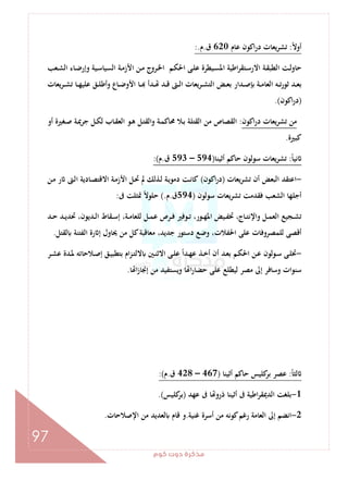 ‫ﻛﻮم‬‫دوت‬‫ﻣﺬﻛﺮة‬
97
ً‫ﻻ‬‫أو‬:‫ﻋﺎم‬ ‫اﻛﻮن‬‫ر‬‫د‬ ‫ﻳﻌﺎت‬‫ﺮ‬‫ﺗﺸ‬620‫ق‬.‫م‬:.
‫ـﻌﺐ‬‫ـ‬‫ﺸ‬‫اﻟ‬ ‫ـﺎء‬‫ـ‬‫ﺿ‬‫وإر‬ ‫ـﻴﺔ‬‫ـ‬‫ﺳ‬‫اﻟﺴﻴﺎ‬ ‫ـﺔ‬‫ـ‬‫ﻣ‬‫اﻷز‬ ‫ـﻦ‬‫ـ‬‫ﻣ‬ ‫ـﺮوج‬‫ـ‬‫ﳋ‬‫ا‬ ‫ـﻢ‬‫ـ‬‫ﻜ‬‫اﳊ‬ ‫ـﻰ‬‫ـ‬‫ﻠ‬‫ﻋ‬ ‫ـﻴﻄﺮة‬‫ـ‬‫ﺴ‬‫اﳌ‬ ‫اﻃﻴﺔ‬‫ﺮ‬‫ـﺘﻘ‬‫ـ‬‫ﺳ‬‫اﻻر‬ ‫ـﺔ‬‫ـ‬‫ﻘ‬‫اﻟﻄﺒ‬ ‫ـﺖ‬‫ـ‬‫ﻟ‬‫ﺣﺎو‬
‫ـ‬‫ـ‬‫ـ‬ ‫ـﺪأ‬‫ـ‬ ‫ـﺪ‬‫ـ‬‫ـ‬‫ﻗ‬ ‫ـﱴ‬‫ـ‬‫ـ‬‫ﻟ‬‫ا‬ ‫ـﺮﻳﻌﺎت‬‫ـ‬‫ﺸ‬‫اﻟﺘ‬ ‫ـﺾ‬‫ـ‬‫ـ‬‫ﻌ‬‫ﺑ‬ ‫ـﺪار‬‫ـ‬‫ـ‬‫ﺻ‬ ‫ـﺔ‬‫ـ‬‫ﻣ‬‫اﻟﻌﺎ‬ ‫ـﻪ‬‫ـ‬‫ـ‬‫ﺗ‬‫ر‬‫ﺛﻮ‬ ‫ـﺪ‬‫ـ‬‫ﻌ‬‫ﺑ‬‫ﻳﻌﺎت‬‫ﺮ‬‫ـ‬‫ـ‬‫ـ‬‫ﺸ‬‫ﺗ‬ ‫ـﺎ‬‫ـ‬‫ـ‬‫ﻬ‬‫ﻋﻠﻴ‬ ‫ـﻖ‬‫ـ‬‫ﻠ‬‫وأﻃ‬ ‫ـﺎع‬‫ـ‬‫ـ‬‫ﺿ‬‫اﻷو‬ ‫ﺎ‬
)‫اﻛﻮن‬‫ر‬‫د‬.(
‫اﻛﻮن‬‫ر‬‫د‬ ‫ﻳﻌﺎت‬‫ﺮ‬‫ﺗﺸ‬ ‫ﻣﻦ‬:‫أو‬ ‫ـﻐﲑة‬‫ﺻ‬ ‫ـﺔ‬‫ﳝ‬‫ﺟﺮ‬ ‫ـﻞ‬‫ﻜ‬‫ﻟ‬ ‫ـﺎب‬‫ﻘ‬‫اﻟﻌ‬ ‫ـﻮ‬‫ﻫ‬ ‫ـﻞ‬‫ﺘ‬‫واﻟﻘ‬ ‫ـﺔ‬‫ﻤ‬‫ﳏﺎﻛ‬ ‫ـﻼ‬‫ﺑ‬ ‫اﻟﻘﺘﻠﺔ‬ ‫ﻣﻦ‬ ‫اﻟﻘﺼﺎص‬
‫ﻛﺒﲑة‬.
ً‫ﺎ‬‫ﻧﻴ‬:‫أﺛﻴﻨﺎ‬ ‫ﺣﺎﻛﻢ‬ ‫ﺳﻮﻟﻮن‬ ‫ﺗﺸﺮﻳﻌﺎت‬)594–593‫ق‬.‫م‬:(
-‫ﻳﻌﺎت‬‫ﺮ‬‫ﺗﺸ‬ ‫أن‬ ‫اﻟﺒﻌﺾ‬ ‫اﻋﺘﻘﺪ‬)‫اﻛﻮن‬‫ر‬‫د‬(‫ا‬ ‫ـﺎدﻳﺔ‬‫ﺼ‬‫اﻻﻗﺘ‬ ‫ـﺔ‬‫ﻣ‬‫اﻷز‬ ‫ـﻞ‬‫ﲢ‬ ‫ﱂ‬ ‫ـﺬﻟﻚ‬‫ﻟ‬ ‫ـﺔ‬‫ﻳ‬‫دﻣﻮ‬ ‫ـﺖ‬‫ﻧ‬‫ﻛﺎ‬‫ـﻦ‬‫ﻣ‬ ‫ر‬ ‫ـﱴ‬‫ﻟ‬
‫ﺳﻮﻟﻮن‬ ‫ﻳﻌﺎت‬‫ﺮ‬‫ﺗﺸ‬ ‫ﻓﻘﺪﻣﺖ‬ ‫اﻟﺸﻌﺐ‬ ‫أﺟﻠﻬﺎ‬)594‫ق‬.‫م‬(.‫ﰱ‬ ‫ﲤﺜﻠﺖ‬ ً‫ﻻ‬‫ﺣﻠﻮ‬:
‫ـﺪ‬‫ـ‬‫ﺣ‬ ‫ـﺪ‬‫ـ‬‫ﻳ‬‫ﲢﺪ‬ ،‫ـﺪﻳﻮن‬‫ـ‬‫ﻟ‬‫ا‬ ‫ـﻘﺎط‬‫ـ‬‫ﺳ‬‫إ‬ ،‫ـﺔ‬‫ـ‬‫ﻣ‬‫ﻟﻠﻌﺎ‬ ‫ـﻞ‬‫ـ‬‫ﻤ‬‫ﻋ‬ ‫ـﺮص‬‫ـ‬‫ﻓ‬ ‫ـﻮﻓﲑ‬‫ـ‬‫ﺗ‬ ،‫ـﻮر‬‫ـ‬‫ﻬ‬‫اﳌ‬ ‫ـﻴﺾ‬‫ـ‬‫ﻔ‬‫ﲣ‬ ،‫ـﺎج‬‫ـ‬‫ﺘ‬‫واﻹﻧ‬ ‫ـﻞ‬‫ـ‬‫ﻤ‬‫اﻟﻌ‬ ‫ـﺠﻴﻊ‬‫ـ‬‫ﺸ‬‫ﺗ‬
‫ﻟﻘﺘﻞ‬ ‫اﻟﻔﺘﻨﺔ‬ ‫رة‬ ‫إ‬ ‫ﳛﺎول‬ ‫ﻣﻦ‬ ‫ﻛﻞ‬‫ﻣﻌﺎﻗﺒﺔ‬ ،‫ﺟﺪﻳﺪ‬ ‫دﺳﺘﻮر‬ ‫وﺿﻊ‬ ،‫اﳊﻔﻼت‬ ‫ﻋﻠﻰ‬ ‫ﻟﻠﻤﺼﺮوﻓﺎت‬ ‫أﻗﺼﻰ‬.
-‫ـﻢ‬‫ـ‬‫ﻜ‬‫اﳊ‬ ‫ـﻦ‬‫ـ‬‫ﻋ‬ ‫ـﻮﻟﻮن‬‫ـ‬‫ﺳ‬ ‫ـﻰ‬‫ـ‬‫ﻠ‬‫ﲣ‬‫ـﺮ‬‫ـ‬‫ﺸ‬‫ﻋ‬ ‫ـﺪة‬‫ـ‬‫ﳌ‬ ‫ـﻼﺣﺎﺗﻪ‬‫ـ‬‫ﺻ‬‫إ‬ ‫ـﻖ‬‫ـ‬‫ﻴ‬‫ﺑﺘﻄﺒ‬ ‫ام‬‫ﺰ‬‫ـ‬‫ـ‬‫ﺘ‬‫ﻻﻟ‬ ‫ـﲔ‬‫ـ‬‫ﻨ‬‫اﻻﺛ‬ ‫ـﻰ‬‫ـ‬‫ﻠ‬‫ﻋ‬ ً‫ا‬‫ـﺪ‬‫ـ‬‫ﻬ‬‫ﻋ‬ ‫ـﺬ‬‫ـ‬‫ﺧ‬‫أ‬ ‫أن‬ ‫ـﺪ‬‫ـ‬‫ﻌ‬‫ﺑ‬
‫ﺎ‬ ‫ا‬‫ز‬‫إﳒﺎ‬ ‫ﻣﻦ‬ ‫وﻳﺴﺘﻔﻴﺪ‬ ‫ﺎ‬ ‫ا‬‫ر‬‫ﺣﻀﺎ‬ ‫ﻋﻠﻰ‬ ‫ﻟﻴﻄﻠﻊ‬ ‫ﻣﺼﺮ‬ ‫إﱃ‬ ‫وﺳﺎﻓﺮ‬ ‫ﺳﻨﻮات‬.
ً‫ﺎ‬‫ﻟﺜ‬:‫أﺛﻴﻨﺎ‬ ‫ﺣﺎﻛﻢ‬ ‫ﻛﻠﻴﺲ‬‫ﺑﺮ‬ ‫ﻋﺼﺮ‬)467–428‫ق‬.‫م‬:(
1-‫ﻋﻬﺪ‬ ‫ﰱ‬ ‫ﺎ‬ ‫ذرو‬ ‫أﺛﻴﻨﺎ‬ ‫ﰱ‬ ‫اﻃﻴﺔ‬‫ﺮ‬‫اﻟﺪﳝﻘ‬ ‫ﺑﻠﻐﺖ‬)‫ﻛﻠﻴﺲ‬‫ﺑﺮ‬.(
2-‫ﻣ‬ ‫ﻛﻮﻧﻪ‬‫رﻏﻢ‬ ‫اﻟﻌﺎﻣﺔ‬ ‫إﱃ‬ ‫اﻧﻀﻢ‬‫ﻏﻨﻴﺔ‬ ‫أﺳﺮة‬ ‫ﻦ‬.‫اﻹﺻﻼﺣﺎت‬ ‫ﻣﻦ‬ ‫ﻟﻌﺪﻳﺪ‬ ‫ﻗﺎم‬ ‫و‬.
 