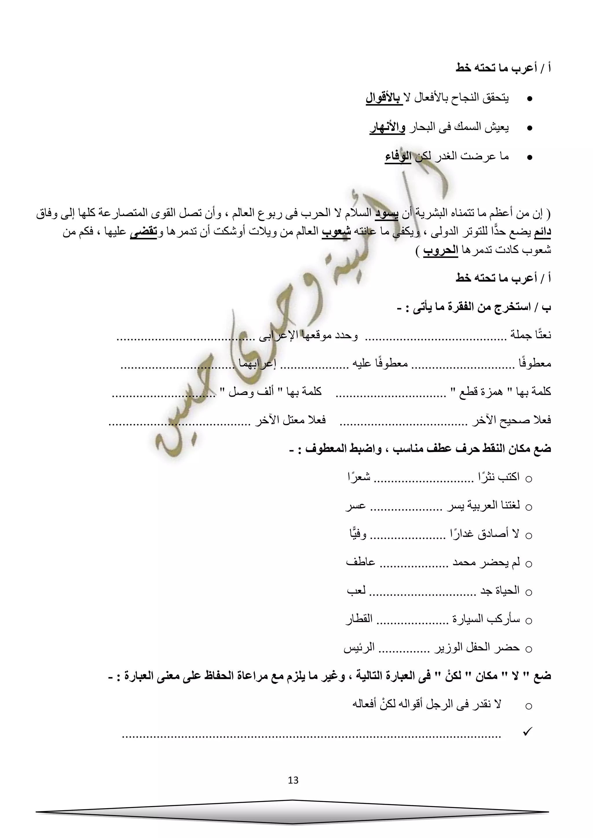 13
‫خط‬ ‫تحته‬ ‫ما‬ ‫أعرب‬ / ‫أ‬
‫ال‬ ‫باألفعال‬ ‫النجاح‬ ‫يتحقق‬‫باألقوال‬
‫البحار‬ ‫فى‬ ‫السمك‬ ‫يعيش‬‫واألنهار‬
‫لكن‬ ‫الغدر‬ ‫عرضت‬ ‫ما‬‫الوفاء‬
‫أن‬ ‫البشرية‬ ‫تتمناه‬ ‫ما‬ ‫أعظم‬ ‫من‬ ‫إن‬ (‫يسود‬‫المتصار‬ ‫القوى‬ ‫تصل‬ ‫وأن‬ ، ‫العالم‬ ‫ربوع‬ ‫فى‬ ‫الحرب‬ ‫ال‬ ‫السالم‬‫وفاق‬ ‫إلى‬ ‫كلها‬ ‫عة‬
‫دائم‬‫عانته‬ ‫ما‬ ‫ويكفى‬ ، ‫الدولى‬ ‫للتوتر‬ ‫ا‬ًّ‫د‬‫ح‬ ‫يضع‬‫شعوب‬‫و‬ ‫تدمرها‬ ‫أن‬ ‫أوشكت‬ ‫ويالت‬ ‫من‬ ‫العالم‬‫تقضى‬‫من‬ ‫فكم‬ ، ‫عليها‬
‫تدمرها‬ ‫كادت‬ ‫شعوب‬‫الحروب‬)
‫خط‬ ‫تحته‬ ‫ما‬ ‫أعرب‬ / ‫أ‬
: ‫يأتى‬ ‫ما‬ ‫الفقرة‬ ‫من‬ ‫استخرج‬ / ‫ب‬-
........... ‫جملة‬ ‫ا‬ً‫ت‬‫نع‬............................................. ‫اإلعرابى‬ ‫موقعها‬ ‫وحدد‬ .........................
ً‫ف‬‫معطو‬............ ‫ا‬...........‫معطو‬ .................. ‫عليه‬ ‫ا‬ً‫ف‬.... ‫إعرابهما‬ ......................................
. " ‫قطع‬ ‫همزة‬ " ‫بها‬ ‫كلمة‬........ " ‫وصل‬ ‫ألف‬ " ‫بها‬ ‫كلمة‬ .....................................................
.......... ‫اآلخر‬ ‫معتل‬ ‫فعال‬ ..................................... ‫اآلخر‬ ‫صحيح‬ ‫فعال‬...............................
‫مناس‬ ‫عطف‬ ‫حرف‬ ‫النقط‬ ‫مكان‬ ‫ضع‬: ‫المعطوف‬ ‫واضبط‬ ، ‫ب‬-
o‫ا‬ً‫ر‬‫شع‬ ............................. ‫ًا‬‫ر‬‫نث‬ ‫اكتب‬
o‫عسر‬ ..................... ‫يسر‬ ‫العربية‬ ‫لغتنا‬
o‫ا‬ًّ‫ي‬‫وف‬ ...................... ‫ًا‬‫ر‬‫غدا‬ ‫أصادق‬ ‫ال‬
o‫عاطف‬ .................... ‫محمد‬ ‫يحضر‬ ‫لم‬
o‫لعب‬ ............................... ‫جد‬ ‫الحياة‬
o‫سأركب‬‫القطار‬ ..................... ‫السيارة‬
o‫الرئيس‬ ............... ‫الوزير‬ ‫الحفل‬ ‫حضر‬
: ‫العبارة‬ ‫معنى‬ ‫على‬ ‫الحفاظ‬ ‫مراعاة‬ ‫مع‬ ‫يلزم‬ ‫ما‬ ‫وغير‬ ، ‫التالية‬ ‫العبارة‬ ‫فى‬ " ْ‫لكن‬ " ‫مكان‬ " ‫ال‬ " ‫ضع‬-
o‫أفعاله‬ ْ‫لكن‬ ‫أقواله‬ ‫الرجل‬ ‫فى‬ ‫نقدر‬ ‫ال‬
.............................................................................................................
 