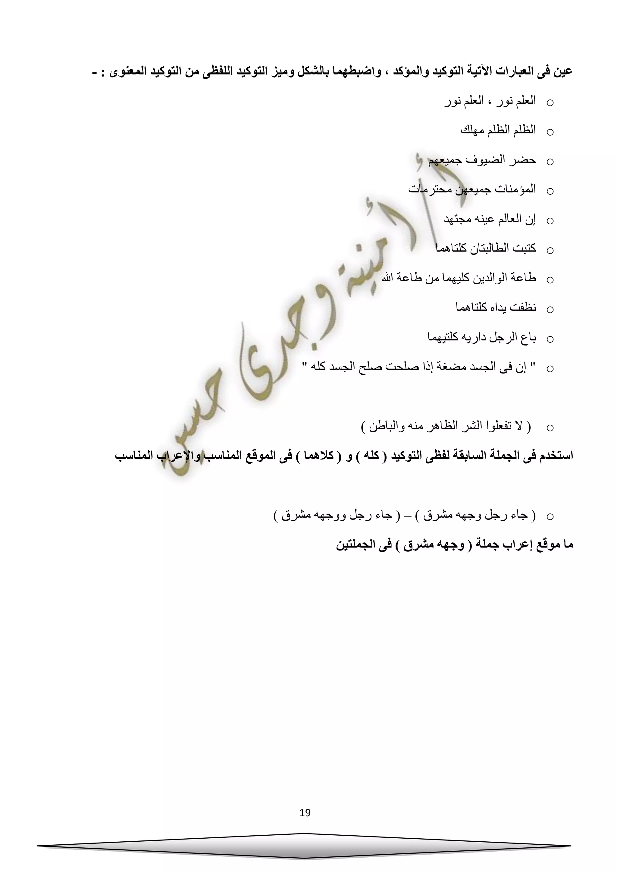 19
: ‫المعنوى‬ ‫التوكيد‬ ‫من‬ ‫اللفظى‬ ‫التوكيد‬ ‫وميز‬ ‫بالشكل‬ ‫واضبطهما‬ ، ‫والمؤكد‬ ‫التوكيد‬ ‫اآلتية‬ ‫العبارات‬ ‫فى‬ ‫عين‬-
o‫نور‬ ‫العلم‬ ، ‫نور‬ ‫العلم‬
o‫مهلك‬ ‫الظلم‬ ‫الظلم‬
o‫حضر‬‫جميعهم‬ ‫الضيوف‬
o‫محترمات‬ ‫جميعهن‬ ‫المؤمنات‬
o‫مجتهد‬ ‫عينه‬ ‫العالم‬ ‫إن‬
o‫كلتاهما‬ ‫الطالبتان‬ ‫كتبت‬
o‫هللا‬ ‫طاعة‬ ‫من‬ ‫كليهما‬ ‫الوالدين‬ ‫طاعة‬
o‫كلتاهما‬ ‫يداه‬ ‫نظفت‬
o‫كلتيهما‬ ‫داريه‬ ‫الرجل‬ ‫باع‬
o" ‫كله‬ ‫الجسد‬ ‫صلح‬ ‫صلحت‬ ‫إذا‬ ‫مضغة‬ ‫الجسد‬ ‫فى‬ ‫إن‬ "
o) ‫والباطن‬ ‫منه‬ ‫الظاهر‬ ‫الشر‬ ‫تفعلوا‬ ‫ال‬ (
‫استخدم‬‫المناسب‬ ‫واإلعراب‬ ‫المناسب‬ ‫الموقع‬ ‫فى‬ ) ‫كالهما‬ ( ‫و‬ ) ‫كله‬ ( ‫التوكيد‬ ‫لفظى‬ ‫السابقة‬ ‫الجملة‬ ‫فى‬
o) ‫مشرق‬ ‫وجهه‬ ‫رجل‬ ‫جاء‬ (–) ‫مشرق‬ ‫ووجهه‬ ‫رجل‬ ‫جاء‬ (
‫الجملتين‬ ‫فى‬ ) ‫مشرق‬ ‫وجهه‬ ( ‫جملة‬ ‫إعراب‬ ‫موقع‬ ‫ما‬
 