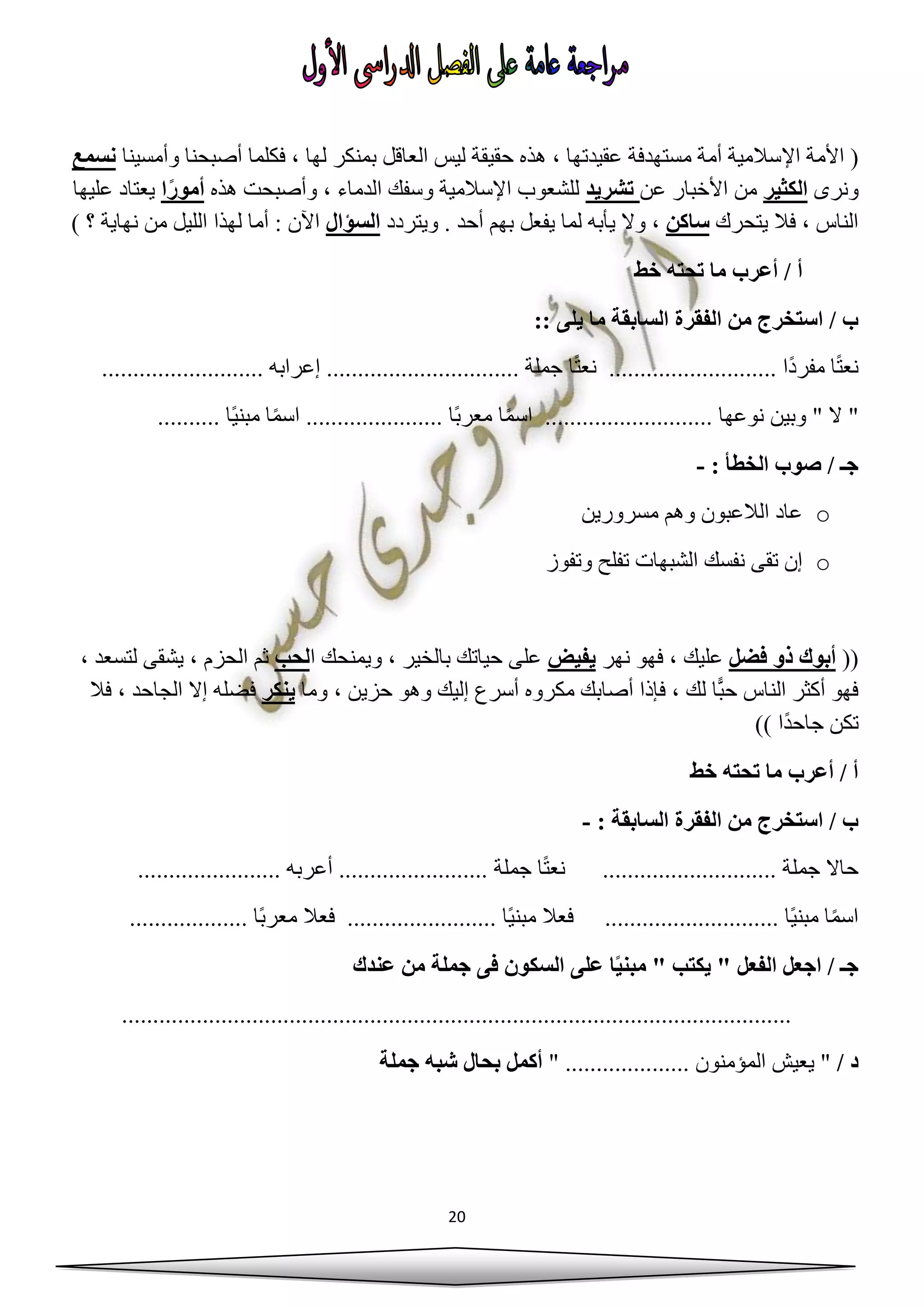 20
(‫اإل‬ ‫األمة‬‫الع‬ ‫ليس‬ ‫حقيقة‬ ‫هذه‬ ، ‫عقيدتها‬ ‫مستهدفة‬ ‫أمة‬ ‫سالمية‬‫وأمسينا‬ ‫أصبحنا‬ ‫فكلما‬ ، ‫لها‬ ‫بمنكر‬ ‫اقل‬‫نسمع‬
‫ونرى‬‫الكثير‬‫عن‬ ‫األخبار‬ ‫من‬‫تشريد‬‫هذه‬ ‫وأصبحت‬ ، ‫الدماء‬ ‫وسفك‬ ‫اإلسالمية‬ ‫للشعوب‬‫ا‬ً‫ر‬‫أمو‬‫عليها‬ ‫يعتاد‬
‫يتحرك‬ ‫فال‬ ، ‫الناس‬‫ساكن‬‫ويتردد‬ . ‫أحد‬ ‫بهم‬ ‫يفعل‬ ‫لما‬ ‫يأبه‬ ‫وال‬ ،‫السؤال‬) ‫؟‬ ‫نهاية‬ ‫من‬ ‫الليل‬ ‫لهذا‬ ‫أما‬ : ‫اآلن‬
‫خ‬ ‫تحته‬ ‫ما‬ ‫أعرب‬ / ‫أ‬‫ط‬
:: ‫يلى‬ ‫ما‬ ‫السابقة‬ ‫الفقرة‬ ‫من‬ ‫استخرج‬ / ‫ب‬
.......................... ‫إعرابه‬ ............................... ‫جملة‬ ‫ا‬ً‫ت‬‫نع‬ ........................... ‫ًا‬‫د‬‫مفر‬ ‫ا‬ً‫ت‬‫نع‬
‫وبين‬ " ‫ال‬ "................... ‫نوعها‬........ً‫ي‬‫مبن‬ ‫ا‬ً‫م‬‫اس‬ ...................... ‫ًا‬‫ب‬‫معر‬ ‫ا‬ً‫م‬‫اس‬.......... ‫ا‬
: ‫الخطأ‬ ‫صوب‬ / ‫جـ‬-
o‫مسرورين‬ ‫وهم‬ ‫الالعبون‬ ‫عاد‬
o‫وتفوز‬ ‫تفلح‬ ‫الشبهات‬ ‫نفسك‬ ‫تقى‬ ‫إن‬
((‫فضل‬ ‫ذو‬ ‫أبوك‬‫نهر‬ ‫فهو‬ ، ‫عليك‬‫يفيض‬‫ا‬ ‫ويمنحك‬ ، ‫بالخير‬ ‫حياتك‬ ‫على‬‫لحب‬، ‫لتسعد‬ ‫يشقى‬ ، ‫الحزم‬ ‫ثم‬
‫وما‬ ، ‫حزين‬ ‫وهو‬ ‫إليك‬ ‫أسرع‬ ‫مكروه‬ ‫أصابك‬ ‫فإذا‬ ، ‫لك‬ ‫ا‬ًّ‫ب‬‫ح‬ ‫الناس‬ ‫أكثر‬ ‫فهو‬‫ينكر‬‫ف‬‫فال‬ ، ‫الجاحد‬ ‫إال‬ ‫ضله‬
)) ‫ًا‬‫د‬‫جاح‬ ‫تكن‬
‫خط‬ ‫تحته‬ ‫ما‬ ‫أعرب‬ / ‫أ‬
: ‫السابقة‬ ‫الفقرة‬ ‫من‬ ‫استخرج‬ / ‫ب‬-
....................... ‫أعربه‬ ........................ ‫جملة‬ ‫ا‬ً‫ت‬‫نع‬ ............................ ‫جملة‬ ‫حاال‬
ً‫ي‬‫مبن‬ ‫فعال‬ ............................ ‫ًا‬‫ي‬‫مبن‬ ‫ا‬ً‫م‬‫اس‬................... ‫ًا‬‫ب‬‫معر‬ ‫فعال‬ ........................ ‫ا‬
‫عندك‬ ‫من‬ ‫جملة‬ ‫فى‬ ‫السكون‬ ‫على‬ ‫ا‬ً‫ي‬‫مبن‬ " ‫يكتب‬ " ‫الفعل‬ ‫اجعل‬ / ‫جـ‬
............................................................................................................
/ ‫د‬...... ‫المؤمنون‬ ‫يعيش‬ "" ..............‫جملة‬ ‫شبه‬ ‫بحال‬ ‫أكمل‬
 