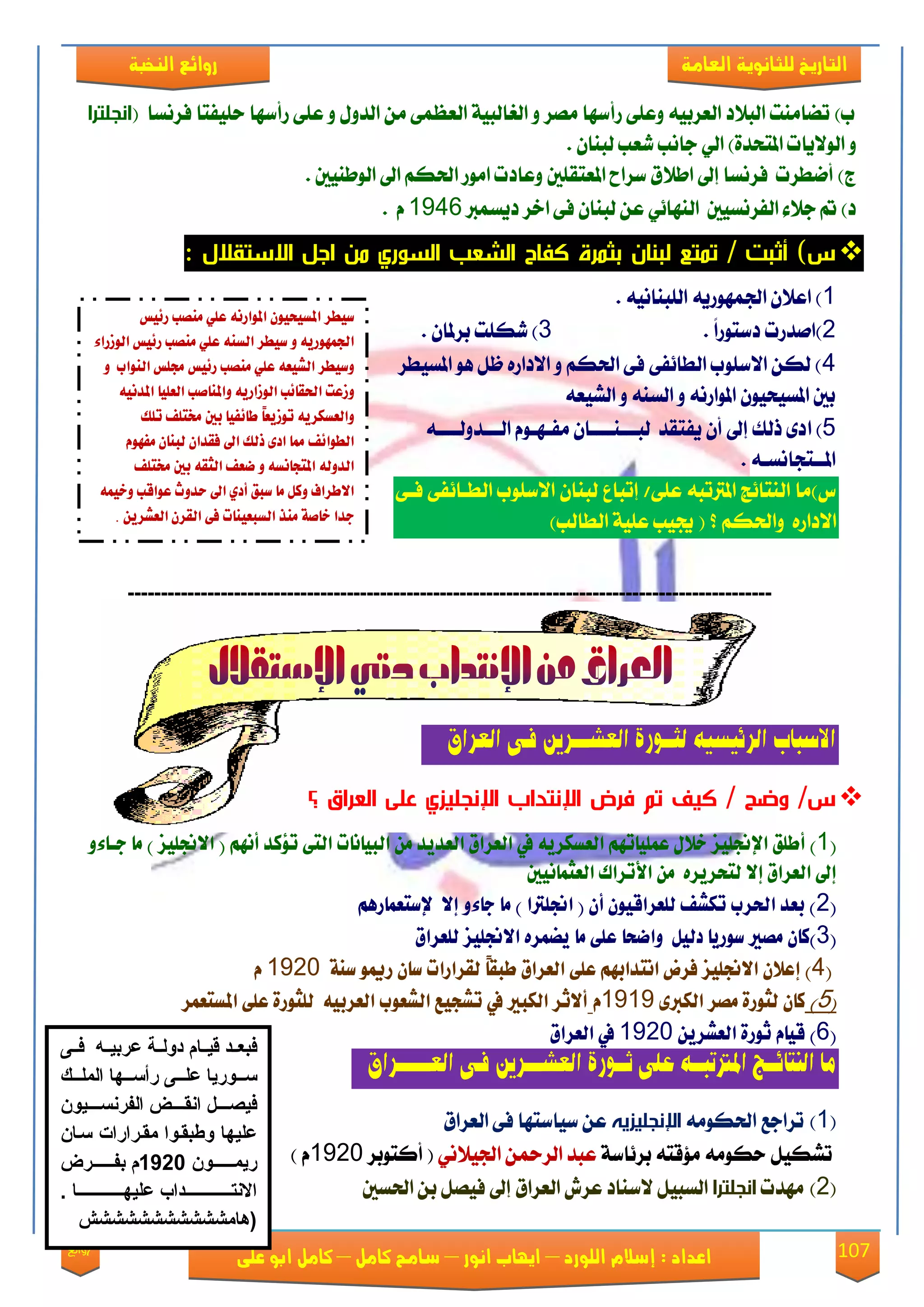 107‫روائع‬
‫العامة‬ ‫للثانوية‬ ‫التاريخ‬‫الهخبة‬ ‫روائع‬
‫اللورد‬ ‫إسالم‬ : ‫اعداد‬–‫انور‬ ‫ايواب‬–‫سامح‬‫كامل‬–‫كام‬‫على‬ ‫ابو‬ ‫ل‬
( ‫ؾكْها‬ ‫سًٝؿتا‬ ‫قأنٗا‬ ٢ً‫ع‬ ٚ ٍٚ‫ايؿ‬ َٔ ٢ُ‫ايعع‬ ١ٝ‫ايػايب‬ ٚ ‫َُك‬ ‫قأنٗا‬ ٢ً‫ٚع‬ ٘ٝ‫ايعكب‬ ‫ايب٬ؾ‬ ‫تٓآَت‬ )‫ب‬‫انجلترا‬
ٕ‫يبٓا‬ ‫يعب‬ ‫داْب‬ ٞ‫اي‬ )٠‫املتشؿ‬ ‫ايٛ٫ٜات‬ ٚ.
‫املعتكًني‬ ‫نكاغ‬ ‫اط٬م‬ ‫إىل‬ ‫ؾكْها‬ ‫أْطكت‬ )‫ز‬‫ايٛطٓٝني‬ ‫اىل‬ ِ‫اذته‬ ‫اَٛق‬ ‫ٚعاؾت‬.
‫ؾٜهُرب‬ ‫اػك‬ ٢‫ؾ‬ ٕ‫يبٓا‬ ٔ‫ع‬ ٞ٥‫ايٓٗا‬ ‫ايؿكْهٝني‬ ٤٬‫د‬ ‫مت‬ )‫ؾ‬1946ّ.
‫االستقالل‬ ‫اجل‬ ‫من‬ ‫السوري‬ ‫الشعب‬ ‫كفاح‬ ‫بثمرة‬ ‫لبنان‬ ‫تمتع‬ / ‫أثبت‬ )‫س‬:
1ْ٘ٝ‫ايًبٓا‬ ٜ٘‫ادتُٗٛق‬ ٕ٬‫اع‬ ).
2ً‫ا‬‫ؾنتٛق‬ ‫)اَؿقت‬.3ٕ‫بكملا‬ ‫يهًت‬ ).
4‫املهٝطك‬ ٖٛ ٌ‫ظ‬ ٙ‫ا٫ؾاق‬ ٚ ِ‫اذته‬ ٢‫ؾ‬ ٢‫ايطا٥ؿ‬ ‫ا٫نًٛب‬ ٔ‫يه‬ )
٘‫ايًٝع‬ ٚ ٘ٓ‫ايه‬ ٚ ْ٘‫املٛاق‬ ٕٛٝ‫املهٝش‬ ‫بني‬
5‫ا‬ )٘‫ايعععؿٚيعععع‬ ّٛ‫َؿعٗع‬ ٕ‫يبعععٓععععا‬ ‫ٜؿتكؿ‬ ٕ‫أ‬ ‫إىل‬ ‫ـيو‬ ٣‫ؾ‬
٘‫املععتذاْهع‬.
٢‫ؾع‬ ٢‫ايطعا٥ؿ‬ ‫ا٫نًٛب‬ ٕ‫يبٓا‬ ‫إتباع‬ /٢ً‫ع‬ ٘‫املرتتب‬ ‫ايٓتا٥ر‬ ‫ى)َا‬
٫‫ا‬ِ‫ٚاذته‬ ٙ‫ؾاق‬)‫ايطايب‬ ١ًٝ‫ع‬ ‫جيٝب‬ (
-------------------------------------------------------------------------------------------------
‫العراق‬ ‫فـى‬ ‫العشـــرين‬ ‫لثــورة‬ ‫الرئيسيه‬ ‫االسباب‬
‫؟‬ ‫العراق‬ ‫على‬ ‫اإلنجليزي‬ ‫اإلنتداب‬ ‫فرض‬ ‫تم‬ ‫كي‬ / ‫وضح‬ /‫س‬
(1ًٝ‫)‌أطًل‌اإلجن‬‌‌ٚ٤‫ص‌خالٍ‌عًُٝاتِٗ‌ايعطهسٜ٘‌يف‌ايعسام‌ايعدٜد‌َٔ‌ايبٝاْات‌ايت٢‌تؤند‌أِْٗ‌(‌االجنًٝص‌)‌َا‌داا‬
‌‌‫إىل‌ايعسام‌إال‌يتشسٜسٙ‌‌َٔ‌األتساى‌ايعجُاْٝني‬‌
(2‌‌ِٖ‫‌يًعساقٕٝٛ‌إٔ‌(‌اجنًرتا‌)‌َا‌دا٤ٚ‌إال‌‌إلضتعُاز‬ ‫)‌بعد‌اذتسب‌تهػ‬‌
(3ًٝ‫)نإ‌َضري‌ضٛزٜا‌ديٌٝ‌‌ٚاعشا‌عً٢‌َا‌ٜغُسٙ‌االجن‬‫ص‌يًعسام‬‌
‌(4‌‫ً‌يكسازات‬‫ا‬‫)‌إعالٕ‌االجنًٝص‌فسض‌اْتدابِٗ‌عً٢‌ايعسام‌طبك‬ٛ‫ضإ‌زمي‬‌‌‌١ٓ‫ض‬1925‌‌‌ّ‌
(5‌)‌٣‫نإ‌يجٛز٠‌َضس‌ايهرب‬1919ّ‌‌‌‌‫أالثس‌ايهبري‌يف‌تػذٝع‌ايػعٛب‌ايعسبٝ٘‌‌يًجٛز٠‌عً٢‌املطتعُس‬‌
(6‌ٜٔ‫)‌قٝاّ‌ثٛز٠‌ايعػس‬1925‌‌‫يف‌ايعسام‬‌
‫ا‬ ‫ثــورة‬ ‫على‬ ‫املرتتبــه‬ ‫النتائــج‬ ‫ما‬‫العــــــراق‬ ‫فـى‬ ‫لعشـــرين‬
(1)َ٘ٛ‫اذته‬ ‫تكادع‬‫اإلنجليزيه‬‫ايعكام‬ ٢‫ؾ‬ ‫نٝانتٗا‬ ٔ‫ع‬
١‫بك٥ان‬ ٘‫َ٪قت‬ َ٘ٛ‫سه‬ ٌٝ‫تًه‬‫عبؿ‬ٔ‫ايكمح‬ْٞ٬ٝ‫ادت‬‫أنتٛبك‬ (1925) ّ
(2)‫َٗؿت‬‫انجلترا‬‫اذتهني‬ ٔ‫ب‬ ٌُٝ‫ؾ‬ ‫إىل‬ ‫ايعكام‬ ٍ‫عك‬ ‫٫نٓاؾ‬ ٌٝ‫ايهب‬
‌‫ضٝطس‌املطٝشٕٝٛ‌املٛازْ٘‌عًٞ‌َٓضب‌ز٥ٝظ‬
‌٤‫ادتُٗٛزٜ٘‌ٚ‌ضٝطس‌ايطٓ٘‌عًٞ‌َٓضب‌ز٥ٝظ‌ايٛشزا‬
‌ٚ‌‌‫ٚضٝطس‌ايػٝع٘‌عًٞ‌َٓضب‌ز٥ٝظ‌زتًظ‌ايٓٛاب‬
‫ٚشعت‌اذتكا٥ب‌ايٛشازٜ٘‌ٚاملٓاصب‌ايع‬‌ْ٘ٝ‫ًٝا‌املد‬
‌‫‌تًو‬ ً‫ً‌طا٥فٝا‌بني‌خمت‬‫ا‬‫ٚايعطهسٜ٘‌تٛشٜع‬
‌ّٛٗ‫‌مما‌اد٣‌ذيو‌اىل‌فكدإ‌يبٓإ‌َف‬ ٥‫ايطٛا‬
‌ ً‫‌ايجك٘‌بني‌خمت‬ ‫ايدٚي٘‌املتذاْط٘‌ٚ‌عع‬
‌ُ٘ٝ‫االطساف‌ٚنٌ‌َا‌ضبل‌أدٟ‌اىل‌سدٚخ‌عٛاقب‌ٚخ‬
‌ٜٔ‫ددا‌خاص١‌َٓر‌ايطبعٝٓات‌ف٢‌ايكسٕ‌ايعػس‬.
‫د‬‫د‬‫فد‬ ‫د‬‫د‬‫مد‬ ‫ى‬ ‫د‬‫د‬‫عربد‬ ‫دلة‬‫د‬‫امد‬ ‫فبعددق‬
‫ع‬ ‫د‬‫د‬‫دد‬ ‫ى‬ ‫علل‬ ‫د‬‫د‬‫سدد‬‫د‬‫د‬‫دد‬ ‫كب‬ ‫دلل‬‫د‬‫أسدد‬
‫دم‬‫د‬‫ددد‬ ‫ل‬ ‫كب‬ ‫دن‬‫د‬‫كلفددد‬ ‫دض‬‫د‬‫فمصددد‬
‫سدل‬ ‫كعكس‬ ‫قفد‬ ‫ك‬ ‫رطبفد‬ ‫ملل‬ ‫ى‬
‫دددددددد‬ ‫عل‬2431‫دددددددد‬ ‫ة‬
‫دل‬‫د‬‫ملدددددددددددددددد‬ ‫ى‬ ‫دقكم‬‫د‬‫كاللتدددددددددددددددد‬
‫(هلقش‬‫شششششششششش‬
 
