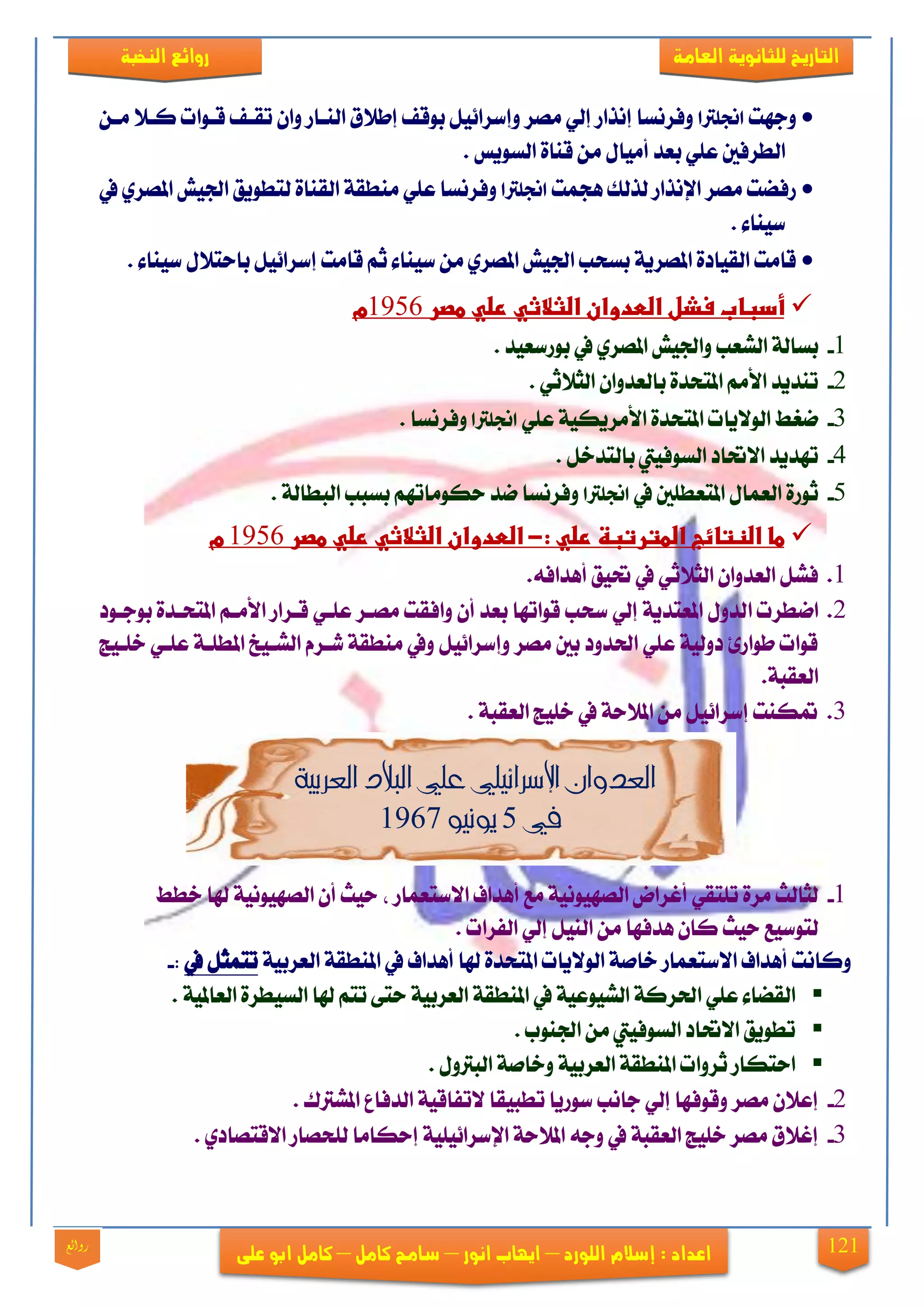 121
‫العامة‬ ‫للجانوية‬ ‫التاريخ‬‫الهخبة‬ ‫روائع‬
‫اللورد‬ ‫إشالم‬ : ‫اعداد‬–‫انور‬ ‫ايهاب‬–‫شامح‬‫ك‬‫امل‬–‫على‬ ‫ابو‬ ‫كامل‬‫روائع‬
‫ٚدٗت‬‫اجنلرتا‬ٔ‫َي‬ ٬‫ني‬ ‫قيٛات‬ ‫تكيف‬ ٕ‫ٚا‬ ‫ايٓياص‬ ‫إط٬م‬ ‫بٛقف‬ ٌٝ٥‫ٚإعضا‬ ‫َقض‬ ٞ‫إي‬ ‫إْشاص‬ ‫ٚفضْغا‬
. ‫ايغٜٛػ‬ ٠‫قٓا‬ َٔ ٍ‫أَٝا‬ ‫بعز‬ ًٞ‫ع‬ ‫ايطضفني‬
‫ٖذُت‬ ‫يشيو‬ ‫اإلْشاص‬ ‫َقض‬ ‫صفنت‬‫اجنل‬‫رتا‬‫يف‬ ٟ‫املقض‬ ‫ادتٝؿ‬ ‫يتطٜٛل‬ ٠‫ايكٓا‬ ١‫َٓطك‬ ًٞ‫ع‬ ‫ٚفضْغا‬
. ٤‫عٝٓا‬
. ٤‫عٝٓا‬ ٍ٬‫باست‬ ٌٝ٥‫إعضا‬ ‫قاَت‬ ِ‫ث‬ ٤‫عٝٓا‬ َٔ ٟ‫املقض‬ ‫ادتٝؿ‬ ‫بغشب‬ ١ٜ‫املقض‬ ٠‫ايكٝار‬ ‫قاَت‬
‫مصر‬ ‫صلي‬ ‫الثالثي‬ ‫العدوان‬ ‫فشل‬ ‫أسباب‬1956‫م‬
1-. ‫بٛصععٝز‬ ‫يف‬ ٟ‫املقض‬ ‫ٚادتٝؿ‬ ‫ايؾعب‬ ١‫بغاي‬
2-ٞ‫ايج٬ث‬ ٕ‫بايعزٚا‬ ٠‫املتشز‬ َِ‫ا٭‬ ‫تٓزٜز‬.
3-ًٞ‫ع‬ ١ٝ‫ا٭َضٜه‬ ٠‫املتشز‬ ‫ايٛ٫ٜات‬ ‫مػط‬‫اجنلرتا‬. ‫ٚفضْغا‬
4-. ٌ‫بايتزخ‬ ‫ايغٛفٝيت‬ ‫ا٫حتار‬ ‫تٗزٜز‬
5-‫يف‬ ‫املتعطًني‬ ٍ‫ايعُا‬ ٠‫ثٛص‬‫اجنلرتا‬. ١‫ايبطاي‬ ‫بغبب‬ ِٗ‫سهَٛات‬ ‫مز‬ ‫ٚفضْغا‬
: ‫صلي‬ ‫المترتبة‬ ‫النتائج‬ ‫ما‬-‫مصر‬ ‫صلي‬ ‫الثالثي‬ ‫العدوان‬1956‫م‬
1..٘‫أٖزاف‬ ‫حتٝل‬ ‫يف‬ ٞ‫ايج٬ث‬ ٕ‫ايعزٚا‬ ٌ‫فؾ‬
2.‫ا‬ ‫امطضت‬‫بٛديٛر‬ ٠‫املتشيز‬ ِ‫ا٭َي‬ ‫قيضاص‬ ٞ‫عًي‬ ‫َقيض‬ ‫ٚافكت‬ ٕ‫أ‬ ‫بعز‬ ‫قٛاتٗا‬ ‫عشب‬ ٞ‫إي‬ ١ٜ‫املعتز‬ ٍٚ‫يز‬
‫خًيٝر‬ ٞ‫عًي‬ ١‫املطًي‬ ‫ايؾيٝذ‬ ّ‫ؽيض‬ ١‫َٓطك‬ ‫ٚيف‬ ٌٝ٥‫ٚإعضا‬ ‫َقض‬ ‫بني‬ ‫اذتزٚر‬ ًٞ‫ع‬ ١ٝ‫رٚي‬ ٨‫طٛاص‬ ‫قٛات‬
.١‫ايعكب‬
3.. ١‫ايعكب‬ ‫خًٝر‬ ‫يف‬ ١‫امل٬س‬ َٔ ٌٝ٥‫إعضا‬ ‫هٓت‬
‫العربي‬ ‫البالد‬ ‫علي‬ ‫اإلسرائيلي‬ ‫العدوان‬‫ة‬
‫يف‬5‫ي‬‫ونيو‬1967
1-‫خطط‬ ‫شلا‬ ١ْٝٛٝٗ‫ايق‬ ٕ‫أ‬ ‫سٝح‬ ، ‫ا٫عتعُاص‬ ‫أٖزاف‬ ‫َع‬ ١ْٝٛٝٗ‫ايق‬ ‫أغضاض‬ ٞ‫تًتك‬ ٠‫َض‬ ‫يجايح‬
. ‫ايفضات‬ ٞ‫إي‬ ٌٝٓ‫اي‬ َٔ ‫ٖزفٗا‬ ٕ‫نا‬ ‫سٝح‬ ‫يتٛعٝع‬
١ٝ‫ايعضب‬ ١‫املٓطك‬ ‫يف‬ ‫أٖزاف‬ ‫شلا‬ ٠‫املتشز‬ ‫ايٛ٫ٜات‬ ١‫خاف‬ ‫ا٫عتعُاص‬ ‫أٖزاف‬ ‫ٚناْت‬‫يف‬ ٌ‫تتُج‬:-
١‫املٓطك‬ ‫يف‬ ١ٝ‫ايؾٝٛع‬ ١‫اذتضن‬ ًٞ‫ع‬ ٤‫ايكنا‬. ١ٝ‫ايعامل‬ ٠‫ايغٝطض‬ ‫شلا‬ ِ‫تت‬ ٢‫ست‬ ١ٝ‫ايعضب‬
. ‫ادتٓٛب‬ َٔ ‫ايغٛفٝيت‬ ‫ا٫حتار‬ ‫تطٜٛل‬
. ٍٚ‫ايبذل‬ ١‫ٚخاف‬ ١ٝ‫ايعضب‬ ١‫املٓطك‬ ‫ثضٚات‬ ‫استهاص‬
2-. ‫املؾذلى‬ ‫ايزفاع‬ ١ٝ‫٫تفاق‬ ‫تطبٝكا‬ ‫عٛصٜا‬ ‫داْب‬ ٞ‫إي‬ ‫ٚقٛفٗا‬ ‫َقض‬ ٕ٬‫إع‬
3-‫ا٫قتقار‬ ‫يًشقاص‬ ‫إسهاَا‬ ١ًٝٝ٥‫اإلعضا‬ ١‫امل٬س‬ ٘‫ٚد‬ ‫يف‬ ١‫ايعكب‬ ‫خًٝر‬ ‫َقض‬ ‫إغ٬م‬. ٟ
 