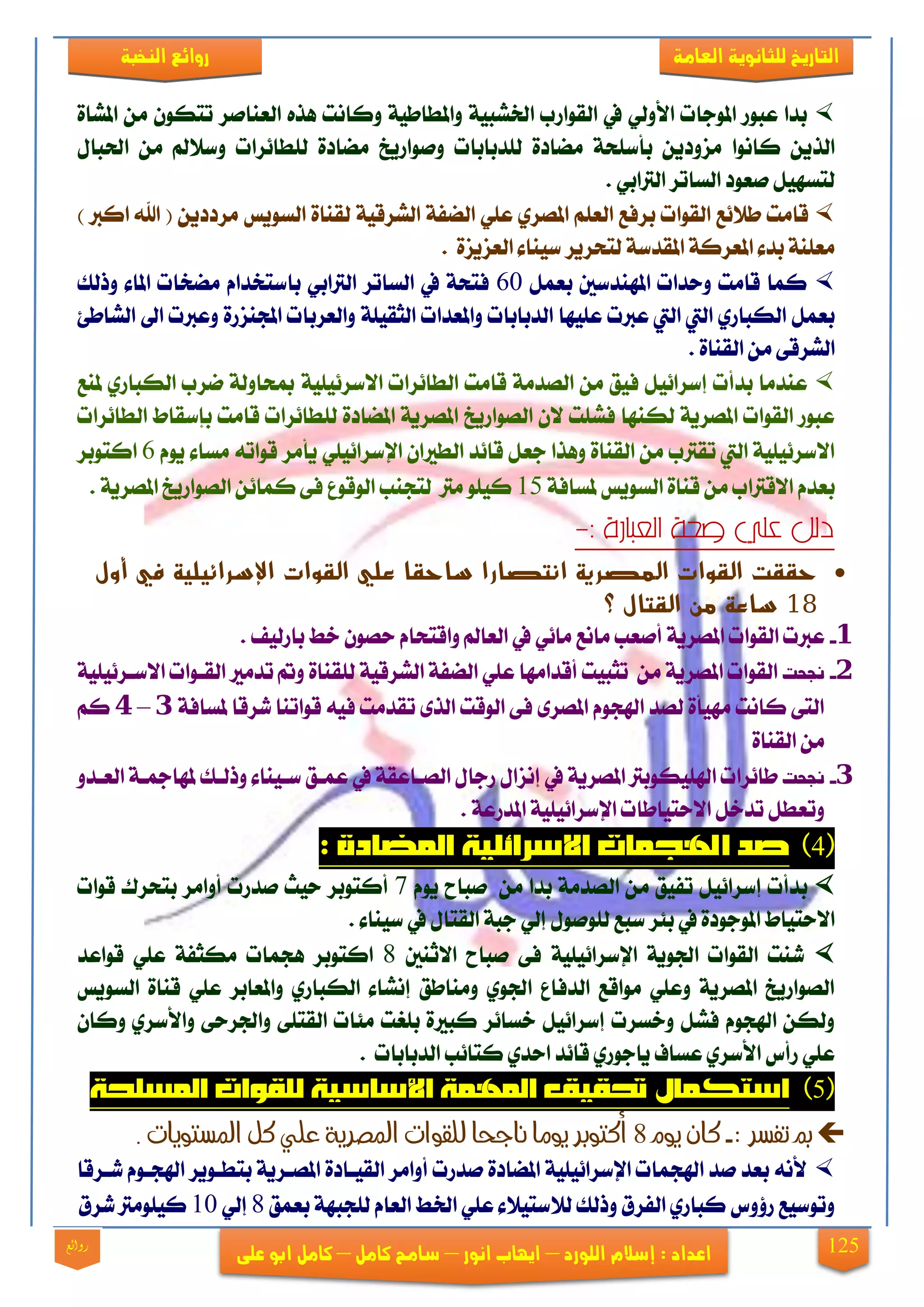 125
‫العامة‬ ‫للجانوية‬ ‫التاريخ‬‫الهخبة‬ ‫روائع‬
‫اللورد‬ ‫إشالم‬ : ‫اعداد‬–‫انور‬ ‫ايهاب‬–‫شامح‬‫ك‬‫امل‬–‫على‬ ‫ابو‬ ‫كامل‬‫روائع‬
٠‫املؾا‬ َٔ ٕٛ‫تته‬ ‫ايعٓافض‬ ٙ‫ٖش‬ ‫ٚناْت‬ ١ٝ‫ٚاملطاط‬ ١ٝ‫ارتؾب‬ ‫ايكٛاصب‬ ‫يف‬ ٞ‫ا٭ٚي‬ ‫املٛدات‬ ‫عبٛص‬ ‫بزا‬
ْٛ‫نا‬ ٜٔ‫ايش‬‫ا‬‫يًزبابات‬ ٠‫َنار‬ ١‫بأعًش‬ ٜٔ‫َظٚر‬‫ٚفٛاصٜذ‬ٍ‫اذتبا‬ َٔ ‫ٚع٬مل‬ ‫يًطا٥ضات‬ ٠‫َنار‬
. ٞ‫ايذلاب‬ ‫ايغاتض‬ ‫فعٛر‬ ٌٝٗ‫يتغ‬
‫ايكٛات‬ ‫ط٬٥ع‬ ‫قاَت‬‫ب‬‫يك‬ ١ٝ‫ايؾضق‬ ١‫اينف‬ ًٞ‫ع‬ ٟ‫املقض‬ ًِ‫ايع‬ ‫ضفع‬‫ايغٜٛػ‬ ٠‫ٓا‬) ‫اندل‬ ‫اهلل‬ ( ٜٔ‫َضرر‬
٠‫ايعظٜظ‬ ٤‫عٝٓا‬ ‫يتشضٜض‬ ١‫املكزع‬ ١‫املعضن‬ ٤‫بز‬ ١ًٓ‫َع‬.
ٌُ‫بع‬ ‫املٗٓزعني‬ ‫ٚسزات‬ ‫قاَت‬ ‫نُا‬61‫ٚسيو‬ ٤‫املا‬ ‫َندات‬ ّ‫باعتدزا‬ ٞ‫ايذلاب‬ ‫ايغاتض‬ ‫يف‬ ١‫فتش‬
‫ايزبابا‬ ‫عًٝٗا‬ ‫عدلت‬ ‫اييت‬ ‫اييت‬ ٟ‫ايهباص‬ ٌُ‫بع‬‫ت‬١ًٝ‫ايجك‬ ‫ٚاملعزات‬‫اي‬ ‫اىل‬ ‫ٚعدلت‬ ٠‫اجملٓظص‬ ‫ٚايعضبات‬٧‫ؾاط‬
٠‫ايكٓا‬ َٔ ٢‫ايؾضق‬.
‫ملٓع‬ ٟ‫ايهباص‬ ‫مضب‬ ١‫مبشاٚي‬ ١ًٝٝ٥‫ا٫عض‬ ‫ايطا٥ضات‬ ‫قاَت‬ ١َ‫ايقز‬ َٔ ‫فٝل‬ ٌٝ٥‫إعضا‬ ‫بزأت‬ ‫عٓزَا‬
ٕ٫ ‫فؾًت‬ ‫يهٓٗا‬ ١ٜ‫املقض‬ ‫ايكٛات‬ ‫عبٛص‬‫ايقٛاصٜذ‬‫ايطا٥ضات‬ ‫بإعكاط‬ ‫قاَت‬ ‫يًطا٥ضات‬ ٠‫املنار‬ ١ٜ‫املقض‬
‫اإل‬ ٕ‫ايطرلا‬ ‫قا٥ز‬ ٌ‫دع‬ ‫ٖٚشا‬ ٠‫ايكٓا‬ َٔ ‫تكذلب‬ ‫اييت‬ ١ًٝٝ٥‫ا٫عض‬٘‫قٛات‬ ‫ٜأَض‬ ًٞٝ٥‫عضا‬ّٜٛ ٤‫َغا‬6‫انتٛبض‬
َٔ ‫ا٫قذلاب‬ ّ‫بعز‬١‫ملغاف‬ ‫ايغٜٛػ‬ ٠‫قٓا‬15. ١ٜ‫املقض‬ ‫ايقٛاصٜذ‬ ٔ٥‫نُا‬ ٢‫ف‬ ‫ايٛقٛع‬ ‫يتذٓب‬ ‫َذل‬ ًٛٝ‫ن‬
: ‫العبارة‬ ‫صحت‬ ‫علي‬ ‫دلل‬-
‫أول‬ ‫في‬ ‫اإلسرائيلية‬ ‫القوات‬ ‫علي‬ ‫ساحقا‬ ‫انتصارا‬ ‫المصرية‬ ‫القوات‬ ‫حققت‬
81‫القتال‬ ‫من‬ ‫ساعة‬‫؟‬
1-١ٜ‫املقض‬ ‫ايكٛات‬ ‫عدلت‬. ‫باصيٝف‬ ‫خط‬ ٕٛ‫سق‬ ّ‫ٚاقتشا‬ ‫ايعامل‬ ‫يف‬ ٞ٥‫َا‬ ‫َاْع‬ ‫أفعب‬
2-‫تت‬‫ح‬‫جن‬َٔ ١ٜ‫املقض‬ ‫ايكٛات‬‫ا‬ ًٞ‫ع‬ ‫أقزاَٗا‬ ‫تجبٝت‬٠‫يًكٓا‬ ١ٝ‫ايؾضق‬ ١‫ينف‬١ًٝٝ٥‫ا٫عيض‬ ‫ايكيٛات‬ ‫تزَرل‬ ‫ٚمت‬
١‫ملغاف‬ ‫ؽضقا‬ ‫قٛاتٓا‬ ٘ٝ‫ف‬ ‫تكزَت‬ ٣‫ايش‬ ‫ايٛقت‬ ٢‫ف‬ ٣‫املقض‬ ّٛ‫اشلذ‬ ‫يقز‬ ٠‫َٗٝأ‬ ‫ناْت‬ ٢‫ايت‬3–4ِ‫ن‬
٠‫ايكٓا‬ َٔ
3-‫تت‬‫ح‬‫جن‬ًٝ‫اشل‬ ‫طا٥ضات‬ٚ‫ايعيز‬ ١‫ملٗامجي‬ ‫ٚسييو‬ ٤‫عيٝٓا‬ ‫عُيل‬ ‫يف‬ ١‫ايقياعك‬ ٍ‫صدا‬ ٍ‫إْظا‬ ‫يف‬ ١ٜ‫املقض‬ ‫هٛبذل‬
. ١‫املزصع‬ ١ًٝٝ٥‫اإلعضا‬ ‫ا٫ستٝاطات‬ ٌ‫تزخ‬ ٌ‫ٚتعط‬
4
ّٜٛ ‫فباح‬ َٔ ‫بزا‬ ١َ‫ايقز‬ َٔ ‫تفٝل‬ ٌٝ٥‫إعضا‬ ‫بزأت‬7‫قٛات‬ ‫بتشضى‬ ‫أٚاَض‬ ‫فزصت‬ ‫سٝح‬ ‫أنتٛبض‬
‫ي‬ ‫عبع‬ ‫ب٦ض‬ ‫يف‬ ٠‫املٛدٛر‬ ‫ا٫ستٝاط‬. ٤‫عٝٓا‬ ‫يف‬ ٍ‫ايكتا‬ ١‫دب‬ ٞ‫إي‬ ٍٛ‫ًٛف‬
١ًٝٝ٥‫اإلعضا‬ ١ٜٛ‫ادت‬ ‫ايكٛات‬ ‫ؽٓت‬‫ا٫ثٓني‬ ‫فباح‬ ٢‫ف‬8‫انتٛبض‬‫قٛاعز‬ ًٞ‫ع‬ ١‫َهجف‬ ‫ٖذُات‬
‫ايغٜٛػ‬ ٠‫قٓا‬ ًٞ‫ع‬ ‫ٚاملعابض‬ ٟ‫ايهباص‬ ٤‫إْؾا‬ ‫َٚٓاطل‬ ٟٛ‫ادت‬ ‫ايزفاع‬ ‫َٛاقع‬ ًٞ‫ٚع‬ ١ٜ‫املقض‬ ‫ايقٛاصٜذ‬
٢ً‫ايكت‬ ‫َ٦ات‬ ‫بًػت‬ ٠‫نبرل‬ ‫خغا٥ض‬ ٌٝ٥‫إعضا‬ ‫ٚخغضت‬ ٌ‫فؾ‬ ّٛ‫اشلذ‬ ٔ‫ٚيه‬ٕ‫ٚنا‬ ٟ‫ٚا٭عض‬ ٢‫ٚادتضس‬
ٟ‫اسز‬ ‫قا٥ز‬ ٟ‫ٜادٛص‬ ‫عغاف‬ ٟ‫ا٭عض‬ ‫صأؼ‬ ًٞ‫ع‬‫ايزبابات‬ ‫نتا٥ب‬.
5
: ‫تفشر‬ ‫مب‬-‫يوو‬ ٌ‫كا‬8. ‫املشتويات‬ ‫كل‬ ‫علي‬ ‫املصرية‬ ‫للقوات‬ ‫ىاجحا‬ ‫يوما‬ ‫أكتوبر‬
٠‫ايكٝيار‬ ‫أٚاَض‬ ‫فزصت‬ ٠‫املنار‬ ١ًٝٝ٥‫اإلعضا‬ ‫اشلذُات‬ ‫فز‬ ‫بعز‬ ْ٘‫٭‬‫ؽيضقا‬ ّٛ‫اشلذي‬ ‫بتطيٜٛض‬ ١ٜ‫املقيض‬
‫بعُل‬ ١ٗ‫يًذب‬ ّ‫ايعا‬ ‫ارتط‬ ًٞ‫ع‬ ٤٬ٝ‫ي٬عت‬ ‫ٚسيو‬ ‫ايفضم‬ ٟ‫نباص‬ ‫ص٩ٚؼ‬ ‫ٚتٛعٝع‬8ٞ‫إي‬11‫ؽضم‬ ‫نًَٝٛذل‬
 