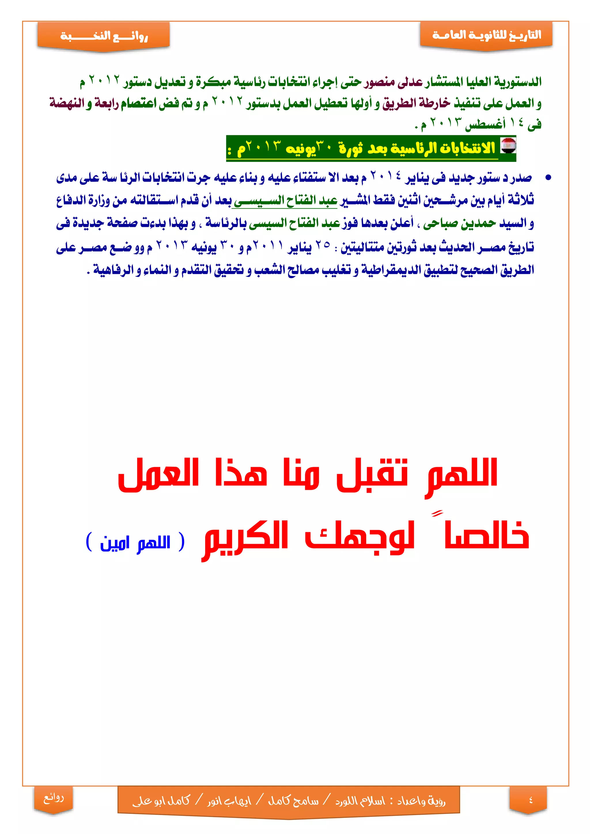 4
‫التاري‬‫ـ‬‫ــ‬‫خ‬‫للثانوي‬‫ـــ‬‫العام‬ ‫ة‬‫ـــ‬‫ة‬‫روائ‬‫ـ‬‫ــــــــ‬‫ع‬‫النخ‬‫ــ‬‫ـ‬‫ــ‬‫ـ‬‫ــ‬‫ـ‬‫ـــ‬‫ـــ‬‫ب‬‫ة‬
‫رؤية‬‫واعداد‬:‫اللو‬‫اسالم‬‫ايها‬/‫كامل‬‫سامح‬/‫رد‬‫ابو‬‫كامل‬/‫انور‬‫ب‬‫ع‬‫لى‬‫روائع‬
‫الدستورية‬‫العليا‬‫املستشار‬‫عدىل‬‫منصور‬‫حتى‬‫إجراء‬‫انتخابات‬‫مبكرة‬ ‫رئاسية‬‫و‬‫تعديل‬‫دستور‬2012‫م‬
‫و‬‫العمل‬‫على‬‫تنفيذ‬‫خارطة‬‫الطريق‬‫و‬‫تعطيل‬ ‫أوهلا‬‫العمل‬‫بدستور‬2012‫م‬‫و‬‫مت‬‫فض‬‫اعتصام‬‫رابعة‬‫و‬‫النهضة‬
‫فى‬14‫أغسطس‬2013‫م‬.
‫ثورة‬ ‫بعد‬ ‫الرئاسية‬ ‫االنتخابات‬30‫يونيه‬2013‫م‬:
‫صدر‬‫ستور‬‫د‬‫جديد‬‫فى‬‫يناير‬2014‫م‬‫بعد‬‫ستفتاء‬‫اال‬‫عليه‬‫بناء‬ ‫و‬‫عليه‬‫جرت‬‫انتخابات‬‫سة‬‫الرئا‬‫على‬‫مدى‬
‫ثالثة‬‫أيام‬‫بني‬‫مرشااحني‬‫اثنني‬‫فقط‬‫املشااي‬‫عبد‬‫الفتاح‬‫الساايسااى‬‫بعد‬‫أن‬‫قدم‬‫اسااتقالته‬‫من‬‫الدفاع‬ ‫وزارة‬
‫و‬‫السيد‬‫محدين‬‫صباحى‬,‫أعلن‬‫بعدها‬‫فوز‬‫عبد‬‫الفتاح‬‫السيسى‬‫بالرئاسة‬,‫و‬‫بهذا‬‫بدءت‬‫صفحة‬‫جديدة‬‫فى‬
‫تاريخ‬‫مصاار‬‫احلديث‬‫بعد‬‫متتاليتني‬ ‫ثورتني‬:25‫يناير‬2011‫م‬‫و‬30‫يونيه‬2013‫م‬‫وو‬‫ضااع‬‫مصاار‬‫على‬
‫الطريق‬‫لتطبيق‬ ‫الصحيح‬‫الدميقراطية‬‫و‬‫تغليب‬‫مصاحل‬‫الشعب‬‫و‬‫حتقيق‬‫التقدم‬‫و‬‫النماء‬‫و‬‫الرفاهية‬.
‫من‬ ‫تقبل‬ ‫اللهم‬‫ا‬‫العمل‬ ‫هذا‬
‫الكريم‬ ‫لوجهك‬ ً‫خالصا‬) ‫امين‬ ‫اللهم‬ (
 