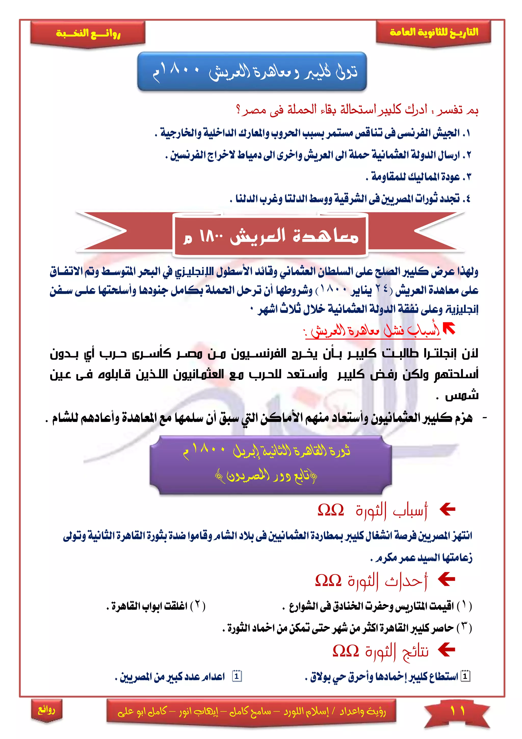 11‫اللورد‬ ‫إسالم‬ / ‫واعداد‬ ‫رؤية‬–‫كامل‬ ‫سامح‬–‫انور‬ ‫إيهاب‬–‫ا‬ ‫كامل‬‫على‬ ‫بو‬
‫التاري‬‫ـــ‬‫العامة‬ ‫للثانوية‬ ‫خ‬‫ـــــبة‬‫ـ‬‫النخ‬ ‫ــع‬‫ـ‬‫ـ‬‫ـ‬‫ـ‬‫ـ‬‫ـ‬‫ئ‬‫روا‬
‫روائع‬
‫م‬ ‫فى‬ ‫احلملة‬ ‫اء‬‫ق‬‫ب‬ ‫الة‬‫ح‬‫است‬ ‫كليرب‬ ‫ادرك‬ : ‫تفسر‬ ‫مب‬‫؟‬ ‫صر‬
1.‫ا‬‫واملعارك‬‫احلروب‬‫بسبب‬‫مستمر‬‫تناقص‬‫فى‬‫الفرنسى‬‫اجليش‬‫لداخل‬‫واخلار‬‫ية‬.‫جية‬
2.‫العثماني‬‫الدولة‬‫ارسال‬‫دم‬ ‫ا‬‫واخرى‬‫العريش‬ ‫ا‬‫محلة‬‫ة‬‫ال‬‫ياط‬‫الف‬‫خراج‬.‫رنسني‬
3..‫للمقاومة‬‫املماليك‬‫عودة‬
4.‫الد‬‫وغرب‬‫الدلتا‬‫ووسط‬‫الشرقية‬‫فى‬‫املصريني‬‫ثورات‬‫جتدد‬.‫لنا‬
‫األس‬ ‫وقائد‬ ‫العثماني‬ ‫السىطان‬ ‫عىى‬ ‫الصىح‬ ‫كىيرب‬ ‫عرض‬ ‫وهلذا‬‫طول‬‫ا‬‫إلنجليزز‬‫ا‬ ‫يف‬‫ا‬ ‫و‬ ‫املتوسا‬ ‫لبحر‬‫التفااق‬
( ‫العريش‬ ‫معاهدة‬ ‫عىى‬24‫ي‬‫ناير‬1800‫احلمى‬ ‫ترحل‬ ‫أن‬ ‫وشروطها‬ )‫وأسىحت‬ ‫جنودها‬ ‫بكامل‬ ‫ة‬‫سافن‬ ‫عىاى‬ ‫ها‬
‫إنجليزية‬‫اشهر‬ ‫ثالث‬ ‫خالل‬ ‫العثمانية‬ ‫الدولة‬ ‫نفقة‬ ‫وعىى‬0
‫العريش‬ ‫معاهدة‬ ‫فشل‬ ‫أسباب‬:
‫و‬ ‫بزز‬ ‫ززر‬ ‫راسززرى‬ ‫مصززر‬ ‫مززن‬ ‫رنسززيون‬ ‫ال‬ ‫ينززرن‬ ‫بززان‬ ‫ززر‬ ‫رلي‬ ‫ززي‬ ‫لال‬ ‫إنجلتززرا‬ ‫ألن‬‫ن‬
‫زر‬ ‫رلي‬ ‫رفز‬ ‫ولكن‬ ‫سلحتهم‬‫الع‬ ‫مزل‬ ‫للحزر‬ ‫سزتع‬ ‫و‬‫ثمزانيون‬‫فز‬ ‫ازابلوف‬ ‫اللزذين‬‫عزين‬ ‫ى‬
. ‫شمس‬
-‫سب‬ ‫اليت‬ ‫األماكن‬ ‫منهم‬ ‫وأستعاد‬ ‫العثمانيون‬ ‫كىيرب‬ ‫هزم‬‫أن‬ ‫ق‬‫س‬‫مع‬ ‫ىمها‬‫ا‬‫وأعادهم‬ ‫ملعاهدة‬‫ل‬‫ىشام‬.
‫إبريل‬ ‫الثانية‬ ‫القاهرة‬ ‫ثورة‬1800‫م‬
) ‫املصريون‬ ‫دور‬ ‫(تابع‬
‫الثورة‬ ‫أسباب‬ΩΩ
‫العثما‬‫مبطاردة‬‫كليرب‬‫انشغال‬‫فرصة‬‫املصريني‬‫انتهز‬‫نيني‬‫فى‬‫ب‬‫الشا‬‫الد‬‫بثو‬‫ضدة‬‫وقاموا‬‫م‬‫وتو‬‫الثانية‬‫القاهرة‬‫رة‬
.‫مكرم‬‫عمر‬‫السيد‬‫زعامتها‬
‫الثورة‬ ‫أحداث‬ΩΩ
(1)‫الشوارع‬‫فى‬‫اخلنادق‬‫وحفرت‬‫املتاريس‬‫اقيمت‬.(2‫اب‬‫اغلقت‬).‫القاهرة‬‫واب‬
(3‫امخ‬‫من‬‫متكن‬‫حتى‬‫شهر‬‫من‬‫اكثر‬‫القاهرة‬‫كليرب‬‫حاصر‬)‫ا‬‫الث‬‫د‬.‫ورة‬
‫الثورة‬ ‫نتائج‬ΩΩ
‫بوالق‬‫حي‬‫وأحرق‬‫إمخادها‬‫كليرب‬‫استطاع‬..‫املصريني‬‫من‬‫كبري‬‫عدد‬‫اعدام‬
‫العريش‬ ‫ومعاهدة‬ ‫كليرب‬ ‫توىل‬1800‫م‬
‫العريش‬ ‫معاهدة‬1800‫م‬
 
