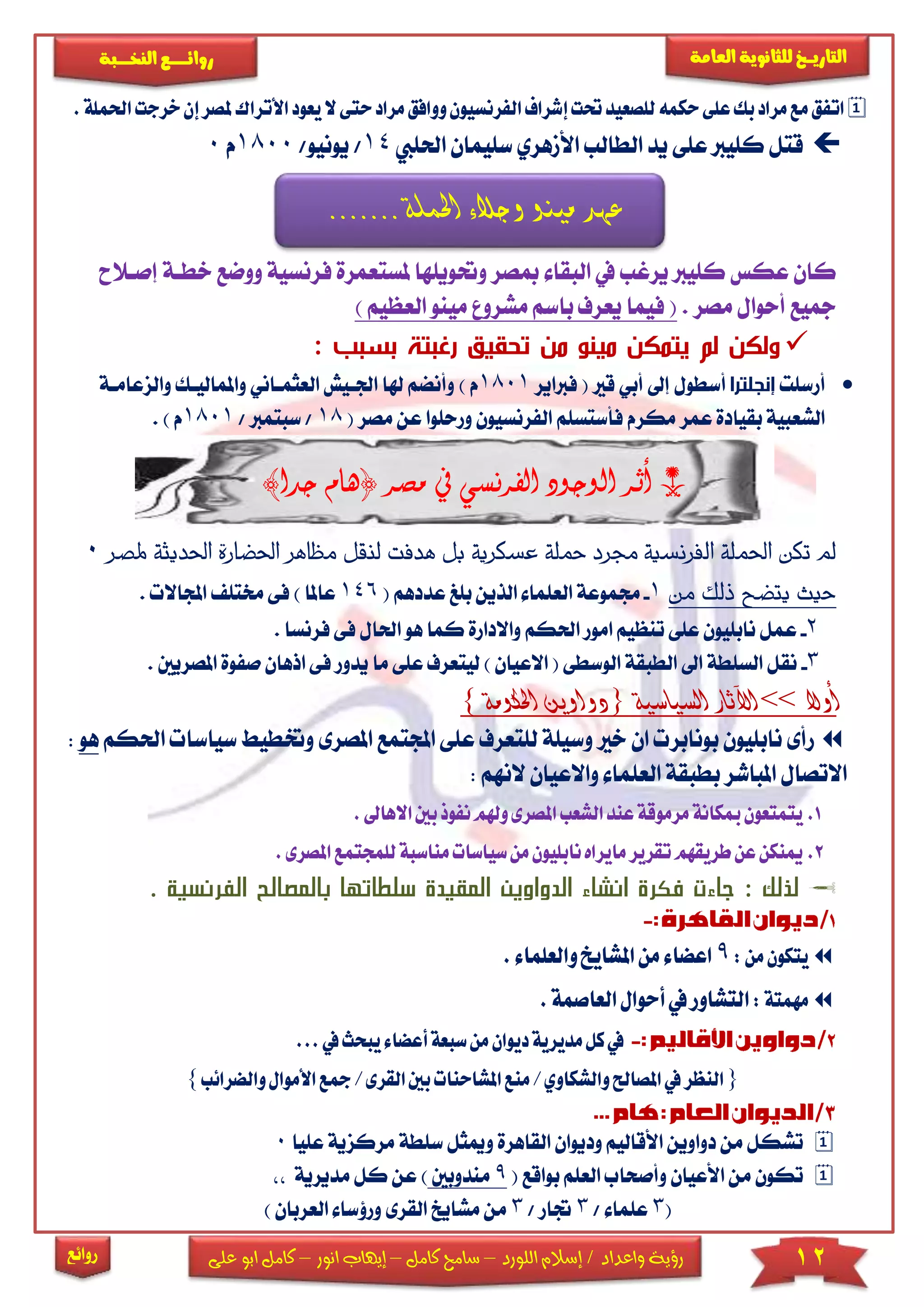 12‫اللورد‬ ‫إسالم‬ / ‫واعداد‬ ‫رؤية‬–‫كامل‬ ‫سامح‬–‫انور‬ ‫إيهاب‬–‫ا‬ ‫كامل‬‫على‬ ‫بو‬
‫التاري‬‫ـــ‬‫العامة‬ ‫للثانوية‬ ‫خ‬‫ـــــبة‬‫ـ‬‫النخ‬ ‫ــع‬‫ـ‬‫ـ‬‫ـ‬‫ـ‬‫ـ‬‫ـ‬‫ئ‬‫روا‬
‫روائع‬
‫الفرنسيون‬‫إشراف‬‫حتت‬‫للصعيد‬‫حكمه‬‫على‬‫بك‬‫مراد‬‫مع‬‫اتفق‬‫و‬‫م‬‫وافق‬‫ال‬‫حتى‬‫راد‬‫مل‬‫األتراك‬‫يعود‬‫احلملة‬‫خرجت‬‫إن‬‫صر‬.
‫عىى‬ ‫كىيرب‬ ‫قتل‬‫احلىيب‬ ‫سىيمان‬ ‫األمهري‬ ‫الطالب‬ ‫يد‬14//‫يونيو‬1800‫م‬0
‫ملست‬ ‫وحتويىها‬ ‫مبصر‬ ‫البقا‬ ‫يف‬ ‫يرغب‬ ‫كىيرب‬ ‫عكس‬ ‫كان‬‫عمرة‬‫ف‬‫وو‬ ‫رنسية‬‫إصاالح‬ ‫خطاة‬ ‫ضع‬
. ‫مصر‬ ‫أحوال‬ ‫مجيع‬‫ال‬ ‫مينو‬ ‫مشرو‬ ‫باسم‬ ‫يعرف‬ ‫فيما‬ () ‫عظيم‬
: ‫ب‬ ‫بس‬ ‫تة‬ ‫رغ‬ ‫تحقيق‬ ‫من‬ ‫مينو‬ ‫يتمكن‬ ‫لم‬ ‫ولكن‬
‫أرسىت‬‫إنجلترا‬‫قا‬ ‫أبي‬ ‫إىل‬ ‫أسطول‬‫فرباير‬ (1801) ‫م‬‫هل‬ ‫وأنضم‬‫و‬ ‫واملمالياك‬ ‫العثمااني‬ ‫اجلايش‬ ‫ا‬‫الزعاماة‬
‫عن‬ ‫ورحىوا‬ ‫الفرنسيون‬ ‫فأستسىم‬ ‫مكرم‬ ‫عمر‬ ‫بقيادة‬ ‫الشعبية‬( ‫مصر‬18‫سبت‬ // ‫مرب‬1801) ‫م‬.
*)‫جدا‬ ‫(هام‬ ‫مصر‬ ‫يف‬ ‫الفرنسي‬ ‫الوجود‬ ‫أثر‬
‫ه‬ ‫بل‬ ‫عسكرية‬ ‫محلة‬ ‫جمرد‬ ‫الفرنسية‬ ‫احلملة‬ ‫تكن‬ ‫مل‬‫دفت‬‫ل‬‫اه‬‫ظ‬‫م‬ ‫نقل‬‫احل‬ ‫احلضارة‬ ‫ر‬‫دي‬‫ملصر‬ ‫ثة‬0
‫من‬ ‫ذلك‬ ‫يتضح‬ ‫حيث‬1-‫جم‬( ‫عددهم‬ ‫بىغ‬ ‫الذين‬ ‫العىما‬ ‫موعة‬146‫خم‬ ‫فى‬ ) ‫عاملا‬. ‫اجملاال‬ ‫تى‬
2-‫ع‬‫ف‬ ‫احلال‬ ‫هو‬ ‫كما‬ ‫واالدارة‬ ‫احلكم‬ ‫امور‬ ‫تنظيم‬ ‫عىى‬ ‫نابىيون‬ ‫مل‬. ‫فرنسا‬ ‫ى‬
3-‫ليتعرف‬ ) ‫االعيان‬ ( ‫الوسطى‬ ‫الطبقة‬ ‫اىل‬ ‫السىطة‬ ‫نقل‬‫ع‬‫يدو‬ ‫ما‬ ‫ىى‬‫اذها‬ ‫فى‬ ‫ر‬‫املصريني‬ ‫صفوة‬ ‫ن‬.
‫أوال‬>>‫السياسية‬ ‫اآلثار‬{‫احلكومة‬ ‫دواوين‬}
‫ا‬ ‫عىى‬ ‫لىتعرف‬ ‫وسيىة‬ ‫خا‬ ‫ان‬ ‫بونابر‬ ‫نابىيون‬ ‫رأى‬‫جمل‬‫تمع‬‫ا‬‫وخت‬ ‫ملصرى‬‫احلك‬ ‫سياسا‬ ‫طي‬‫م‬‫هو‬:
: ‫النهم‬ ‫واالعيان‬ ‫العىما‬ ‫بطبقة‬ ‫املباشر‬ ‫االتصال‬
1.‫نف‬‫وهلم‬‫املصرى‬‫الشعب‬‫عند‬‫مرموقة‬‫مبكانة‬‫يتمتعون‬‫وذ‬‫ب‬‫ا‬‫ني‬. ‫الها‬
2.‫طريقهم‬‫عن‬‫مينكن‬‫سياسات‬‫من‬‫نابليون‬‫مايراه‬‫تقرير‬‫من‬‫اسبة‬‫للمجتمع‬‫ا‬.‫ملصرى‬
‫ا‬ ‫بالمصالح‬ ‫سلطاتها‬ ‫المقيدة‬ ‫الدواوين‬ ‫انشاء‬ ‫فكرة‬ ‫جاءت‬ : ‫لذلك‬‫لفرن‬. ‫سية‬
:‫من‬‫يتكون‬9.‫والعلماء‬‫املشايخ‬‫من‬‫اعضاء‬
:‫مهمتة‬‫ا‬‫العاصمة‬‫أحوال‬‫يف‬‫لتشاور‬.
‫ك‬‫يف‬‫ديو‬‫مديرية‬‫ل‬‫ي‬‫أعضاء‬‫سبعة‬‫من‬‫ان‬‫يف‬‫بحث‬...
{‫بني‬‫املشاحنات‬‫منع‬/‫والشكاوي‬‫املصاحل‬‫يف‬‫النظر‬‫ا‬‫لقر‬‫مج‬/‫ى‬‫األمو‬‫ع‬‫والضرائب‬‫ال‬}
‫س‬ ‫وميثل‬ ‫القاهرة‬ ‫وديوان‬ ‫األقاليم‬ ‫دواوين‬ ‫من‬ ‫تشكل‬‫ىطة‬‫مركز‬‫عىيا‬ ‫ية‬0
‫بواقع‬ ‫العىم‬ ‫وأصحاب‬ ‫األعيان‬ ‫من‬ ‫تكون‬(9‫مندوبني‬)‫مديرية‬ ‫كل‬ ‫عن‬
(3/ ‫عىما‬3/ ‫جتار‬3‫من‬‫م‬‫شايخ‬‫العربان‬ ‫ورؤسا‬ ‫القرى‬)
‫احلمل‬ ‫وجالء‬ ‫مينو‬ ‫عهد‬....... ‫ة‬
 