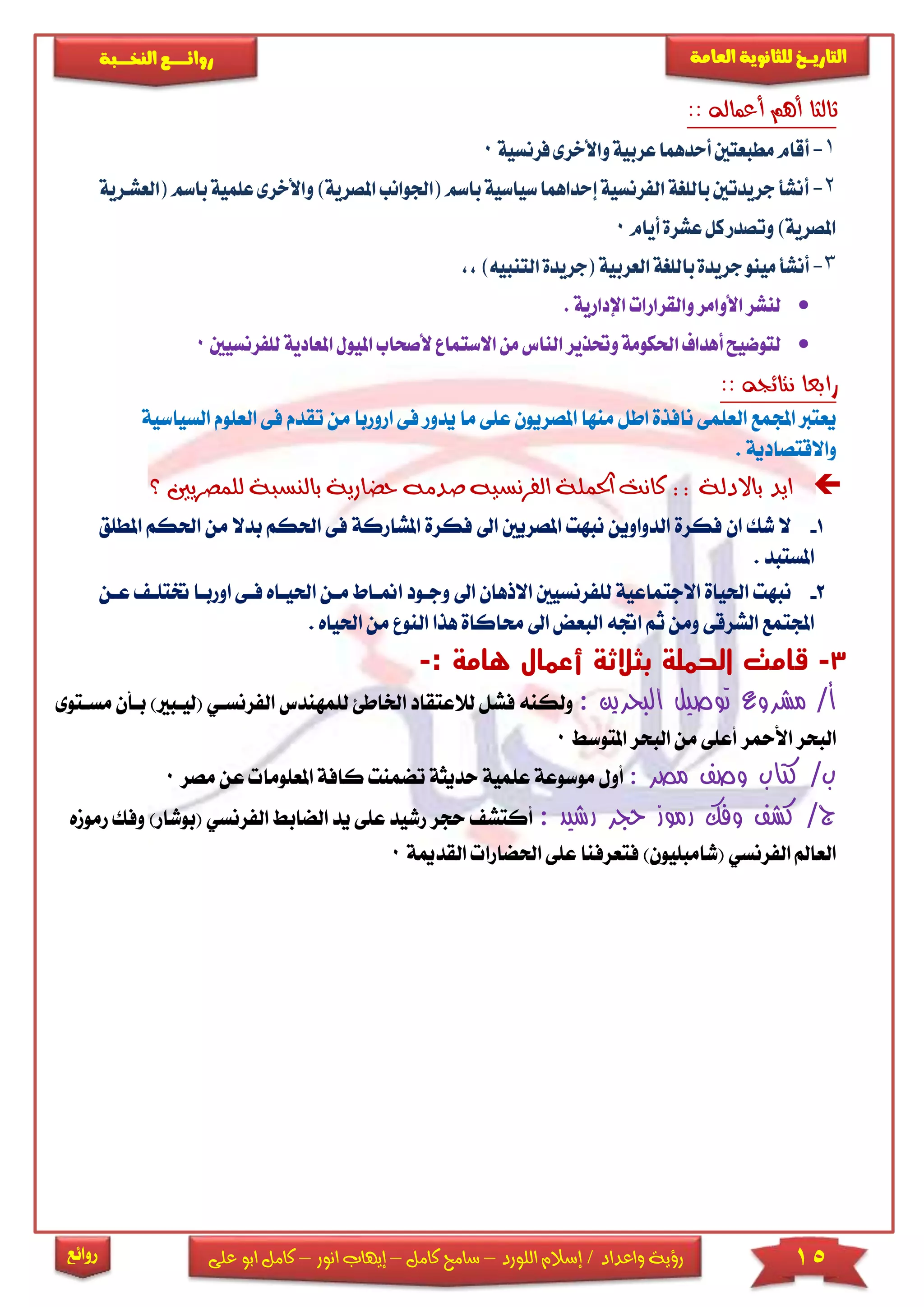 15‫اللورد‬ ‫إسالم‬ / ‫واعداد‬ ‫رؤية‬–‫كامل‬ ‫سامح‬–‫انور‬ ‫إيهاب‬–‫ا‬ ‫كامل‬‫على‬ ‫بو‬
‫التاري‬‫ـــ‬‫العامة‬ ‫للثانوية‬ ‫خ‬‫ـــــبة‬‫ـ‬‫النخ‬ ‫ــع‬‫ـ‬‫ـ‬‫ـ‬‫ـ‬‫ـ‬‫ـ‬‫ئ‬‫روا‬
‫روائع‬
:: ‫أعماله‬ ‫أهم‬ ‫ثالثا‬
1-‫م‬‫أقام‬‫فرنسية‬‫واألخرى‬‫عربية‬‫أحدهما‬‫طبعتني‬0
2-‫أ‬‫(اجل‬‫باسم‬‫سياسية‬‫إحداهما‬‫الفرنسية‬‫باللغة‬‫جريدتني‬‫نشأ‬‫املص‬‫وانب‬‫علم‬‫واألخرى‬)‫رية‬‫(العشكرية‬‫باسم‬‫ية‬
‫أيام‬‫عشرة‬‫كل‬‫وتصدر‬)‫املصرية‬0
3-‫أنش‬‫التنبي‬‫(جريدة‬‫العربية‬‫باللغة‬‫جريدة‬‫مينو‬‫أ‬)‫ه‬,,
‫اإلدارية‬‫والقرارات‬‫األوامر‬‫لنشر‬.
‫أل‬‫االستماع‬‫من‬‫الناس‬‫وحتذير‬‫احلكومة‬‫أهداف‬‫لتوضيح‬‫صحاب‬‫ا‬‫امل‬‫مليول‬‫للفرنسيني‬‫عادية‬0
:: ‫نتائجه‬ ‫رابعا‬
‫ي‬ ‫ما‬ ‫عىى‬ ‫املصريون‬ ‫منها‬ ‫اطل‬ ‫نافذة‬ ‫العىمى‬ ‫اجملمع‬ ‫يعترب‬‫دور‬‫ا‬ ‫فى‬‫من‬ ‫روربا‬‫ت‬‫السيا‬ ‫العىوم‬ ‫فى‬ ‫قدم‬‫سية‬
. ‫واالقتصادية‬
‫باالدل‬ ‫ايد‬‫للمصريني‬ ‫بالنسبة‬ ‫حضارية‬ ‫صدمه‬ ‫الفرنسيه‬ ‫احلملة‬ ‫كانت‬ :: ‫ة‬‫؟‬
1-‫امل‬ ‫فكرة‬ ‫اىل‬ ‫املصريني‬ ‫نبهت‬ ‫الدواوين‬ ‫فكرة‬ ‫ان‬ ‫شك‬ ‫ال‬‫شاركة‬‫ف‬‫ب‬ ‫احلكم‬ ‫ى‬‫املط‬ ‫احلكم‬ ‫من‬ ‫دال‬‫ىق‬
‫امل‬. ‫ستبد‬
2-‫وجاود‬ ‫اىل‬ ‫االذهان‬ ‫لىفرنسيني‬ ‫االجتماعية‬ ‫احلياة‬ ‫نبهت‬‫امنااط‬‫احلياا‬ ‫مان‬‫ختتىا‬ ‫اورباا‬ ‫فاى‬ ‫ه‬‫عا‬‫ن‬
‫ث‬ ‫ومن‬ ‫الشرقى‬ ‫اجملتمع‬‫الن‬ ‫هذا‬ ‫حماكاة‬ ‫اىل‬ ‫البعض‬ ‫اجته‬ ‫م‬‫من‬ ‫و‬. ‫احلياه‬
3-‫ق‬: ‫هامة‬ ‫أعمال‬ ‫بثالثة‬ ‫الحملة‬ ‫امت‬-
: ‫البحرين‬ ‫توصيل‬ ‫مشروع‬ /‫أ‬‫لىمهندس‬ ‫اخلاطئ‬ ‫لالعتقاد‬ ‫فشل‬ ‫ولكنه‬‫الفرنسا‬)‫(ليابا‬ ‫ي‬‫مساتوى‬ ‫باأن‬
‫املتوس‬ ‫البحر‬ ‫من‬ ‫أعىى‬ ‫األمحر‬ ‫البحر‬0
‫مصر‬ ‫وصف‬ ‫كتاب‬ /‫ب‬:‫كافة‬ ‫تضمنت‬ ‫حديثة‬ ‫عىمية‬ ‫موسوعة‬ ‫أول‬‫املع‬‫ىوما‬‫ع‬‫مصر‬ ‫ن‬0
: ‫رشيد‬ ‫حجر‬ ‫رموز‬ ‫وفك‬ ‫كشف‬ /‫ج‬‫الضاب‬ ‫يد‬ ‫عىى‬ ‫رشيد‬ ‫حجر‬ ‫أكتش‬‫ا‬‫لفرن‬‫(ب‬ ‫سي‬‫وفك‬ )‫وشار‬‫رمومه‬
‫القدمي‬ ‫احلضارا‬ ‫عىى‬ ‫فتعرفنا‬ )‫(شامبىيون‬ ‫الفرنسي‬ ‫العامل‬‫ة‬0
 