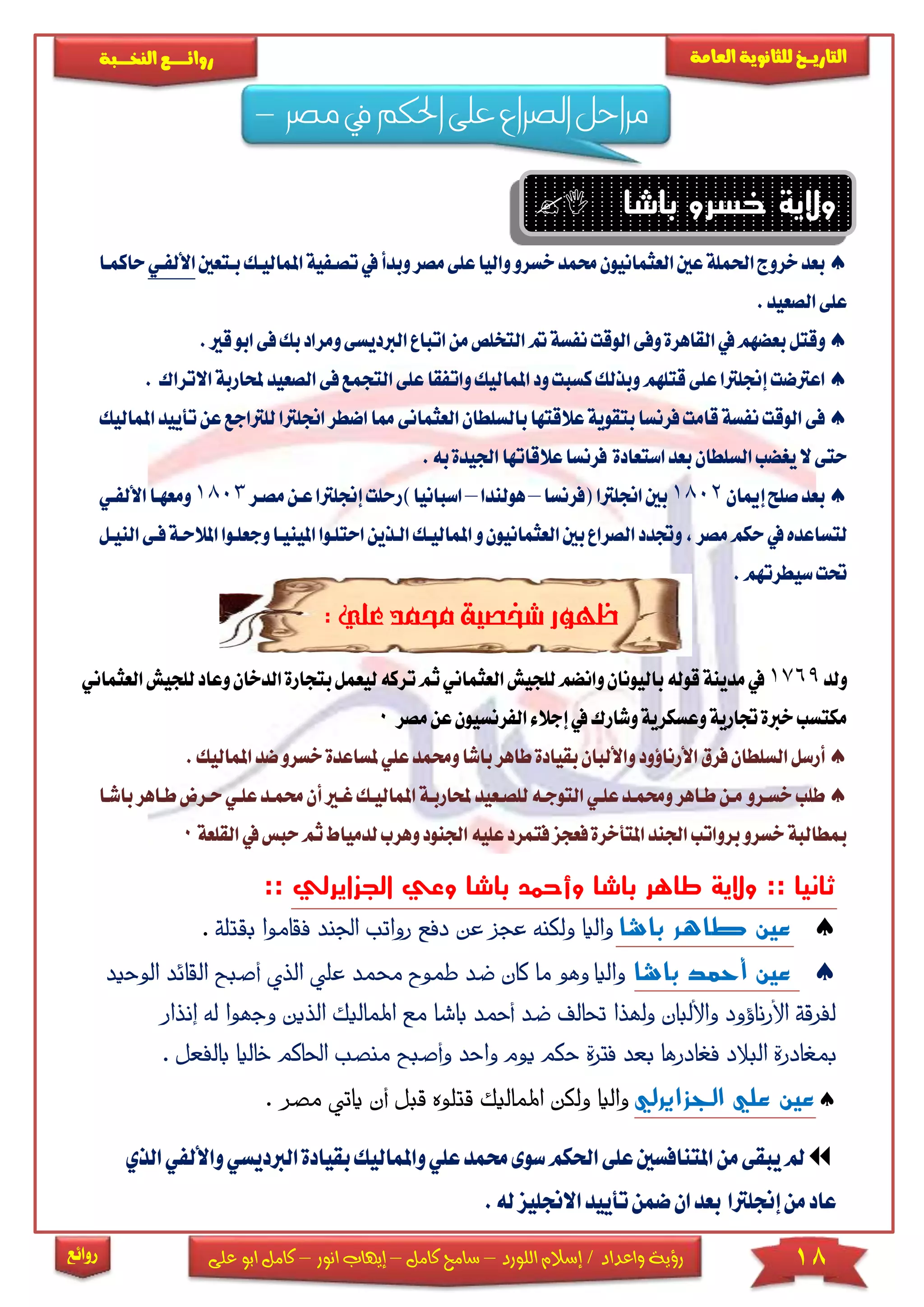 18‫اللورد‬ ‫إسالم‬ / ‫واعداد‬ ‫رؤية‬–‫كامل‬ ‫سامح‬–‫انور‬ ‫إيهاب‬–‫ا‬ ‫كامل‬‫على‬ ‫بو‬
‫التاري‬‫ـــ‬‫العامة‬ ‫للثانوية‬ ‫خ‬‫ـــــبة‬‫ـ‬‫النخ‬ ‫ــع‬‫ـ‬‫ـ‬‫ـ‬‫ـ‬‫ـ‬‫ـ‬‫ئ‬‫روا‬
‫روائع‬
‫مصر‬ ‫يف‬ ‫احلكم‬ ‫على‬ ‫لصراع‬‫ا‬ ‫مراحل‬–
‫باشا‬ ‫خسرو‬ ‫والية‬
‫العثمانيون‬‫عني‬‫احلملة‬‫خروج‬‫بعد‬‫خسرو‬‫حممد‬‫على‬‫واليا‬‫مصر‬‫و‬‫تصك‬‫يف‬‫بدأ‬‫بكتع‬‫املماليكك‬‫فية‬‫ني‬‫األلفكي‬‫حاكمكا‬
‫الصعيد‬‫على‬.
‫وقتل‬‫القاهرة‬‫يف‬‫بعضهم‬‫ال‬‫مت‬‫نفسة‬‫الوقت‬‫وفى‬‫من‬‫تخلص‬‫ا‬‫تباع‬‫ا‬‫و‬‫لربديسى‬‫ق‬‫ابو‬‫فى‬‫بك‬‫مراد‬.‫ري‬
‫قتلهم‬‫على‬‫إجنلرتا‬‫اعرتضت‬‫االتراك‬‫حملاربة‬‫الصعيد‬‫فى‬‫التجمع‬‫على‬‫واتفقا‬‫املماليك‬‫ود‬‫كسبت‬‫وبذلك‬.
‫بالسلطان‬‫عالقتها‬‫بتقوية‬‫فرنسا‬‫قامت‬‫نفسة‬‫الوقت‬‫فى‬‫ا‬‫لعثما‬‫اض‬‫مما‬‫نى‬‫اجنلرتا‬‫طر‬‫للرتاج‬‫ع‬‫املماليك‬‫تأييد‬‫عن‬
‫ال‬‫يغضب‬‫ال‬‫حتى‬‫سلطان‬‫استعادة‬‫بعد‬‫اجل‬‫عالقاتها‬‫فرنسا‬‫به‬‫يدة‬.
‫إميان‬‫صلح‬‫بعد‬1802‫(فرنسا‬‫اجنلرتا‬‫بني‬–‫هولندا‬–)‫اسبانيا‬‫ر‬‫إجنلرت‬‫حلت‬‫مصكر‬‫عكن‬‫ا‬1803‫األلفكي‬‫ومعهكا‬
‫مصر‬‫حكم‬‫يف‬‫لتساعده‬,‫و‬‫العثمانيون‬‫بني‬‫الصراع‬‫وجتدد‬‫املمال‬‫الكذين‬‫يكك‬‫ا‬‫حتلكوا‬‫وجع‬‫املينيكا‬‫النيكل‬‫فكى‬‫املالحكة‬‫لكوا‬
‫سيطرت‬‫حتت‬.‫هم‬
:‫علي‬‫حممد‬‫شخصية‬‫ظهور‬
‫ولد‬1769‫العثمان‬‫للجيش‬‫وانضم‬‫باليونان‬‫قوله‬‫مدينة‬‫يف‬‫ت‬‫ثم‬‫ي‬‫ركه‬‫ل‬‫بتجا‬‫يعمل‬‫لل‬‫وعاد‬‫الدخان‬‫رة‬‫العثماني‬‫جيش‬
‫الفرنسيو‬‫إجالء‬‫يف‬‫وشارك‬‫وعسكرية‬‫جتارية‬‫خربة‬‫مكتسب‬‫عن‬‫ن‬‫مصر‬0
‫فرق‬‫السلطان‬‫أرسل‬‫األرناؤود‬‫واأللبان‬‫ب‬‫طاهر‬‫بقيادة‬‫وحم‬‫اشا‬‫مل‬‫علي‬‫مد‬‫ا‬‫ضد‬‫خسرو‬‫ساعدة‬‫ملماليك‬.
‫طلب‬‫خسكرو‬‫حملاربكة‬‫للصكعيد‬‫التوجكه‬‫علكي‬‫وحممكد‬‫طكاهر‬‫مكن‬‫ا‬‫ملماليك‬‫أن‬‫غكري‬‫ك‬‫حم‬‫طكاهر‬‫حكرا‬‫علكي‬‫مكد‬‫باشكا‬
‫مبطالبة‬‫خسرو‬‫فعجز‬‫املتأخرة‬‫اجلند‬‫برواتب‬‫فتمرد‬‫عليه‬‫ا‬‫جلنود‬‫و‬‫لدميا‬‫هرب‬‫القل‬‫يف‬‫حبس‬‫ثم‬‫ط‬‫عة‬0
‫الجزايرلي‬ ‫وعي‬ ‫باشا‬ ‫وأحمد‬ ‫باشا‬ ‫طاهر‬ ‫والية‬ :: ‫ثانيا‬::
‫باشا‬ ‫طاهر‬ ‫عين‬‫اجلند‬ ‫رواتب‬ ‫دفع‬ ‫عن‬ ‫عجز‬ ‫ولكنه‬ ‫ا‬‫ي‬‫وال‬‫بقتلة‬ ‫اموا‬‫ق‬‫ف‬.
‫باشا‬ ‫أحمد‬ ‫عين‬‫واليا‬‫الوحيد‬ ‫القائد‬ ‫أصبح‬ ‫الذي‬ ‫علي‬ ‫حممد‬ ‫طموح‬ ‫ضد‬ ‫كان‬ ‫ما‬ ‫وهو‬
‫إنذار‬ ‫له‬ ‫وجهوا‬ ‫الذين‬ ‫اليك‬‫م‬‫امل‬ ‫مع‬ ‫ا‬‫ش‬‫با‬ ‫أمحد‬ ‫ضد‬ ‫حتالف‬ ‫وهلذا‬ ‫واأللبان‬ ‫األرناؤود‬ ‫لفرقة‬
‫فغادر‬ ‫البالد‬ ‫مبغادرة‬‫ح‬ ‫فرتة‬ ‫بعد‬ ‫ها‬. ‫الفعل‬‫ب‬ ‫خاليا‬ ‫احلاكم‬ ‫منصب‬ ‫وأصبح‬ ‫واحد‬ ‫يوم‬ ‫كم‬
‫الجزايرلي‬ ‫علي‬ ‫عين‬‫مصر‬ ‫يأتي‬ ‫أن‬ ‫قبل‬ ‫قتلوه‬ ‫اليك‬‫م‬‫امل‬ ‫ولكن‬ ‫واليا‬.
‫ع‬‫حممد‬‫سوى‬‫احلكم‬‫على‬‫املتنافسني‬‫من‬‫يبقى‬‫مل‬‫لي‬‫و‬‫املم‬‫بق‬‫اليك‬‫و‬‫الربديسي‬‫يادة‬‫الذي‬‫األلفي‬
‫إجنلرتا‬‫من‬‫عاد‬‫ل‬‫االجنليز‬‫تأييد‬‫ضمن‬‫ان‬‫بعد‬‫ه‬.
 