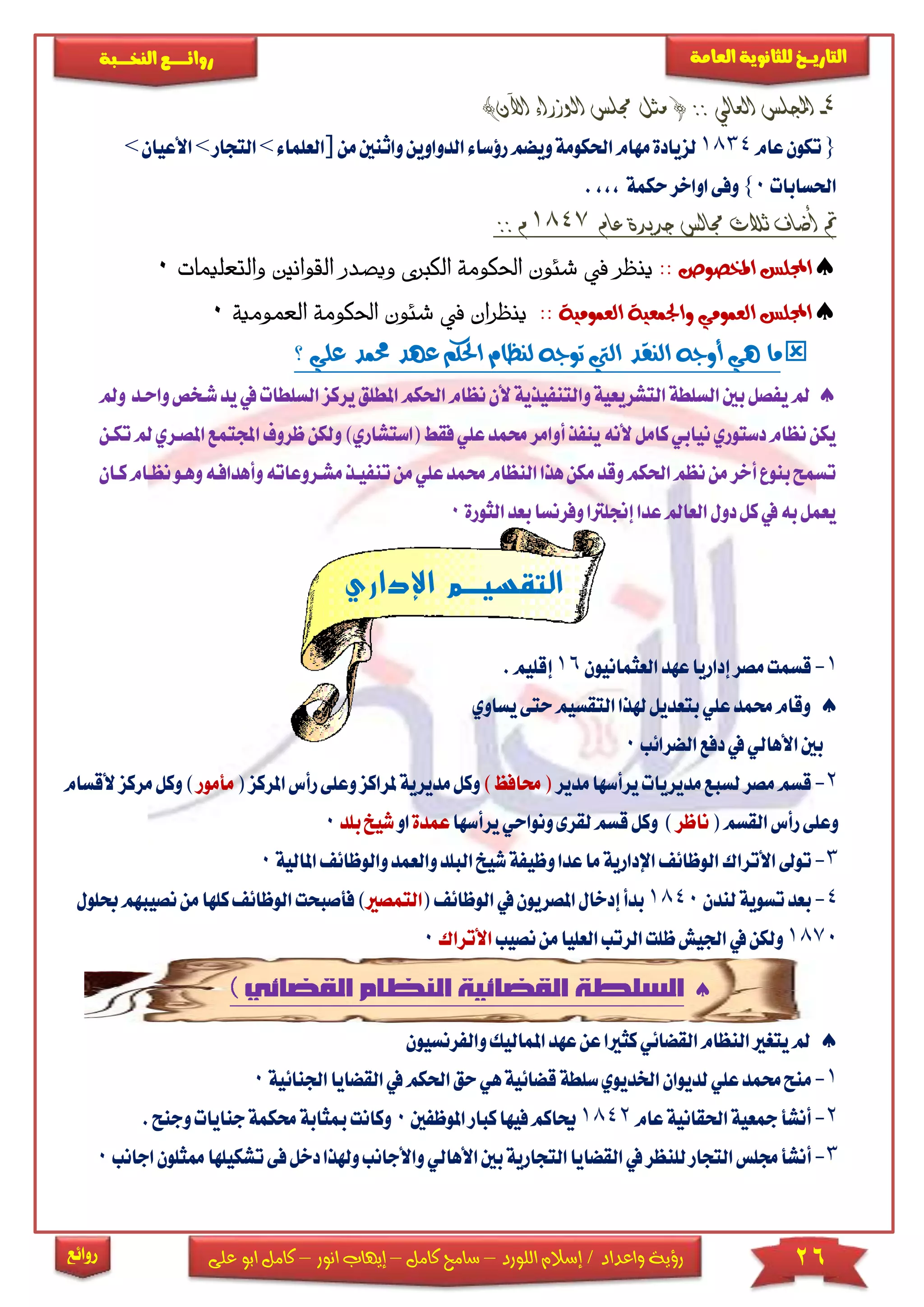 26‫اللورد‬ ‫إسالم‬ / ‫واعداد‬ ‫رؤية‬–‫كامل‬ ‫سامح‬–‫انور‬ ‫إيهاب‬–‫ا‬ ‫كامل‬‫على‬ ‫بو‬
‫التاري‬‫ـــ‬‫العامة‬ ‫للثانوية‬ ‫خ‬‫ـــــبة‬‫ـ‬‫النخ‬ ‫ــع‬‫ـ‬‫ـ‬‫ـ‬‫ـ‬‫ـ‬‫ـ‬‫ئ‬‫روا‬
‫روائع‬
4-‫اجمل‬)‫اآلن‬ ‫الوزراء‬ ‫جملس‬ ‫مثل‬ ( :: ‫العالي‬ ‫لس‬
{‫عام‬‫تكون‬1834‫احلك‬‫مهام‬‫لزيادة‬‫ال‬‫رؤساء‬‫ويضم‬‫ومة‬‫واث‬‫دواوين‬‫نني‬‫م‬‫ن‬]‫العلما‬‫ء‬>‫التجار‬>‫األعيان‬>
‫احلسابات‬0}‫حكمة‬‫اواخر‬‫وفى‬,,,.
‫مت‬‫عام‬ ‫جديدة‬ ‫جمالس‬ ‫ثالث‬ ‫أضاف‬1847:: ‫م‬
‫امل‬ ‫اجمللس‬‫خصوص‬::‫ويصدر‬ ‫الكربى‬ ‫احلكومة‬ ‫شئون‬ ‫يف‬ ‫ينظر‬‫ال‬‫قوان‬‫والتع‬ ‫ني‬‫ات‬‫م‬‫لي‬0
:: ‫العمومية‬ ‫واجلمعية‬ ‫العمومي‬ ‫اجمللس‬‫يف‬ ‫ينظران‬‫احلكومة‬ ‫شئون‬‫الع‬‫مومي‬‫ة‬0
‫؟‬ ‫علي‬ ‫حممد‬ ‫عهد‬ ‫احلكم‬ ‫لنظام‬ ‫توجه‬ ‫اليت‬ ‫النقد‬ ‫أوجه‬ ‫هي‬ ‫ما‬
‫ومل‬ ‫واحكد‬‫شكخص‬‫يد‬‫يف‬‫السلطات‬‫يركز‬‫املطلق‬‫احلكم‬‫نظام‬‫ألن‬‫والتنفيذية‬‫التشريعية‬‫السلطة‬‫بني‬‫يفصل‬‫مل‬
‫اجمل‬‫ظروف‬‫ولكن‬)‫(استشاري‬‫فقط‬‫علي‬‫حممد‬‫أوامر‬‫ينفذ‬‫ألنه‬‫كامل‬‫نيابي‬‫دستوري‬‫نظام‬‫يكن‬‫تككن‬‫مل‬‫املصكري‬‫تمع‬
‫ككان‬‫نظكام‬‫وهكو‬‫وأهدافكه‬‫مشكروعاته‬‫تنفيكذ‬‫من‬‫علي‬‫حممد‬‫النظام‬‫هذا‬‫مكن‬‫وقد‬‫احلكم‬‫نظم‬‫من‬‫أخر‬‫بنوع‬‫تسمح‬
‫الثورة‬‫بعد‬‫وفرنسا‬‫إجنلرتا‬‫عدا‬‫العامل‬‫دول‬‫كل‬‫يف‬‫به‬‫يعمل‬0
‫اإلداري‬ ‫التقسيضضم‬
1-‫إداريا‬‫مصر‬‫قسمت‬‫العثمانيون‬‫عهد‬16.‫إقليم‬
‫بتع‬‫علي‬‫حممد‬‫وقام‬‫يساوي‬‫حتى‬‫التقسيم‬‫هلذا‬‫ديل‬
‫الضرائب‬‫دفع‬‫يف‬‫األهالي‬‫بني‬0
2-‫مصر‬‫قسم‬‫مديريات‬‫لسبع‬‫مدير‬‫يرأسها‬‫حما‬()‫فظ‬‫مديرية‬‫وكل‬‫ملراك‬‫ز‬‫رأس‬‫وعلى‬(‫املركز‬‫مأمور‬)‫و‬‫مركز‬‫كل‬‫ألقسام‬
(‫القسم‬‫رأس‬‫وعلى‬‫ناظر‬)‫قسم‬‫وكل‬‫لقرى‬‫و‬‫نواحي‬‫يرأسها‬‫عمد‬‫ة‬‫او‬‫ش‬‫يخ‬‫بلد‬0
3-‫ت‬‫و‬‫األتراك‬‫ش‬‫وظيفة‬‫عدا‬‫ما‬‫اإلدارية‬‫الوظائف‬‫البل‬‫يخ‬‫وال‬‫د‬‫والوظ‬‫عمد‬‫املالية‬‫ائف‬0
4-‫بعد‬‫لندن‬‫تسوية‬1840‫ا‬‫يف‬‫املصريون‬‫إدخال‬‫بدأ‬‫لوظائف‬(‫التمصري‬)‫فأص‬‫ال‬‫بحت‬‫كله‬‫وظائف‬‫حبلول‬‫نصيبهم‬‫من‬‫ا‬
1870‫نصيب‬‫من‬‫العليا‬‫الرتب‬‫ظلت‬‫اجليش‬‫يف‬‫ولكن‬‫األتراك‬0


‫املماليك‬‫عهد‬‫عن‬‫كثريا‬‫القضائي‬‫النظام‬‫يتغري‬‫مل‬‫و‬‫الف‬‫رنسي‬‫ون‬
1-‫م‬‫احل‬‫حق‬‫هي‬‫قضائية‬‫سلطة‬‫اخلديوي‬‫لديوان‬‫علي‬‫حممد‬‫نح‬‫يف‬‫كم‬‫القضايا‬‫اجلنائية‬0
2-‫احلقانية‬‫مجعية‬‫أنشأ‬‫ع‬‫ام‬1842‫املوظ‬‫كبار‬‫فيها‬‫حياكم‬‫فني‬0‫حم‬‫مبثابة‬‫وكانت‬.‫وجنح‬‫جنايات‬‫كمة‬
3-‫التجار‬‫جملس‬‫أنشأ‬‫ال‬‫يف‬‫للنظر‬‫األ‬‫بني‬‫التجارية‬‫قضايا‬‫هالي‬‫واألجانب‬‫تشك‬‫فى‬‫دخل‬‫وهلذا‬‫اجانب‬‫ممثلون‬‫يلها‬0
 
