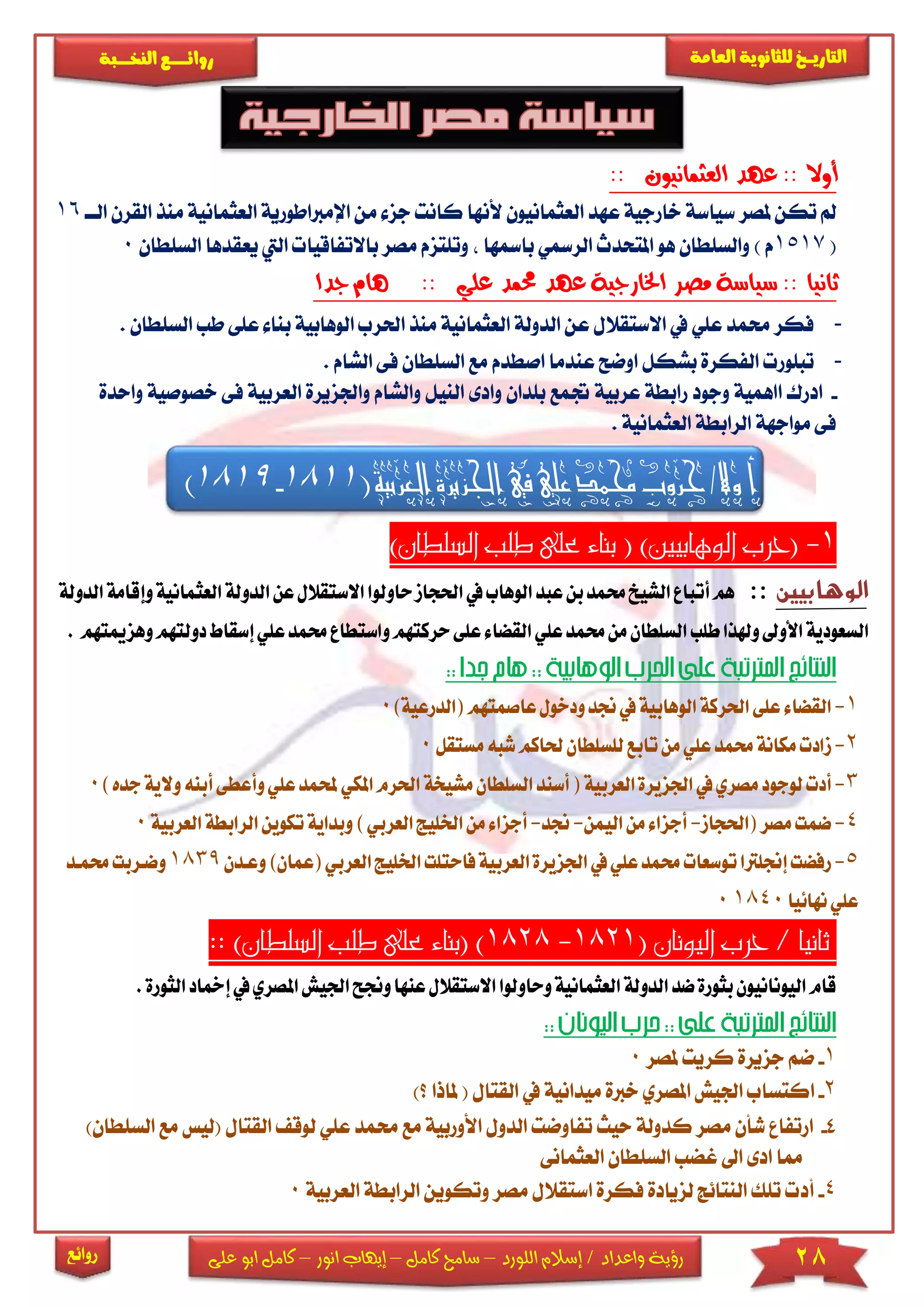 28‫اللورد‬ ‫إسالم‬ / ‫واعداد‬ ‫رؤية‬–‫كامل‬ ‫سامح‬–‫انور‬ ‫إيهاب‬–‫ا‬ ‫كامل‬‫على‬ ‫بو‬
‫التاري‬‫ـــ‬‫العامة‬ ‫للثانوية‬ ‫خ‬‫ـــــبة‬‫ـ‬‫النخ‬ ‫ــع‬‫ـ‬‫ـ‬‫ـ‬‫ـ‬‫ـ‬‫ـ‬‫ئ‬‫روا‬
‫روائع‬
:: ‫العثمانيون‬ ‫عهد‬ :: ‫أوال‬
‫جز‬ ‫كانت‬ ‫ألنها‬ ‫العثمانيون‬ ‫عهد‬ ‫خارجية‬ ‫سياسة‬ ‫ملصر‬ ‫تكن‬ ‫مل‬‫اإل‬ ‫من‬‫مرباطوري‬‫العثمانية‬ ‫ة‬‫القر‬ ‫منذ‬‫الاا‬ ‫ن‬16
(1517) ‫م‬‫مصر‬ ‫وتىتزم‬ ‫بامسها‬ ‫الرمسي‬ ‫املتحدث‬ ‫هو‬ ‫والسىطان‬‫باالتفا‬‫اليت‬ ‫قيا‬‫السىطان‬ ‫يعقدها‬0
‫جدا‬ ‫هام‬ :: ‫علي‬ ‫حممد‬ ‫عهد‬ ‫اخلارجية‬ ‫مصر‬ ‫سياسة‬ :: ‫ثانيا‬
-‫ا‬ ‫منذ‬ ‫العثمانية‬ ‫الدولة‬ ‫عن‬ ‫االستقالل‬ ‫يف‬ ‫عىي‬ ‫حممد‬ ‫فكر‬‫حلرب‬‫ا‬‫لوهابية‬‫ب‬‫السىطان‬ ‫طب‬ ‫عىى‬ ‫نا‬.
-‫ا‬ ‫فى‬ ‫السىطان‬ ‫مع‬ ‫اصطدم‬ ‫عندما‬ ‫اوضح‬ ‫بشكل‬ ‫الفكرة‬ ‫تبىور‬‫لشام‬.
-‫ا‬ ‫ادرك‬‫جت‬ ‫عربية‬ ‫رابطة‬ ‫وجود‬ ‫اهمية‬‫ا‬ ‫وادى‬ ‫بىدان‬ ‫مع‬‫والشا‬ ‫لنيل‬‫واجلزير‬ ‫م‬‫خصوص‬ ‫فى‬ ‫العربية‬ ‫ة‬‫واحدة‬ ‫ية‬
. ‫العثمانية‬ ‫الرابطة‬ ‫مواجهة‬ ‫فى‬
‫أ‬‫اجلزيرة‬‫يف‬‫علي‬‫حممد‬‫حروب‬/‫وال‬‫الع‬‫رب‬(‫ية‬1811-1819)
1-‫ب‬ ( )‫الوهابيني‬ ‫(حرب‬)‫السلطان‬ ‫طلب‬ ‫على‬ ‫ناء‬
‫الوهابيين‬::‫حاولو‬‫احلجاز‬‫يف‬‫الوهاب‬‫عبد‬‫بن‬‫حممد‬‫الشيخ‬‫أتباع‬‫هم‬‫الدولة‬‫وإقامة‬‫العثمانية‬‫الدولة‬‫عن‬‫االستقالل‬‫ا‬
‫وهزميتهم‬‫دولتهم‬‫إسقاط‬‫علي‬‫حممد‬‫واستطاع‬‫حركتهم‬‫على‬‫القضاء‬‫علي‬‫حممد‬‫من‬‫السلطان‬‫طلب‬‫وهلذا‬ ‫األو‬‫السعودية‬.
1-‫ال‬‫عاصمتهم‬‫ودخول‬‫جند‬‫يف‬‫الوهابية‬‫احلركة‬‫على‬‫قضاء‬‫(ال‬‫درعي‬)‫ة‬0
2-‫ز‬‫مستقل‬‫شبه‬‫حلاكم‬‫للسلطان‬‫تابع‬‫من‬‫علي‬‫حممد‬‫مكانة‬‫ادت‬0
3-‫مصري‬‫لوجود‬‫أدت‬‫يف‬‫العربية‬‫اجلزيرة‬‫مشيخة‬‫السلطان‬‫أسند‬(‫ا‬‫املكي‬‫حلرم‬‫حمل‬‫أب‬‫وأعطى‬‫علي‬‫مد‬)‫جده‬‫والية‬‫نه‬0
4-‫مصر‬‫ضمت‬‫(احلجاز‬-‫ال‬‫من‬‫أجزاء‬‫يمن‬-‫جند‬-‫اخل‬‫من‬‫أجزاء‬)‫العربي‬‫ليج‬‫وب‬‫الرابطة‬‫تكوين‬‫داية‬‫العربية‬0
5-‫رفضت‬‫إجنلرتا‬‫الع‬‫اجلزيرة‬‫يف‬‫علي‬‫حممد‬‫توسعات‬‫فاحتلت‬‫ربية‬‫ا‬‫العر‬‫خلليج‬‫وعكدن‬)‫(عمان‬‫بي‬1839‫وضكربت‬‫حممكد‬
‫نهائيا‬‫علي‬18400
( ‫اليونان‬ ‫حرب‬ / ‫ثانيا‬1821-1828:: )‫السلطان‬ ‫طلب‬ ‫على‬ ‫(بناء‬ )
‫وحاولو‬‫العثمانية‬‫الدولة‬‫ضد‬‫بثورة‬‫اليونانيون‬‫قام‬‫ا‬‫ا‬‫الستق‬‫عنها‬‫الل‬‫وجن‬‫املص‬‫اجليش‬‫ح‬.‫الثورة‬‫إمخاد‬‫يف‬‫ري‬
1-‫ملصر‬ ‫كريت‬ ‫جزيرة‬ ‫ضم‬0
2-‫ا‬‫؟‬ ‫ملاذا‬ ( ‫القتال‬ ‫يف‬ ‫ميدانية‬ ‫خربة‬ ‫املصري‬ ‫اجليش‬ ‫كتساب‬)
4-‫مع‬ ‫األوربية‬ ‫الدول‬ ‫تفاوضت‬ ‫حيث‬ ‫كدولة‬ ‫مصر‬ ‫شأن‬ ‫ارتفا‬‫حم‬‫مد‬‫عىي‬‫ل‬‫القتال‬ ‫وق‬)‫السىطان‬ ‫مع‬ ‫(ليس‬
‫غ‬ ‫اىل‬ ‫ادى‬ ‫مما‬‫العثمانى‬ ‫السىطان‬ ‫ضب‬
4-‫أ‬‫الراب‬ ‫وتكوين‬ ‫مصر‬ ‫استقالل‬ ‫فكرة‬ ‫لزيادة‬ ‫النتائج‬ ‫تىك‬ ‫د‬‫الع‬ ‫طة‬‫ربية‬0
 