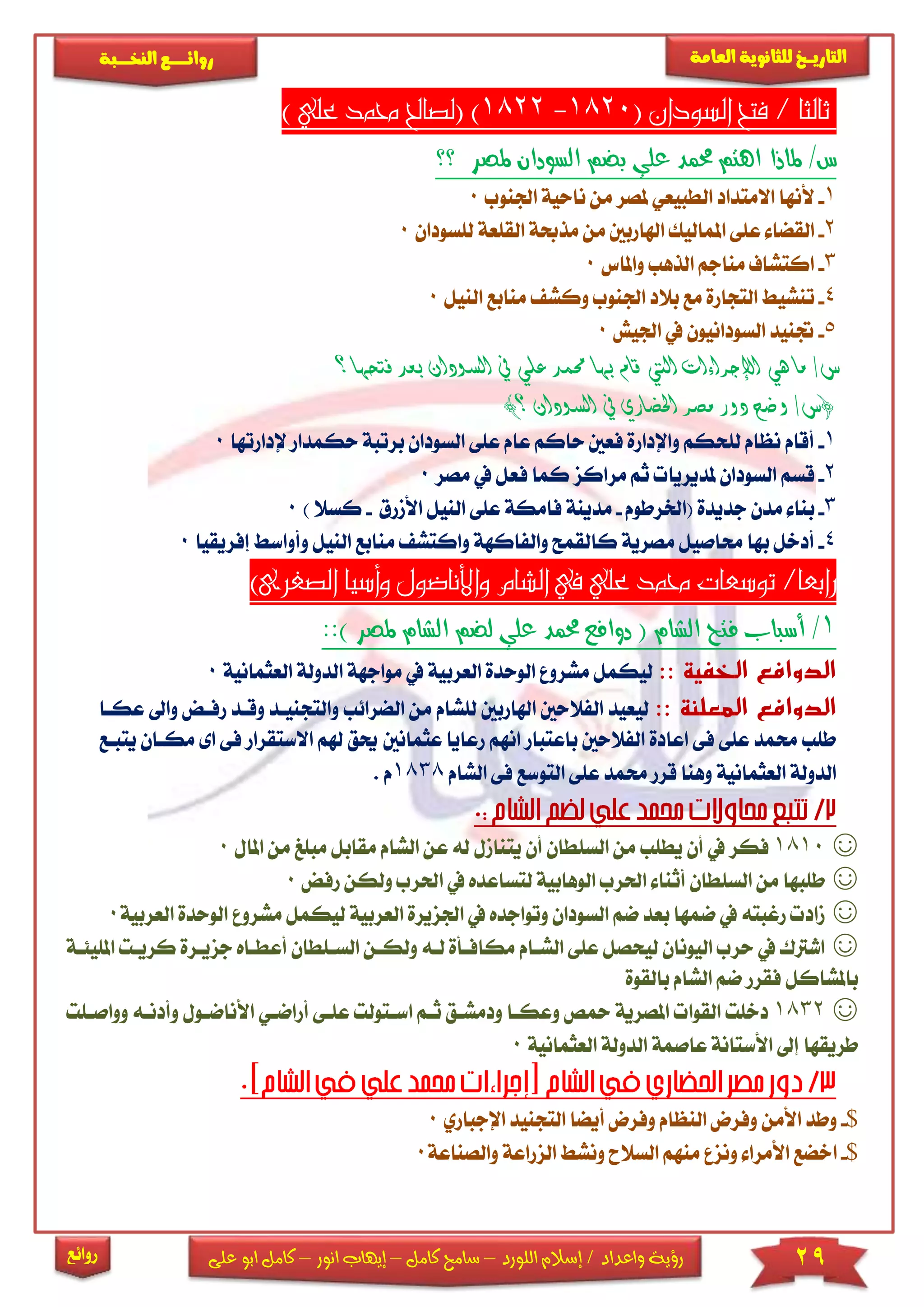 29‫اللورد‬ ‫إسالم‬ / ‫واعداد‬ ‫رؤية‬–‫كامل‬ ‫سامح‬–‫انور‬ ‫إيهاب‬–‫ا‬ ‫كامل‬‫على‬ ‫بو‬
‫التاري‬‫ـــ‬‫العامة‬ ‫للثانوية‬ ‫خ‬‫ـــــبة‬‫ـ‬‫النخ‬ ‫ــع‬‫ـ‬‫ـ‬‫ـ‬‫ـ‬‫ـ‬‫ـ‬‫ئ‬‫روا‬
‫روائع‬
( ‫السودان‬ ‫فتح‬ / ‫ثالثا‬1820-1822) ‫علي‬ ‫حممد‬ ‫(لصاحل‬ )
‫؟؟‬ ‫ملصر‬ ‫السودان‬ ‫بضم‬ ‫علي‬ ‫حممد‬ ‫اهتم‬ ‫ملاذا‬ /‫س‬
1-‫ألنه‬‫اجلنوب‬ ‫ناحية‬ ‫من‬ ‫ملصر‬ ‫الطبيعي‬ ‫االمتداد‬ ‫ا‬0
2-‫املمال‬ ‫عىى‬ ‫القضا‬‫اهلاربني‬ ‫يك‬‫م‬‫لىسودان‬ ‫القىعة‬ ‫مذحبة‬ ‫ن‬0
3-‫وا‬ ‫الذهب‬ ‫مناجم‬ ‫اكتشاف‬‫ملاس‬0
4-‫تن‬‫النيل‬ ‫منابع‬ ‫وكش‬ ‫اجلنوب‬ ‫بالد‬ ‫مع‬ ‫التجارة‬ ‫شي‬0
5-‫ا‬ ‫يف‬ ‫السودانيون‬ ‫جتنيد‬‫جليش‬0
‫ال‬ ‫يف‬ ‫علي‬ ‫حممد‬ ‫بها‬ ‫قام‬ ‫اليت‬ ‫اإلجراءات‬ ‫هي‬ ‫ما‬ /‫س‬‫سود‬‫بع‬ ‫ان‬‫فتحها‬ ‫د‬‫؟‬
)‫؟‬ ‫السودان‬ ‫يف‬ ‫احلضاري‬ ‫مصر‬ ‫دور‬ ‫وضح‬ /‫(س‬
1-‫السود‬ ‫عىى‬ ‫عام‬ ‫حاكم‬ ‫فعني‬ ‫واإلدارة‬ ‫لىحكم‬ ‫نظام‬ ‫أقام‬‫ب‬ ‫ان‬‫رتبة‬‫ح‬‫إلد‬ ‫كمدار‬‫ارتها‬0
2-‫قسم‬‫مصر‬ ‫يف‬ ‫فعل‬ ‫كما‬ ‫مراكز‬ ‫ثم‬ ‫ملديريا‬ ‫السودان‬0
3-‫ب‬‫(اخلرطوم‬ ‫جديدة‬ ‫مدن‬ ‫نا‬-‫فامكة‬ ‫مدينة‬‫األمرق‬ ‫النيل‬ ‫عىى‬-) ‫كسال‬0
4-‫م‬ ‫واكتش‬ ‫والفاكهة‬ ‫كالقمح‬ ‫مصرية‬ ‫حماصيل‬ ‫بها‬ ‫أدخل‬‫ال‬ ‫نابع‬‫ن‬‫و‬ ‫يل‬‫إفر‬ ‫أواس‬‫يقيا‬0
)‫الصغرى‬ ‫وأسيا‬ ‫واألناضول‬ ‫الشام‬ ‫يف‬ ‫علي‬ ‫حممد‬ ‫توسعات‬ /‫رابعا‬
1/::) ‫ملصر‬ ‫الشام‬ ‫لضم‬ ‫علي‬ ‫حممد‬ ‫دوافع‬ ( ‫الشام‬ ‫فتح‬ ‫أسباب‬
‫الخفية‬ ‫الدوافع‬::‫مواجهة‬ ‫يف‬ ‫العربية‬ ‫الوحدة‬ ‫مشرو‬ ‫ليكمل‬‫ا‬‫لدولة‬‫الع‬‫ثمانية‬0
‫الدوافع‬‫المعلنة‬::‫م‬ ‫لىشام‬ ‫اهلاربني‬ ‫الفالحني‬ ‫ليعيد‬‫الضرائب‬ ‫ن‬‫والتج‬‫نياد‬‫ر‬ ‫وقاد‬‫عكاا‬ ‫واىل‬ ‫فاض‬
‫عث‬ ‫رعايا‬ ‫انهم‬ ‫باعتبار‬ ‫الفالحني‬ ‫اعادة‬ ‫فى‬ ‫عىى‬ ‫حممد‬ ‫طىب‬‫مانني‬‫هلم‬ ‫حيق‬‫ا‬‫مكا‬ ‫اى‬ ‫فى‬ ‫الستقرار‬‫يتباع‬ ‫ان‬
‫العثمانية‬ ‫الدولة‬‫الشام‬ ‫فى‬ ‫التوسع‬ ‫عىى‬ ‫حممد‬ ‫قرر‬ ‫وهنا‬1838. ‫م‬
☺1810‫السىطان‬ ‫من‬ ‫يطىب‬ ‫أن‬ ‫يف‬ ‫فكر‬‫مق‬ ‫الشام‬ ‫عن‬ ‫له‬ ‫يتنامل‬ ‫أن‬‫مب‬ ‫ابل‬‫املا‬ ‫من‬ ‫ىغ‬‫ل‬0
☺‫احلر‬ ‫يف‬ ‫لتساعده‬ ‫الوهابية‬ ‫احلرب‬ ‫أثنا‬ ‫السىطان‬ ‫من‬ ‫طىبها‬‫ولكن‬ ‫ب‬‫رفض‬0
☺‫اجلزيرة‬ ‫يف‬ ‫وتواجده‬ ‫السودان‬ ‫ضم‬ ‫بعد‬ ‫ضمها‬ ‫يف‬ ‫رغبته‬ ‫ماد‬‫ا‬‫لعربية‬‫مش‬ ‫ليكمل‬‫العربية‬ ‫الوحدة‬ ‫رو‬0
☺‫ا‬ ‫ولكان‬ ‫لاه‬ ‫مكافاأة‬ ‫الشاام‬ ‫عىى‬ ‫ليحصل‬ ‫اليونان‬ ‫حرب‬ ‫يف‬ ‫اشرتك‬‫لساىط‬‫ان‬‫جز‬ ‫أعطااه‬‫املىيئاة‬ ‫كريات‬ ‫يارة‬
‫بالقوة‬ ‫الشام‬ ‫ضم‬ ‫فقرر‬ ‫باملشاكل‬
☺1832‫أ‬ ‫عىاى‬ ‫اساتولت‬ ‫ثام‬ ‫ودمشاق‬ ‫وعكاا‬ ‫محص‬ ‫املصرية‬ ‫القوا‬ ‫دخىت‬‫راضاي‬‫ا‬‫وأ‬ ‫ألناضاول‬‫وواصاىت‬ ‫دناه‬
‫العثمانية‬ ‫الدولة‬ ‫عاصمة‬ ‫األستانة‬ ‫إىل‬ ‫طريقها‬0
$-‫األمن‬ ‫وطد‬‫ا‬ ‫التجنيد‬ ‫أيضا‬ ‫وفرض‬ ‫النظام‬ ‫وفرض‬‫إلجباري‬0
$-‫ا‬‫والصناعة‬ ‫الزراعة‬ ‫ونش‬ ‫السالح‬ ‫منهم‬ ‫ونز‬ ‫األمرا‬ ‫خضع‬0
 