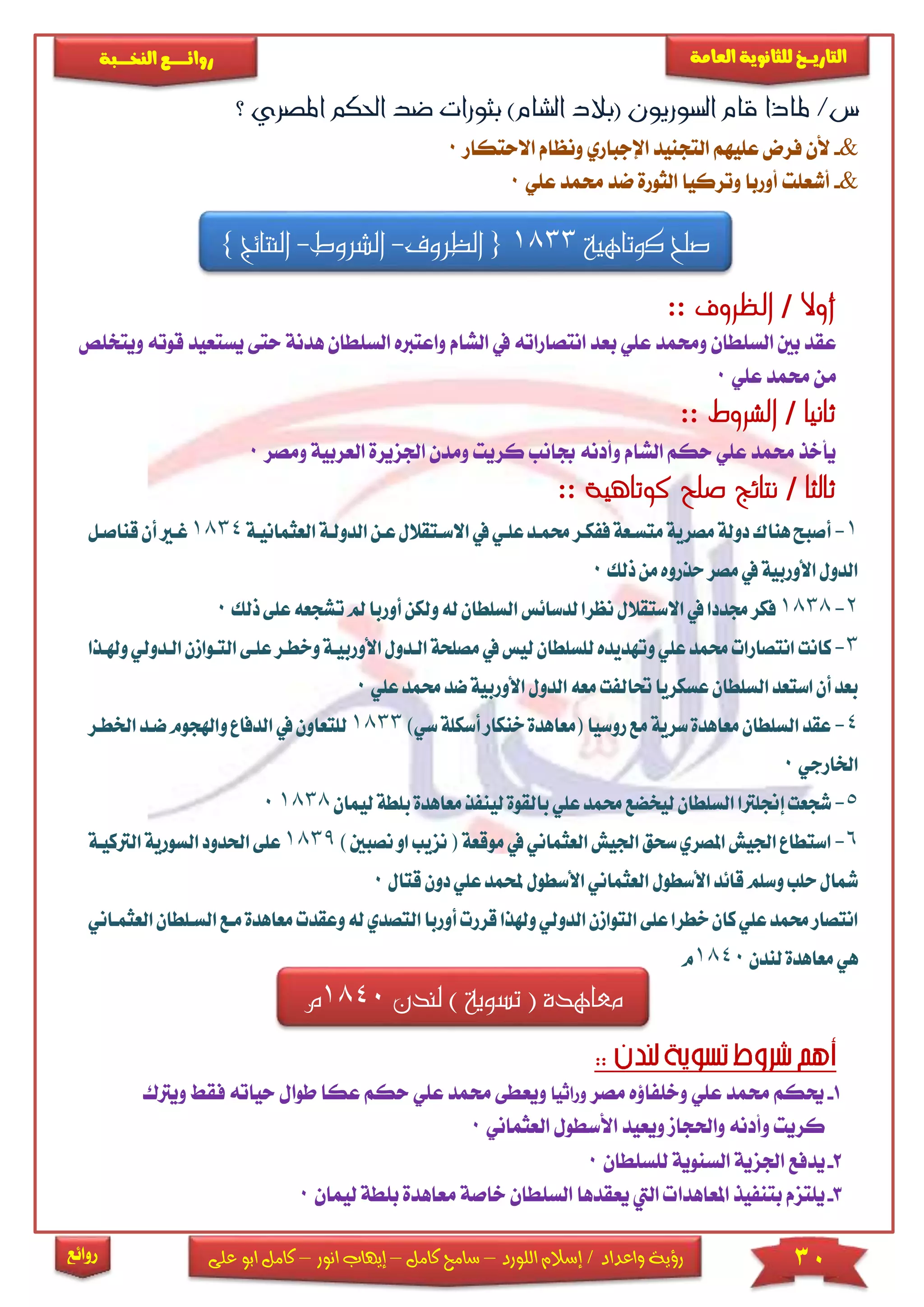 30‫اللورد‬ ‫إسالم‬ / ‫واعداد‬ ‫رؤية‬–‫كامل‬ ‫سامح‬–‫انور‬ ‫إيهاب‬–‫ا‬ ‫كامل‬‫على‬ ‫بو‬
‫التاري‬‫ـــ‬‫العامة‬ ‫للثانوية‬ ‫خ‬‫ـــــبة‬‫ـ‬‫النخ‬ ‫ــع‬‫ـ‬‫ـ‬‫ـ‬‫ـ‬‫ـ‬‫ـ‬‫ئ‬‫روا‬
‫روائع‬
‫؟‬ ‫املصري‬ ‫احلكم‬ ‫ضد‬ ‫بثورات‬ )‫الشام‬ ‫(بالد‬ ‫السوريون‬ ‫قام‬ ‫ملاذا‬ /‫س‬
&-‫فر‬ ‫ألن‬‫االحتكار‬ ‫ونظام‬ ‫اإلجباري‬ ‫التجنيد‬ ‫عىيهم‬ ‫ض‬0
&-‫و‬ ‫أوربا‬ ‫أشعىت‬‫عىي‬ ‫حممد‬ ‫ضد‬ ‫الثورة‬ ‫تركيا‬0
‫كوتاهية‬ ‫صلح‬1833{‫الظروف‬-‫ا‬‫لشروط‬-‫النتائج‬}
‫أوال‬/:: ‫الظروف‬
‫واع‬ ‫الشام‬ ‫يف‬ ‫انتصاراته‬ ‫بعد‬ ‫عىي‬ ‫وحممد‬ ‫السىطان‬ ‫بني‬ ‫عقد‬‫ترب‬‫الس‬ ‫ه‬‫هدنة‬ ‫ىطان‬‫وي‬ ‫قوته‬ ‫يستعيد‬ ‫حتى‬‫تخىص‬
‫عىي‬ ‫حممد‬ ‫من‬0
:: ‫الشروط‬ / ‫ثانيا‬
‫اجلزير‬ ‫ومدن‬ ‫كريت‬ ‫جبانب‬ ‫وأدنه‬ ‫الشام‬ ‫حكم‬ ‫عىي‬ ‫حممد‬ ‫يأخذ‬‫ا‬ ‫ة‬‫لعربي‬‫ومص‬ ‫ة‬‫ر‬0
:: ‫كوتاهية‬ ‫صلح‬ ‫نتائج‬ / ‫ثالثا‬
1-‫أ‬‫االسكتقالل‬‫يف‬‫علكي‬‫حممكد‬‫ففككر‬‫متسكعة‬‫مصرية‬‫دولة‬‫هناك‬‫صبح‬‫عك‬‫الدولكة‬‫ن‬‫ا‬‫لعثمانيكة‬1834‫أ‬‫غكري‬‫قناصكل‬‫ن‬
‫ذلك‬‫من‬‫حذروه‬‫مصر‬‫يف‬‫األوربية‬‫الدول‬0
2-1838‫السلطان‬‫لدسائس‬‫نظرا‬‫االستقالل‬‫يف‬‫جمددا‬‫فكر‬‫ل‬‫أو‬‫ولكن‬‫ه‬‫ت‬‫مل‬‫ربا‬‫ذلك‬‫على‬‫شجعه‬0
3-‫كانت‬‫ليس‬‫للسلطان‬‫وتهديده‬‫علي‬‫حممد‬‫انتصارات‬‫الك‬‫مصلحة‬‫يف‬‫األو‬‫دول‬‫التك‬‫علكى‬‫وخطكر‬‫ربيكة‬‫وهلكذا‬‫الكدولي‬‫وازن‬
‫األورب‬‫الدول‬‫معه‬‫حتالفت‬‫عسكريا‬‫السلطان‬‫استعد‬‫أن‬‫بعد‬‫ضد‬‫ية‬‫علي‬‫حممد‬0
4-‫مع‬‫السلطان‬‫عقد‬‫روسيا‬‫مع‬‫سرية‬‫اهدة‬‫أسكلة‬‫خنكار‬‫(معاهدة‬‫س‬)‫ي‬1833‫ا‬‫ضكد‬‫واهلجوم‬‫الدفاع‬‫يف‬‫للتعاون‬‫خلطكر‬
‫اخلارجي‬0
5-‫ش‬‫معاهد‬‫لينفذ‬‫بالقوة‬‫علي‬‫حممد‬‫ليخضع‬‫السلطان‬‫إجنلرتا‬‫جعت‬‫لي‬‫بلطة‬‫ة‬‫مان‬18380
6-‫ا‬‫نزيب‬(‫موقعة‬‫يف‬‫العثماني‬‫اجليش‬‫سحق‬‫املصري‬‫اجليش‬‫ستطاع‬‫نصبني‬‫او‬)1839‫ا‬‫احلدود‬‫على‬‫الرتكيكة‬‫لسورية‬
‫حلب‬‫مشال‬‫ع‬‫حملمد‬‫األسطول‬‫العثماني‬‫األسطول‬‫قائد‬‫وسلم‬‫دون‬‫لي‬‫قتال‬0
‫العثمكاني‬‫السكلطان‬‫مكع‬‫معاهدة‬‫وعقدت‬‫له‬‫التصدي‬‫أوربا‬‫قررت‬‫وهلذا‬‫الدولي‬‫التوازن‬‫على‬‫خطرا‬‫كان‬‫علي‬‫حممد‬‫انتصار‬
‫لندن‬‫معاهدة‬‫هي‬1840‫م‬
1-‫مصر‬ ‫وخىفاؤه‬ ‫عىي‬ ‫حممد‬ ‫حيكم‬‫وراثيا‬‫حك‬ ‫عىي‬ ‫حممد‬ ‫ويعطى‬‫م‬‫عك‬‫ا‬‫طوا‬‫حياته‬ ‫ل‬‫ف‬‫ق‬‫ويرتك‬
‫واحلجام‬ ‫وأدنه‬ ‫كريت‬‫ويعي‬‫د‬‫العثماني‬ ‫األسطول‬0
2-‫يدفع‬‫السنوية‬ ‫اجلزية‬‫لىسىطان‬0
3-‫م‬ ‫خاصة‬ ‫السىطان‬ ‫يعقدها‬ ‫اليت‬ ‫املعاهدا‬ ‫بتنفيذ‬ ‫يىتزم‬‫عاه‬‫دة‬‫بى‬‫ليمان‬ ‫طة‬0
‫لندن‬ ) ‫تسوية‬ ( ‫معاهدة‬1840‫م‬
 