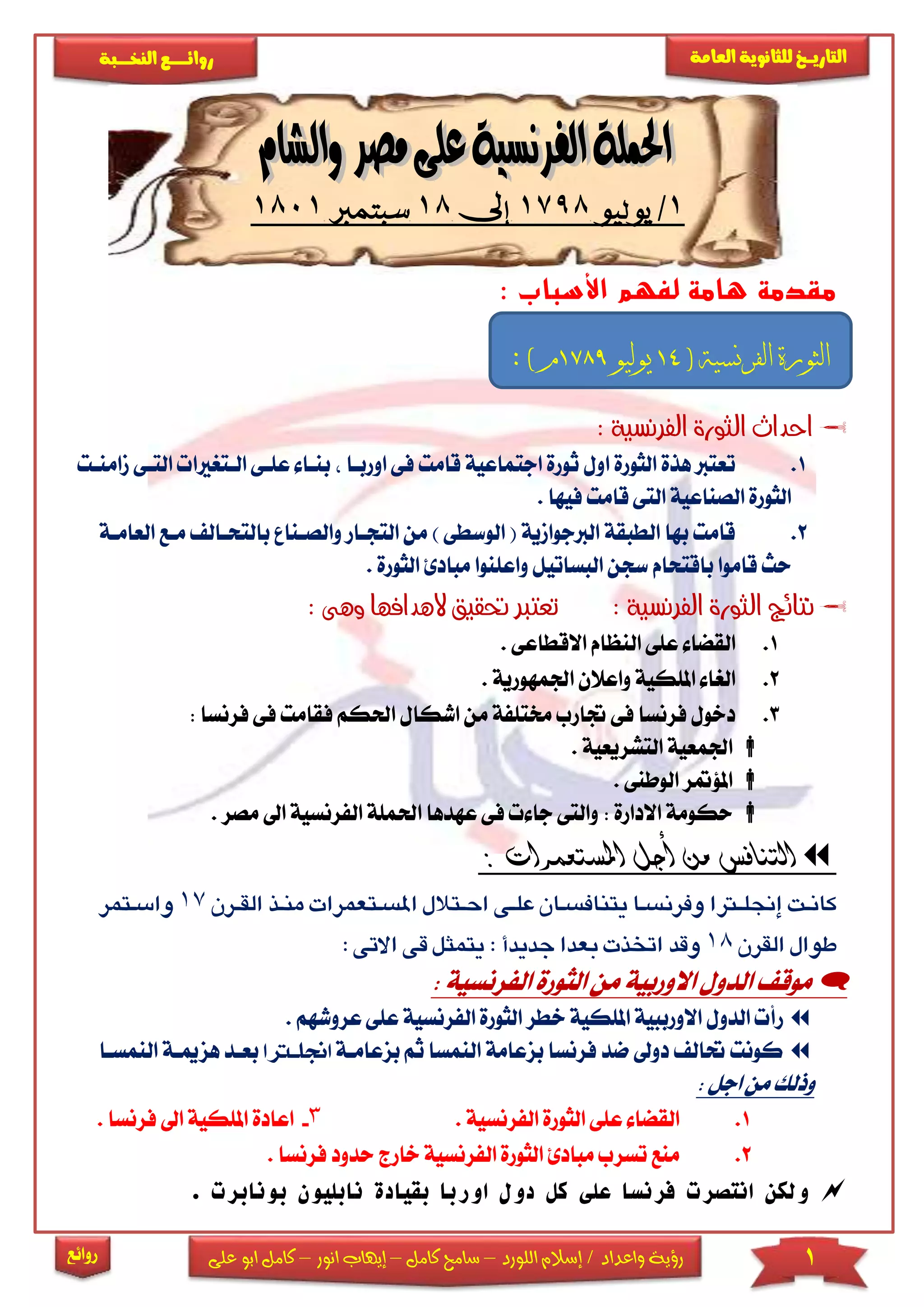 1‫اللورد‬ ‫إسالم‬ / ‫واعداد‬ ‫رؤية‬–‫كامل‬ ‫سامح‬–‫انور‬ ‫إيهاب‬–‫ا‬ ‫كامل‬‫على‬ ‫بو‬
‫التاري‬‫ـــ‬‫العامة‬ ‫للثانوية‬ ‫خ‬‫ـــــبة‬‫ـ‬‫النخ‬ ‫ــع‬‫ـ‬‫ـ‬‫ـ‬‫ـ‬‫ـ‬‫ـ‬‫ئ‬‫روا‬
‫روائع‬
1/‫يوليو‬1798‫إىل‬18‫سبتمرب‬1801
‫األسباب‬ ‫لفهم‬ ‫هامة‬ ‫مقدمة‬:
: ‫الفرنسية‬ ‫الثورة‬ ‫احداث‬
1.‫ا‬ ‫الثورة‬ ‫هذة‬ ‫تعترب‬‫اور‬ ‫فى‬ ‫قامت‬ ‫اجتماعية‬ ‫ثورة‬ ‫ول‬‫باا‬‫ب‬‫ا‬ ‫عىاى‬ ‫ناا‬‫مام‬ ‫التاى‬ ‫لاترياا‬‫نات‬
‫ال‬ ‫الصناعية‬ ‫الثورة‬. ‫فيها‬ ‫قامت‬ ‫تى‬
2.‫التجا‬ ‫من‬ ) ‫الوسطى‬ ( ‫الربجوامية‬ ‫الطبقة‬ ‫بها‬ ‫قامت‬‫وا‬ ‫ار‬‫با‬ ‫لصانا‬‫العاماة‬ ‫ماع‬ ‫لتحاال‬
‫الث‬ ‫مبادئ‬ ‫واعىنوا‬ ‫البساتيل‬ ‫سجن‬ ‫باقتحام‬ ‫قاموا‬ ‫حث‬. ‫ورة‬
‫اله‬ ‫حتقيق‬ ‫تعترب‬ : ‫الفرنسية‬ ‫الثورة‬ ‫نتائج‬‫دافها‬: ‫وهى‬
1.. ‫االقطاعى‬ ‫النظام‬ ‫عىى‬ ‫القضا‬
2.‫ا‬ ‫واعالن‬ ‫املىكية‬ ‫الريا‬‫جلمهورية‬.
3.‫فقام‬ ‫احلكم‬ ‫اشكال‬ ‫من‬ ‫خمتىفة‬ ‫جتارب‬ ‫فى‬ ‫فرنسا‬ ‫دخول‬‫فى‬ ‫ت‬‫ف‬: ‫رنسا‬
. ‫التشريعية‬ ‫اجلمعية‬
. ‫الوطنى‬ ‫املؤمتر‬
‫ال‬ ‫احلمىة‬ ‫عهدها‬ ‫فى‬ ‫جا‬ ‫والتى‬ : ‫االدارة‬ ‫حكومة‬‫فرنسي‬‫مصر‬ ‫اىل‬ ‫ة‬.
: ‫املستعمرات‬ ‫أجل‬ ‫من‬ ‫التنافس‬
‫جن‬‫جن‬‫جن‬‫جن‬‫ت‬‫ت‬‫ت‬ ‫جنر‬ ‫تن‬‫ت‬ ‫جنر‬‫س‬‫ت‬‫ت‬‫جنلا‬‫ت‬‫تا‬‫ت‬‫اات‬ ‫جنان‬‫ا‬‫ت‬‫ت‬‫نت‬ ‫جنسا‬‫ر‬‫تف‬‫ت‬‫جنلرتا‬‫إ‬‫ت‬‫ت‬‫كان‬‫نعم‬‫جن‬ ‫ت‬‫ت‬ ‫جنم‬‫ت‬‫ر‬‫ر‬‫جن‬‫ت‬ ‫ت‬‫ت‬‫لق‬17‫جن‬‫جن‬ ‫تنم‬‫ت‬‫سرس‬
‫جن‬‫ت‬ ‫جنرلق‬ ‫طور‬18‫جن‬‫س‬‫جنجدادأجن‬‫ر‬‫جنبعد‬‫ت‬ ‫جنرخت‬‫د‬‫ق‬‫جن‬‫س‬‫جنق‬‫ل‬‫جنانمث‬:‫ر‬:‫جن‬‫س‬‫الت‬‫جن‬
: ‫الفرنسية‬ ‫الثورة‬ ‫من‬ ‫االوربية‬ ‫الدول‬ ‫موق‬
‫الفرنسية‬ ‫الثورة‬ ‫خطر‬ ‫املىكية‬ ‫االورببية‬ ‫الدول‬ ‫رأ‬‫ع‬ ‫عىى‬. ‫روشهم‬
‫بزعا‬ ‫ثم‬ ‫النمسا‬ ‫بزعامة‬ ‫فرنسا‬ ‫ضد‬ ‫دوىل‬ ‫حتال‬ ‫كونت‬‫ماة‬‫اجن‬‫لرتاا‬‫بعاد‬‫ه‬‫الن‬ ‫زمياة‬‫مساا‬
: ‫اجل‬ ‫من‬ ‫وذلك‬
1.. ‫الفرنسية‬ ‫الثورة‬ ‫عىى‬ ‫القضا‬3-. ‫فرنسا‬ ‫اىل‬ ‫املىكية‬ ‫اعادة‬
2.‫فر‬ ‫حدود‬ ‫خارج‬ ‫الفرنسية‬ ‫الثورة‬ ‫مبادئ‬ ‫تسرب‬ ‫منع‬. ‫نسا‬
. ‫بونابرت‬ ‫نابليون‬ ‫بقيادة‬ ‫اوربا‬ ‫دول‬ ‫كل‬ ‫على‬ ‫فرنسا‬ ‫انتصرت‬ ‫ولكن‬
( ‫الفرنسية‬ ‫الثورة‬14‫يوليو‬1789: ) ‫م‬
 