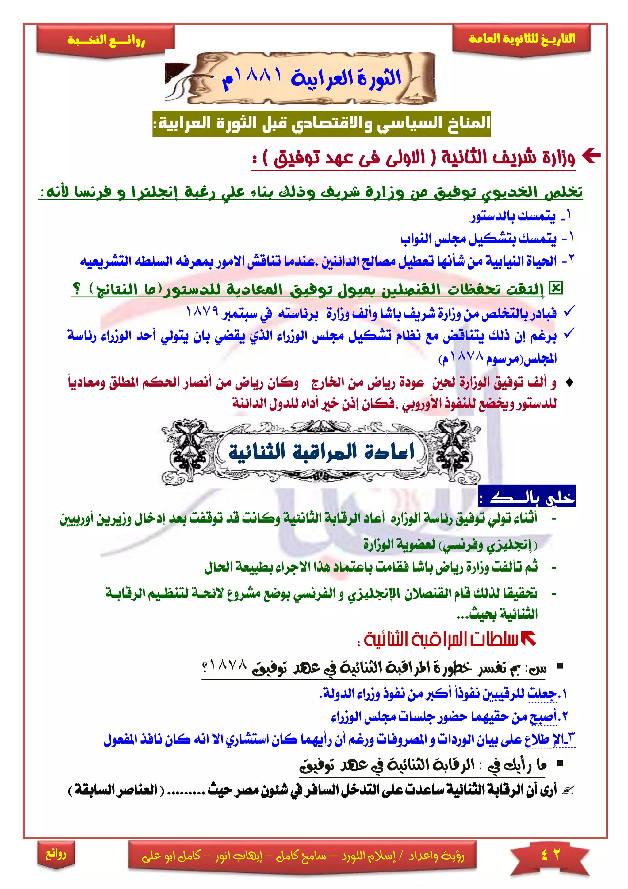 42‫اللورد‬ ‫إسالم‬ / ‫واعداد‬ ‫رؤية‬–‫كامل‬ ‫سامح‬–‫انور‬ ‫إيهاب‬–‫ا‬ ‫كامل‬‫على‬ ‫بو‬
‫التاري‬‫ـــ‬‫العامة‬ ‫للثانوية‬ ‫خ‬‫ـــــبة‬‫ـ‬‫النخ‬ ‫ــع‬‫ـ‬‫ـ‬‫ـ‬‫ـ‬‫ـ‬‫ـ‬‫ئ‬‫روا‬
‫روائع‬
‫العرابية‬ ‫الثورة‬1881‫م‬
:‫العرابية‬ ‫الثورة‬ ‫قبل‬ ‫واالقتصادي‬ ‫السياسي‬ ‫المناخ‬
: ) ‫توفيق‬ ‫عهد‬ ‫فى‬ ‫االولى‬ ( ‫الثانية‬ ‫شريف‬ ‫وزارة‬
‫إجنلرتا‬ ‫رغبة‬ ‫علي‬ ‫بناء‬ ‫وذلك‬ ‫شريف‬ ‫وزارة‬ ‫من‬ ‫توفيق‬ ‫اخلديوي‬ ‫ختلص‬‫و‬‫فر‬:‫ألنه‬ ‫نسا‬
1-‫بالدستو‬ ‫يتمسك‬‫ر‬
1-‫النواب‬ ‫جمىس‬ ‫بتشكيل‬ ‫يتمسك‬
2-‫.عندم‬ ‫الدائنني‬ ‫مصاحل‬ ‫تعطيل‬ ‫شأنها‬ ‫من‬ ‫النيابية‬ ‫احلياة‬‫تنا‬ ‫ا‬‫االمور‬ ‫قش‬‫ال‬ ‫السىطه‬ ‫مبعرفه‬‫تشريعيه‬
‫إ‬‫للدستور‬ ‫املعادية‬ ‫توفيق‬ ‫مبيول‬ ‫القنصلني‬ ‫حتفظات‬ ‫لتقت‬)‫النتائج‬ ‫(ما‬‫؟‬
‫شر‬ ‫ومارة‬ ‫من‬ ‫بالتخىص‬ ‫فبادر‬‫برئ‬ ‫ومارة‬ ‫وأل‬ ‫باشا‬ ‫ي‬‫است‬‫يف‬ ‫ه‬‫سبتمرب‬1879
‫الذ‬ ‫الومرا‬ ‫جمىس‬ ‫تشكيل‬ ‫نظام‬ ‫مع‬ ‫يتناقض‬ ‫ذلك‬ ‫إن‬ ‫برغم‬‫ي‬ ‫ي‬‫قضي‬‫ب‬‫يتولي‬ ‫ان‬‫أ‬‫رئاسة‬ ‫الومرا‬ ‫حد‬
‫اجملىس(مرسوم‬1878)‫م‬
‫و‬ ‫اخلارج‬ ‫من‬ ‫رياض‬ ‫عودة‬ ‫حلني‬ ‫الومارة‬ ‫توفيق‬ ‫أل‬ ‫و‬‫كان‬‫ريا‬‫أنصا‬ ‫من‬ ‫ض‬‫وم‬ ‫املطىق‬ ‫احلكم‬ ‫ر‬ً‫ا‬‫عادي‬
‫لى‬ ‫وخيضع‬ ‫لىدستور‬‫أداه‬ ‫خا‬ ‫إذن‬ ‫فكان‬ ‫األوروبي‬ ‫نفوذ‬‫ل‬‫ىدو‬‫ال‬ ‫ل‬‫دائنة‬
‫الثنائية‬ ‫المراقبة‬ ‫اعادة‬
‫بالضض‬ ‫خلي‬‫ك‬:
-‫ال‬ ‫الرقابة‬ ‫أعاد‬ ‫الوماره‬ ‫رئاسة‬ ‫توفيق‬ ‫تولي‬ ‫أثنا‬‫ثانئ‬‫وك‬ ‫ية‬‫تو‬ ‫قد‬ ‫انت‬‫إدخال‬ ‫بعد‬ ‫قفت‬‫ومير‬‫أوربيني‬ ‫ين‬
(‫إجنليزي‬)‫وفرنسي‬‫الومارة‬ ‫لعضوية‬
-‫فق‬ ‫باشا‬ ‫رياض‬ ‫ومارة‬ ‫تألفت‬ ‫ثم‬‫اال‬ ‫هذا‬ ‫باعتماد‬ ‫امت‬‫ب‬ ‫جرا‬‫احل‬ ‫طبيعة‬‫ال‬
-‫القنصالن‬ ‫قام‬ ‫لذلك‬ ‫حتقيقا‬‫اإلجنليزي‬‫بوضع‬ ‫الفرنسي‬ ‫و‬‫م‬‫ال‬ ‫شرو‬‫لتنظا‬ ‫ئحاة‬‫الرقاباة‬ ‫يم‬
...‫حبيث‬ ‫الثنائية‬

‫توفيق‬ ‫عهد‬ ‫يف‬ ‫الثنائية‬ ‫املراقبة‬ ‫خطورة‬ ‫تفسر‬ ‫مب‬ :‫س‬1878‫؟‬
1.‫جعىت‬‫الدول‬ ‫ومرا‬ ‫نفوذ‬ ‫من‬ ‫أكرب‬ ً‫ا‬‫نفوذ‬ ‫لىرقيبني‬.‫ة‬
2.‫أصبح‬‫الومرا‬ ‫جمىس‬ ‫جىسا‬ ‫حضور‬ ‫حقيهما‬ ‫من‬
3-‫اإل‬‫طال‬‫أن‬ ‫ورغم‬ ‫املصروفا‬ ‫و‬ ‫الوردا‬ ‫بيان‬ ‫عىى‬‫رأيهما‬‫ك‬‫اس‬ ‫ان‬‫تشاري‬‫اال‬‫املف‬ ‫نافذ‬ ‫كان‬ ‫انه‬‫عول‬
‫توفيق‬ ‫عهد‬ ‫يف‬ ‫الثنائية‬ ‫الرقابة‬ : ‫يف‬ ‫رأيك‬ ‫ما‬
‫يف‬ ‫السافر‬ ‫التدخل‬ ‫عىى‬ ‫ساعد‬‫الثنائية‬ ‫الرقابة‬ ‫أن‬ ‫أرى‬‫م‬‫شئون‬.. ‫حيث‬ ‫صر‬(.......‫الع‬‫ناصر‬‫ا‬)‫لسابقة‬
 