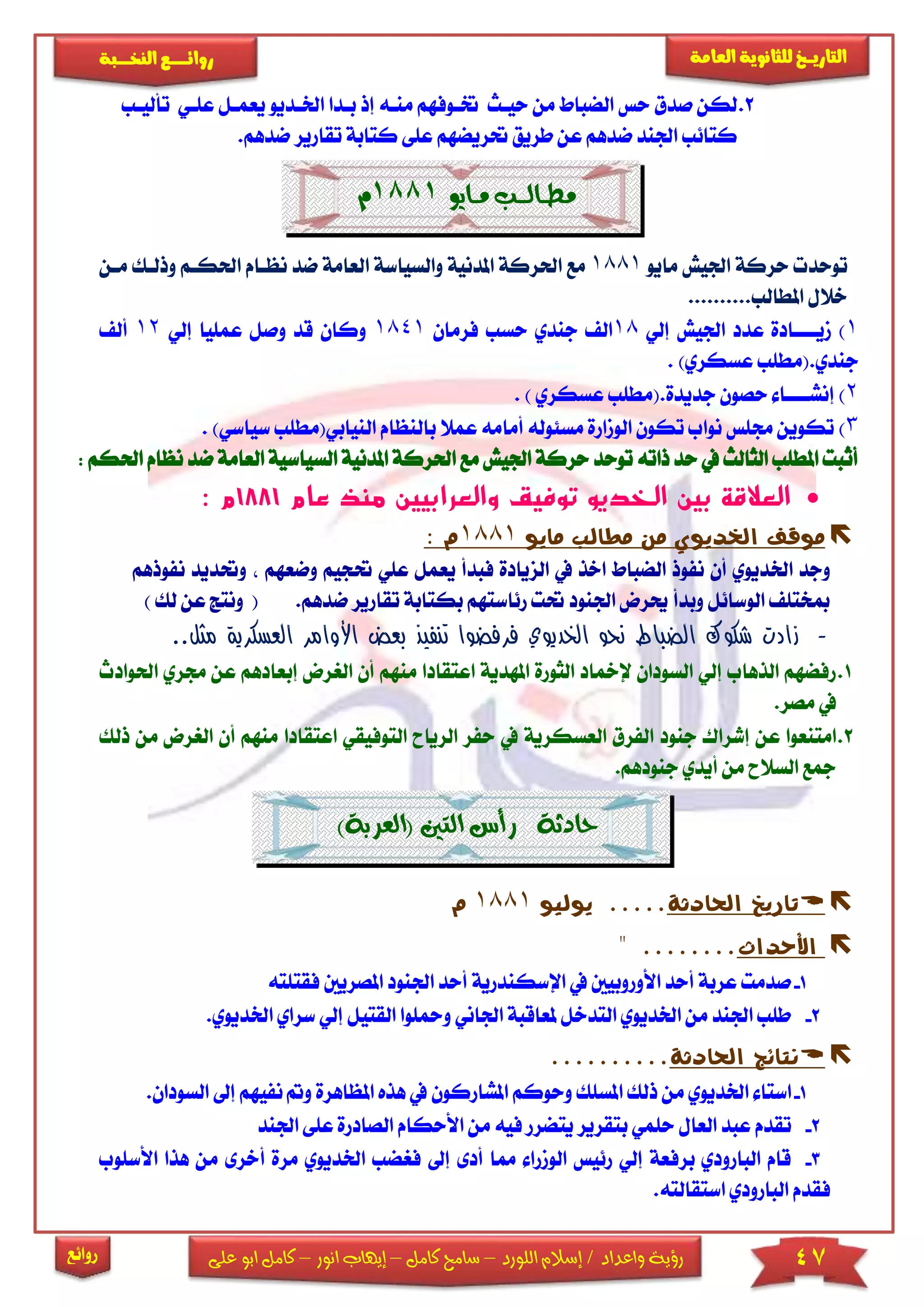 47‫اللورد‬ ‫إسالم‬ / ‫واعداد‬ ‫رؤية‬–‫كامل‬ ‫سامح‬–‫انور‬ ‫إيهاب‬–‫ا‬ ‫كامل‬‫على‬ ‫بو‬
‫التاري‬‫ـــ‬‫العامة‬ ‫للثانوية‬ ‫خ‬‫ـــــبة‬‫ـ‬‫النخ‬ ‫ــع‬‫ـ‬‫ـ‬‫ـ‬‫ـ‬‫ـ‬‫ـ‬‫ئ‬‫روا‬
‫روائع‬
2.‫صدق‬ ‫لكن‬‫حياث‬ ‫من‬ ‫الضباط‬ ‫حس‬‫إذ‬ ‫مناه‬ ‫ختاوفهم‬‫اخلا‬ ‫بادا‬‫يعمال‬ ‫ديو‬‫عىاي‬‫تأل‬‫ياب‬
‫عى‬ ‫حتريضهم‬ ‫طريق‬ ‫عن‬ ‫ضدهم‬ ‫اجلند‬ ‫كتائب‬‫ى‬‫تقار‬ ‫كتابة‬‫ض‬ ‫ير‬.‫دهم‬
‫مــايو‬ ‫مـطــالـــب‬1881‫م‬
‫مايو‬ ‫اجليش‬ ‫حركة‬ ‫توحد‬1881‫والسياسة‬ ‫املدنية‬ ‫احلركة‬ ‫مع‬‫ا‬‫احل‬ ‫نظاام‬ ‫ضد‬ ‫لعامة‬‫ما‬ ‫وذلاك‬ ‫كام‬‫ن‬
..........‫املطالب‬ ‫خالل‬
1)‫مي‬‫اااا‬‫إلي‬ ‫اجليش‬ ‫عدد‬ ‫ادة‬18‫جندي‬ ‫ال‬‫فرمان‬ ‫حسب‬1841‫إلي‬ ‫عمىيا‬ ‫وصل‬ ‫قد‬ ‫وكان‬12‫أل‬
.‫جندي‬)‫عسكري‬ ‫(مطىب‬.
2)‫إنش‬‫اااا‬‫جدي‬ ‫حصون‬ ‫ا‬.‫دة‬) ‫عسكري‬ ‫(مطىب‬.
3)‫أمامه‬ ‫مسئوله‬ ‫الومارة‬ ‫تكون‬ ‫نواب‬ ‫جمىس‬ ‫تكوين‬‫با‬ ‫عمال‬‫لنظ‬‫ال‬ ‫ام‬‫نيابي(مطى‬)‫سياسي‬ ‫ب‬.
‫ذاته‬ ‫حد‬ ‫يف‬ ‫الثالث‬ ‫املطىب‬ ‫أثبت‬‫توحد‬‫حركة‬‫احلر‬ ‫مع‬ ‫اجليش‬‫امل‬ ‫كة‬‫دنية‬‫ا‬‫ا‬ ‫لسياسية‬‫ضد‬ ‫لعامة‬‫نظام‬‫احلكم‬:
‫توف‬ ‫الخديو‬ ‫بين‬ ‫العالقة‬‫ي‬‫عام‬ ‫منذ‬ ‫والعرابيين‬ ‫ق‬1881‫م‬:
‫اخلد‬ ‫موقف‬‫مايو‬ ‫مطالب‬ ‫من‬ ‫يوي‬1881‫م‬:
‫فبدأ‬ ‫الزيادة‬ ‫يف‬ ‫اخذ‬ ‫الضباط‬ ‫نفوذ‬ ‫أن‬ ‫اخلديوي‬ ‫وجد‬‫ي‬‫عمل‬‫ع‬‫حت‬ ‫ىي‬‫وضعه‬ ‫جيم‬‫نفوذه‬ ‫وحتديد‬ ‫م‬‫م‬
‫الوسائل‬ ‫مبختى‬‫حي‬ ‫وبدأ‬‫رض‬‫ب‬ ‫رئاستهم‬ ‫حتت‬ ‫اجلنود‬‫كتا‬‫تق‬ ‫بة‬‫ارير‬.‫ضدهم‬() ‫لك‬ ‫عن‬ ‫ونتج‬
-‫الع‬ ‫األوامر‬ ‫بعض‬ ‫تنفيذ‬ ‫فرفضوا‬ ‫الخديوي‬ ‫نحو‬ ‫الضباط‬ ‫شكوك‬ ‫زادت‬‫م‬ ‫سكرية‬.‫ثل‬.
1.‫اع‬ ‫املهدية‬ ‫الثورة‬ ‫إلمخاد‬ ‫السودان‬ ‫إلي‬ ‫الذهاب‬ ‫رفضهم‬‫تقاد‬‫من‬ ‫ا‬‫الري‬ ‫أن‬ ‫هم‬‫جمر‬ ‫عن‬ ‫إبعادهم‬ ‫رض‬‫احلوادث‬ ‫ي‬
.‫مصر‬ ‫يف‬
2.‫جن‬ ‫إشراك‬ ‫عن‬ ‫امتنعوا‬‫و‬‫د‬‫العسكرية‬ ‫الفرق‬‫الريا‬ ‫حفر‬ ‫يف‬‫الت‬ ‫ح‬‫وفيق‬‫اعتقادا‬ ‫ي‬‫من‬ ‫الريرض‬ ‫أن‬ ‫منهم‬‫ذلك‬
.‫جنودهم‬ ‫أيدي‬ ‫من‬ ‫السالح‬ ‫مجع‬
‫حادثة‬‫(العرب‬ ‫التني‬ ‫رأس‬)‫ة‬
‫احلادثة‬ ‫تاريخ‬.....‫يوليو‬1881‫م‬
‫األحداث‬........"
1-‫اإلسكندرية‬ ‫يف‬ ‫األوروبيني‬ ‫أحد‬ ‫عربة‬ ‫صدمت‬‫اجلنو‬ ‫أحد‬‫ا‬ ‫د‬‫ملصري‬‫ني‬‫فقتىته‬
2-‫ومحى‬ ‫اجلاني‬ ‫ملعاقبة‬ ‫التدخل‬ ‫اخلديوي‬ ‫من‬ ‫اجلند‬ ‫طىب‬‫وا‬‫ا‬‫لقتيل‬‫سراي‬ ‫إلي‬.‫اخلديوي‬
‫احلادثة‬ ‫نتائج‬..........
1-‫استا‬‫ذلك‬ ‫من‬ ‫اخلديوي‬‫املسىك‬‫وح‬‫وكم‬‫يف‬ ‫املشاركون‬‫ه‬‫ذه‬‫امل‬‫ظاهرة‬‫نفيه‬ ‫و‬‫إىل‬ ‫م‬.‫السودان‬
2-‫تقدم‬‫حىمي‬ ‫العال‬ ‫عبد‬‫ب‬‫األحكام‬ ‫من‬ ‫فيه‬ ‫يتضرر‬ ‫تقرير‬‫الص‬‫ادرة‬‫ع‬‫ى‬‫ى‬‫اجلند‬
3-‫أد‬ ‫مما‬ ‫الومرا‬ ‫رئيس‬ ‫إلي‬ ‫برفعة‬ ‫البارودي‬ ‫قام‬‫ى‬‫إىل‬‫ف‬‫ريض‬‫ب‬‫اخل‬‫أ‬ ‫مرة‬ ‫ديوي‬‫خر‬‫ى‬‫األسىو‬ ‫هذا‬ ‫من‬‫ب‬
.‫استقالته‬ ‫البارودي‬ ‫فقدم‬
 