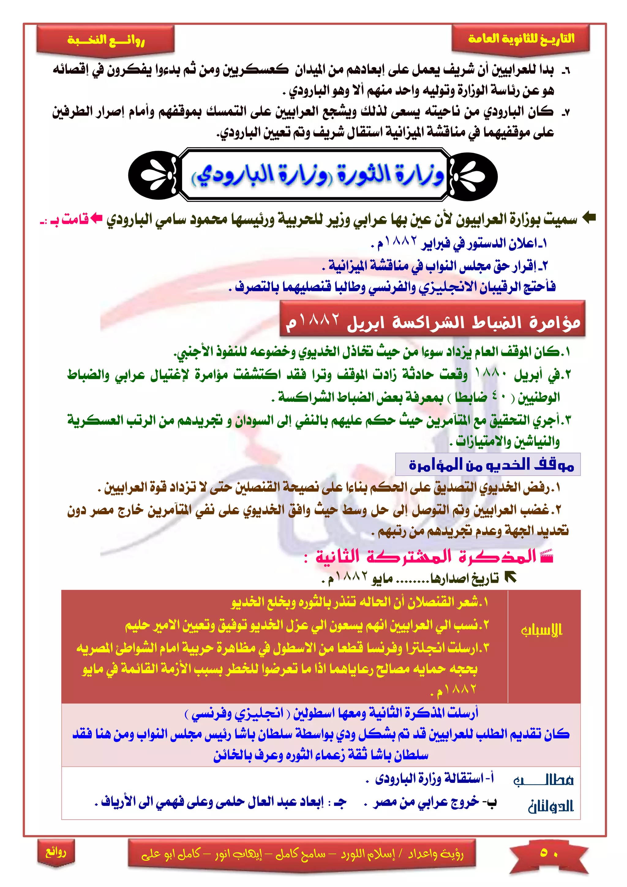 50‫اللورد‬ ‫إسالم‬ / ‫واعداد‬ ‫رؤية‬–‫كامل‬ ‫سامح‬–‫انور‬ ‫إيهاب‬–‫ا‬ ‫كامل‬‫على‬ ‫بو‬
‫التاري‬‫ـــ‬‫العامة‬ ‫للثانوية‬ ‫خ‬‫ـــــبة‬‫ـ‬‫النخ‬ ‫ــع‬‫ـ‬‫ـ‬‫ـ‬‫ـ‬‫ـ‬‫ـ‬‫ئ‬‫روا‬
‫روائع‬
6-‫عى‬ ‫يعمل‬ ‫شري‬ ‫أن‬ ‫لىعرابيني‬ ‫بدا‬‫ى‬‫إ‬‫امليدان‬ ‫من‬ ‫بعادهم‬‫ك‬‫عسك‬‫ريني‬‫و‬‫بد‬ ‫ثم‬ ‫من‬‫يف‬ ‫يفكرون‬ ‫وا‬‫إقصائ‬‫ه‬
‫هو‬‫عن‬‫رئاسة‬‫وتولي‬ ‫الومارة‬‫منهم‬ ‫واحد‬ ‫ه‬‫البار‬ ‫وهو‬ ‫أال‬‫ودي‬.
7-‫ع‬ ‫العرابيني‬ ‫ويشجع‬ ‫لذلك‬ ‫يسعى‬ ‫ناحيته‬ ‫من‬ ‫البارودي‬ ‫كان‬‫ى‬‫ى‬‫ا‬‫لتمسك‬‫مبوقفهم‬‫و‬‫الطرفني‬ ‫إصرار‬ ‫أمام‬
‫عى‬‫ى‬‫و‬ ‫شري‬ ‫استقال‬ ‫امليزانية‬ ‫مناقشة‬ ‫يف‬ ‫موقفيهما‬‫تع‬‫يني‬‫البا‬.‫رودي‬
‫مسيت‬‫حمم‬ ‫ورئيسها‬ ‫لىحربية‬ ‫ومير‬ ‫عرابي‬ ‫بها‬ ‫عني‬ ‫ألن‬ ‫العرابيون‬ ‫بومارة‬‫البارودي‬ ‫سامي‬ ‫ود‬‫ب‬ ‫قامت‬: ‫ا‬-
1-‫فرباير‬ ‫يف‬ ‫الدستور‬ ‫اعالن‬1882‫م‬.
2-‫امليزانية‬ ‫مناقشة‬ ‫يف‬ ‫النواب‬ ‫جمىس‬ ‫حق‬ ‫إقرار‬.
‫الرقيبان‬ ‫فأحتج‬‫االجنليزي‬‫قنصىيهما‬ ‫وطالبا‬ ‫والفرنسي‬‫بال‬‫تصرف‬.
1.‫حيث‬ ‫من‬ ‫ا‬ ‫سو‬ ‫يزداد‬ ‫العام‬ ‫املوق‬ ‫كان‬‫اخلديوي‬ ‫ختاذل‬‫و‬‫خضوع‬‫لىن‬ ‫ه‬‫األجن‬ ‫فوذ‬.‫يب‬
2.‫أبريل‬ ‫يف‬1880‫وقع‬‫اكتش‬ ‫فقد‬ ‫وترا‬ ‫املوق‬ ‫ماد‬ ‫حادثة‬ ‫ت‬‫مؤامرة‬ ‫فت‬‫إل‬‫غت‬‫عرابي‬ ‫يال‬‫والضباط‬
( ‫الوطنيني‬40‫ضابطا‬)‫الشراكسة‬ ‫الضباط‬ ‫بعض‬ ‫مبعرفة‬.
3.‫حيث‬ ‫املتآمرين‬ ‫مع‬ ‫التحقيق‬ ‫أجري‬‫حكم‬‫عىيهم‬‫إىل‬ ‫بالنفي‬‫الس‬‫ودان‬‫و‬‫جتريدهم‬‫م‬‫الرتب‬ ‫ن‬‫العسكرية‬
‫واالمتياما‬ ‫والنياشني‬.
1.‫ر‬‫ال‬ ‫نصيحة‬ ‫عىى‬ ‫ا‬ ‫بنا‬ ‫احلكم‬ ‫عىى‬ ‫التصديق‬ ‫اخلديوي‬ ‫فض‬‫قنص‬‫ح‬ ‫ىني‬‫تزد‬ ‫ال‬ ‫تى‬‫العرابيني‬ ‫قوة‬ ‫اد‬.
2.‫اخل‬ ‫وافق‬ ‫حيث‬ ‫وس‬ ‫حل‬ ‫إىل‬ ‫التوصل‬ ‫و‬ ‫العرابيني‬ ‫غضب‬‫ديو‬‫عىى‬ ‫ي‬‫املت‬ ‫نفي‬‫دو‬ ‫مصر‬ ‫خارج‬ ‫آمرين‬‫ن‬
‫رتبهم‬ ‫من‬ ‫جتريدهم‬ ‫وعدم‬ ‫اجلهة‬ ‫حتديد‬.
: ‫الثانية‬ ‫المشتركة‬ ‫المذكرة‬
‫ماي‬ ........‫اصدارها‬ ‫تاريخ‬‫و‬1882. ‫م‬
‫االسباب‬
1.‫ا‬ ‫وخبىع‬ ‫بالثوره‬ ‫تنذر‬ ‫احلاله‬ ‫أن‬ ‫القنصالن‬ ‫شعر‬‫خلد‬‫يو‬
2.‫اخلديو‬ ‫عزل‬ ‫الي‬ ‫يسعون‬ ‫انهم‬ ‫العرابيني‬ ‫الي‬ ‫نسب‬‫تو‬‫فيق‬‫و‬‫ا‬ ‫تعيني‬‫حىيم‬ ‫الما‬
3.‫ارسىت‬‫اجنلرتا‬‫مظا‬ ‫يف‬ ‫االسطول‬ ‫من‬ ‫قطعا‬ ‫وفرنسا‬‫هرة‬‫ح‬‫ربية‬‫ا‬ ‫امام‬‫املصريه‬ ‫لشواطئ‬
‫لى‬ ‫تعرضوا‬ ‫ما‬ ‫اذا‬ ‫رعاياهما‬ ‫مصاحل‬ ‫محايه‬ ‫حبجه‬‫خط‬‫ر‬‫ب‬‫سبب‬‫ا‬‫ا‬ ‫ألممة‬‫مايو‬ ‫يف‬ ‫لقائمة‬
1882. ‫م‬
( ‫اسطولني‬ ‫ومعها‬ ‫الثانية‬ ‫املذكرة‬ ‫أرسىت‬‫اجنليزي‬‫وفر‬‫نسي‬)
‫سى‬ ‫بواسطة‬ ‫ودي‬ ‫بشكل‬ ‫قد‬ ‫لىعرابيني‬ ‫الطىب‬ ‫تقديم‬ ‫كان‬‫طان‬‫باشا‬‫جمى‬ ‫رئيس‬‫النواب‬ ‫س‬‫ف‬ ‫هنا‬ ‫ومن‬‫قد‬
‫باخلائن‬ ‫وعرف‬ ‫الثوره‬ ‫معما‬ ‫ثقة‬ ‫باشا‬ ‫سىطان‬
‫مطالببببب‬
‫الدولتان‬
‫أ‬-‫استقالة‬‫ا‬ ‫ومارة‬‫لبارودى‬.
‫ب‬-‫خروج‬‫عرابي‬‫من‬‫مصر‬.: ‫جا‬‫ال‬ ‫عبد‬ ‫إبعاد‬‫وعى‬ ‫حىمى‬ ‫عال‬‫فهمي‬ ‫ى‬‫ا‬. ‫األرياف‬ ‫ىل‬
‫ابريل‬ ‫الشراكسة‬ ‫الضباط‬ ‫مؤامرة‬1882‫م‬
 