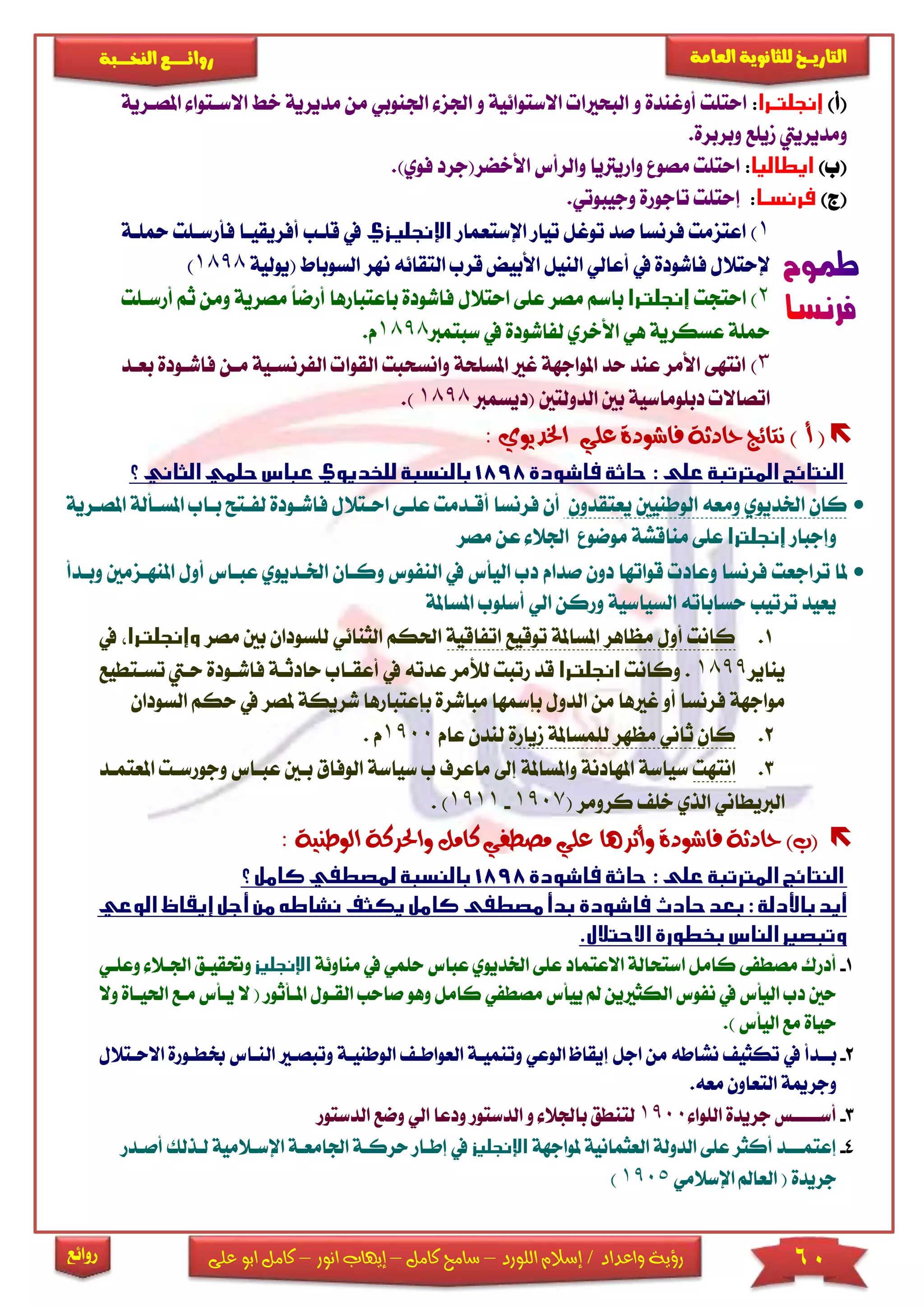 60‫اللورد‬ ‫إسالم‬ / ‫واعداد‬ ‫رؤية‬–‫كامل‬ ‫سامح‬–‫انور‬ ‫إيهاب‬–‫ا‬ ‫كامل‬‫على‬ ‫بو‬
‫التاري‬‫ـــ‬‫العامة‬ ‫للثانوية‬ ‫خ‬‫ـــــبة‬‫ـ‬‫النخ‬ ‫ــع‬‫ـ‬‫ـ‬‫ـ‬‫ـ‬‫ـ‬‫ـ‬‫ئ‬‫روا‬
‫روائع‬
)‫(أ‬:‫أوغندة‬ ‫احتىت‬‫و‬‫اجل‬ ‫و‬ ‫االستوائية‬ ‫البحاا‬‫اجلنو‬ ‫ز‬‫مدي‬ ‫من‬ ‫بي‬‫االساتوا‬ ‫خ‬ ‫رية‬‫ا‬‫ملصارية‬
.‫وبربرة‬ ‫ميىع‬ ‫ومديرييت‬
)‫(ب‬:‫و‬ ‫مصو‬ ‫احتىت‬‫ف‬ ‫األخضر(جرد‬ ‫والرأس‬ ‫اريرتيا‬‫وي‬.)
)‫(ج‬:‫إحتىت‬.‫وجيبوتي‬ ‫تاجورة‬
1)‫اإلستعمار‬ ‫تيار‬ ‫توغل‬ ‫صد‬ ‫فرنسا‬ ‫اعتزمت‬‫محىاة‬ ‫فأرساىت‬ ‫أفريقياا‬ ‫قىاب‬ ‫يف‬
‫(يولية‬ ‫السوباط‬ ‫نهر‬ ‫التقائه‬ ‫قرب‬ ‫األبيض‬ ‫النيل‬ ‫أعالي‬ ‫يف‬ ‫فاشودة‬ ‫إلحتالل‬1898)
2‫احتجت‬ )‫احتالل‬ ‫عىى‬ ‫مصر‬ ‫باسم‬‫باعتبا‬ ‫فاشودة‬‫أر‬ ‫رها‬‫مصرية‬ ً‫ا‬‫ض‬‫أرساىت‬ ‫ثم‬ ‫ومن‬
‫سبتمرب‬ ‫يف‬ ‫لفاشودة‬ ‫األخري‬ ‫هي‬ ‫عسكرية‬ ‫محىة‬1898.‫م‬
3)‫وانسح‬ ‫املسىحة‬ ‫غا‬ ‫املواجهة‬ ‫حد‬ ‫عند‬ ‫األمر‬ ‫انتهى‬‫الق‬ ‫بت‬‫الفرن‬ ‫وا‬‫بعا‬ ‫فاشاودة‬ ‫مان‬ ‫ساية‬‫د‬
‫(ديسمرب‬ ‫الدولتني‬ ‫بني‬ ‫دبىوماسية‬ ‫اتصاال‬1898.)
) ‫أ‬ (‫نتائج‬‫اخلديوي‬ ‫علي‬ ‫فاشودة‬ ‫حادثة‬:
‫يعتقدون‬ ‫الوطنيني‬ ‫ومعه‬ ‫اخلديوي‬ ‫كان‬‫عىا‬ ‫أقادمت‬ ‫فرنسا‬ ‫أن‬‫ى‬‫ا‬‫حاتالل‬‫ف‬‫لفات‬ ‫اشاودة‬‫املصا‬ ‫املساألة‬ ‫بااب‬ ‫ح‬‫رية‬
‫وإجبار‬‫عى‬‫موضو‬ ‫مناقشة‬ ‫ى‬‫مصر‬ ‫عن‬ ‫اجلال‬
‫تراجعت‬ ‫ملا‬‫صد‬ ‫دون‬ ‫قواتها‬ ‫وعاد‬ ‫فرنسا‬‫ام‬‫الن‬ ‫يف‬ ‫اليأس‬ ‫دب‬‫وكا‬ ‫فوس‬‫اخلاديو‬ ‫ان‬‫املنهازم‬ ‫أول‬ ‫عبااس‬ ‫ي‬‫وبادأ‬ ‫ني‬
‫السياسية‬ ‫حساباته‬ ‫ترتيب‬ ‫يعيد‬‫املساملة‬ ‫أسىوب‬ ‫الي‬ ‫وركن‬
1.‫تو‬ ‫املساملة‬ ‫مظاهر‬ ‫أول‬ ‫كانت‬‫ق‬‫ي‬‫ع‬‫اتفاقية‬‫الثن‬ ‫احلكم‬‫ائي‬‫ل‬‫بني‬ ‫ىسودان‬‫مصر‬‫يف‬
‫يناير‬1899.‫وكانت‬‫أعقااب‬ ‫يف‬ ‫عدته‬ ‫لألمر‬ ‫رتبت‬ ‫قد‬‫فاشا‬ ‫حادثاة‬‫ود‬‫تسات‬ ‫حايت‬ ‫ة‬‫طيع‬
‫بإعت‬ ‫مباشرة‬ ‫بإمسها‬ ‫الدول‬ ‫من‬ ‫غاها‬ ‫أو‬ ‫فرنسا‬ ‫مواجهة‬‫بارها‬‫ش‬‫ملصر‬ ‫ريكة‬‫السودان‬ ‫حكم‬ ‫يف‬
2.‫لىمساملة‬ ‫مظهر‬ ‫ثاني‬ ‫كان‬‫م‬‫ي‬‫ار‬‫ة‬‫عام‬ ‫لندن‬1900‫م‬.
3.‫انتهت‬‫سياسة‬‫و‬ ‫املهادنة‬‫إىل‬ ‫املساملة‬‫ب‬ ‫ماعرف‬‫سياسة‬‫الوف‬‫عبا‬ ‫باني‬ ‫اق‬‫املعتماد‬ ‫وجورسات‬ ‫اس‬
‫كرومر‬ ‫خى‬ ‫الذي‬ ‫الربيطاني‬(1907-1911).
‫الوطنية‬ ‫واحلركة‬ ‫كامل‬ ‫مصطفي‬ ‫علي‬ ‫وأثرها‬ ‫فاشودة‬ ‫حادثة‬ )‫(ب‬:
1-‫أدرك‬‫مصطف‬‫ى‬‫استحا‬ ‫كامل‬‫عى‬ ‫االعتماد‬ ‫لة‬‫ى‬‫حىمي‬ ‫عباس‬ ‫اخلديوي‬‫منا‬ ‫يف‬‫وئة‬‫وعىاي‬ ‫اجلاال‬ ‫وحتقياق‬
‫الكثاين‬ ‫نفوس‬ ‫يف‬ ‫اليأس‬ ‫دب‬ ‫حني‬‫ص‬ ‫وهو‬ ‫كامل‬ ‫مصطفي‬ ‫ييأس‬ ‫مل‬‫القا‬ ‫احب‬‫ول‬‫املاأثور‬‫احلياا‬ ‫ماع‬ ‫ياأس‬ ‫ال‬ (‫وال‬ ‫ة‬
‫اليأس‬ ‫مع‬ ‫حياة‬.)
2-‫ب‬‫اا‬‫دأ‬‫يف‬‫اجل‬ ‫من‬ ‫نشاطه‬ ‫تكثي‬‫العواطا‬ ‫وتنمياة‬ ‫الوعي‬ ‫إيقاظ‬‫الوطنياة‬‫ال‬ ‫وتبصاا‬‫االحاتال‬ ‫خبطاورة‬ ‫نااس‬‫ل‬
.‫معه‬ ‫التعاون‬ ‫وجرمية‬
3-‫أس‬‫ااااا‬‫س‬‫الىوا‬ ‫جريدة‬1900‫لتنطق‬‫ب‬‫الدستور‬ ‫و‬ ‫اجلال‬‫ال‬ ‫ودعا‬‫الدستور‬ ‫وضع‬ ‫ي‬
4-‫إ‬‫عتم‬‫ااا‬‫د‬‫عى‬ ‫أكثر‬‫ى‬‫ملواجهة‬ ‫العثمانية‬ ‫الدولة‬‫إطا‬ ‫يف‬‫حركا‬ ‫ار‬‫اجلامعاة‬ ‫ة‬‫ا‬‫لاذلك‬ ‫إلساالمية‬‫أصادر‬
( ‫جريدة‬‫اإلسالمي‬ ‫العامل‬1905)
 