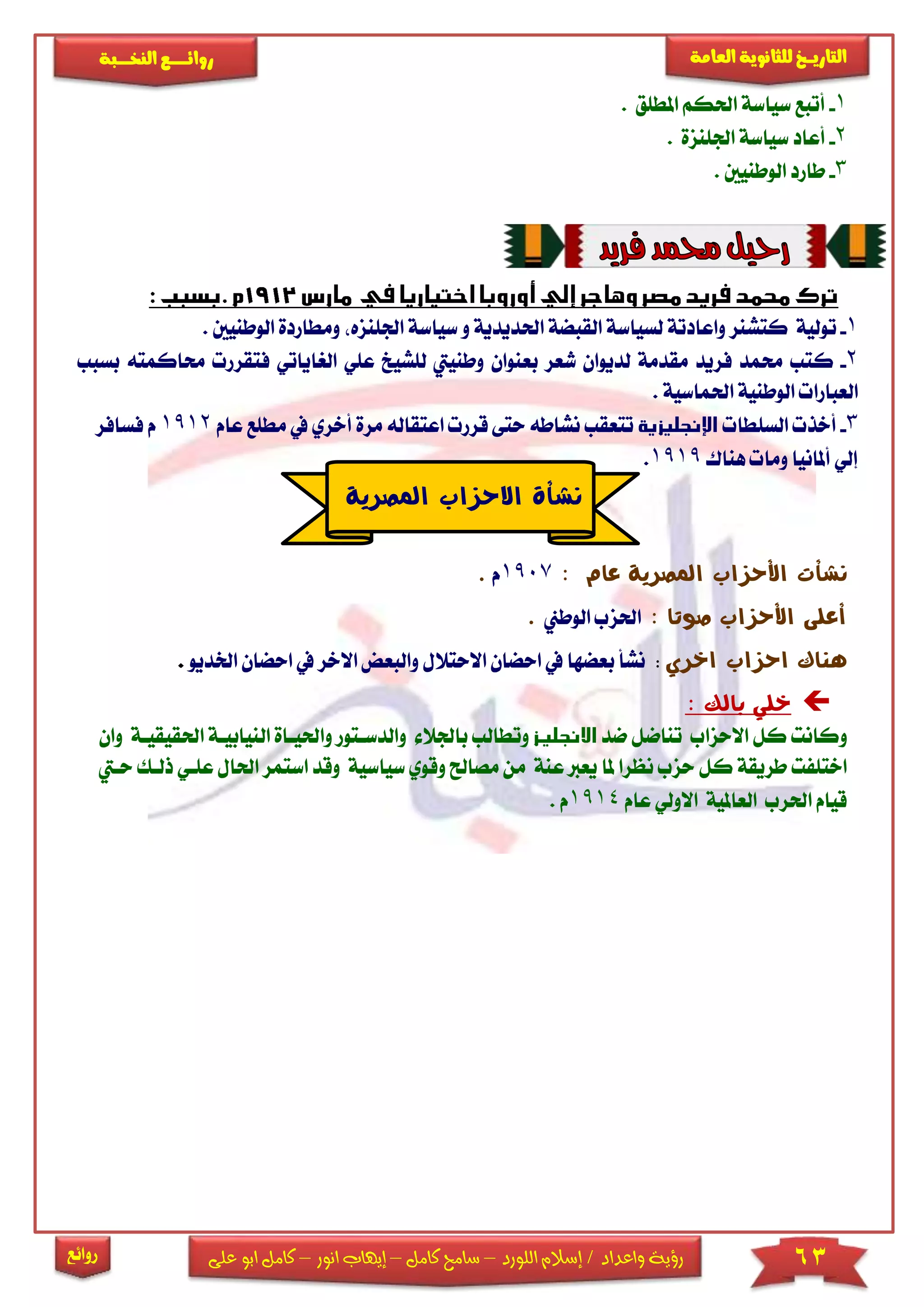 63‫اللورد‬ ‫إسالم‬ / ‫واعداد‬ ‫رؤية‬–‫كامل‬ ‫سامح‬–‫انور‬ ‫إيهاب‬–‫ا‬ ‫كامل‬‫على‬ ‫بو‬
‫التاري‬‫ـــ‬‫العامة‬ ‫للثانوية‬ ‫خ‬‫ـــــبة‬‫ـ‬‫النخ‬ ‫ــع‬‫ـ‬‫ـ‬‫ـ‬‫ـ‬‫ـ‬‫ـ‬‫ئ‬‫روا‬
‫روائع‬
1-‫املطىق‬ ‫احلكم‬ ‫سياسة‬ ‫أتبع‬.
2-‫سياسة‬ ‫أعاد‬‫اجلىنزة‬.
3-‫الوطنيني‬ ‫طارد‬.
1-‫ت‬‫سياسة‬ ‫و‬ ‫احلديدية‬ ‫القبضة‬ ‫لسياسة‬ ‫واعادتة‬ ‫كتشنر‬ ‫ولية‬‫ا‬‫جلىنزه‬‫ومطاردة‬‫الوطنيني‬.
2-‫ك‬‫لىشيخ‬ ‫وطنييت‬ ‫بعنوان‬ ‫شعر‬ ‫لديوان‬ ‫مقدمة‬ ‫فريد‬ ‫حممد‬ ‫تب‬‫عى‬‫الريا‬ ‫ي‬‫فتقر‬ ‫ياتي‬‫بسبب‬ ‫حماكمته‬ ‫ر‬
‫احلماسية‬ ‫الوطنية‬ ‫العبارا‬.
3-‫السىطا‬ ‫أخذ‬‫عام‬ ‫مطىع‬ ‫يف‬ ‫أخري‬ ‫مرة‬ ‫اعتقاله‬ ‫قرر‬ ‫حتى‬ ‫نشاطه‬ ‫تتعقب‬1912‫فسافر‬ ‫م‬
‫هناك‬ ‫وما‬ ‫أملانيا‬ ‫إلي‬1919.
‫عام‬ ‫املصرية‬ ‫األحزاب‬ ‫نشأت‬:1907‫م‬.
‫صوتا‬ ‫األحزاب‬ ‫أعلى‬:‫الوطين‬ ‫احلزب‬.
‫هناك‬‫احزاب‬‫اخري‬:‫اال‬ ‫والبعض‬ ‫االحتالل‬ ‫احضان‬ ‫يف‬ ‫بعضها‬ ‫نشأ‬‫احضا‬ ‫يف‬ ‫خر‬‫اخلديو‬ ‫ن‬.
‫بالك‬ ‫خلي‬:
‫و‬‫ضد‬ ‫تناضل‬ ‫االحزاب‬ ‫كل‬ ‫كانت‬‫وال‬ ‫باجلال‬ ‫وتطالب‬‫دساتور‬‫و‬‫ال‬ ‫احليااة‬‫احلقيقياة‬ ‫نيابياة‬‫و‬‫ان‬
‫ي‬ ‫ملا‬ ‫نظرا‬ ‫حزب‬ ‫كل‬ ‫طريقة‬ ‫اختىفت‬‫وقوي‬ ‫مصاحل‬ ‫من‬ ‫عنة‬ ‫عرب‬‫سياسي‬‫اس‬ ‫وقد‬ ‫ة‬‫ذلاك‬ ‫عىاي‬ ‫احلال‬ ‫تمر‬‫حايت‬
‫عام‬ ‫االولي‬ ‫العاملية‬ ‫احلرب‬ ‫قيام‬1914‫م‬.
‫نشأة‬‫املصرية‬ ‫االحزاب‬
 