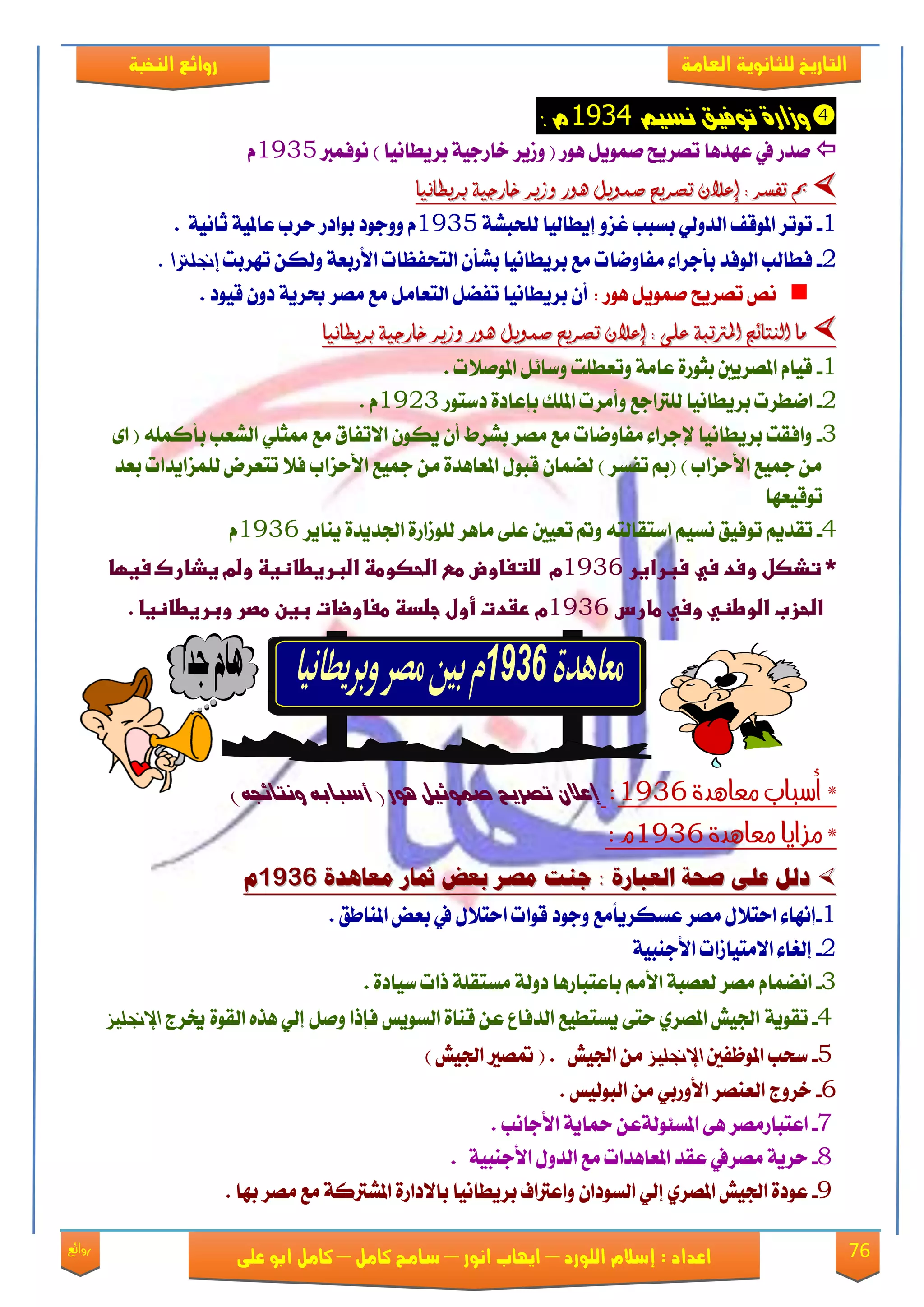76‫روائع‬
‫العامة‬ ‫للثانوية‬ ‫التاريخ‬‫الهخبة‬ ‫روائع‬
‫اللورد‬ ‫إسالم‬ : ‫اعداد‬–‫انور‬ ‫ايواب‬–‫سامح‬‫كامل‬–‫كام‬‫على‬ ‫ابو‬ ‫ل‬
‫ت‬ ٚ‫ٔسار‬‫ٌضٗي‬ ‫ٕفٗل‬9111: ً
‫ْٛؾُرب‬ ) ‫بكٜطاْٝا‬ ١ٝ‫ػاقد‬ ‫ٚلٜك‬ ( ‫ٖٛق‬ ٌَُٜٛ ‫تُكٜض‬ ‫عٗؿٖا‬ ‫يف‬ ‫َؿق‬1935ّ
‫بريطاىيا‬ ‫خارجية‬ ‫وزير‬ ‫ٍور‬ ‫صنويل‬ ‫تصريح‬ ٌ‫إعال‬ : ‫تفصر‬ ‫مب‬‫بريطاىيا‬ ‫خارجية‬ ‫وزير‬ ‫ٍور‬ ‫صنويل‬ ‫تصريح‬ ٌ‫إعال‬ : ‫تفصر‬ ‫مب‬
1-١ً‫يًشب‬ ‫إٜطايٝا‬ ٚ‫غم‬ ‫بهبب‬ ٞ‫ايؿٚي‬ ‫املٛقـ‬ ‫تٛتك‬1935١ْٝ‫ثا‬ ١ٝ‫عامل‬ ‫سكب‬ ‫بٛاؾق‬ ‫ٚٚدٛؾ‬ ّ.
2-‫َؿاْٚا‬ ٤‫بأدكا‬ ‫ايٛؾؿ‬ ‫ؾطايب‬‫تٗكبت‬ ٔ‫ٚيه‬ ١‫ا٭قبع‬ ‫ايتشؿعات‬ ٕ‫بًأ‬ ‫بكٜطاْٝا‬ ‫َع‬ ‫ت‬‫إجنلرتا‬.
: ‫ٖٛق‬ ٌَُٜٛ ‫تُكٜض‬ ِْ‫قٝٛؾ‬ ٕٚ‫ؾ‬ ١ٜ‫عك‬ ‫َُك‬ ‫َع‬ ٌَ‫ايتعا‬ ٌٓ‫تؿ‬ ‫بكٜطاْٝا‬ ٕ‫أ‬.
‫بريطاىيا‬ ‫خارجية‬ ‫وزير‬ ‫ٍور‬ ‫صنويل‬ ‫تصريح‬ ٌ‫إعال‬ : ‫على‬ ‫املرتتبة‬ ‫اليتائخ‬ ‫ما‬‫بريطاىيا‬ ‫خارجية‬ ‫وزير‬ ‫ٍور‬ ‫صنويل‬ ‫تصريح‬ ٌ‫إعال‬ : ‫على‬ ‫املرتتبة‬ ‫اليتائخ‬ ‫ما‬
1-. ‫املَٛ٬ت‬ ٌ٥‫ٚنا‬ ‫ٚتعطًت‬ ١َ‫عا‬ ٠‫بجٛق‬ ‫املُكٜني‬ ّ‫قٝا‬
2-ْ‫ا‬‫ؾنتٛق‬ ٠‫بإعاؾ‬ ‫املًو‬ ‫ٚأَكت‬ ‫يًرتادع‬ ‫بكٜطاْٝا‬ ‫طكت‬1923. ّ
3-٣‫ا‬ ( ًُ٘‫بأن‬ ‫ايًعب‬ ًٞ‫ممج‬ ‫َع‬ ‫ا٫تؿام‬ ٕٛ‫ٜه‬ ٕ‫أ‬ ‫بًكط‬ ‫َُك‬ ‫َع‬ ‫َؿاْٚات‬ ٤‫إلدكا‬ ‫بكٜطاْٝا‬ ‫ٚاؾكت‬
‫بعؿ‬ ‫يًُماٜؿات‬ ‫تتعكض‬ ٬‫ؾ‬ ‫ا٭سماب‬ ‫مجٝع‬ َٔ ٠‫املعاٖؿ‬ ٍٛ‫قب‬ ٕ‫يُٓا‬ ) ‫تؿهك‬ ‫(مب‬ ) ‫ا٭سماب‬ ‫مجٝع‬ َٔ
‫تٛقٝعٗا‬
4-‫ْه‬ ‫تٛؾٝل‬ ِٜ‫تكؿ‬‫ٜٓاٜك‬ ٠‫ادتؿٜؿ‬ ٠‫يًٛلاق‬ ‫َاٖك‬ ٢ً‫ع‬ ‫تعٝني‬ ‫ٚمت‬ ٘‫انتكايت‬ ِٝ1936ّ
‫*ػتذصل‬‫ػ‬‫وسدػسيػسبراغر‬‫ػ‬1936‫م‬‫ضضتغاوضػطشػاضحصوطظػاضبرغطاظغظ‬‫ػ‬‫وضمػغذاركػسغؼاػ‬
‫اض‬‫حزب‬‫ػ‬‫اضوطظي‬‫ػ‬‫وسيػطارسػ‬1936‫مػرػدتػأولػجضدظػطغاوضاتػبغنػطصرػوبرغطاظغا‬‫ػ‬.‫ػ‬
‫معايدة‬ ‫أسباب‬ *1936:‫ػ‬( ‫ِٕر‬ ‫صىٕٟٗن‬ ‫تصزٖح‬ ُ‫إعال‬) ْ‫ٌٔتاٟذ‬ ْ‫أصباب‬‫ػ‬
‫معايدة‬ ‫مزايا‬ *1936: ‫م‬
َ‫معايد‬ ‫مثار‬ ‫بعض‬ ‫مصز‬ ‫جهت‬ : َ‫العبار‬ ُ‫صح‬ ِ‫عل‬ ‫دلل‬َ‫معايد‬ ‫مثار‬ ‫بعض‬ ‫مصز‬ ‫جهت‬ : َ‫العبار‬ ُ‫صح‬ ِ‫عل‬ ‫دلل‬91129112‫م‬‫م‬
1-ً‫ا‬ٜ‫عههك‬ ‫َُك‬ ٍ٬‫است‬ ٤‫إْٗا‬‫قٛا‬ ‫ٚدٛؾ‬ ‫َع‬‫املٓاطل‬ ‫بعض‬ ‫يف‬ ٍ٬‫است‬ ‫ت‬.
2-‫ا٫َتٝالات‬ ٤‫إيػا‬١ٝ‫ا٭دٓب‬
3-َِ‫ا٭‬ ١‫يعُب‬ ‫َُك‬ ّ‫آُْا‬. ٠‫نٝاؾ‬ ‫ـات‬ ١ً‫َهتك‬ ١‫ؾٚي‬ ‫باعتباقٖا‬
4-١ٜٛ‫تك‬‫خيكز‬ ٠ٛ‫ايك‬ ٙ‫ٖف‬ ٞ‫إي‬ ٌَٚ ‫ؾإـا‬ ‫ايهٜٛو‬ ٠‫قٓا‬ ٔ‫ع‬ ‫ايؿؾاع‬ ‫ٜهتطٝع‬ ٢‫ست‬ ٟ‫املُك‬ ٌٝ‫ادت‬‫اإلجنليس‬
5-‫املٛظؿني‬ ‫نشب‬‫اإلجنليس‬ٌٝ‫ادت‬ َٔ) ٌٝ‫ادت‬ ‫متُري‬ ( .
6-‫ايبٛيٝو‬ َٔ ٞ‫ا٭ٚقب‬ ‫ايعُٓك‬ ‫ػكٚز‬.
7-‫اعتباق‬‫َُك‬٢ٖ١‫امله٦ٛي‬‫ا٭داْب‬ ١ٜ‫محا‬ ٔ‫ع‬.
8-‫َُك‬ ١ٜ‫سك‬ٍٚ‫ايؿ‬ ‫َع‬ ‫املعاٖؿات‬ ‫عكؿ‬ ‫يف‬١ٝ‫ا٭دٓب‬.
9-ٕ‫ايهٛؾا‬ ٞ‫إي‬ ٟ‫املُك‬ ٌٝ‫ادت‬ ٠‫عٛؾ‬. ‫بٗا‬ ‫َُك‬ ‫َع‬ ١‫املًرتن‬ ٠‫با٫ؾاق‬ ‫بكٜطاْٝا‬ ‫ٚاعرتاف‬
 