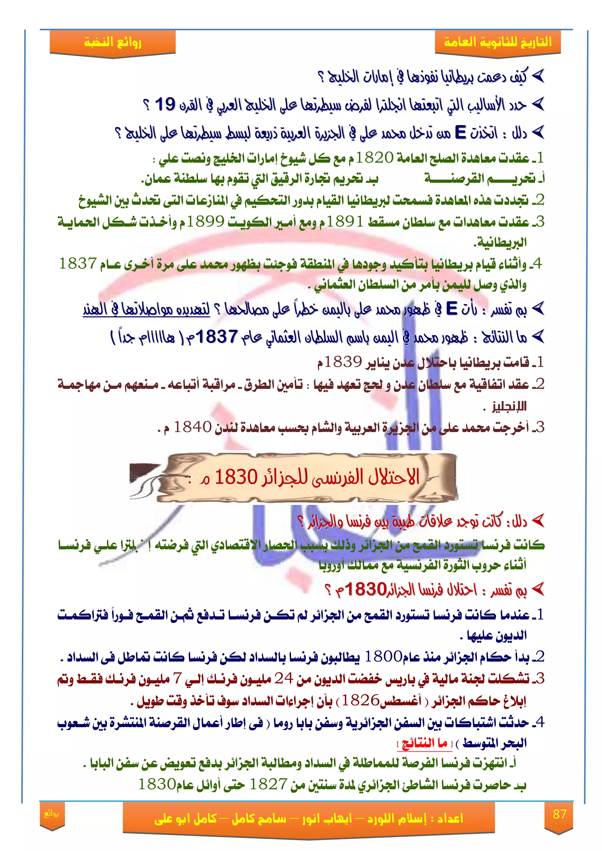 87‫روائع‬
‫العامة‬ ‫للثانوية‬ ‫التاريخ‬‫الهخبة‬ ‫روائع‬
‫اللورد‬ ‫إسالم‬ : ‫اعداد‬–‫انور‬ ‫ايواب‬–‫سامح‬‫كامل‬–‫كام‬‫على‬ ‫ابو‬ ‫ل‬
‫؟‬ ‫ارتًٝج‬ ‫إَازات‬ ‫يف‬ ‫ْفٛذٖا‬ ‫بسٜطاْٝا‬ ‫دعُت‬ ‫نٝف‬‫؟‬ ‫ارتًٝج‬ ‫إَازات‬ ‫يف‬ ‫ْفٛذٖا‬ ‫بسٜطاْٝا‬ ‫دعُت‬ ‫نٝف‬
‫حدد‬‫حدد‬ٝ‫األضاي‬ٝ‫األضاي‬‫ب‬‫ب‬‫اييت‬‫اييت‬‫ارتًٝج‬ ٢ً‫ع‬ ‫ضٝطستٗا‬ ‫يفسض‬ ‫اجنًرتا‬ ‫اتبعتٗا‬‫ارتًٝج‬ ٢ً‫ع‬ ‫ضٝطستٗا‬ ‫يفسض‬ ‫اجنًرتا‬ ‫اتبعتٗا‬ٞ‫ايعسب‬ٞ‫ايعسب‬ٕ‫ايكس‬ ‫يف‬ٕ‫ايكس‬ ‫يف‬9191‫؟‬‫؟‬
‫اخترت‬ : ٌ‫دي‬‫اخترت‬ : ٌ‫دي‬EE‫ارتًٝج‬ ٢ً‫ع‬ ‫ضٝطستٗا‬ ‫يبطط‬ ١‫ذزٜع‬ ١ٝ‫ايعسب‬ ٠‫ادتصٜس‬ ‫يف‬ ٢ً‫ع‬ ‫حمُد‬ ٌ‫تدخ‬ َٔ‫ارتًٝج‬ ٢ً‫ع‬ ‫ضٝطستٗا‬ ‫يبطط‬ ١‫ذزٜع‬ ١ٝ‫ايعسب‬ ٠‫ادتصٜس‬ ‫يف‬ ٢ً‫ع‬ ‫حمُد‬ ٌ‫تدخ‬ َٔ‫؟‬‫؟‬
1-١َ‫ايعا‬ ‫ايًُض‬ ٠‫َعاٖؿ‬ ‫عكؿت‬1823: ًٞ‫ع‬ ‫ُْٚت‬ ‫ارتًٝر‬ ‫إَاقات‬ ‫يٝٛخ‬ ٌ‫ن‬ ‫َع‬ ّ
‫أ‬-١‫ايككَٓععععع‬ ِ‫حتكٜععععع‬‫ب‬-.ٕ‫عُا‬ ١ٓ‫نًط‬ ‫بٗا‬ ّٛ‫تك‬ ‫اييت‬ ‫ايكقٝل‬ ٠‫جتاق‬ ِٜ‫حتك‬
2-‫ايًٝٛخ‬ ‫بني‬ ‫حتؿخ‬ ٢‫ايت‬ ‫املٓالعات‬ ‫يف‬ ِٝ‫ايتشه‬ ‫بؿٚق‬ ّ‫ايكٝا‬ ‫يربٜطاْٝا‬ ‫ؾهُشت‬ ٠‫املعاٖؿ‬ ٙ‫ٖف‬ ‫جتؿؾت‬
3-‫َهكط‬ ٕ‫نًطا‬ ‫َع‬ ‫َعاٖؿات‬ ‫عكؿت‬1891‫ايهٜٛعت‬ ‫أَعري‬ ‫َٚع‬ ّ1899١‫اذتُاٜع‬ ٌ‫يعه‬ ‫ٚأػعفت‬ ّ
.١ْٝ‫ايربٜطا‬
4-ٜ‫بك‬ ّ‫قٝا‬ ٤‫ٚأثٓا‬ّ‫ععا‬ ٣‫أػعك‬ ٠‫َك‬ ٢ً‫ع‬ ‫ستُؿ‬ ‫بعٗٛق‬ ‫ؾٛد٦ت‬ ١‫املٓطك‬ ‫يف‬ ‫ٚدٛؾٖا‬ ‫بتأنٝؿ‬ ‫طاْٝا‬1837
. ْٞ‫ايعجُا‬ ٕ‫ايهًطا‬ َٔ ‫بأَك‬ ًُٔٝ‫ي‬ ٌَٚ ٟ‫ٚايف‬
‫زأت‬ : ‫تفطس‬ ‫مب‬‫زأت‬ : ‫تفطس‬ ‫مب‬EE‫؟‬ ‫َصاذتٗا‬ ٢ً‫ع‬ ً‫ا‬‫خطس‬ ُٔٝ‫باي‬ ٢ً‫ع‬ ‫حمُد‬ ‫ظٗٛز‬ ‫يف‬‫؟‬ ‫َصاذتٗا‬ ٢ً‫ع‬ ً‫ا‬‫خطس‬ ُٔٝ‫باي‬ ٢ً‫ع‬ ‫حمُد‬ ‫ظٗٛز‬ ‫يف‬‫اهلٓد‬ ‫يف‬ ‫َٛاصالتٗا‬ ٙ‫يتٗدٜد‬‫اهلٓد‬ ‫يف‬ ‫َٛاصالتٗا‬ ٙ‫يتٗدٜد‬
‫ايعجُا‬ ٕ‫ايطًطا‬ ِ‫باض‬ ُٔٝ‫اي‬ ‫يف‬ ‫حمُد‬ ‫ظٗٛز‬ : ‫ايٓتا٥ج‬ ‫َا‬‫ايعجُا‬ ٕ‫ايطًطا‬ ِ‫باض‬ ُٔٝ‫اي‬ ‫يف‬ ‫حمُد‬ ‫ظٗٛز‬ : ‫ايٓتا٥ج‬ ‫َا‬ّ‫عا‬ ّْٞ‫عا‬ ْٞ98119811) ً‫ا‬‫جد‬ ّ‫ٖااااا‬ ( ّ) ً‫ا‬‫جد‬ ّ‫ٖااااا‬ ( ّ
1-‫ٜٓاٜك‬ ٕ‫عؿ‬ ٍ٬‫باست‬ ‫بكٜطاْٝا‬ ‫قاَت‬1839ّ
2-‫ايطكم‬ ‫تأَني‬ : ‫ؾٝٗا‬ ‫تعٗؿ‬ ‫ذتر‬ ٚ ٕ‫عؿ‬ ٕ‫نًطا‬ ‫َع‬ ١ٝ‫اتؿاق‬ ‫عكؿ‬-٘‫أتباع‬ ١‫َكاقب‬-١‫َٗامجع‬ ٔ‫َع‬ ِٗ‫َعٓع‬
‫اإلنجليز‬.
3-ٕ‫يٓؿ‬ ٠‫َعاٖؿ‬ ‫عهب‬ ّ‫ٚايًا‬ ١ٝ‫ايعكب‬ ٠‫ادتمٜك‬ َٔ ٢ً‫ع‬ ‫ستُؿ‬ ‫أػكدت‬1843ّ.
‫االحتالل‬‫للجزائر‬ ‫الفرنشى‬9811: ‫م‬
:ٌ‫دي‬:ٌ‫دي‬‫ناْت‬‫ناْت‬‫تٛجد‬‫تٛجد‬‫؟‬ ‫ٚادتصا٥س‬ ‫فسْطا‬ ‫بني‬ ١‫طٝب‬ ‫عالقات‬‫؟‬ ‫ٚادتصا٥س‬ ‫فسْطا‬ ‫بني‬ ١‫طٝب‬ ‫عالقات‬
‫اذتُاق‬ ‫بهبب‬ ‫ٚـيو‬ ‫ادتما٥ك‬ َٔ ‫ايكُض‬ ‫تهتٛقؾ‬ ‫ؾكْها‬ ‫ناْت‬‫ؾكْت‬ ‫اييت‬ ٟ‫ا٫قتُاؾ‬٘‫ؾكْهعا‬ ٞ‫عًع‬ ‫إصتًرتا‬
‫سكٚب‬ ٤‫أثٓا‬١ٝ‫ايؿكْه‬ ٠‫ايجٛق‬‫أٚقٚبا‬ ‫ممايو‬ ‫َع‬
‫ادتصا٥س‬ ‫فسْطا‬ ٍ‫احتال‬ : ‫تفطس‬ ‫مب‬‫ادتصا٥س‬ ‫فسْطا‬ ٍ‫احتال‬ : ‫تفطس‬ ‫مب‬98119811‫؟‬ ّ‫؟‬ ّ
1-‫عٓؿَا‬ً‫ا‬‫ؾعٛق‬ ‫ايكُعض‬ ٔ‫اع‬ ‫تعؿؾع‬ ‫ؾكْهعا‬ ٔ‫تهع‬ ‫مل‬ ‫ادتما٥ك‬ َٔ ‫ايكُض‬ ‫تهتٛقؾ‬ ‫ؾكْها‬ ‫ناْت‬‫ؾرتانُعت‬
ً‫ع‬ ٕٜٛ‫ايؿ‬‫ٝٗا‬.
2-ّ‫عا‬ ‫َٓف‬ ‫ادتما٥ك‬ ّ‫سها‬ ‫بؿأ‬1833‫ؾكْها‬ ٔ‫يه‬ ‫بايهؿاؾ‬ ‫ؾكْها‬ ٕٛ‫ٜطايب‬‫ناْت‬‫ايهؿاؾ‬ ٢‫ؾ‬ ٌ‫متاط‬.
3-‫تًهًت‬َٔ ٕٜٛ‫ايؿ‬ ‫ػؿٓت‬ ‫باقٜو‬ ‫يف‬ ١ٝ‫َاي‬ ١ٓ‫دت‬24ٞ‫إيع‬ ‫ؾكْعو‬ ٕٛ‫ًَٝع‬7‫ؾ‬ ٕٛ‫ًَٝع‬‫ٚمت‬ ‫ؾكعط‬ ‫كْعو‬
‫أغهطو‬ ( ‫ادتما٥ك‬ ِ‫سان‬ ‫إب٬ؽ‬1826ٌٜٛ‫ط‬ ‫ٚقت‬ ‫تأػف‬ ‫نٛف‬ ‫ايهؿاؾ‬ ‫إدكا٤ات‬ ٕ‫بأ‬ ).
4-‫قَٚا‬ ‫بابا‬ ٔ‫ٚنؿ‬ ١ٜ‫ادتما٥ك‬ ٔ‫ايهؿ‬ ‫بني‬ ‫ايتبانات‬ ‫سؿثت‬(‫يععٛب‬ ‫بني‬ ٠‫املٓتًك‬ ١َٓ‫ايكك‬ ٍ‫أعُا‬ ‫إطاق‬ ٢‫ؾ‬
‫املتٛنط‬ ‫ايبشك‬)‫ص‬ ‫ايٓتا٥ر‬ ‫َا‬ ‫ط‬
‫أ‬-١َ‫ايؿك‬ ‫ؾكْها‬ ‫اْتٗمت‬َٚ ‫ايهؿاؾ‬ ‫يف‬ ١ً‫يًُُاط‬. ‫ايبابا‬ ٔ‫نؿ‬ ٔ‫ع‬ ‫تعٜٛض‬ ‫بؿؾع‬ ‫ادتما٥ك‬ ١‫طايب‬
‫ب‬-‫ساَكت‬‫ؾكْها‬َٔ ‫نٓتني‬ ٠‫ملؿ‬ ٟ‫ادتما٥ك‬ ٧‫ايًاط‬1827ّ‫عا‬ ٌ٥‫أٚا‬ ٢‫ست‬1833
 