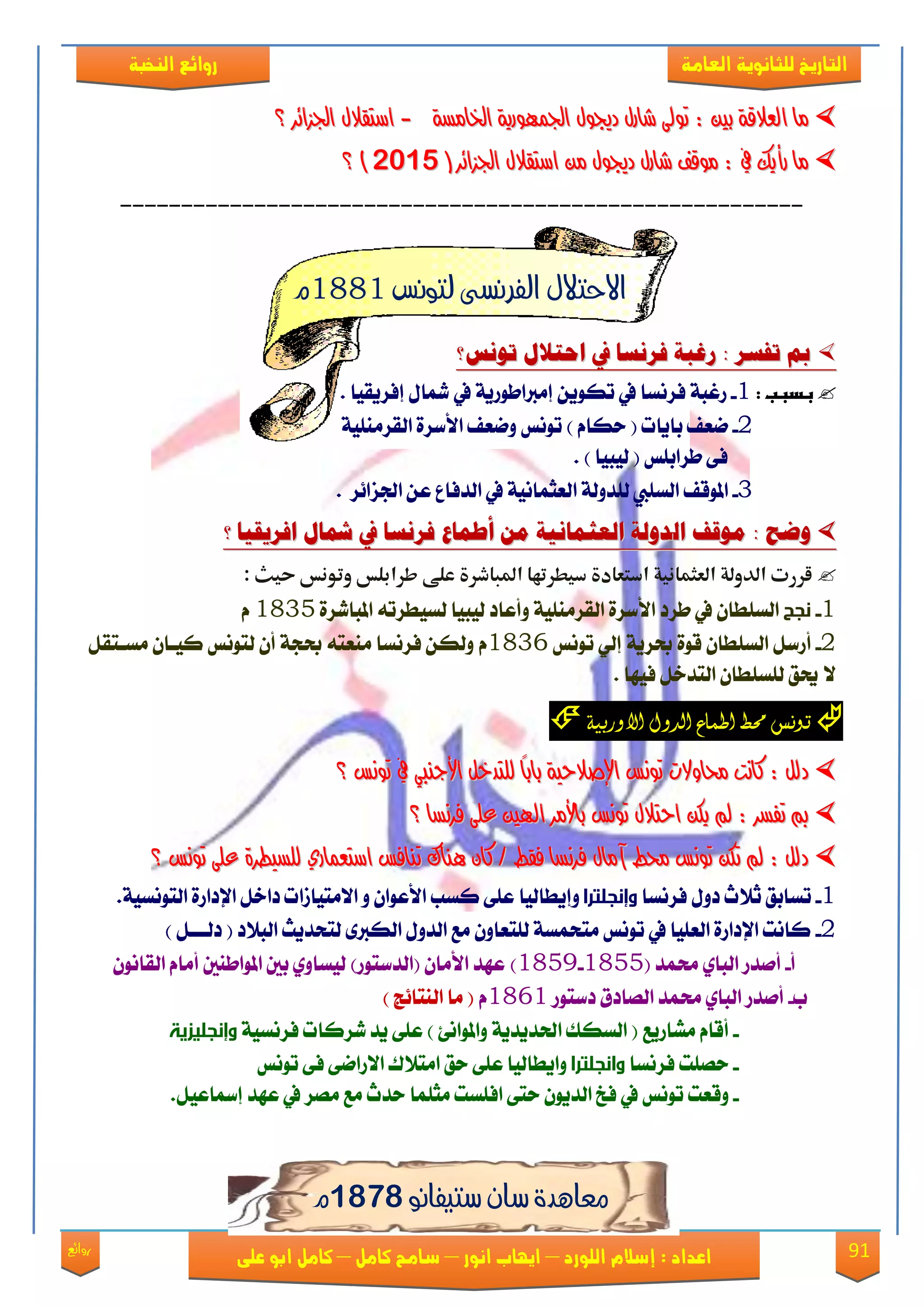 91‫روائع‬
‫العامة‬ ‫للثانوية‬ ‫التاريخ‬‫الهخبة‬ ‫روائع‬
‫اللورد‬ ‫إسالم‬ : ‫اعداد‬–‫انور‬ ‫ايواب‬–‫سامح‬‫كامل‬–‫كام‬‫على‬ ‫ابو‬ ‫ل‬
١‫ارتاَط‬ ١ٜ‫ادتُٗٛز‬ ٍٛ‫دجي‬ ٍ‫غاز‬ ‫تٛىل‬ : ‫بني‬ ١‫ايعالق‬ ‫َا‬١‫ارتاَط‬ ١ٜ‫ادتُٗٛز‬ ٍٛ‫دجي‬ ٍ‫غاز‬ ‫تٛىل‬ : ‫بني‬ ١‫ايعالق‬ ‫َا‬--‫ادتصا٥س‬ ٍ‫اضتكال‬‫ادتصا٥س‬ ٍ‫اضتكال‬‫؟‬‫؟‬
( ‫ادتصا٥س‬ ٍ‫اضتكال‬ َٔ ٍٛ‫دجي‬ ٍ‫غاز‬ ‫َٛقف‬ : ‫يف‬ ‫زأٜو‬ ‫َا‬( ‫ادتصا٥س‬ ٍ‫اضتكال‬ َٔ ٍٛ‫دجي‬ ٍ‫غاز‬ ‫َٛقف‬ : ‫يف‬ ‫زأٜو‬ ‫َا‬61956195))‫؟‬‫؟‬
--------------------------------------------------------
‫لتونص‬ ‫الفرنشى‬ ‫االحتالل‬1881‫م‬
‫فز‬ ُ‫رغب‬ : ‫تفضز‬ ‫مب‬‫فز‬ ُ‫رغب‬ : ‫تفضز‬ ‫مب‬‫تىنط؟‬ ‫احتالل‬ ‫يف‬ ‫نضا‬‫تىنط؟‬ ‫احتالل‬ ‫يف‬ ‫نضا‬
‫ػ‬:‫بدببػ‬1-‫قغب‬١‫يف‬ ‫ؾكْها‬ٜٔٛ‫ته‬ٜ‫إَرباطٛق‬١‫إؾكٜكٝا‬ ٍ‫مشا‬ ‫يف‬.
2-‫ْعـ‬( ‫باٜات‬ّ‫سها‬)١ًَٝٓ‫ايكك‬ ٠‫ا٭نك‬ ‫ْٚعـ‬ ‫تْٛو‬
( ‫طكابًو‬ ٢‫ؾ‬‫يٝبٝا‬).
3-ً‫ي‬ ‫ايهًيب‬ ‫املٛقـ‬‫ا‬ ١‫ؿٚي‬‫ادتما٥ك‬ ٔ‫ع‬ ‫ايؿؾاع‬ ‫يف‬ ١ْٝ‫يعجُا‬.
‫مىقف‬ : ‫وضح‬‫مىقف‬ : ‫وضح‬‫ال‬‫ال‬ًُ‫العجنان‬ ُ‫دول‬ًُ‫العجنان‬ ُ‫دول‬‫مو‬‫مو‬‫أطناع‬‫أطناع‬‫فزنضا‬‫فزنضا‬‫افزيكًا‬ ‫تلال‬ ‫يف‬‫افزيكًا‬ ‫تلال‬ ‫يف‬‫؟‬‫؟‬
‫قررت‬‫العثمانوة‬ ‫الدولة‬‫دوطرتها‬ ‫ادتعادة‬‫عل‬ ‫املباذرة‬‫ى‬‫ررابلس‬‫وتونس‬: ‫حوث‬
1-‫نجح‬‫يف‬ ٕ‫ايهًطا‬‫طكؾ‬٠‫املبايك‬ ٘‫يهٝطكت‬ ‫يٝبٝا‬ ‫ٚأعاؾ‬ ١ًَٝٓ‫ايكك‬ ٠‫ا٭نك‬1835ّ
2-ٞ‫إي‬ ١ٜ‫عك‬ ٠ٛ‫ق‬ ٕ‫ايهًطا‬ ٌ‫أقن‬‫تْٛو‬1836ٌّ‫َهعتك‬ ٕ‫نٝعا‬ ‫يتْٛو‬ ٕ‫أ‬ ١‫عذ‬ ٘‫َٓعت‬ ‫ؾكْها‬ ٔ‫ٚيه‬
٫‫ؾٝٗا‬ ٌ‫ايتؿػ‬ ٕ‫يًهًطا‬ ‫حيل‬.
‫اطناع‬ ‫حمط‬ ‫توىض‬‫ال‬‫دول‬‫اال‬‫وربية‬
‫تْٛظ‬ ‫يف‬ ‫األجٓيب‬ ٌ‫يًتدخ‬ ً‫ا‬‫باب‬ ١ٝ‫اإلصالح‬ ‫تْٛظ‬ ‫حماٚالت‬ ‫ناْت‬ : ٌ‫دي‬‫تْٛظ‬ ‫يف‬ ‫األجٓيب‬ ٌ‫يًتدخ‬ ً‫ا‬‫باب‬ ١ٝ‫اإلصالح‬ ‫تْٛظ‬ ‫حماٚالت‬ ‫ناْت‬ : ٌ‫دي‬‫؟‬‫؟‬
‫فسْطا‬ ٢ً‫ع‬ ‫اهلني‬ ‫باألَس‬ ‫تْٛظ‬ ٍ‫احتال‬ ٔ‫ٜه‬ ‫مل‬ : ‫تفطس‬ ‫مب‬‫فسْطا‬ ٢ً‫ع‬ ‫اهلني‬ ‫باألَس‬ ‫تْٛظ‬ ٍ‫احتال‬ ٔ‫ٜه‬ ‫مل‬ : ‫تفطس‬ ‫مب‬‫؟‬‫؟‬
٠‫يًطٝطس‬ ٟ‫اضتعُاز‬ ‫تٓافظ‬ ‫ٖٓاى‬ ٕ‫نا‬ / ‫فكط‬ ‫فسْطا‬ ٍ‫آَا‬ ‫حمط‬ ‫تْٛظ‬ ٔ‫ته‬ ‫مل‬ : ٌ‫دي‬٠‫يًطٝطس‬ ٟ‫اضتعُاز‬ ‫تٓافظ‬ ‫ٖٓاى‬ ٕ‫نا‬ / ‫فكط‬ ‫فسْطا‬ ٍ‫آَا‬ ‫حمط‬ ‫تْٛظ‬ ٔ‫ته‬ ‫مل‬ : ٌ‫دي‬‫تْٛظ‬ ٢ً‫ع‬‫تْٛظ‬ ٢ً‫ع‬‫؟‬‫؟‬
1-‫ؾكْها‬ ٍٚ‫ؾ‬ ‫ث٬خ‬ ‫تهابل‬‫وإنجلترا‬‫ٚإٜطايٝا‬.١ٝ‫ايتْٛه‬ ٠‫اإلؾاق‬ ٌ‫ؾاػ‬ ‫ا٫َتٝالات‬ ٚ ٕ‫ا٭عٛا‬ ‫نهب‬ ٢ً‫ع‬
2-‫ايب٬ؾ‬ ‫يتشؿٜح‬ ٣‫ايهرب‬ ٍٚ‫ايؿ‬ ‫َع‬ ٕٚ‫يًتعا‬ ١‫َتشُه‬ ‫تْٛو‬ ‫يف‬ ‫ايعًٝا‬ ٠‫اإلؾاق‬ ‫ناْت‬) ٌ‫ؾيععع‬ (
‫أ‬-‫ستُؿ‬ ٟ‫ايبا‬ ‫أَؿق‬(1855-1859))‫(ايؿنتٛق‬ ٕ‫ا٭َا‬ ‫عٗؿ‬‫ي‬ٟٚ‫ٝها‬ْٕٛ‫ايكا‬ ّ‫أَا‬ ‫املٛاطٓني‬ ‫بني‬
‫ب‬-‫ؾنتٛق‬ ‫ايُاؾم‬ ‫ستُؿ‬ ٟ‫ايبا‬ ‫أَؿق‬1861ّ) ‫ايٓتا٥ر‬ ‫َا‬ (
-‫ًَاقٜع‬ ّ‫أقا‬) ٧ْ‫ٚاملٛا‬ ١ٜ‫اذتؿٜؿ‬ ‫ايههو‬ (١ٝ‫ؾكْه‬ ‫يكنات‬ ‫ٜؿ‬ ٢ً‫ع‬‫وإنجليزية‬
-‫ؾكْها‬ ‫سًُت‬‫وانجلترا‬‫تْٛو‬ ٢‫ؾ‬ ٢ْ‫ا٫قا‬ ‫اَت٬ى‬ ‫سل‬ ٢ً‫ع‬ ‫ٚاٜطايٝا‬
-ٕٜٛ‫ايؿ‬ ‫ؾؽ‬ ‫يف‬ ‫تْٛو‬ ‫ٚقعت‬‫اؾًهت‬ ٢‫ست‬ًُ‫َج‬ٌٝ‫إمساع‬ ‫عٗؿ‬ ‫يف‬ ‫َُك‬ ‫َع‬ ‫سؿخ‬ ‫ا‬.
‫ستيفانو‬ ‫ساى‬ ‫معايدة‬9818‫م‬
 