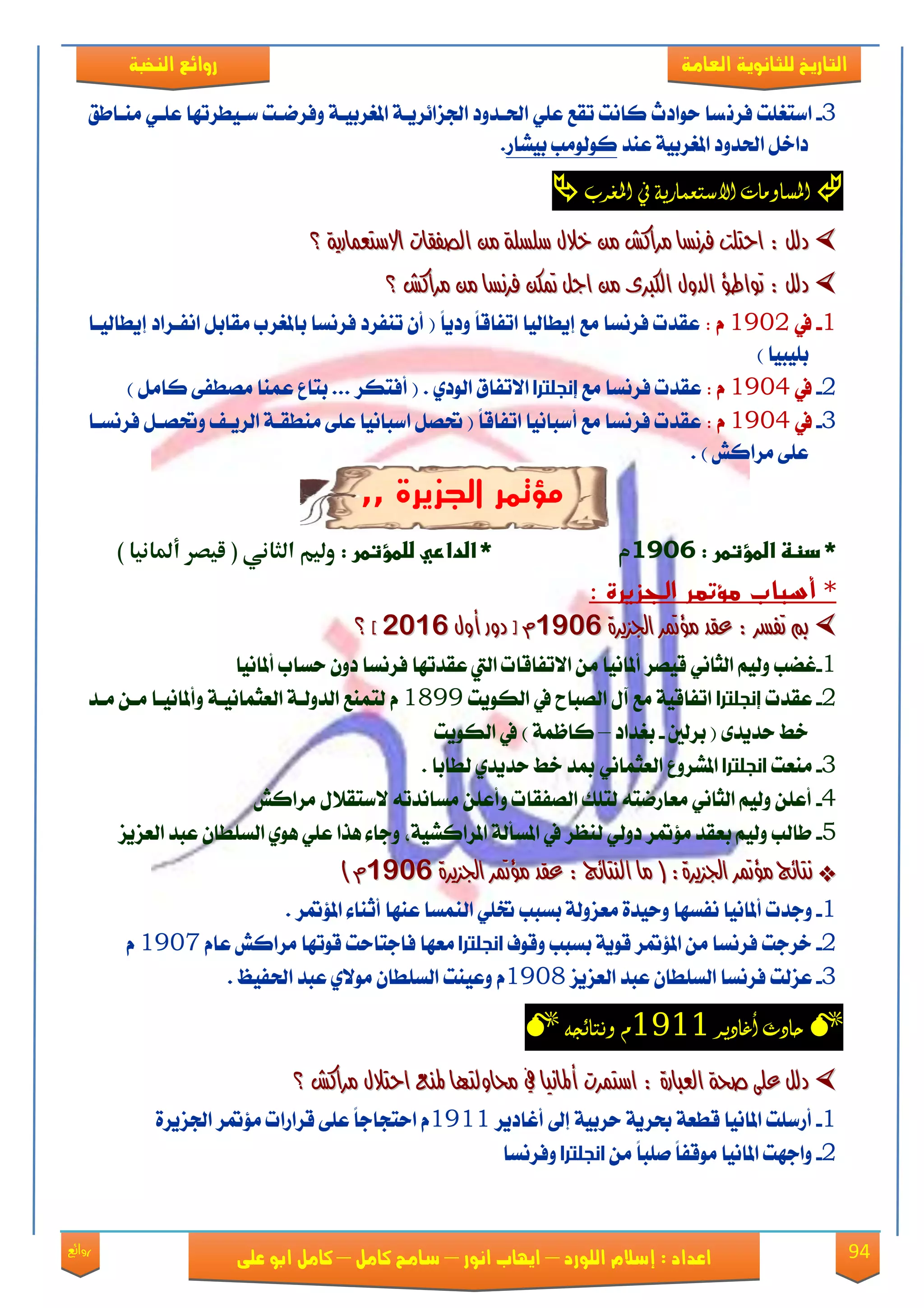 94‫روائع‬
‫العامة‬ ‫للثانوية‬ ‫التاريخ‬‫الهخبة‬ ‫روائع‬
‫اللورد‬ ‫إسالم‬ : ‫اعداد‬–‫انور‬ ‫ايواب‬–‫سامح‬‫كامل‬–‫كام‬‫على‬ ‫ابو‬ ‫ل‬
3-ْ‫ؾك‬ ‫انتػًت‬‫َٓعاطل‬ ٞ‫عًع‬ ‫نعٝطكتٗا‬ ‫ٚؾكْعت‬ ١‫املػكبٝع‬ ١‫ادتما٥كٜع‬ ‫اذتعؿٚؾ‬ ًٞ‫ع‬ ‫تكع‬ ‫ناْت‬ ‫سٛاؾخ‬ ‫ها‬
‫عٓؿ‬ ١ٝ‫املػكب‬ ‫اذتؿٚؾ‬ ٌ‫ؾاػ‬‫بًٝاق‬ ‫نٛيَٛب‬.
‫املػرب‬ ‫يف‬ ‫االشتعنارية‬ ‫املصاومات‬
١ٜ‫االضتعُاز‬ ‫ايصفكات‬ َٔ ١ً‫ضًط‬ ٍ‫خال‬ َٔ ‫َسانؼ‬ ‫فسْطا‬ ‫احتًت‬ : ٌ‫دي‬١ٜ‫االضتعُاز‬ ‫ايصفكات‬ َٔ ١ً‫ضًط‬ ٍ‫خال‬ َٔ ‫َسانؼ‬ ‫فسْطا‬ ‫احتًت‬ : ٌ‫دي‬‫؟‬‫؟‬
‫فسْطا‬ ٔ‫مته‬ ٌ‫اج‬ َٔ ٣‫ايهرب‬ ٍٚ‫ايد‬ ‫تٛاطؤ‬ : ٌ‫دي‬‫فسْطا‬ ٔ‫مته‬ ٌ‫اج‬ َٔ ٣‫ايهرب‬ ٍٚ‫ايد‬ ‫تٛاطؤ‬ : ٌ‫دي‬‫َسانؼ‬ َٔ‫َسانؼ‬ َٔ‫؟‬‫؟‬
1-‫يف‬1932: ًّ‫ا‬ٜ‫ٚؾ‬ ً‫ا‬‫اتؿاق‬ ‫إٜطايٝا‬ ‫َع‬ ‫ؾكْها‬ ‫عكؿت‬(‫إٜطايٝعا‬ ‫اْؿعكاؾ‬ ٌ‫َكاب‬ ‫باملػكب‬ ‫ؾكْها‬ ‫تٓؿكؾ‬ ٕ‫أ‬
‫بًٝبٝا‬)
2-‫يف‬1934: ّ‫عكؿت‬‫َع‬ ‫ؾكْها‬‫إنجلترا‬ٟ‫ايٛؾ‬ ‫ا٫تؿام‬.) ٌَ‫نا‬ ٢‫َُطؿ‬ ‫عُٓا‬ ‫بتاع‬ ... ‫أؾتهك‬ (
3-‫يف‬1934: ّ‫عكؿت‬‫أنباْٝا‬ ‫َع‬ ‫ؾكْها‬ً‫ا‬‫اتؿاق‬‫حت‬ (ٌُ٢ً‫ع‬ ‫انباْٝا‬‫ايكٜعـ‬ ١‫َٓطكع‬‫ؾكْهعا‬ ٌ‫ٚحتُع‬
) ٌ‫َكان‬ ٢ً‫ع‬.
,, ‫الجزيرة‬ ‫مؤتمر‬
:‫*ػدظظػاضطؤتطرػ‬1421‫م‬:‫*ػاضداريػضضطؤتطرػ‬‫الثاني‬ ‫ولوم‬(‫أملانوا‬ ‫قوصر‬)
‫أسباب‬ *‫مؤتمر‬: ‫الجزيرة‬
٠‫ادتصٜس‬ ‫َؤمتس‬ ‫عكد‬ : ‫تفطس‬ ‫مب‬٠‫ادتصٜس‬ ‫َؤمتس‬ ‫عكد‬ : ‫تفطس‬ ‫مب‬91129112ٍٚ‫أ‬ ‫دٚز‬ ‫ر‬ ٍّٚ‫أ‬ ‫دٚز‬ ‫ر‬ ّ61926192‫د‬‫د‬‫؟‬‫؟‬
1-ِٝ‫ٚي‬ ‫غٓب‬َٔ ‫أملاْٝا‬ ‫قُٝك‬ ْٞ‫ايجا‬‫ؾكْها‬ ‫عكؿتٗا‬ ‫اييت‬ ‫ا٫تؿاقات‬‫سهاب‬ ٕٚ‫ؾ‬‫أملاْٝا‬
2-‫عكؿت‬‫إنجلترا‬‫ايهٜٛت‬ ‫يف‬ ‫ايُباغ‬ ٍ‫آ‬ ‫َع‬ ١ٝ‫اتؿاق‬1899ّ‫َعؿ‬ ٔ‫َع‬ ‫ٚأملاْٝعا‬ ١‫ايعجُاْٝع‬ ١‫ايؿٚيع‬ ‫يتُٓع‬
( ٣‫سؿٜؿ‬ ‫ػط‬‫بكيني‬-‫بػؿاؾ‬–١ُ‫ناظ‬)‫ايهٜٛت‬ ‫يف‬
3-‫َٓعت‬‫انجلترا‬‫يطا‬ ٟ‫سؿٜؿ‬ ‫ػط‬ ‫مبؿ‬ ْٞ‫ايعجُا‬ ‫املًكٚع‬‫با‬.
4-ٍ٬‫٫نتك‬ ٘‫َهاْؿت‬ ًٔ‫ٚأع‬ ‫ايُؿكات‬ ‫يتًو‬ ٘‫َعاقْت‬ ْٞ‫ايجا‬ ِٝ‫ٚي‬ ًٔ‫أع‬ٌ‫َكان‬
5-‫ايعمٜم‬ ‫عبؿ‬ ٕ‫ايهًطا‬ ٟٖٛ ًٞ‫ع‬ ‫ٖفا‬ ٤‫ٚدا‬ ‫املكانًٝ١ف‬ ١‫املهأي‬ ‫يف‬ ‫يٓعك‬ ٞ‫ؾٚي‬ ‫َ٪متك‬ ‫بعكؿ‬ ِٝ‫ٚي‬ ‫طايب‬
**‫َؤمتس‬ ‫ْتا٥ج‬‫َؤمتس‬ ‫ْتا٥ج‬٠‫ادتصٜس‬ ‫َؤمتس‬ ‫عكد‬ : ‫ايٓتا٥ج‬ ‫َا‬ ( :٠‫ادتصٜس‬٠‫ادتصٜس‬ ‫َؤمتس‬ ‫عكد‬ : ‫ايٓتا٥ج‬ ‫َا‬ ( :٠‫ادتصٜس‬91129112) ّ) ّ
1-‫ٚدؿت‬‫أملاْٝا‬‫ٚس‬ ‫ْؿهٗا‬‫بهبب‬ ١‫َعمٚي‬ ٠‫ٝؿ‬‫امل٪متك‬ ٤‫أثٓا‬ ‫عٓٗا‬ ‫ايُٓها‬ ًٞ‫خت‬.
2-‫بهبب‬ ١ٜٛ‫ق‬ ‫امل٪متك‬ َٔ ‫ؾكْها‬ ‫ػكدت‬‫ٚقٛف‬‫انجلترا‬‫ؾ‬ ‫َعٗا‬‫قٛتٗا‬ ‫ادتاست‬ٌ‫َكان‬ّ‫عا‬1937ّ
3-‫عمي‬‫ت‬‫ايعمٜم‬ ‫عبؿ‬ ٕ‫ايهًطا‬ ‫ؾكْها‬1938ّٚ‫عٝٓت‬‫اذتؿٝغ‬ ‫عبؿ‬ ٟ٫َٛ ٕ‫ايهًطا‬.
‫أغادير‬ ‫حادث‬1111‫و‬ُ‫وىتائح‬
٠‫ايعباز‬ ١‫صخ‬ ٢ً‫ع‬ ٌ‫دي‬٠‫ايعباز‬ ١‫صخ‬ ٢ً‫ع‬ ٌ‫دي‬‫َسانؼ‬ ٍ‫احتال‬ ‫ملٓع‬ ‫حماٚيتٗا‬ ‫يف‬ ‫أملاْٝا‬ ‫اضتُست‬ :‫َسانؼ‬ ٍ‫احتال‬ ‫ملٓع‬ ‫حماٚيتٗا‬ ‫يف‬ ‫أملاْٝا‬ ‫اضتُست‬ :‫؟‬‫؟‬
1-‫أغاؾٜك‬ ‫إىل‬ ١ٝ‫سكب‬ ١ٜ‫عك‬ ١‫قطع‬ ‫املاْٝا‬ ‫أقنًت‬1911‫قكاقا‬ ٢ً‫ع‬ ً‫ا‬‫استذاد‬ ّ‫ت‬٠‫ادتمٜك‬ ‫َ٪متك‬
2-َٔ ً‫ا‬‫ًَب‬ ً‫ا‬‫َٛقؿ‬ ‫املاْٝا‬ ‫ٚادٗت‬‫انجلترا‬‫ٚؾكْها‬
 