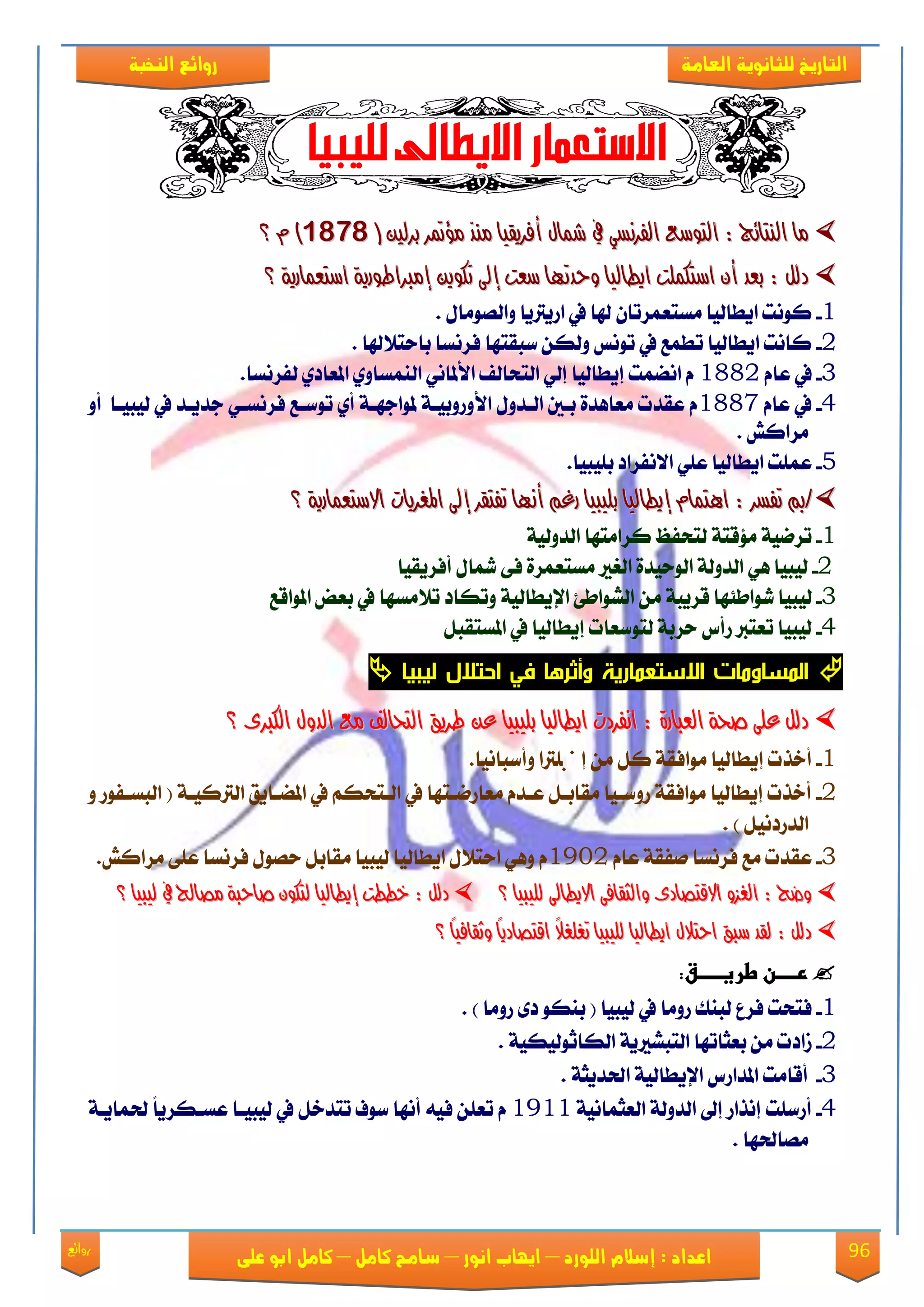 96‫روائع‬
‫العامة‬ ‫للثانوية‬ ‫التاريخ‬‫الهخبة‬ ‫روائع‬
‫اللورد‬ ‫إسالم‬ : ‫اعداد‬–‫انور‬ ‫ايواب‬–‫سامح‬‫كامل‬–‫كام‬‫على‬ ‫ابو‬ ‫ل‬
( ‫بسيني‬ ‫َؤمتس‬ ‫َٓر‬ ‫أفسٜكٝا‬ ٍ‫مشا‬ ‫يف‬ ٞ‫ايفسْط‬ ‫ايتٛضع‬ : ‫ايٓتا٥ج‬ ‫َا‬( ‫بسيني‬ ‫َؤمتس‬ ‫َٓر‬ ‫أفسٜكٝا‬ ٍ‫مشا‬ ‫يف‬ ٞ‫ايفسْط‬ ‫ايتٛضع‬ : ‫ايٓتا٥ج‬ ‫َا‬98189818ّ )ّ )‫؟‬‫؟‬
‫ت‬ ‫إىل‬ ‫ضعت‬ ‫ٚحدتٗا‬ ‫اٜطايٝا‬ ‫اضتهًُت‬ ٕ‫أ‬ ‫بعد‬ : ٌ‫دي‬‫ت‬ ‫إىل‬ ‫ضعت‬ ‫ٚحدتٗا‬ ‫اٜطايٝا‬ ‫اضتهًُت‬ ٕ‫أ‬ ‫بعد‬ : ٌ‫دي‬١ٜ‫اضتعُاز‬ ١ٜ‫إَرباطٛز‬ ٜٔٛ‫ه‬١ٜ‫اضتعُاز‬ ١ٜ‫إَرباطٛز‬ ٜٔٛ‫ه‬‫؟‬‫؟‬
1-ٍ‫ٚايَُٛا‬ ‫اقٜرتٜا‬ ‫يف‬ ‫هلا‬ ٕ‫َهتعُكتا‬ ‫اٜطايٝا‬ ‫نْٛت‬.
2-‫باست٬هلا‬ ‫ؾكْها‬ ‫نبكتٗا‬ ٔ‫ٚيه‬ ‫تْٛو‬ ‫يف‬ ‫تطُع‬ ‫اٜطايٝا‬ ‫ناْت‬.
3-ّ‫عا‬ ‫يف‬1882.‫يؿكْها‬ ٟ‫املعاؾ‬ ٟٚ‫ايُٓها‬ ْٞ‫ا٭ملا‬ ‫ايتشايـ‬ ٞ‫إي‬ ‫إٜطايٝا‬ ‫آُْت‬ ّ
4-ّ‫عا‬ ‫يف‬1887‫ا٭‬ ٍٚ‫ايعؿ‬ ‫بعني‬ ٠‫َعاٖؿ‬ ‫عكؿت‬ ّٚ‫أ‬ ‫يٝبٝعا‬ ‫يف‬ ‫دؿٜعؿ‬ ٞ‫ؾكْهع‬ ‫تٛنعع‬ ٟ‫أ‬ ١‫ملٛادٗع‬ ١‫ٚقٚبٝع‬
ٌ‫َكان‬.
5-.‫بًٝبٝا‬ ‫ا٫ْؿكاؾ‬ ًٞ‫ع‬ ‫اٜطايٝا‬ ‫عًُت‬
//: ‫تفطس‬ ‫مب‬: ‫تفطس‬ ‫مب‬ّ‫اٖتُا‬ّ‫اٖتُا‬‫إٜطايٝا‬‫إٜطايٝا‬‫ب‬‫ب‬‫؟‬ ١ٜ‫االضتعُاز‬ ‫املػسٜات‬ ‫إىل‬ ‫تفتكس‬ ‫أْٗا‬ ِ‫زغ‬ ‫ًٝبٝا‬‫؟‬ ١ٜ‫االضتعُاز‬ ‫املػسٜات‬ ‫إىل‬ ‫تفتكس‬ ‫أْٗا‬ ِ‫زغ‬ ‫ًٝبٝا‬
1-١ٝ‫ايؿٚي‬ ‫نكاَتٗا‬ ‫يتشؿغ‬ ١‫َ٪قت‬ ١ْٝ‫تك‬
2-ٖٞ ‫يٝبٝا‬٠‫ايٛسٝؿ‬ ١‫ايؿٚي‬‫اي‬‫ػري‬٠‫َهتعُك‬٢‫ؾ‬ٍ‫مشا‬‫أؾكٜكٝا‬
3-‫يٛاط٦ٗا‬ ‫يٝبٝا‬َٔ ١‫قكٜب‬‫املٛاقع‬ ‫بعض‬ ‫يف‬ ‫ت٬َهٗا‬ ‫ٚتهاؾ‬ ١ٝ‫اإلٜطاي‬ ٧‫ايًٛاط‬
4-ٌ‫املهتكب‬ ‫يف‬ ‫إٜطايٝا‬ ‫يتٛنعات‬ ١‫سكب‬ ‫قأى‬ ‫تعترب‬ ‫يٝبٝا‬
‫ليبيا‬ ‫احتالل‬ ‫في‬ ‫وأثرها‬ ‫االستعمارية‬ ‫المساومات‬
ٍٚ‫ايد‬ ‫َع‬ ‫ايتخايف‬ ‫طسٜل‬ ٔ‫ع‬ ‫بًٝبٝا‬ ‫اٜطايٝا‬ ‫اْفسدت‬ : ٠‫ايعباز‬ ١‫صخ‬ ٢ً‫ع‬ ٌ‫دي‬ٍٚ‫ايد‬ ‫َع‬ ‫ايتخايف‬ ‫طسٜل‬ ٔ‫ع‬ ‫بًٝبٝا‬ ‫اٜطايٝا‬ ‫اْفسدت‬ : ٠‫ايعباز‬ ١‫صخ‬ ٢ً‫ع‬ ٌ‫دي‬٣‫ايهرب‬٣‫ايهرب‬‫؟‬‫؟‬
1-‫ٚأنباْٝا‬ ‫إصتًرتا‬ َٔ ٌ‫ن‬ ١‫َٛاؾك‬ ‫إٜطايٝا‬ ‫أػفت‬.
2-‫املٓعاٜل‬ ‫يف‬ ِ‫ايعتشه‬ ‫يف‬ ‫َعاقْعتٗا‬ ّ‫ععؿ‬ ٌ‫َكابع‬ ‫قٚنعٝا‬ ١‫َٛاؾك‬ ‫إٜطايٝا‬ ‫أػفت‬١‫ايرتنٝع‬ٚ ‫ايبهعؿٛق‬ (
. ) ٌْٝ‫ايؿقؾ‬
3-ّ‫عا‬ ١‫َؿك‬ ‫ؾكْها‬ ‫َع‬ ‫عكؿت‬1932ٌ‫َكاب‬ ‫يٝبٝا‬ ‫اٜطايٝا‬ ٍ٬‫است‬ ٖٞٚ ٍُّٛ‫س‬‫ؾكْها‬.ٌ‫َكان‬ ٢ً‫ع‬
‫ايػ‬ : ‫ٚضذ‬‫ايػ‬ : ‫ٚضذ‬‫؟‬ ‫يًٝبٝا‬ ‫االٜطاىل‬ ٢‫ٚايجكاف‬ ٣‫االقتصاد‬ ٚ‫ص‬‫؟‬ ‫يًٝبٝا‬ ‫االٜطاىل‬ ٢‫ٚايجكاف‬ ٣‫االقتصاد‬ ٚ‫ص‬: ٌ‫دي‬: ٌ‫دي‬‫يٝبٝا‬ ‫يف‬ ‫َصاحل‬ ١‫صاحب‬ ٕٛ‫يته‬ ‫إٜطايٝا‬ ‫خططت‬‫يٝبٝا‬ ‫يف‬ ‫َصاحل‬ ١‫صاحب‬ ٕٛ‫يته‬ ‫إٜطايٝا‬ ‫خططت‬‫؟‬‫؟‬
ً‫ا‬ٝ‫ٚثكاف‬ ً‫ا‬ٜ‫اقتصاد‬ ً‫ال‬‫تػًػ‬ ‫يًٝبٝا‬ ‫اٜطايٝا‬ ٍ‫احتال‬ ‫ضبل‬ ‫يكد‬ : ٌ‫دي‬ً‫ا‬ٝ‫ٚثكاف‬ ً‫ا‬ٜ‫اقتصاد‬ ً‫ال‬‫تػًػ‬ ‫يًٝبٝا‬ ‫اٜطايٝا‬ ٍ‫احتال‬ ‫ضبل‬ ‫يكد‬ : ٌ‫دي‬‫؟‬‫؟‬
‫ػ‬‫ردددددنػطرغددددددق‬:‫ػ‬
1-‫يٝبٝا‬ ‫يف‬ ‫قَٚا‬ ‫يبٓو‬ ‫ؾكع‬ ‫ؾتشت‬) ‫قَٚا‬ ٣‫ؾ‬ ٛ‫بٓه‬ (.
2-‫ايتب‬ ‫بعجاتٗا‬ َٔ ‫لاؾت‬١ٜ‫ًري‬١ٝ‫ايهاثٛيٝه‬.
3-١ٝ‫اإلٜطاي‬ ‫املؿاقى‬ ‫أقاَت‬‫ا‬١‫ذتؿٜج‬.
4-١ْٝ‫ايعجُا‬ ١‫ايؿٚي‬ ‫إىل‬ ‫إْفاق‬ ‫أقنًت‬1911١‫ذتُاٜع‬ ً‫ا‬ٜ‫عهعهك‬ ‫يٝبٝعا‬ ‫يف‬ ٌ‫تتؿػ‬ ‫نٛف‬ ‫أْٗا‬ ٘ٝ‫ؾ‬ ًٔ‫تع‬ ّ
‫َُاذتٗا‬.
 